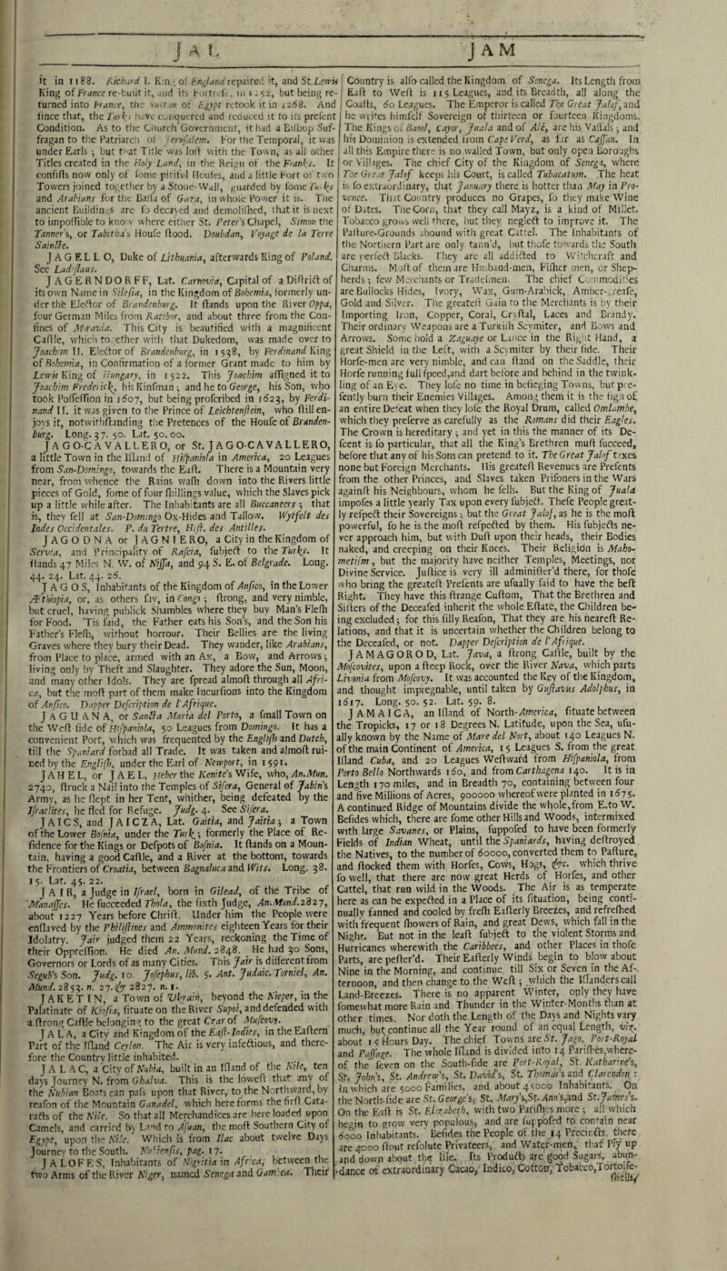 it in 1188. 1. K;n , o! repaired it, and St.Len?M King of France re-buiit it, uid iti buftf^K. in 1^52, but being re¬ turned into hraitce, tlie ^uii w oi Eg)tpt retook it in 1268. And lince that, the furki h-ve c^iiquercd and reauetd it to its prefent Condition. As to the Cnurch Government, it had a Biiliop Suf¬ fragan to the Patriarch ol 'erufalem. For the Temporal, it was under Earls ; but tnat Title was loll with the Town, as all other Titles created in the Holy Umd^ m the Kcign of the Franks. It confifls now only of lome pitiful Houles, and a little Fort o: two Towers joined together by a Stone-Wall, guarded by fome and Arabians fertile Ball'a of Gara, in whole Power it is. Tne ancient Buildings are fo decayed and demoli.<lied, that it is nest to impolTiblc to kno v where eitlier St. Feter’s Chapel, Simon the Tanner's, or Tabitb.is Houfe flood. Voubdan, Foyage de la Terre SainUe. J A G EL L O, Duke of Lithnania, afterwards King of Poland. See Lad’Jlaus. JAGERNDORFF, Lat. Carnovia, Capital of a DiOrift of its own Name in Silefta, in the Kingdom of Bohemia, formerly un¬ der thb Eletfor of Brandenburg. It flands upon the River Oppa, four German Miles from Ratibor, and about three from the Con¬ fines of Moravia. This City is beautified with a magnificent Caflle, which to ether with, that Dukedom, was made over to Joaclrm If. Eleftor of Brandenburg, in 1558, by Ferdinand K'\ng oi Bohemia, in Confirmation of a former Grant made to him by Tcirw King of Hungary, in 1522. This Joachim afTtgned it to Joachim Frede\'tc\, hisKinfman; and he to Geur^e, his Son, who took Polfelfton in 1607, but being proferibed in 1621^, by Ferdi¬ nand If. it was given to the Prince of Leichtenjiein, who Kill en¬ joys it, notwirhflanding the Pretences of the Houfe of Branden¬ burg. Long. 37. 50. Lat. 50.00. JA GO-C A VALLERO, or St. J A G O-C A V ALLERO, a little Town in the Ifland of Hifpaniola in America, 20 Leagues irom San-Domingo, towards the Eaft. There is a Mountain very near, from whence the Rains wafli down into the Rivers little pieces of Gold, fome of four lliillings value, which the Slaves pick up a little while after. The Inhabitants are all Buccaneers ; that is, they fell at San-Domingo Ox-Hides and Tallow. Wytfelt des Indes Occidentales. P. dii Tertre, Hij}. des Antilles. JAGODNA or JAGNIE RO, a City in the Kingdom of Servia, and Principality of Rafcia, fubjeft to the Turl^s. It Hands 47 Miles N. W. of Nijjd, and 94 S. E. of Belgrade. Long. 44. 24. Lat. 44. 26. J A G O S, Inhabitants of the Kingdom of Anfico, in the Lower oTtkiopia, or. as others fav, in Congo ■, ftrong, and very nirnble, but cruel, having publick Shambles where they buy Man’s Flefh for Food. ’Tis faid, the Father eats his Son’s, and the Son his Father’s Flefli, without horrour. Their Bellies are the living Graves where they bury their Dead. They wander, like Arabians, from Place to place, armed with an Ax, a Bow, and Arrows -, living only by Theft and Slaughter. They adore the Sun, Moon, and many other Idols. They are fpread almofl through all Afri¬ ca, but the moil part of them make Incurfions into the Kingdom of Anfico. Dapper Defeription de I'Afrique. J A G 11 A N A, or Sanila Maria del Porto, a fmall Town on the Well fide of Hifpaniola, 50 Leagues from Doming. It has a convenient Port, which was frequented by the Englijl) and Dutch, till the Spaniard forbad all Trade. It was taken and almofl rui¬ ned by the EnglifI), under the Earl of Newport, in 1591. J A H E L, or J A E L, Heher the Kenite’s Wife, who, An.Mun. 2740, flruck a Nail into the Temples of Sifera, General of Jabins Army, as he flept in her Tent, whither, being defeated by the Jfraelites, he fled for Refuge. Judg. 4. See S'ifera. J A ICS, and JAICZA, Lat. Gaitia, and Jattia-, a Town of the Lower Bofnia, under the Turk,-, formerly the Place of Re- fidence for the Kings or Defpots of Bofnia. It flands on a Moun¬ tain, having a good Caflle, and a River at the bottom, towards the Frontiers of Cro;rfia, between Bagnalucaznd Wits. Long. 38. 15. Lat. 45. 22. J A I R, a Judge in Ifrael, born in Gilead, of the Tribe of 'Manajfes. HefncceededThola, the fixth fudge, An.mnd.2327, about 1227 Years before Chrifl. Under him the People were cnflaved by the Philijitnes and Ammonites eighteen Years for their Idolatry. Jair judged them 22 Years, reckoning the Time of their Oppreffion. He died An. Mund. 2848. _ He had 30 Sons, Governors or Lords of as many Cities. This Jair is different from Segub’^ Son. Judg. 10. Jofephus, I'tb. 5- Ant. Judaic. Torniel, An. Mund.23'j0’. n. 27.(^ 2827. n. I. J A K E t IN, a Town of Vkrain, beyond the Nieper, m the Palatinate of Kiojia, fituate on the River Sh/io/, and defended with ■a flrong Caflle belonging to the great Crar of Mufeoyy. JALA, a City and Kingdom of the Eafl-Indies, in the Eaflern Part of the Ifland Ceylon. The Air is very infeftious, and there¬ fore the Country little inhabited. J A L A C, a City of Nubia, built in an Ifland of the Nile, ten days Journey N. from Ghalva. This is the lowefl that any of the Nubian Boats can pafs upon that River, to the Northward, by reafon of the Mountain Ganadel, whicli here forms tlie firfl Cata- radls of the Nile. So that all Merchandices are here loaded upon Camels, and carried b) La’id to Afuan, the mofl Southern City of Egypt, upon the Nile. Which is from Ilac about twelve Days Journey to the South. Nu’ienfs, pag. 17. JALOFES, Inhabitants of N'gritia'm Afr'caq between the two Arms of the River Niger, named Senega and Oam.ea. Their Country is alfo called the Kingdom of Senega, Its Length from Eafl to Well is 11 5 Leagues, and its Breadth, all along the Coalls, 60 Leagues. The Emperor is called The Great Jalof, and lie wn^es himfcif Sovereign of thirteen or fourteen Kingdoms, The Kings of Shoo/, cayor, Juala and of Ale, are his Vailals ; and his Dominion is extended from Cape Verd, as fir as Caffan. In all this Empire there is no walled Town, but only open Boroughs or Villages. The chief City of the Kingdom of Senega, where Toe Gie.it Jalof keeps his Court, '\s caWed Tubacatum. The heat is fo e.xlraorJinary, that January there is hotter than May in Pro¬ vence. Tint Country produces no Grapes, fo tlicy make Wine of Dates. Tne Corn, that they call Mayz, is a kind of Millet, Tobacco grovvs vveli there, hut they negicfl to improve it. The Pallure-Grounds abound with great Cattel. The Inhabitants of the Nortiiern Part are only taiin’d, but thofe towards the South are rerfeft Blacks. They arc all addifled to Witchcraft and Charms. M ill of them are Hiv band-men, Filher men, or Shep¬ herds-, few Merchants or Tradclmcn. The chief Commodities are Bullocks Hides, Ivory, Wax, Gum-Arabick, Amber-..reafe, Gold and Silver. The greatelt cjain to the Merchants is by their Importing iron. Copper, Coral, Cryflal, Laces and Brandy. Their ordinary Weapons are a TurKiih Scymiter, and Bows and Arrows. Some hold a Zaguaye or Lance in the Riglit Hand, a great Shield in the Left, with a Scymiter by their fide. Their Horfe-men arc very nimble, andean Hand on the Saddle, their Horfe running full fpeed,and dart before and behind in the twink¬ ling of an Eye. They lofe no time in befieging Towns, but pre- lently burn their Enemies Villages. Among them it is the tign o£ an entire Deleat when they lofe the Royal Drum, called OmUmbe, which they preferve as carefully as the Romans did their Eagles. The Crown is hereditary ; and yet in this the manner of its De- feent is fo particular, that all the King’s Brethren mufl fucceed, before that any of his Sons can pretend to it. TheGreat Jalof t’xes none but Foreign Merchants. His greateH Revenues are Prefents from the other Princes, and Slaves taken Prifoners in the Wars againfl his Neighbours, whom he fells. But the King of Juala impofes a little yearly Tax upon every fubjetl. Thefe People great¬ ly refpefl their Sovereigns; but the Great Jalof, as he is the mofl powerful, fo he is the mofl refpefled by them. His fubjefts ne¬ ver approach him, but with Dull upon their heads, their Bodies naked, and creeping on their Knees. Their Religion is Maho= metifm, but the majority have neither Temples, Meetings, nor Divine Service. JuHice is very ill adminifter’d there, for thofe who bring the greateH Prefents are ufually faid to have the befl Right. They have this Hrange Cuflom, That the Brethren and Sillers of the Deceafed inherit the whole EHate, the Children be¬ ing excluded; for this filly Reafon, That they are his nearcfl Re¬ lations, and that it is uncertain whether the Children belong to the Deceafed, or not. Dapper Defeription de I'Afrique. JAMAGOROD, Lat. Java, a Hrong Callle, built by the Mofeovites, upon a Heep Rock, over the River Nava, which parts Livonia from Mofeovy. It was accounted the Key of the Kingdom, and thought impregnable, until taken by Gufiavus Adolphus, in 1617. Long. 50. 52. Lat. 59. 8. JAMAICA, an Ifland of North-America, fituate between the Tropicks, 17 or 18 Degrees N. Latitude, upon the Sea, ufu¬ ally known by the Name of Mare del Nort, about 140 Leagues N. of the main Continent of America, 15 Leagues S. from the great Ifland Cuba, and 20 Leagues Weflwafd from Hifpaniola, from Porto Bello Northwards 160, and from Carthagena 140. It is in Length 170 miles, and in Breadth 70, containing between four and five Millions of Acres, 900000 whereof were planted in 1^7 5- A continued Ridge of Mountains divide the whole,from E.to W. Befides which, there are fome other Hills and Woods, intermixed with large Savanes, or Plains, fuppofed to have been formerly Fields of Indian Wheat, until the Spaniards, having deHroyed the Natives, to the number of doooo, converted them to Pafture, and Hocked them with Horfes, Covvs, Hogs, (ffc. which thrive fo well, that there are now great Herds of Horfes, and other Cattel, that run wild in the Woods. The Air is as temperate here as can be cxpefled in a Place of its fituation, being conti¬ nually fanned and cooled by frefli Eaflerly Breezes, and refrelhed with frequent fhowers of Rain, and great Dews, which fall in the Nighr. But not in the leaft fubjeft to the violent Storms and Hurricanes wherewith the Caribbees, and other Places in thofe Parts, arepeHer’d. Their Eaflerly Winds begin to blow about Nine in the Morning, and continue, till Six or Seven in the Af-. ternoon, and then change to the Well; which the Ifland.ers call Land-Breezes. There is no apparent Winter, only they have fomewhat more Rain and Thunder in the Winter-Months than at other times. Nor doth the Length of the Days and Nights vary mudi, but continue all the Year round of an equal Length, vio^, about i’5 Hours Day. The chief Towns are Sf.Port-Royal and Pajfage. The whole Ifland is divided into 14 Parifl’es,where¬ of the feven on the South-fide are Port-Royal, St. Katharine’s, St. John's, St. Andrew's, St. David’s, St. Thomas’imd Uarendoni In which are 5000 Families, and about 45000 Inhabitants. On the Nortlr-fidc are St. George's,- St, ^f.irys,St.linn’s,and St.James's. On the Eafl is St. Elfabeth, with two Pafiflies more; all which begin to grow very populous, and are Iu| pofed to contain near 6qoo Inhabitants. ' Befides the People of the 14 Precir.fts, there are 4000 flout refolute Privateers, and Water-men» that' Ply up and down about the tfle. Its Produfts are good Sugars, abun- '-dance of extraordinary Cacao, Indico, Cottbn, Tobacco,Tortoiic-