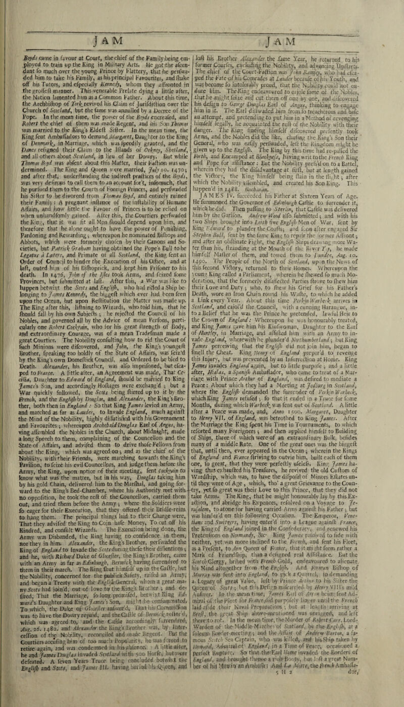 J^oyds came in favour at Court, tlie chief of the Family ibeing em¬ ployed to train up the King in Military Arts. He^otthe afcen- dant fo rnuch over the young Frince by Flattery, that he per-fw.a- ded him to take his Family, as his principal Favourites, andfliake off his Tutors, and efpecially kiemedy^ whom they affronted in thegroliefl manner. This venerable Prelate dying a little after, the Nation lamented him as a Common Fatlier. About this time, the Archbifliop of revived Iris Claim of Jurifditfion over the Church of Scotland., but the fame was annulled by a Decree of tlie Pope. In the mean time, tire power of tlie Boyds encreolcd, and Robert the chief of them was made Regent, and iiis :Soin Tboinai was married to the King’s Eldefl Sifter. In the mean time, the King fent AmbalTadors to demond.Margaret, Daughter to the King of Denmarkj, in Marriage, wbifh wasfpecdily granted, and the Vanes refigned their Claim to the Iflaods of Orkney, Shetland, and all otliyrs about Scotland, in lieu of her Dowry. But while fhomos Byd was aWent about this Matter, their Faftion was un¬ dermined. The King and Queen v.ere married, July \o. 1470; and after that, underftanding tlie indireft practices of the Boyds, was very defirpps to call them to an account for’t, infomuch, tlut he puri'ued them to the Courts of Foreign Princes, and perfwaded his Sifter to be divorced from Thomas Boyd, and entirely ruined their Family : A pregnant inftance of the inftability of Humane Affairs, and how little the Favour of Princes is to be relied on vvlien unhandfomly gained. After this, tlie Courtiers perfwaded tlie King, that it was fit all Men fliould depend upon him, and therefore that he alone ought to have the power of Punilhing, Pardoning and Rewarding; whereupon he nominated Biftiops and Abbots, which wore formerly cliolen by their Canons and So¬ cieties, but Patrick Graham having obtained the Pope’s Bull to be Legatus a Latere, and Primate or all Scotland, the King fent an Order of Council to hinder the Execution of his Office, and at laft, outed him of his Bifhoprick, and kept him Prifoner to his death. In 1471^, John of the Ifles took Arms, and feized fome Provinces, but fubmitted at laft. After this, a War was like to happen betwixt the Scots and Eng!i(f.<, who had rilled a Ship be¬ longing to James Kennedy, the biggeft which ever had been feen i upon the Ocean, but upon Reftitution the Matter vvas made up. I The King after this, liftning to Wizards, who told him, that he j fhould fall by his own Subjefts ; he rejected the Council of his Nobles, and governed all by the Advice of mean Perfons, parti- I cularly one Robert Cockyain, who for his great ftrength of Body, and extraordinary Courage, was of a mean Tradefman made a great Courtier. The Nobility confulting how to rid the Court of fuch Minions were difeovered, and John, the King’s youngeft Brother, fpeaking too Iwldly of the State of Affairs, was (eiz’d by the King’s own Domeftick Council, and Ordered to be bled to Death. Alexander, his Brother, vvas alfo imprifoned, butefca- ped to France. A little after, an Agreement was marie. That Ce¬ cilia, Dauihter to Edward of England, fhould be married to King James’s Son, and accordingly Hoftages were exchang’d ^ but a War quickly followed, tlie Scots being ftirred up to it by the French, mAthe Englifliby Douglas, and Alexander, the King’s Bro¬ ther, both then in England : So that King James levied an Army, and marched as far as Lauder, to Invade England, much againft the Mind of the Nobility, highly diffatisfied with his Government and Favourites; whereupon Archebald Douglas Earl of Angus, ha¬ ving afiembkd the Nobles in the Clmrdi, about Midnight, made a long Speech to them, complaining of the Councellons and the State of Affairs, and advifed them to drive thofe Fellows, from about the King, which was agreed on; and as the chief of tlie Nobility, with their Friends, were marching towards the King’s Pavilion, to feize his evil Counccllprs, and judge them before the Army, tlie King, upon notice of tliejr meeting, fent Cockjainto know what was the matter, but in his way, Douglas taking him by his gold Chain, delivered him to the Marlhal, and going for¬ ward to the King’s Bed-Chamber, where his Authority met with no oppofition, he took the reft of the Councellors, carried them out, and tried them before the Army; where the Soldiers were fo eager for tlieir Execution, that tlicy offered tiicir Bridle-reins to hang them. The principal things laid to their Charge were, That they advifed the King to Coin bafe Money, To cut off his Kindred, and confult Wizards. The Plxecution being done, tlie Armv was Disbanded, tlie King having no confidence in them, nor they in him. Alexander, the King’s Brother, ipfwaded the King of England to Invade the 5co/xduriirgthefe their difientions; and he, with Richoid Duke of Glocejler, the King’s Brother, came with an Army as far as Edinburgh, having furrendred to tliem in their march. The King fliut iiimfdf up in theCaftle, but the Nobility, concerned for the publiekSafety, raifed an Array, and began a Treaty with tlic EnglifliGerKTol, whom a great nia, mScots had join’d, out of love tortile King’s lirofher and de- fired, Tiiat the Marriage, fo long proaiifed, iKtwixt King Ed, rcard's Daughter and King James’s Son, nht lie conluipmated. To whicli, tlie Duke of Glnceller aafwer’d; Thas liis .Com.aiiffi^>« was to have the Dowry repaid, and theCaftle of-Btii wrf^rcliorff, whicii vvas agreed to, aud the Caftle acct)r.<langly‘ furrendred. Jug. 26. 1482. and Akxojnder the King’s Paother was, by, Inter-' celTion of the Noljilitv, reconciled and uMik Regent. But the Courtiersaccufiug liim of too much Pojxilaritv, he vvas fereed, to retire again, and was condemned in his iilakncei A little after, he and James Douglas invaded Scotland with 5'-' '-^ Horfc, hut.wtre defeated. A fevon Years Truce being concluded botwii t the Engti/Jj and Scots, and James Hi. having buiiud’hit Qi-v^cn, and loft his Brother Alexander the fame Year, he returned to Iiis former Cquyfes, cxcludiiig the Nobility, and advancing llpftarU. The chief of tiic Court-Faftion was JnhnRamjgy, vvjio'liad efla- ped the Fate-of his Comrades at Lauder hcuufe ol hit Youth, and was become fo intolerably proud, that the N-bii'ity pould not en- dure him. TheKing cmlcavourcd to cajole lome of the Nobles, that lie .might fuizc anej cut them off one by one, and-difeovered his (Migu to George Douglas Earl of Angus, thinkiag to engage him in it. The Earl ditiwoded Jdrn fromio freaciicrous and oafe an attempt, and pretending to put him in a Method of revenging himfelf legally, he acquainted the reft of the Nobility witli their danger. Tlie King finding himfelf difeovered prefently took Arms, and the Nobles did the like, diufing the King’s Son their General, who was eafijy perfwaded, left the Kingdom might be given up to the EJigliJh. The King by this time had rc-palkd the Forth, aud Encamped at Blackjiefs, having writ to die French King and Pope for .iffiftance ; But the Nobility prefstion to a Battel, wherein they had the difadvantage at fii-ft, but at length gained the Viftorv, the King himfelf being (lain in the tiif,ht; after which the Nobility sfkmbled, and created his Son King. This happen’d in 1488. Buchanan. JAMES IV, fuccecdcd his Father at Sixteen Years of Age. He fummoned the Governor of Edinburgh Caftle to lurrcnder it, which hedid. Then parting to SterUn, that Caftle vvas delivered him by the Garifon. Andrew Wood itlfo fubmittedand with his two Ships brought into Leith five Englif) Men of War, fent by King Edwasd to plunder the Coafts; and Lon after engaged Sir Stephen Bull, fent by the fame King to repair the lornicr Affront; and after an obftinate Fight, the EngUpi Ships dravdii;; inore Wa¬ fer than his, ftraiiding at the Mouth of tli,. Riv. r Ty, he made himfelf Mailer of tlicm, and towed tlicm to Fundee, Aug. 10. 1490. The People of the North of Scotland, up n the News of tliisfecond Viftqry, returned to their Homes. Whereupon the loung King called a Parliament, wherein he flie.vcd fo much Mo¬ deration, that the formerly difaffetled Parties ftrove to ftiew him their Love and Duty ; who, to fliew his Grief for his Father’s Death, wore an Iron Chain round his Waftc, to which lie added a Link every Year. About this time Perkjn Warbeck, arrives in Scotland, and cajol’d the Council, with a cunning Haraiiirue, in¬ to a Belief that he was the Prince he pretended, lawful Heir to the Crown of England: Whereupon he was honourably treated, and King James gave him his Kiiifwoman, Daughter to the Earl of Huntley, in Marriage, and artifted liim with an Army to in¬ vade England, wlicrewith he plunder’d Northumberland-, but King James perceiving that tlie Englif) did not join him, jiiegan to fmell the Clieat. King Henry ot England prepar’d to revenge this Injury, but was prevaited by an Infurreftion at Home. King James invades England o-i^in, but to little purpofe ; and a little after, Hialas, a Spanijh Ambaflador, who came to treat of a Mar¬ riage with Prince Arthur of England, was dcfired to mediate a Peace: About which they had a Meeting at Jedburg in Scotland, where the Englifii demanded the furrender of Perkin War beck, which King James refufed ; fo tliat it ended in a Truce for fome Months, during which Warbeck, vvas fent out of Scotland. A little after a Peace was made, and. Anno i 500, Margaret, Daughter to Henry VII. of England, was betrothed to King James. After the Marriage the King fpent his Time in Tournaments, to which relbrted many Foreigners; ^id then applied himfelf to Building of Ships, three of which were of an extraordinary Bulk, befides many of a middle Rate. One of t!ie great ones was the biggeft: that, until then, ever appeared in the Ocean ; wherein the Kings of England and France ftriving to outvie him, built each of them one, fo great, that they were perfeftly ufelefs. King James ha¬ ving thus exhauftred his Treafures, he revived the old Cuftom of Wardrtiip, which was, to have the difpofal of Minors Eftates un¬ til they were of Age, which, tho’ a great Grievance to the Coun- -try, yet fo great was their Love to this Prince, that they did not take Arms. The King, that he might honourably lay by this Ex- aftion, and abridge his Expences, refolved on a Voyage to Je- rufalem, to atone for having carried Arms againft his Father ; but was hinder’d on this following Occaftoa. The Emperor, Pene- tians and Switxyrs, having enter’d into a League apainft France, the King of England joined in the Gonfederaev, and renewed his Pretenfions on Normandy, !kc- King James relolvcd to fide witli neither, yet was more inclined to the French, and fent his Fleet, as a Prefent, to zlnn Queen of France, that it might feem rather a Mark of Friendrtiip, than a deligncd real Afliftance. But the Scofe/j Clergy, bribed with French Gold, endeavoured to alienate, his Mind altogether from, the And Forman Birtiop of Murray was fent into England, to pick a QuirrLl, in demanding a Legapy of great Value, left by Ihiiu >: Aidw to his sifter the Qpeen pt' Sects ; but thisDefign mifearried by Henry VlH's mild .•Mifvye.r. In the anean time, James Eiriof /rr Hb.in fctitAd- mbaioL tlie .Fleet for fMnfe,<!id purpoLly li.i;«r i nfilthe French laid afide their Naval Pre-jurationsbut at lea. tli arriving at BreJ}, the great Ship ai>ove-merifianed was unii.'ged, and left there-.to rot. In tlie iwcaii time, the Murder of Rehnt Carr, Lord- Warden of the-Middle-MjFChes of Scotland, bv the Englfh, at a foleunv Boeder-meeting.; and tlie Affair of Andrew Bat ten, a fa¬ mous Ycftc/.i'>c.i Captain, who was killed, and IdsSliip taken by Howard, Adi«iral of England^ in a Time of Peace, orcafioned a pcrfeiS Rupture. So th.it the’Eairl thme invaded the Borders of Englind, and brought tlu?n<-e a rkh'Bo'.tv, bur loft a grpar Num¬ ber of hi? I'liia iii an Arnbiifii: And La .Mtle, tlie Freitih Amb ifla-