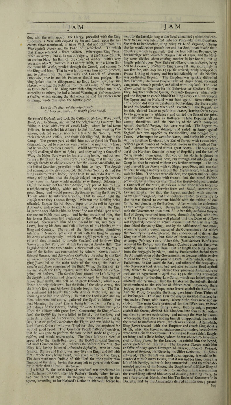 dor, with the Afliftance of the Clergy, prevailed vvitli the King to declare a War with England by Sea and Land, upon the Ac¬ counts above-mentioned, ir Henry'SIW. did not debit from his War againft France and the Duke of Guelderland. To which that Prince returned a fierce Anlwcr. Whereupon King James raifed an Army j but as he was at Vefpers, atLinfit/j^ow-Church, an ancient Man, his Hair of the colour of Amber, wijh a very venerable Afpeft, cloathed in a Country Habit, with a Linen Gir¬ dle round his Wabe, prelfed through the Crowd, and coming to the King told him. That he was fent to warn him not to proceed, and to abflain from the Familiarity and Council of Women : Otherwife, that he and his Followers fliould not profper. Ha¬ ving fpoken thus he difappeared, no Body knew how, fays Bu¬ chanan, who had the Relation from David Lindfey of the Mount, an Eye-witnefs. The King notwithffanding marched on ^ tho’, according to others, he had a fecond Warning at Jedhrough,{tom a SpeUre, which entring the Hall where he and his Nobles were drinking, wrote thus upon the Mantle-piece 5 Lata fit ilia dies, nefeitur origo fecundi Sit labor an requies ■, fic tranfit gloria Mundi. He enter’d England, and took the Cables of Norham, Werk_, Etel, Foord, tiyyc. by Storm, and wabed the neighbouring Country ^ but falling in Love with Hern of Foord’s Lady, whom he had taken Prifoner, he neglefted his Affairs; fo that his Army wanting Pro- vifions, deferted a-pace, none but a few of the Nobility, with their Friends and Vaffals, and thofe alfo difgubed, baying in the Camp. The greater part advifed him not to fpend his Time fo difgracefully, but to attack Berv>ic\_, which he might eably take •, but he was deaf to their Council. Whilb Matters were thus, the Englifh challenged them to fight and they calling a Council of W.ir, the Major Part were for his returning home, and not ven turing a Battel with fo fmall a Force ; alledging, that he had done enough already to oblige France : But the F'rench Ambaffador, and the bribed Courtiers, prevailed with him to bay. The Englifh not coming on the day appointed, the Scotch Nobility defired the King again to return home, feeing now he might do it with Ho¬ nour , telling him, that the Englifl) delayed on purpofe, becaufe they knew his Army would moulder away through Difeontent: Or, if he would not take that Advice, they prefs’d him to feize .T neighbouring Bridge, which might eafily be defended by his great Guns, and would prevent the EngHJh pabing the River Ttl. To all which he anfwered furiouby. That he would fight the Englifl were they 100000 brong. Wliereat the Nobility being offended, Douglas Earl of Angus, fuperior to the reb in Age and Authority, endeavoured to perfwade him, but in vain, the King in great Anger bidding him go home if he was afraid. Upon which the ancient Noble-man wept; and having acquainted him, that his former Behaviour had evidenced to the World he was no Coward, forewarned him of the hazard he ran, and took his Leave, leaving his Sons and Vaffals Pledges of his Fidelity to his King and Country. The reb of the Nobles finding themfelves inferiour in Number, prevailed at lab with the King to encamp his Army advantageoufly ; which the Englifi perceiving, march¬ ed as if they intended to invade Scotland, and fo drew King James from that Pob, and at lab they met at Flodden ViW]. The divided into two Armies, either almob equal to the Scots; One of the Bodies was commanded by Admiral Thomas Homard, Edward Horrard, and Marmadu^e Conftable-, the other by the Earl of Surrey the General, Edward Stanley, and the Lord D.scres. King James led on the main Body of the Scots, the Earls of Huntley and Hume commanded the Right Wing, the Earls of Le¬ nox and Argyle the Left, Hepburn, with the Nobility of Lothian, being left Referve. The foon routed the Left Wing of the Englifl, and Lenox and Argyle, encouraged by their Succefs, broke their Ranks, and fell on in great Dilbrder; which occa- fioned nor only their own, but the Ruin of the whole Army, tho’ the King’s Body and Hepburn's Brigade fought boutly. The Bat¬ tel continued fill Night, that both Armies withdrew, neither knowing who had the Viftory ; fo that the Lord Hume and his Men, who remained entire, gathered the Spoil at leifure. But next Morning the Lord Dacres being fent out with a Party, to get Tidings of the Enemy, finding the Scots Cannon left, pub- lib’cd the Viftory with great Joy. Concerning the King of Scot¬ land, the Englifl fay he was killed in Battel, but the S’eatr, and particularly one of his Servants, from whom Buchanan had it, lays. That he paffed Twede after the Fight, and was killed by the Lord f'ume's Order; who was Tried for this, but acquitted for want of good Proof, The Common People flatter’d themfelves, that he was gone to perform the Vow he had made to go to Je- rufalcm, and would return again. The Scots lob 5000 Men, as appeared by the Paribi-Regibers ; the Englifi an equal Number, but mob Common Soldiers, whereas abundance of the Scots No¬ bility fell, having followed Alexander Elphinflon, who in Coun¬ tenance, Stature and Habit, w'as very like the King, and fell with him ; whofe Body being found, was given out to be the King’s. The Scots were more fenfible of this Lofs for the (Quality than Number of the Slain, having fcarce any left to govern their Coun¬ try in their then Dibrefs. Bi chanan. JAMES V, the lodth King of Scotland, was proclaimed by the Parliament’s Order, after his Father’s Death, when he was but two Years of Age. The Regency was nominally in the t^ueen, according to her Husband’s Dcfire in his Will, before he went to theBattel,fo long as fhe lived unmarried ; which,tho’ con¬ trary to Law, was fubmitted unto for Peace-fake in that junfture. She writ to her Brother, King Henry VIII. of England, defiring that he would rather proteft her and her Son, than invade their Country ; which he granted. But bie foon lob her Regency, by her Marriage with Archibald Douglas Earl of Angus, and the Nobi¬ lity were divided about chufing another in her Room ; but at length pitch’d upon John Duke of Albany, then in France, being Son to Alexander, Brother to King James III. and accordingly he was fent for, and May 20. 1515. he arrived, nobly equipped by Francis I. King of France, and in a full Affembly of the Nobility was conbituted Regent. The Kingdom was quickly dibrafted into Faftions; Archibald Douglas Earl of Angus being reckoned dangerous, becaufe popular, and allied with England: The Lord Hume called in Quebion for his Behaviour at Flodden ; So that they, together with the Queen, fied into England-, which obli¬ ged the Regent to excufe himfclf to King Henry VIII. whereupon the Queen and her Husband went back again. Hume raifing an Infurreftion did afterwards fubmit; but breaking the Peace again, he and his Brother were taken and executed. The Regent, af¬ ter this, defired Leave to pafs into France, leaving feven Depu¬ ties to govern in his Abfence ; and carried the Sons of the prin¬ cipal Nobility with him as Hobages. Thefe Deputies fell out among themfelves, and the Nobility of the Web confpired againb Archibald Douglas, but were worbed. The Regent re¬ turned after five Years abfence, and raifed an Army againft England, but was oppofed by the Nobility, and obliged to a Truce. Whereupon he went for France, and during his Abfence, and the Intebine Divifions, the Earl of 5«rrfy, with 10000 Men, befidesagreat number of Volunteers, over-ran the South of Acot- land; whence he returned with a great Booty. The Scots plun¬ der’d the Northern Counties by way of Reprifal; and the Earl of Surrey invaded them again. But 500 of his Horfe, frightned in the Night, no body knows how, ran through and difordered his Camp fo, that he retired without any farther Attempt. Tlie Re¬ gent arrived from France with 50 Ships, 3000 Foot, and 100 Cu- rafifiers, having narrowly efcaped the Englifi Fleet, which lay in wait for him. The Scots were divided, the Queen and her Fafti- on perfwading to a Breach with France ; but the French Faftion prevailed, by infibing on this. That the defigned to make a Conqueb of the Scots, as Edward I. had done when fvvorn to decide the Controverfie betwixt 6r«ce and Balinl, according to Law and Equity. So that the Regent marched with another Army againb England, but the Soldiers refufed to enter it ; fo that he was forced to content himfelf with the taking of one Cable, and plundering the Borders. After which, he undertook a third Voyage into Prance. During his Abfence, the young King took the Government upon himfelf. After this, Archibald Douglas Earl of Angus, returned from France, through England, with Hen¬ ry VIII’s Leave, who was well pleafed th^t the Duke of Albany was degraded, becaufe an aftive Perfon. But the Earl in a little time feized the young King, and by the Affibance of two more, whom he quickly oufed, managed the Government; At which the Nobility being difeontented, they endeavoured to deliver the King out of his hands ; but fome of them were defeated in the Attempt, July 23. 1521. After this, John Stewart E, of Lenox renewed the Defign, with the King’s Confent; but his Party was worbed, and he himfelf flain. But at length the King cfcaped from the Douglajjes by Night, and by Proclamation forbad them the Adminibration of the Government, or to come within twelve Miles of the Court, upon pain of Death. After which, calling a Parliament, he Ouf-lawed the Earl, and others of the Douglajjes; who thereupon took Arms, but not able to make Head againft him, retired to England, whence they procured Ambaffadors to mediate an Agreement. April 24. 1532. the King appointed fifteen Judges for deciding Law-Suits; which was looked upon as arbitrary and tyrannical, that the Eftates of the Subjefts biould be committed to the Pleafure of fifteen Men. However, thefe Judges, to gratifie the Pope, werefevere againb the Lutherans: And the Pope, to gratifie the King, gave him a Years Tithes of all Parfonages. This fame Year the Englifi invaded Scotland,ha- ving made a Peace with France, wherein the Scots were not in¬ cluded. The main Caufe pretended for the War was, to have the Douglajjes rebored. King James, that he might prepare againb this Storm, divided his Kingdom into four Parts, order¬ ing them to relieve each other, and manage the War by Turns. Whereupon, King Henry finding himfelf difappointed, dealt with the French to mediate a Peace ; which was effefted. After which. King James treated with the Emperor and French King about a Match, which the Hamiltons endeavoured to hinder, becaufe they were next Heirs to the Crown. The King of France sddefl Daugh¬ ter being dead a little before, whom he was obliged to have mar¬ ried to King James, by the League, he refufed him the fecond, under pretence of Infirmity. The Emperor Charles made him an Offer of Mary Queen Dowager of Hungary, Mary of Portugal, or Mary of England, his Niece by his Siber Catharine. K. James anfwered, Tho’ the lab was mob advantageous, it would be in¬ cumber’d with fo many Delays, that it was not for him, being the lab of his Family, to live fo long unmarried ; and therefore de¬ manded another of his Nieces, the Daughter of Chriflian King of Denmark; but fte was promifed to another. In the mean time the French King offered him Afary of Bourbon; but King Henry, to put a bop to that Match, font him Ten Books of Controverfie in Divinity, and by his Ambaffadors defired an Interview ; promi- fing