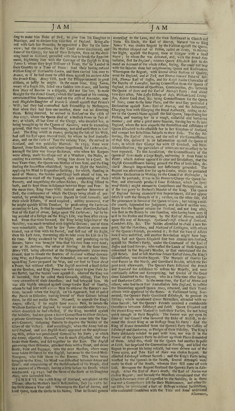 fing to make him Duke of Tor^, to give Iiim his Daughter in Marriage, and to declare him Vice-Roy of Englattd. Being allu¬ red with fuch fair Promifes, he appointed a Day for the Inter¬ view, but the Hawri/ronr, for the Caufe above-mentioned, and fomeof the Clergy, for fear of their Religion, then on the decli¬ ning hand in Scotlar.d, prevailed with him to break the Appoint¬ ment, frightning him with the Carriage of the Englifl) to King James I. whom they kept Prifoner i8 Years, tho’ he Landed in their Country in a Time of Peace; And their having enticed King of Scot I and to London^ and then carried him over to France, as if he had come to affift them againff his ancient Allie the French) King. Henry VIII. took the Difappointment in great difdain, as juflly he might. In the mean time, King James, weary of a Tingle life, failed on a fudden into France, and having feen Maxy of Bourbon in a difguife, did not like her, fo made ftraight for the French Court, (which tho’ furprized at his coming, entertained him honourably) and on the adth of November, mar¬ ried Magdalen Daughter of Francis I. almofi againff that Prince’s Will j but they had contrafted fuch Friendfhip by Mefiengers, that when they had feen one another, there was no diverting them. Being married, he arrived in Scotland on the 28th of May 1557, where the <^ucen died of a Heffick Fever in July af¬ ter; at which, all but fome of the Clergy, who dreaded her, as being brought up by the Queen of Navarre, were fo exceeding grieved, that they went in Mourning, not ufed until then in Scot¬ land. The King whilff in France, prefagingthe lofs of his Wife, had cafl his Eye upon MaryoiOuife, for whom he fent AmbafTa- dors, and on the 12th of June the enfuing Year, fhe arrived in Scotland, and was publickly Married. In 1539, fome were Earned, fome Bani/hed, and others imprifoned, ior Lutheranifm ■, amongft the later was George Buchanan, who when his Keepers were alleep, made hisefcape out at a Window; the Mufes, ac¬ cording to a certain Author, letting him down by a Cord. In two Years time, the Queen vvas Mother of two Sons, and the King finding the Succeffion eflablifhtd, began to flight the Nobility, applying his Mind to Expenfive Building; for which, Handing in need of Money, the Nobles and Clergy both afraid of him, en¬ deavoured to ward off the Tempeft, each complaining of their Poverty, and magnifying the others Riches ; the King liflned to both, and fo kept them in fufpence betwixt Hope and Fear. In the mean time. King//ewT-Vllf. defined another Interview at York_, the confequence of which the Clergy being afraid of. pre¬ vented, by promifing him 50000 Ducats in Gold Annually, and their whole Efiates, if need required ; adding moreover, that he might quickly fill his Treafure, by profecuting the Lutherans according to Law, fo that he conflituted James Hamilton, Son of the Earl of Arran, Judge upon the Lutherans; but he be¬ ing accufed of a Dcfign on the King’s Life, was foon after execu¬ ted. From that time forward, the King being fufpicious of the Nobility, was much troubled with frightful Dreams; one of them very remarkable, vio^. That he faw James Hamilton above-men¬ tioned, run at him with his Sword, and firfl cut off his Right, then his Left Arm, threatning alfo to take away his Life in a lit¬ tle time. Being awaken’d by the fright, and pondering on his Dream, News was brought him that his two Sons were dead; one at St. Andrems, the other at Sterling. At the fame time, Henry VIU. being affronted at the Difappointments above-men¬ tioned, fent to invade the Borders of Scotland without denoun¬ cing War, and Reparation, tho’ demanded, was not made. Here¬ upon King James prepared for War, and yet fent to Treat about a Peace, but without effeff. The Englijh received a fmall defeat on the Borders, and King James was very eager to give their Ar¬ my Battel, but the Nobles were againft it; whereat the King was fo incenfed, that he called them Cowards, adding. That they were unworthy of their Anceflors, and had betrayed him. He was alfo highly enraged againfl George Gordon Earl of Huntley, whom he had fent with toooo Men to obl'erve the Enemy’s mo¬ tions, becaufe when the Engliflo, on his Approach, had re-pafs’d the Trcede in Diforder, leaving feveral of their Colours behind them, he did not purfue them. Maxwell, to appeafe the King’s Anger, offer’d, if he might have loooo Men, to invade the Weflern Borders of England, he would do confiderable Service; which doubtlefs he had effected, if the King, incenfed againft the Nobility, had not given a fecret Commiffion to Oliver Sinclare, a private Gentleman, to be General when he came into the Ene¬ my’s Country, defigning thereby to deprive the Nobles of the Glory of the Viftory. And accordingly, when the Army had en¬ ter’d England, and 500 EngHfl) Horfe appeared on the neighbour¬ ing Hills, 0//ver was proclaimed General by his Party ; at which the Army, efpecially Maxwell, was fo much difgufled, that they broke their Ranks, and fell together by the Ears. The Englifh perceiving their Diforder, attacked them with a Shout, and drove Horfe, Foot and Baggage, into the next MarHes, where many were taken Prifoners by the Englijh, but more b' theS’cofc/; Mofs- Troopers, who fold them ro the Enemy. This News being brought to the King, his Mind was diflratled between Anger and Grief; and complaining of the Perfidioufnefs of his People, died in a manner of a Phrenzy, having a little before his Death, which wiiVecemb. 15.1542. had the News of the Birth of his Daughter Mary, who fucceeded him. I A M E S VI. the 108th King of Scotland, was placed on the Throne, after his Mother’s forc’d Refijnation, July t $. j s6j. be¬ ing little above a Year old. Whereupon the Earl of Morton, and Lord Hume, took the Oatlis in his Nam.e, That he fhould govern ' according to the Laws, and the then Settlement in Church and Statft His Uncle, the Earl of Minray, Natural Son to King James V. was chofen Regent by the F.id:ion againft the Queen. His Mother efcaped out of Prifon, raifed an Army, to neovet her Right, againft the Regent, then at Glajgow with a fmail Force ; by whom fhe was defeated, and, with the French Am- balfador, fled for England ; whence Queen Elizabeth fent to de¬ mand an Account of the whole Affair, faying. She could not bear with the Injuries done her neighbouring Queen and Kinfwoman. Whereupon the Regent, with feveral other Peribns of Quality went for England, and at Torl^ met Thomas Howard Duke of Norl foll^, Thomas Earl of SuJJex, and Sir Ralph Faa'/er Chancellor of the Dutchy of Lancajler, having Commiftion from the Queen of England, to determine all Queftions, Controverfies, (^jrc. between the Queen of Scots and the Earl of Murrays Party : And about two days after, John Lejley Bifhop of Rofs, William Lord Lcving- Jion, Robert Lord Boyd, &c. being Commifttoners for the Queen of Scots, came to the fame Place, and the next Day prefented a Declaration againft James Earl of Murray, and his Adherents Charging him with Ufurping the Royal Authority, raifing an Ar¬ my in the Queen’s Name againft the faid Qiieen, Imprifoning her Perfon, and treating her in a rough, undutiful and barbarous manner; and after a great many Injuries, forcing her to fly into England, where fhe now requefts the Proteftion and Affiftance of Queen Elizabeth to Re-eftablifh her in her Kingdom of Scotland and compel her Rebellious Subjects to their Duty, The day fol¬ lowing, the Earl of Murr.iy, and the reft of the Commiftioners of that fide, deliver’d in an Information againft the Queen of Scots, in which they Cnarge her with HI Conduft, ai^ Ma!e- Adminiftration ; the particulars of which arc not ncceflary to be here repeated. To this Accufation, the Commiifioners of the Queen of Scots made a large Reply, anfwering it from Point to Point; which Anfwer appear’d fo clear and fatisfaftory, that the Englijh Commiftioners having perus’d the Plea of both fides de¬ clar’d Murrays Impeachment not fufficiently grounded. The Regent was afterwards fent for up to London, where he prefented another Declaration in Writing to the Council at Wejlminjier ; in which he pretends, it was in his Power to Charge the Queen fur¬ ther, and afterwards produc'd fome Evidence, v\hich (as SpotJ- wood thinks) might amount to Conjeflures and Prefumptions, as if file was privy to BothweTs Murder of the King. The Queen of England having examin’d this Impeachment, did not appear fatisfy’d with the ftrength of it ; i either, on the other fide, did fhe pronounce in favour of the Queen ofScots ; but taking a mid¬ dle courfe, fufpended her Judgment, and declar’d neither way. Upon this the Regent returns for Scotland, and not long after, was fliot in the Streets by one Hamilton, who having been very ill us’d in his Perfon and Fortune, by the Earl of Murray, refolv’d upon this way of Revenge. Spotfwood's Hijl. Church of Scotland. Cambdens Eliz. &c. The Nobles afl'embled to chufe a new Re¬ gent, But the Hamiltons, and Maitland of Lethington, with others of the Queen’s Friends, prevented it; fo that the Face of Affairs look’d very unfettled, and another Revolution might have hap¬ pen’d, had net Cyueen Elizabeth fent two Armies into 5'cot/<n;;f, againft his Mother’s Party, under the Command of the Earl of SuJJex and Lord Scroope; who wafted the Lands of thofe fuppos’d concerned in the Regent’s Murder, or that entertained the £n- glijh Rebels. And at laft Matthew Stuart Earl of Lenox,the King’s Grandfather, was chofen Regent. The Marquis of Huntley Le¬ vied Forces in the North, and Garrifon’d Brechin, which the Re¬ gent took afterwards. The Queen’s Party follicited the French and Spaniard for Aftiftance to reftore her Majefty, and were continually Aftive and Enterprizing, but feveral of the Great Ones fubmitted to the Regent, who in a little time after furpri- zed Dunbarton-Cxfile. In the mean time, the Earl o( Morton and others, who had been fent Ambaffadofs into England, to juftifie the Proceeding againft Queen Mary, returned, and their Tranf- aflions were approved by the States. A Parliament being Sum¬ moned, the Queen's Party Garrifon’d Edinburgh, to prevent its Sitting ; which occafioned divers Skirmifhes, attended with va¬ rious Succefs; but the Queen’s Friends received a confiderable Overthrow between Edinburgh and Leith. Queen Elizabeth and the FrenchKiisg were blamed by both their Parties, for not being quick enough in their Supplies. The former was put upon by fome of her Council who favoured the Duke of Norfollz, to de¬ mand the Scotch King as an Iloftagc from his Party : And the King of Friince demanded from the Queen’s Party theCaftles of' Edinburgh and Dunbarton, as Pledges of their Fidelity. The King’s Party abfolutely refufed to part with him, nor was it in the Power of the Queen’s Party to deliver up thofe Places demanded of them. After this, thofe for the Queen had another Rtpulfe at Leith, but furprized the Convention at Sterling, and killed the Regent to prevent his being refeu’d, but were driven out of the Town again, and John Earl of Marr was chofen Regent. He affaultcd Edinburgh without Succefs ; and the King’s Party being '.vorfted by the Queen’s in the North, feveral Attempts were made hv thofe of the South, wherein they ftill came off with l ofs. Hereupon the Regent ftraitned the Queen’s Party in Edin- butgh. After the Earl of Man's death, the Earl of Morton was chofen Regent; and becaufe the Minifters complained that the Cl urch-Rcvenues wore all ingrofied by the Nobility, fo as there w.is not a Coinpetencv left for their Maintenance, and other Pi¬ ous Llfcs, he introduced a fort of Bifliops without Jurifdiflion, who contented themfelves with the Title and fome additional Allowance,