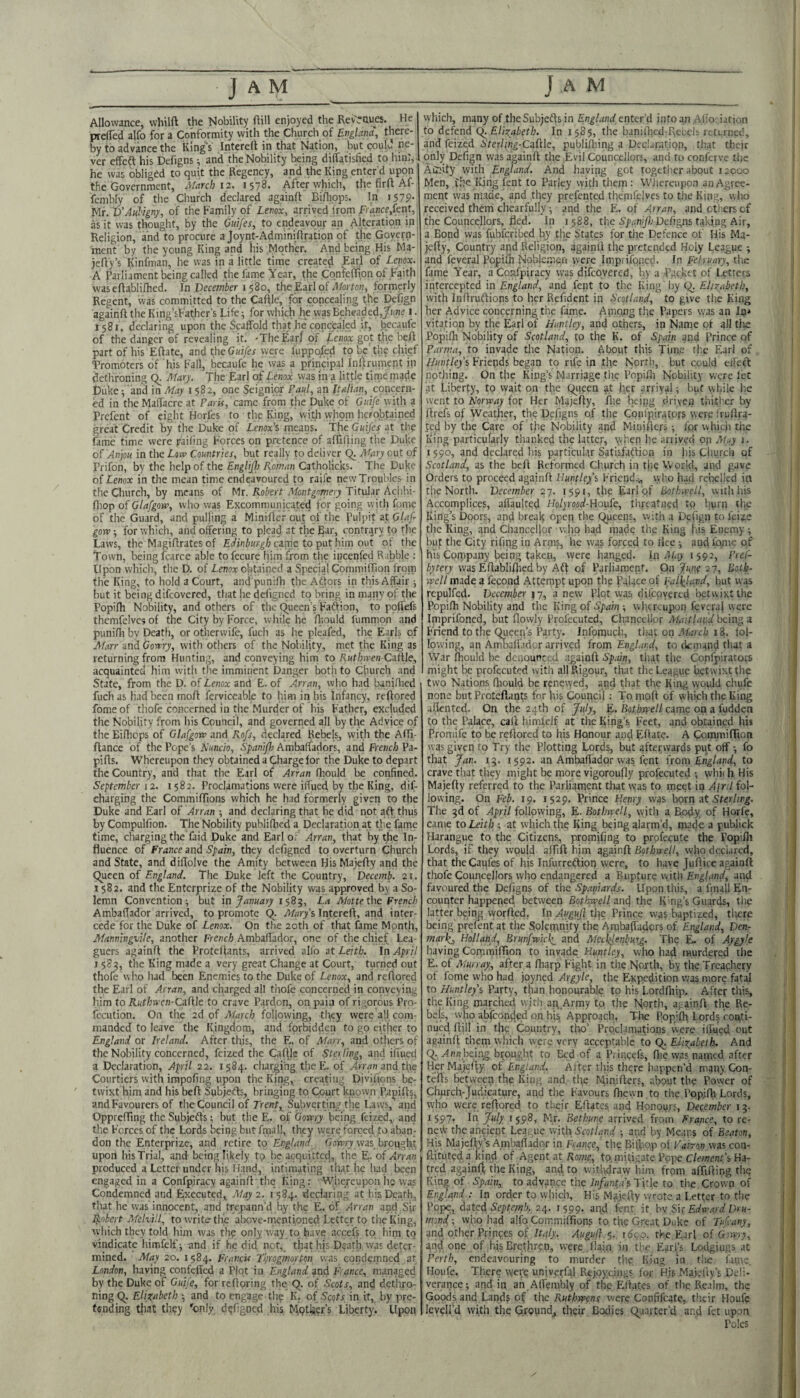 Allowance, vvhilft the Nobility fiill enjoyed the Revenues. He preffed alfo for a Conformity with the Church of Evglana, there¬ by to advance the Kings Intereft in that Nation, but coulu ne¬ ver effeft his Defigns i and the Nobility Ixing dilfatisfied to hin:, - he was obliged to quit the Regency, and the King enter’d upon the Government, Afarch 12. 1578. After which, the firft Af- fenibly of tlie Church declared againft Billiops. In iS79’ ML 'D’Aulign/, of the Family of Lenox, arrived from A)'<jnce,fent, as it was thought, by the Guifes, to endeavour an Alteration in’ Religion, and to procure a Joynt-AdminiOratipn of the Govern¬ ment by the young King and his Mother. And being His Ma- jefly’s Kinfman, he was in a little time create^ EzjA of Lenox. A Parliament being called the fame Year, the Confelifipn of Faith was efiabliflied. In December 1580, the Earl of formerly Regent, was committed to the Caflle, for conceajing tile Defjgn againft the King’sFather’s Life; for which he was Beheaded,/(me i. 1581. declaring upon the Scaffold that he concealed it, becaufe of the danger of revealing it. -The Earl of Lc;ioa: got the heft part of his Eftate, and the Guifes were fuppojed to b^c the chief Tromoters of his F'all, becaufe he was a principal infjrument in dethroning Q. Mary. The Earl of Lenox was in a little time nrade t)uke / and in May 1582, one Seignior Paul, an Italian, cpncern- ed in the Malfacre at Paris, came from the Duke of Ouife with a Prefent of eight Horfes to the King, witli vyhom hcrobtained great Credit by the Duke of Lenox's means. The Guifes at the fame time were f/ailing Forces on pretence of aflifting the Duke of Anjou in the Low Countries, but really to deliver Q. Mary out of Prifon, by the help of the Englij}) Roman Catholicks. The Duke 1 of Lenox in the mean time endeavoured to raife new Troubles in the Church, by means of Mr. Titular Achhi- fliop of Glafgow, who was Excommunicated for going with fonie of the Guard, and pulling a Miniftcr out of the Pul))it at Glaf gow; for which, and offering to plead at the Ear, contrary to the Laws, the Magiftrates of came to put him out of the Town, being fcarce able tofccure liim from the incenfed R ibWe : Upon which, the D. of Lenox obtained a Speejal Commiftion from the King, to hold a Court, and punifh the Aftors in this Affair ■, but it being difeovered, that he defigned to bring in many of the Popifh Nobility, and others of the (J^ueen’s Faftion, to pofi'efs themfelves of the City by Force, while he flrould fummon and punifli bv Death, or otherwife, fuch as he pleafed, the Earls of Afarr and Gorrry, with others of the Nobility, met the King as returning from Hunting, and conveying him to /tHt/we/j-Caltle, acquainted him with the imminent Danger both to Church and State, from the D. of Lenox and E. of Arran, who had banidied fuch as had been moft ferviceable to him in his Infancy, reftored fome of thofe concerned in the Murder of his Father, excluded the Nobility from his Council, and governed all by the Advice of the Eilheps of Glafgow and Rofs, declared Rebels, with the Affi- ftance of the Pope’s Nuncio, Spanifh Ambaffadors, and French Pa- pifts. Whereupon they obtained a Charge for the Duke to depart the Country, and that the Earl of Arran fliould be confined. September 12. 1582. Proclamations were iffued by the King, dif- charging the Commifllons which he had formerly given to the Duke and Earl of Arran ; and declaring that he did not aft thus by Compulfion. The Nobility publiflied a Declaration at tlie fame time, charging the faid Duke and Earl o; Arran, that by the In¬ fluence of France and Spain, they defigned to overturn Church and State, and diftolve the Amity between His Majefty and the Queen of England. The Duke left the Country, Vecemb. 21. 1582. and the Enterprize of the Nobility was approved by a So¬ lemn Convention ^ but in January 1 ^2^, La Motte the French Ambaflador arrived, to promote Q. Marys Intereft, and inter¬ cede for the Duke of Lenox. On the 20th of that Dme Mpnth, Manningvile, another French Ambaffador, one of the chief Lea¬ guers againft the Proteftants, arrived alfo at Leith. In April I 589, the King made a very great Change at Court, turned out thofe who had been Enemies to the Duke of Lenox, and reftored the Earl of Arran, and charged all thofe concerned in conveying him to Ruthwen-Qzfile to crave Pardon, on paia of rigorous Pro- fecution. On the 2d of March following, they were all com¬ manded to leave the Kingdom, and forbidden to go cither to England or Ireland. After this, the E. of JHarr, and others of the Nobility concerned, feized the Caftje of Sta ling, and iffued a Declaration, April 22. 1584. charging theE. of .4>'r4n and tfie Courtiers with impofing upon the King, creating Divifions be¬ twixt him and his beft Subjefts, bringing to Court known Papift§, and Favourers of the Council of Trent, Subverting the Laws, and Opprefting the Subjefts; but the E. of Gowry being feized, and the Forces of the Lords being but fniall, they were forced to aban¬ don the Enterprize, and retire to England Gowry was brought upon his Trial, and being likely tq he acquitted, the E. of Arran produced a Letter under his Hand, intimating that he had been engaged in a Confpiracy againft'the King: Whereupon he was Condemned and Executed, Atay 2. i 584. declaring at his Death, that he was innocent, and trepann’d by the E. of Arran and Sir jj^obert Melvill, to write the above-rnentioned Letter to the King, which they told him was thp only way to have accefs to him to vindicate himfelf; and if he did not, that his Death was deter¬ mined. May 20. 1584. Francis Ti/rogmorton was condemned at London, having confeffed a Plot in England ?nd France, managed by the Duke of Guife, for reftoring the Q. of Scots, and dethro¬ ning Q. Elizabeth ; and to engage thp K. of Scqts, in it, by pre¬ tending that they 'only defigned his biptij^r’s Liberty. Upon which, many of the Subjefts in England enter’d into an Alio; iation to defend Q. Elizabeth. In 1585, the banifhed Rebeis returned, and feized Sterling-Cafde, publilbing a DecLratipn, that their only Dcfign was againft the Evil Councellors, and to conierve the Ail}ity with England. And having got together about 12000 Men, t.he Ifjng fent to Parky with them : Whereupon an Agree¬ ment was made, and they prefented tliemfclvcs to the King, wiio received them chearfully ; and the E. of Arran, and others of the Councellors, fled. In 1588, the Defigns taking Air, a Bond was fubferibed by the States for the Defence of His Ma¬ jefty, Country and Religion, againft the pretended Holy League and feveral Popith Noble-men vvere Impnfqned. In February, tiie fame Year, aCoafpiracy was difeovered, by a Pgcktt of Letters intercepted in England, and fent to the King by Q. Elizabeth, with Inftruftions to her Refident in Scotland, to give the King her Advice concerning the fame. Apio.ng the Papers was an In* vitation by the Earl of Huntley, and others, in Name ot all tiie Popifti Nobility of Scotland, to the K. of Spain and Prince of Parma, to invade the Nation. About this Time fl'.c Earl of Huntleys Friends began to rife in the North, but could effeft: nptliing. On the King’s Marriage the Popifii Nobility were let at Liberty, to wait on the Qitpen her arrival^ but wink he went to Norway for Her Majefty, file being driven thither by ftrefs of WeatJier, the Defigns of the Cpnfpirators were fruftra- ted by the Care of the Nobility and Minifters; lor uhicii the King particularly thanked the latter, \vhen he arrived op Ai.<y 1. 1590, and declared his particular Satisfattion in his Church of Scotland, as the beft Reformed Church in the World, and gave Orders to proceed againft Huntleys Friend..., who had rebelled in the North. December 27. 1591, the Earl pf Bothwell, with his Accomplices, affaulted Ho/jrparf-Houfe, threatned to burn tRc King’s Doors, and break open Queens, with a Dcfign to feize the King, and Chancellor who had made the King his Enemy-, but the City rifirig in Arms, he was forced to rite -, and fqme of his Company being taken, were hanged, la Aiay 1592, Pref- bytery was Eftabliflied by Aft of Parliament. On Jum 27, Uotb- well made a fecond Attempt upon the Palace of Fafyund, but was repulfed. December ^7, anew Plot was dilcpv^rtd betwixt the Popifh Nobility and the King of Spain whereupon feveral were Imprifoned, but flowly Frofccuted, Chancellor Maitland being a Friend to the Qiieen’s Party. Infomuch, that on jlforcl) 18. fol¬ lowing, an Anmaffidor arrived frora Engl.tr.d, to ckmand that a War fhould be dcaourctd againft Sp,nn, that the Confpirators might be profecuted with all Rigour, that the League betwixt the two Nations fhould be renevyed, and that the Ring vyould chufe none but Proteftants for his Council: T^ moft of which tlic King aflented. On the 24th of July, E. Bothwell came on a fuddetj to the Palace, caft himlcif at the Ring’s Feet, and obtained his Promife to be reftored to his Honour and Effate. A CommifTion was given to Try the Plotting Lords, but afterwards put off-, fo that Jan. 19. 1592. an Ambaflador was fent from England, to crave that they might be more vigoroufly profecuted whit h His Majefty referred to the Parliament that was to meet in Ajnl fol¬ lowing- bn Feb. 19. 1529. Prince Henry was born at 5ler/;r^. The 9d of April following, E. Bothwell, with a Body of Horfc, came to Leith ; at which the King being alarm’d, made a publick Harangue to the Citizens, prornifing to prpfecute the Popifli Lords, if they would aftift him againft Bothwell, who dcciarcd, that the Caqfes of his Infurreftion were, to have Juftice againft tixofe Councellors who endangered a Rupture v.ith*£/tg/rtn(f, an^ favoured the Defigns of tlie .Spapards. Upon tins, a fmall En¬ counter happened between Bothatell an4 the King’s Guards, the latter being vvorfted, In ylygM/f the Prince was baptized, tltere being prelent at the Solemnity the Ambaffadors of England, Den- marl^ Holland, Brunfrvic\_ and Meciil,enl)urg. The E- of Argyle having Commiftion to invade Huntley, who had tHurdered the E. of Alurray, after a fharp Fight in the Nmth, by the Treachery of fome who hud joyned Argyle, the Expedition was more fatal to Huntleys Party, than honourable to his Lordfiiip. After this, the King marched with ag Army to tlie North, aj. ainft the Re¬ bels, who abfeonded on hjs Approacli. The Popifli Lords fot\ti- nued ftill in the Country, tho’ Prqclaniafions were iHued out againft them which were very acceptable to Q. Elizabeth. And Q. ylnn bei.gg brought to Bed of a Princefs, ftie was named after Her Majefty of England. After this there liappcn’d many Con- tefts between the King and the Min,ifters, about the Power of Churclv.ludicature, and the Favours fhewn to the Popifti Lords, who were reftored to their Eftates and Hpnours, December 19. 1597: Iri ^uly 1598, Mr. Bethune arrived from France, to re- nevV thcanpiept League with Scotland ■, and by Means of Beaton, His Majefty’s Ambaflador in France, the BiriKip pf Fahon was coti- ftituted a kind of Agent at Rome, tp mitigate Pope Clement’s Ha¬ tred againft; the King, and to vvitlidravv him from aftifting the King of Spain, to advance the Infanta’s Title to the Crown of England ; In order to which. His Majefty wrote a Letter to tlie Pope, dated A’jomw'i. 24. 1599* apd lent’it h'j 9>i{ Edward Dru- mond-, who had alfo Coir.niiftions to the Great Duke of Tufany, and other Prinpes of Italy. Augufi s- idoo. the Earl of GTwry, gnd one of his Brethren, were llain in the Earl’s Lodginus at Perth, endeavouring to murder the. King in tlic fanie. Houfe. There were univetfal Rejpygngs for His Majeliy’s Ddi- verance; and in an.Affenibly of the Eftates of the Realm, the Goods and Lands of the Ruthwens were Canfifeate, tlicir Houfe levell’d with the Ground, their Bodies Quarter’d and kt upon Poles