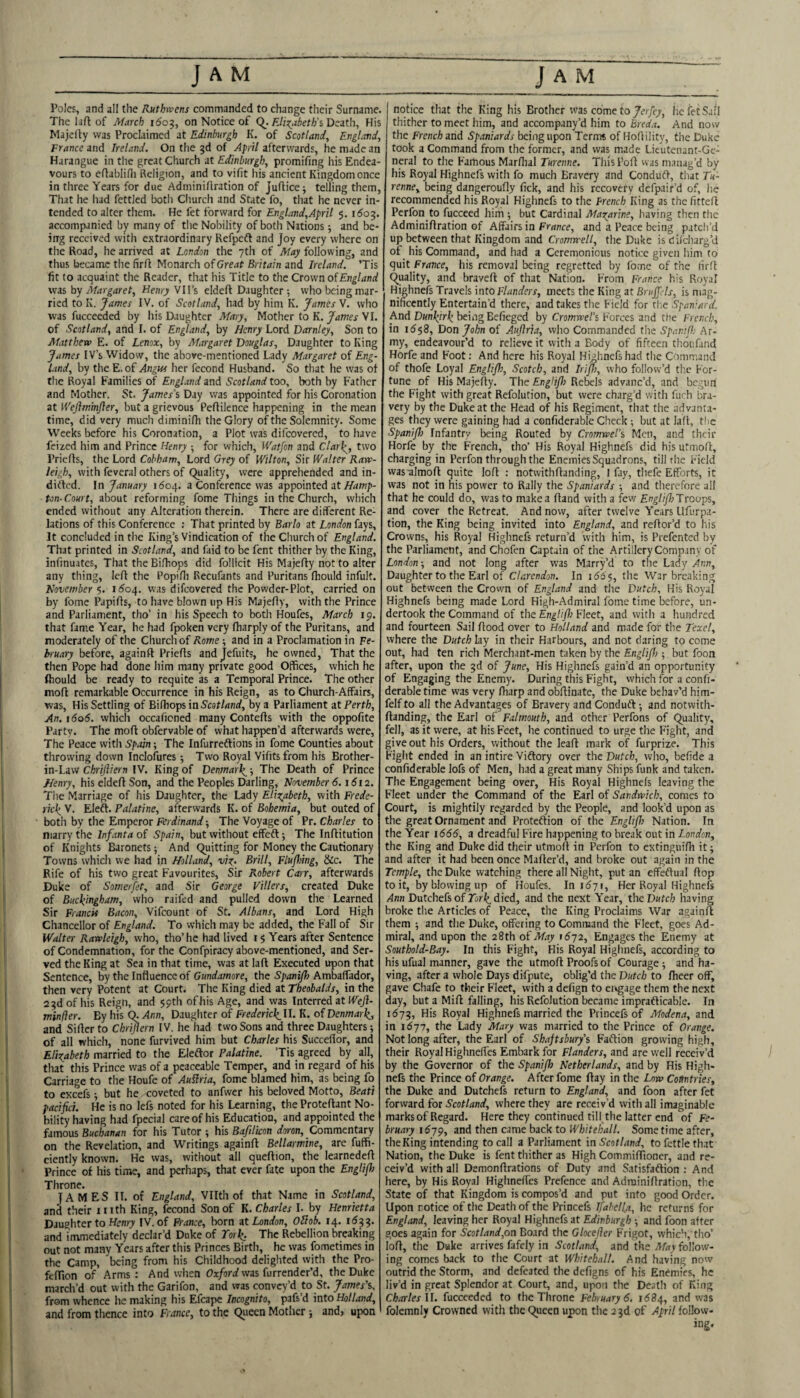 Poles, and all the Ruthwens commanded to change their Surname. The laft of March 1^05, on Notice of Death, His Majcfly was Proclaimed at Edinburgh K. of Scotland, England, France Ireland. On the 3d of April afterwards, he made an Harangue in tlie great Church at Edinburgh, promifing his Endea¬ vours to eflablifii Religion, and to vifit his ancient Kingdom once in three Years for due Adminiflration of Juflice; telling them, That he liad fettled botli Cliurch and State fo, that he never in¬ tended to alter them. He fet forward for England,April 5. 1503. accompanied by many of the Nobility of both Nations; and be- irrg received with extraordinary Refpeft and Joy every where on the Road, he arrived at London the 7th of May following, and thus became the firfi Monarch of Great Britain and Ireland. Tis fit to acquaint the Reader, tliat his Title to the Crown of England was by Margaret, Henry VII’s eldeft Daughter •, w'ho being mar¬ ried to K. James IV. of Scotland, had by him K. James V. who was fucceeded by his Daughter Mary, Mother to K. James VI. of Scotland, and I. of England, by Henry Lord Darnley, Son to Mattheva E. of Lenox, by Margaret Douglas, Daughter to King James IV’s Widow, the above-mentioned Lady Margaret of Eng¬ land, by the E. of Angus her fecond Husband. So that he was of the Royal Families of England and Scotland too, both by Father and Mother. St. James's Day was appointed for his Coronation at Wefiminfler, but a grievous Peflilence happening in the mean time, did very much diminilh the Glory of the Solemnity. Some Weeks before his Coronation, a Plot was difeovered, to have feized him and Prince Henry ; for whicli, Watfon and Clar\, two Priefis, the Lord Cobbam, Lord Grey of Wilton, Sir Walter Raw- leigh, with feveral others of Quality, were apprehended and in¬ dited. In January 11504. a Conference was appointed at ton-Court, about reforming fome Things in the Church, which ended without any Alteration therein. There are different Re¬ lations of this Conference ; That printed by Barlo at London fays, It concluded in the King’s Vindication of the Church of England. That printed in Scotland, and faid to be fent thither by the King, infinuates. That the Bifhops did follicit His Majefty not to alter any thing, left the PopiHi Recufants and Puritans Iliould infult. November 5. i<5o4. was difeovered the Powder-Plot, carried on by fome Papifis, to have blown up His Majefiy, with the Prince and Parliament, tho’ in his Speech to both Houfes, March ip. that fame Year, he had fpoken very fharply of the Puritans, and moderately of the Church of Rome; and in a Proclamation in Fe- before, againft Priefis andjefuits, he owned. That the then Pope had done him many private good Offices, which he ftiould be ready to requite as a Temporal Prince. The other moft remarkable Occurrence in his Reign, as to Church-Affairs, was. His Settling of Bifhops in Scotland, by a Parliament at Perth, An. 1606. which occafioned many Contefis with the oppofite Party. The mofi obfervable of what happen’d afterwards were. The Peace with Spain; The Infurreftions in fome Counties about throwing down Inclofures ■, Two Royal Vifitsfrom his Brother- in-Lavv Chrijliern IV. King of Denmark^ •, The Death of Prince Henry, his eldeft Son, and the Peoples Darling, November 6.1612. The Marriage of his Daughter, the Lady Elizabeth, with Frede¬ ricks V. Eleft. Palatine, afterwards K. of Bohemia, but outed of both by the Emperor Ferdinand; The Voyage of Pr. Charles to marry the Infanta of Spain, but without effeft; The Infiitution of Knights Baronets; And Quitting for Money the Cautionary Towns which we had in Holland, viz- Brill, Flufoing, &c. The Rife of his two great Favourites, Sir Robert Carr, afterwards Duke of Somerfet, and Sir George Fillers, created Duke of Buckingham, who raifed and pulled down the Learned Sir Francis Bacon, Vifeount of St. Albans, and Lord High Chancellor of England. To which may be added, the Fall of Sir Walter Rawleigh, who, tho’he had lived 1$ Years after Sentence of Condemnation, for the Confpiracy above-mentioned, and Ser¬ ved the King at Sea in that time, was at laft Executed upon that Sentence, by the Influence of C«n</iJWiore, the Ambaflador, then very Potent at Court. The King died at Theobalds, in the 23d of his Reign, and 59th ofhis Age, and was Interred at Wejl- minfier. By his Q. Ann, Daughter of Frederick. II. K. of Denmark, and Sifter to Chrijiern IV. he had two Sons and three Daughters; of all which, none furvived him but Charles his Succeflor, and Elizabeth married to the Eleftor Palatine. ’Tis agreed by all, that this Prince was of a peaceable Temper, and in regard of his Carriage to the Houfe of Auflria, fome blamed him, as being fo to excefs ^ but he coveted to anfwer his beloved Motto, Beati pacifici. He is no lefs noted for his Learning, the Protefiant No¬ bility having had fpecial care of his Education, and appointed the famous Buchanan for his Tutor ; his Bafilicon doron. Commentary on the Revelation, and Writings againft Bellarmine, arc fuffi- ciently known. He was, without all queftion, the learnedeft Prince of his time, and perhaps, that ever fate upon the EngHf) Throne. JAMES II. of England, Vllth of that Name in Scotland, ancl their iiith King, fccond Son of K. Charles I. by Henrietta Daughter to HemT’ IV. of Prance, born at London, Oftob. 14. 1633. and immediately declar’d Duke of Tork^ The Rebellion breaking out not many Years after this Princes Birth, he was fometimes in the Camp, being from his Childhood delighted with the Pro- fcftion of Arms : And when Oxford was furrender’d, the Duke mardi’d out with the Garifon, and was convey’d to St. James's. from whence he making his Efcape Incognito, pafs’d into Holland, and from thence into France, to the Queen Mother ; and, upon notice that the King his Brother was come to/er/cy, he fet Safi thither to meet him, and accompany’d him to Breda. And now the French and Spaniards being upon Terms of Hoftility, the Duke took a Command from the former, and was made Lieutenant-Ge¬ nial to the Famous Marftial Turenne. This Poft vvas manag’d by his Royal Highnefs with fo much Bravery and Condudf, tliat Tu¬ renne, being dangeroufly fick, and his recovery dcfpair’d of, lie recommended his Royal Highnefs to the French King as the fittefi Perfon to fucceed him but Cardinal Mazarine, having then the Adminiflration of Affairs in France, and a Peace being patch’d up between that Kingdom and Cromrrell, the Duke is dilcharg’d of his Command, and had a Ceremonious notice given him to quit France, his removal being regretted by fome of the lirft Quality, and braveft of that Nation. From France his Royal Highnefs Travels into Flanders, meets the King at Brujfds, is mag¬ nificently Entertain’d there, and takes the Field for tlie Span'-ard. And Dunkirk being Beftcgcd by Cromwel's Forces and the French, in i6$8, Don John of Auflria, who Commanded the Spanijh Ar¬ my, endeavour’d to relieve it with a Body of fifteen thoufand Horfe and Foot: And here his Royal Highnefs had the Command of thofe Loyal Englifl), Scotch, and Iripj, who follow’d the For¬ tune of His Majefty. The Englifo Rebels advanc’d, and begun the Fight with great Refolution, but were charg’d with furh bra¬ very by the Duke at the Head of his Regiment, that the advanta¬ ges they were gaining had a confiderable Check; but at laft, the Spanifl) Infantry being Routed by Cromwel's Men, and their Horfe by the French, tho’ His Royal Highnefs did his utmofi, charging in Perfon through the Enemies Squadrons, till the Field vvasalmoft quite loft : notwithftanding, I fay, thefe Efforts, it was not in his power to Rally the Spaniards •, and therefore all that he could do, was to make a ftand with a few Englifo Troops, and cover the Retreat. And now, after twelve Years Llfurpa- tion, the King being invited into England, and reftor’d to his Crowns, his Royal Highnefs return’d with him, is Prefented by the Parliament, and Chofen Captain of the Artillery Company of London; and not long after was Marry’d to the Lady Ann, Daughter to the Earl of Clarendon. In i56 5, the War breaking out between the Crown of England and the Dutch. His Royal Highnefs being made Lord Fligh-Admiral fome time before, un¬ dertook the Command of the Engltflo Fleet, and with a hundred and fourteen Sail flood over to Holland and made for the Texel, where the Dutch lay in their Harbours, and not daring to come out, had ten rich Merchant-men taken by the Englifl) •, but foon after, upon the 3d of June, His Highnefs gain’d an opportunity of Engaging the Enemy. During this Fight, which for a confi¬ derable time was very ftiarp and obftinate, the Duke behav’d him- felf to all the Advantages of Bravery and Conduft •, and notwith¬ ftanding, the Earl of Falmouth, and other Perfons of Quality, fell, as it were, at his Feet, he continued to urge the Fight, and give out his Orders, without the leaft mark of furprize. This Fight ended in an intire Viftory over the Dutch, avho, befide a confiderable lofs of Men, had a great many Ships funk and taken. The Engagement being over. His Royal Highnefs leaving the Fleet under the Command of the Earl of Sandwich, comes to Court, is mightily regarded by the People, and look’d upon as the great Ornament and Proteflion of the Englifl) Nation. In the Year 1666, a dreadful Fire happening to break out in London, the King and Duke did their utmoft in Perfon to extinguifii it; and after it had been once Mafter’d, and broke out again in the Temple, the Duke watching there all Night, put an effeftual flop to it, by blowing up of Houfes. In 1671, Her Royal Highnefs /4nn Dutchefs of Ti/ri^ died, and the next Year, the Dutch having broke the Articles of Peace, the King Proclaims War againft them 5 and the Duke, offering to Command the Fleet, goes Ad¬ miral, and upon the 28th of May i6y2. Engages the Enemy at Southold-Bay. In this Fight, His Royal Highnefs, according to his ufual manner, gave the utmoft Proofs of Courage ■, and ha¬ ving, after a whole Days difpute, oblig’d the Dutch to fheer off, gave Chafe to their Fleet, with a defign to ervgage them the next day, but a Mift falling, his Refolution became imprafticable. In 1573, His Royal Highnefs married the Princefs of Modena, and in 1577, the Lady Mary was married to the Prince of Orange. Not long after, the Earl of Shaftsbury's Faftion growing high, by the Governor of the Spanijh Netherlands, and by His High¬ nefs the Prince of Orange. After fome flay in the Low> Countries, the Duke and Dutcheis return to England, and foon after fet forward for Scotland, where they are receiv’d with all imaginable marks of Regard. Here they continued till the latter end of Fe¬ bruary 1579, snd then came back to Whitehall. Sometime after, the King intending to call a Parliament in Scotland, to fettle that Nation, the Duke is fent thither as High Commiffioner, and re¬ ceiv’d with all Demonftrations of Duty and Satisfaftion : And here, by His Royal Highneftes Prefence and Adminiflration, the State of that Kingdom is compos’d and put into good Order. Upon notice of the Death of the Princefs Ifahella, he returns for England, leaving her Royal Highnefs at Edinburgh ; and foon after goes again for Scotland,on Board the Glocejier Frigot, which, tho’ loft, the Duke arrives fafely in Scotland, and the A/Fy follow¬ ing comes back to the Court at Whitehall. And having now outrid the Storm, and defeated the defigns of his Enemies, he liv’d in great Splendor at Court, and, upon the Death of King Charles \l. fucceeded to the Throne February 6, 168^, and was folemnly Crowned with the Queen upon the 23d of April follow¬ ing.