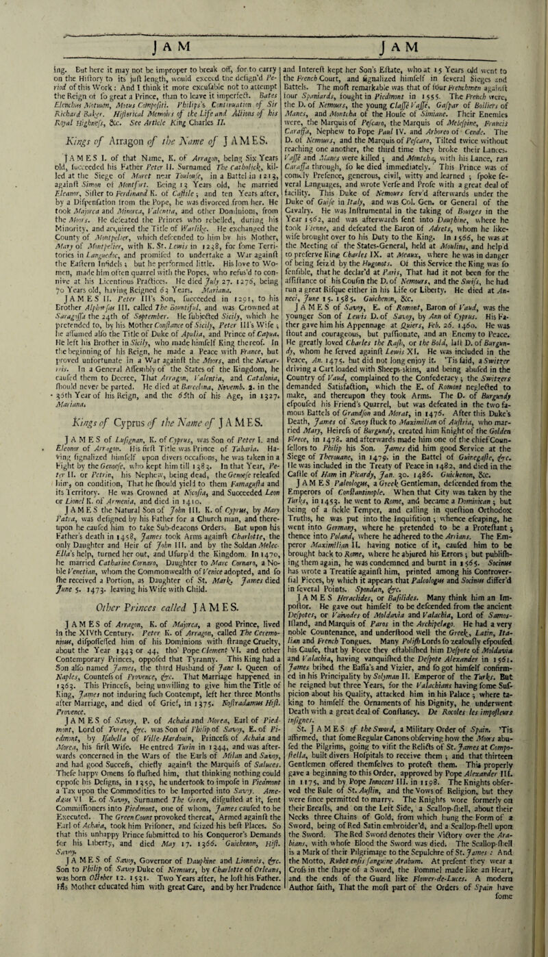 ing. But here it may not be improper to break off, for to carry on the Hiitory to its juft length, would exceed the defign’d Pe¬ riod of this Work : And T think it more cxcufable not to attempt tlie Reign ot lb great a I’rince, than to leave it impcrfeff. Bates Elenchw Mritmm, Motus Cctnl'ofiti. yhilip's Centnwation of Sir Richard Baljr. Hijisrical Memoirs of ike Life and Alt ions of his Royal Highnefs, ftlc. See Article King Cliarlcs 11. Ki/igs of Arragon of the Kcime of J AMES. JAMES I, of that Name, K. of Arragon, being Six Years old, lucceeded his Father Peter II. Surnamed The Catholick, kil¬ led at tlie Siege of Mnret near Touloufe, in a Battel in i2t?, againli S'/woH cl Mont fort. Being 1:5 Years old, he married Eleanor, Siller to Ferdinand K. of CaflUe ; and ten Yeats after, by a Difpenfation Irom the Pope, he was divorced from her. He took Majorca and Minorca, Valcntia, and other Dominions, from the Moors. He defeated the Princes who rebelled, during his Minority, and act,uired th.e Title of V/arlil>e. He exchanged tlie County of Montpher, wliich defeended to liim bv his Mother, Mary ol Montpelier, with K. St. Tew/V in 12^8, for fome Terri¬ tories in Tri/iffMeiVoc, and promifed to undertake a War againfl the Eaflcrn Inhdels; but he performed little. His love to Wo¬ men, made him often quarrel with the Popes, who refus’d to con¬ nive at his Licentious Prafticcs. He died 27. 127^, being ‘JO Years old, having Reigned 65 Years. Mariana. JAMES II. Peter Ill’s Son, fucceeded in tapt, to his Brother Alphotftts III. called The Bountiful, and was Crowned at the 24th of September. He fubjedfed S’/ct/y, which he pretended to, by his Mother Co/iAit/ife of .S/ct/y, Peter Ill’s Wife ^ he aflumed allb the Title of Duke of Apulia, and Prince of Capua. He left his Brother inis'/C//)', who madehimfelf King thereof. In the beginning of his Reign, he made a Peace with France, but proved unfortunate in a War againfl the Moors, and the Savar- }('is. In a General Affembly of the States of the Kingdom, he caufed them to Decree, That Arragon, I'alentia, and Catalonia, fliould never be parted. He died at Barcelona, Novemb. a. in the • i?uth Yearof his Reign, and the 65th of his Age, in 1327. Mariana. i\i/7gs of Cyprus of the l\a)ne of JAMES. James of l.uftgnan, K. of Cyprus, was Son of Peter I. and Eleonor of Arragon. His firfl Title was Prince of Tabaria. Ha¬ ving fignalized himfelf upon divers occafions, he was taken in a Fight by the Ge/iotyl’, who kept him till 1383. In that Year, Pe¬ ter U. or Petrin, his Nephew, being dead, theOe«oe/e releafed him, on condition, Thathefhould yiell to them Famagufla and its 1 erritory. He was Crowned at Nicofia, and Succeeded Leon or Lionel K. ot'Armenia, and died in 1410. JAMES the Natural Son of John III. K. of Cypruf, by Mary Patra, was defigned by his Father for a Church man, and there¬ upon he caufed him to take Sub-deacons Orders, But upon his Father’s death in 1458, James took Arms againfl Charlotte, the only Daughter and Heir of John III. and by the Soldan >/e/ec- £//ir’s help, turned her out, and Llfurp’d the Kingdom. In 1470, he married Catharine Cornaro, Daughter to Marc Cornaro, a No¬ ble KenetMW, whom the Commonwealth of Ken/ce adopted, and fo fhe received a Portion, as Daughter of St. Marti. James died June 5. 1473. leaving hisWife with Child. Other Pri/ices call el JAMES. JAMES of Arragon, K. of Majorca, a good Prince, lived in the XIVth Century. Peter K. of Arragon, called The Ceremo- niouf, difpoffeffed him of his Dominions with flrange Cruelty, about the Year 1343 or 44, tho’ Pope Clement VI. and other Contemporary Princes, oppofed that Tyranny. This King had a Son alfo named James, tlie third Husband of Jane I. Queen of Naples, Countefs of Provence, ifyc. That Marriage happened in 1363. This Princefs, being unwilling to give him the Title of King, James not induring fuch Contempt, left her three Months after Marriage, and died of Grief, in 1375. Noflradamus Hifl. Provence. James of Savoy, P. of Achaia and Atorea, Earl of Pied¬ mont, Lord of Tvree, fyc. was Son of Philip of Savoy, E. of Pi¬ edmont, by Jfabella of Tille-ffardouin, Princefs of Achaia and Atorea, his firfl Wife. Heentred Turin in 1344, and was after¬ wards concerned in the Wars of the Earls of Adlan and Savoy, and had good Succefs, chiefly againfl the Marquifs of Saluces. Thefe happv Omens fo fluflied him, tliat thinking nothing could eppofe his Defigns, in 1359, he undertook to impofe in Piedmont a Tax upon the Commodities to be Imported into Savy. Ame- doiasW E. of Savoy, Surnamed The Green, difgufled at it, fent CommiiTioncrs into Piedmont, one of whom, James caufed to be Executed. The CwnCojmr provoked thereat. Armed againfl the F.ari of Achaia, took him Prifoner, and feized his befl Places. So that tliis unhappy Prince fubmitted to his Conqueror’s Demands for his Liberty, and died May 17. 13615. Guichenon, Hifi. Savoy, JAMES of SiTvoy, Governor of DaupUne and Lionnois, ifyrc. Son to Philip of SuuoyDukeof Nemours, by Charlotte of Orleans, was born OHober 12.1531. Two Years after, he loft his Father. I^s Mother educated him with great Care, and by her Prudence and Intereft kept her Son’s Eftate, who at 15 Years ojd went to the French Court, and ugnalizcd himfelf in fevcral Sieges and Battels. The moft remarkable was that of fdurFrenchmen aguinl’t tour Spaniards, fought'la Piedinont in 1555. The Fre/ici were, the D. of Nemours, the young Clafe Vaffe, Gafpar of Bolliers of M,mes, and Montcha of the Houfc of Simiane. Their Enemies were, the Marquis of Pefcaro, the Marquis of Melefpine, Francis Caraffa, Nephew to Pope Paul IV. and Arboreo of Cende. The D. of Nemours, and the Marquis of Pefcaro, Tilted twice without reacliing one another, the third time they broke their Lances. Taffe and Atanes were killed and Montcha, with his Lance, ran Carajfa through, fo he died immediately.' This Prince was of comely Prefence, generous, civil, witty and learned ■, fpoke fe- veral Languages, and wrote Verfeand Profe witli a great deal of facility. This Duke of Nemours ferv’d afterwards under the Duke of Ouife in Italy, and was Col. Gen. or General of the Cavalry. He was Inftrumental in the taking of Bourges in the Year 1562, and was afterwards fent into Daujhine, where he took I 'ienne, and defeated the Baron of Adrets, whom he like- wife brought over to his Duty to the King. In 1566, he was at the Meeting of the States-Gcneral, held at Aloulins, and help’d to preferve King Charles IX. at Meaux, where he was in danger of being feiz'd by the Hugonots. Ot this Service the King was fo fcnfible, that he declar’d at Paris, Tliat had it not been for the affiftance of his Coufin the D. of Nemours, andthe5w’//jr, he had run a great Rifque either in his Life or Litoty. He died at An- neci, June 15. 158 $. Guichenon, &c. James of Savoy, E. of Romont, Baron of Taud, was the younger Son of Lends D. of Savoy, by Ann of Cyprus. His Fa¬ ther gave him his Appennage at iluiers, Feb. 26. i.\6o. He was ftout and courageous, but paftionatc, and an Enemy to Peace. He greatly loved Charles the Rafl), or the Bold, laft D. of Burgun¬ dy, whom he ferved againfl XI. He was included in the Peace, An. 1475. but did not long enjoy it. ’Tislaid, aSwitirr driving a Cart loaded with Sheeps-skins, and being abufed in the Country of Vaud, complained to the Confederacy ; the Switzers demanded Satisfkflion, which the E. of Romont neglefled to make, and thereupon they took Arms. The D. of Burgundy efpoufed his Friend’s Quarrel, but was defeated in the two fa¬ mous Battels of Grandfon and Atorat, in 1476. After this Duke’s Death, Jam.es of Savoy ftuck to Maximilian of Aujhia, w'ho mar¬ ried Mary, Heirefs of Burgundy, created him Knight of the Golden Fleece, in 1478. and afterwards nude him one of the chiefCoun- fellors to Philip his Son. James did him good Service at the Siege of Therouane, in 1479. in the Battel of Guinegafle, tfyyc. He was included in the Treaty of Peace in 1482, and died in, the Caftle of Ham in Picardy, Jan. 30. i486. Guichenon, &c. JAMES Paleologw, a Greek. Gentleman, defcendAl from the Emperors of Conflantinople. When that City was taken by the Turks, in 1453. he went to Rome, and became a Dominican ■, but being of a fickle Temper, and calling in queftion Orthodox Truths, he was put into the Inquifttion -, whence cfcaping, he went into Germany, where he pretended to be a Proteftant ; thence into Poland, where he adhered to the Ariians. The Em¬ peror Maximilian II. having notice of it, caufed him to be brought back to Rome, where he abjured his Errors ; but publilh- ing them again, he was coaidemned and burnt in 1565. Socinns has wrote a Treatifc againfl him, printed among his Controver- fial Pieces, by which it appears that Paleologw and Soctnw differ’d in feveral Points. Spondan, (fy-c. JAMES HeracUdes, or Bafilides, Many think liim an Im- poftor. He gave out himfelf to be defeended from the ancient Defpotes, or Varvodes of Moldavia and Valachia, Lord of Samos- Ifland, and Marquis of Paros in the Archipelago. He had a very noble Countenance, and underftood well the Greek, Latin, Ita¬ lian and French Tongues. Many PoliffoLords fo zcaloufly efpoufed his Caufe, that by Force they eftabliftied him Defpote of Moldavia and Valachia, having vanquiftied the Defpote Alexander in 1561. James bribed the Ealfa’s and Vizier, and fo got himfelf confirm¬ ed in his Principality by Solyman 11. Emperor of the Turk^, But he reigned but three Years, for the Valachians having fome Suf- picion about his Quality, attacked him in his Palace •, where ta¬ king to himfelf the Ornaments of his Dignity, he underwent Death with a great deal of Conftancy. De Rocoles les impofteurs infignes. St. JAMES of the Sword, a Military Order of Spain, ’Tis affirmed, that fome Regular Canons obferving how the Mows abu¬ fed the Pilgrims, going to vifit the Relifls of St. James at Compo- fiella, built divers Holpitals to receive them ■, and that thirteen Gentlemen offered themfelves to proteft them. Thia properly pve a beginning to this Order, approved by Pope Alexander III. in 1175, and by Pope Innocent III. in 1198. The Knights obfer- ved the Rule of St. Auflin, and the Vows of Religion, but they were fince permitted to marry. The Knights wore formerly on their Breafts, and on the Left Side, a Scallop-fliell, about their Necks three Chains of Gold, from which hung the Form of a Sword, being of Red Satin embroider’d, and a Scallop-fliell upon the Sword. The Red Sword denotes their Viflorv over the Ara¬ bians, witli whofe Blood the Sword was died. The Scallop-fliell is a Mark of their Pilgrimage to the Sepulchre of St. James : And the Motto, Rubet enfis fanguine Arabum. At prefent they wear a Crofs in the fhape of a Sword, the Pommel made like an Heart, and the ends of the Guard like Flower-de-Luces. A modern Author faith, That the moft part of the Orders of Spain have fome