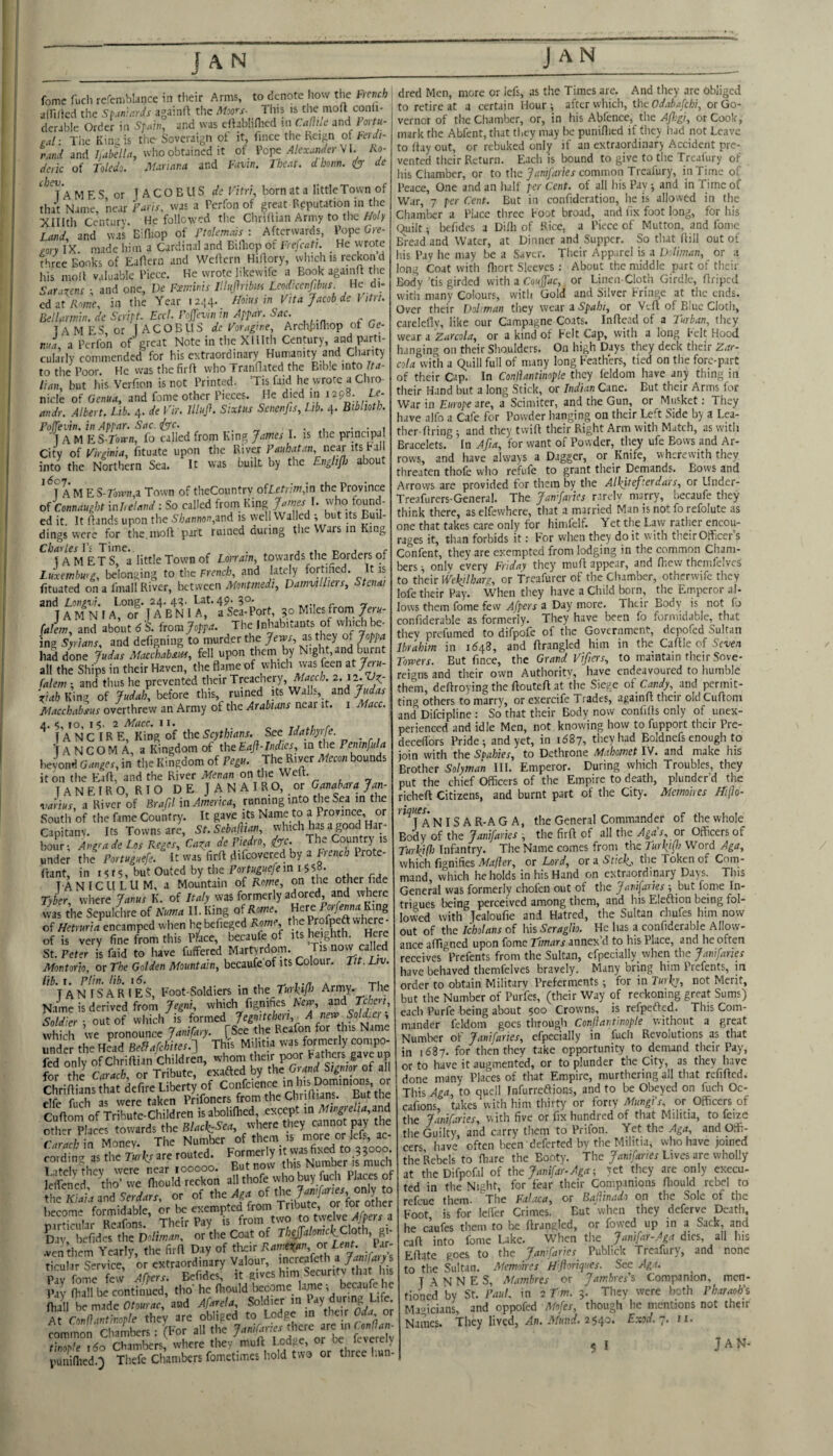 aift/lcd the St^aniards againft the This is the mod conli- dcrable Order in Sfain, and was cftabliHied in CaOdc and Fortu- eal ■ Tile Kinij is the- Soveraign of it, lince the Reign of FerJi- vand and hubella, who obtained it of Pope V1. Ko- dme of Toledo. J\Uriatia and I-avw. Ihe.it. dhom. 6 de MRS or T A C O E U S ds Vitri, born at a littleTown of tha't NamcV near TanV, was a Perfon of great Reputation in the Xlllth Centurv. He followed the Chriilian Army to the Holy Land and was BiHiop of Ftolmals : Afterwards, Pope Gre¬ gory I’x. made him a Cardinal and Billiop of Frefcati. _ He wrote three Books of Radern and Weflern Hiftory, which is reckon d liis mod valuable Piece. He wrote likewife a Book againft the Saracens •, and one, De Foeininis lUujlnkii Leodreen^bns H<: d,. edat /’v'ime, in the Year 12^4. /loius m Vita Jacob de htri. Bellanmn. de Seritt. Eccl. Fojfevin in Appar. Sac. TAMES or 1 AC OB US de Vorag'we, Archiiifliop ot Ge¬ nua a Perfon of great Note in the Xlllth Century, and parti- cula’rly commended for his extraordinary Humanity and Cliarity to the Poor. He wasthefird who Tranflated the Bible into fra- lian but his Vcrfion is not Printed. Tis faid he wrote a Chro¬ nicle of Genua, and feme other Pieces. He died in 1298. Le- andr. Albert. Lib. 4. de Vir. Illuji. Sixtus Senenfis, Lib. 4. hibhoth. Poljevin. in Appar. Sac. <^c. . „ t • .1 • • i 1 A M ES-Toan, lb called from King James I. is the prmcipa City of Virginia, fituate upon the River Pauhatan, neuitsjM into the Northern Sea. It was built by the Englijb about AM ES-ro»vn,a Town of theCountrv ofIeb7W,in the Province oTConnaugbt mheland : So called from King B ^^o/ound- ed it It dands upon the 5'/;rtnnon,and is well Walled ; but its Buil¬ dings were for the.mod part ruined during tlie Wars in King Charles Yi Time.. . 1 A M ET S, a little Town of Lonain, towards the Borders of Luxembwg, belonging to the French, and lately fortified. It is fituated on a fmall River, between Montmedt, DamviUiers, Stcnai and Longvi. Long. 24.4^. Lat. 49. 30. T A M N F A, or IA B N 1 A, a Sea-Port 30 Miles from 7er«- falim, and about dS. from Joppa, Inhabitants of which ^ ing Syrians, and defigning to murder the Jews, as they of Joppa had done Judas Macchabam, fell upon them by Night, and burnt all the Ships in their Haven, the flame of which was feen at Jeru- falem ; and thus he prevented their Treachery, Atoc/a. 2. 'ziah K\nz of Judah, hdore this, ruined its Walls, and Macchabsus overthrew an Army of the Arabians near it. i Macc. IA N C IR E, King of the Scythians. See Idathyrfe. T ANCOM A, a Kingdom of theEaft-Indies, in the Pentnfula \Jonfi Ganges, in the Kingdom of Pegu. The River Mecon bounds it on the Plad, and the River Menan on the Welt. T A N E I R O, R T O D E J A N A I R O, or Ganabara Jan- varius, a River of Brafil in America, running into the Sea in the South of the fame Country. It gave its Name to a Province, or Capitanv. Its Towns are, St.Sebaftian, hour; Angrade Los Reges, Caxa de Piedro, ((pfc. Th. Country is under the Portuguefe. It was firfl difcovered by a French Irote- ftant, in 151 $, but Outed by the Portuguefe m 15 5«. T ANICULUM, a Mountain of Rome, on the other fide Tyler, where Janus K. of Italy was formerly adored and where vvas the Sepulchre of Kuma II. King of Rome. Here ForfennaEmg of Hetruria encamped when he befieged Rome, the where- of is very fine from this Place, becaufe of its heighth. Here St. Peter is faid to have fuffered Martvrdom. Tis now caHed Montorh, or The Golden Mountain, becaufe of its Colour. Tit. Liv. lib. I. Plin. lib, id. . _ , ./i a t-i .. TANISARIES, Foot-Soldiers in the TurbP^ Arrny. The Name is derived from which fignifies Nw, and Soldier-, out of which is formed Jegnitchen, A new Soldier, vvl ich we pronounce January. fSee the Reafon for his Name under the Head Bedfafchitcs.-] This Mi itia was formerly compo- fed only ofChriftian Children, whom their poor Fathm gaveup for the Carach, or Tribute, exafted by the Grand Sigmr of all fcinunste defirelibenlof Co,,rcience elfe fuch as were taken Prifoners from the Chrilhans. but the cSlom of Tribute-Children isabolifhed, except in Mingrel,a,znd towards the Blocks,tvhete 'hey «nn» W the Carach in Money. The Number of them is oj lets, ac rordhic^ as the Turks are routed. Formerly tt vvas fixed to 33000 Cte^thev were near 100000. But now this Number is much lelfencd tho’ we fliould reckon allthofe who buy fuch Places of the Kiaia and Serdars, or of the Ago. of ^^^/foroflier become formidable, be exempted from Tribute, or ^ particular Reafons. Their Pay is from tvvo ig ti^lve^ Day, hcfidcs the Ddiman, or the Coat of TheJalontclLCloth, gy .venthem Yearly, the firfi Day of their or Tent. Par¬ ticular Service or extraordinary Valour, increafeth a 7<?n;/iiry s Paffome few ACpers. Bcfides; it gives him Security that h.s Piv fliall be continued, tho’ he fliould liecome lame; becaufe he a a.d Af.rel. Solditt a At ConOantinople they are obliged to Lodge in their Oda or iLJn Chambers: (hor .11 the tinople ido Chambers, where they muft Lodge, or oe leverciy puniflied.;) Tiiefc Chambers fomctimes hold two or three hun¬ dred Men, more or Icfs, as the Times arc. And they are obliged to retire at a certain Hour; after which, the Odabafebi, or Go¬ vernor of the Chamber, or, in his Abfence, the Afl.'gi, or Cook, mark the Abfent, that they may lx.* puniflied if they had not Leave to flay out, or rebuked only if an extraordinary Accident pre¬ vented their Return. Each is bound to give to the Treafury of his Chamber, or to the Jnm/rfr/ej common Treafury, in Time of Peace, One and an lulf per Cent, of all his Pay and in Time of War, 7 per Cent. But in confideration, he is allowed in the Chamber a Place three Foot broad, and fix foot long, for his quilt; bcfides a Difli of Rice, a Piece of Mutton, and fome Bread and Water, at Dinner and Supper. So that flill out of his Pay he may be a Saver. Their App.ircl is a DJiman, or a long Coat with fliort Sleeves : About the middle part of their Body’tis girded with a roMjfpic, or Linen-Cloth Girdle, flriped with many Colours, with Gold and Silver Fringe at the ends. Over their DoLman they weariSpahi, or Vefl of Blue Cloth, careleflv, like our Campagne Coats. Inflead of a Turban, they wear a Zarcola, or a kind of Felt Cap, with a long Felt Hood hanging on their Shoulders. On high Days they deck their Zar- cola with a quill full of many long Feathers, tied on the forc-parC of their Cap. In Conflantinople they leldom have any thing in their Hand but a long Stick, or Indian Cane. But their Arms for War in Europe ore, a Scimiter, and the Gun, or Musket; They have alfo a Cafe for Powder hanging on their Left Side by a Lea¬ ther-firing ; and they twift their Right Arm with Match, as with Bracelets. In Afia, for want of Powder, they ufe Bows and Ar¬ rows, and have always a Dagger, or Knife, wherewith they threaten thofe who refufe to grant their Demands. Bows and Arrovvs are provided for them by the Alkj^efierdars, or Under- Treafurers-General. The Janfaries rardv marry, becaufe they think there, as elfewhere, that a married Man is not fo refolute as one that takes care only for himfelf. Yet the Law rather encou¬ rages it, than forbids it: For when they doit with their Officer’s Confent, they are exempted from lodging in the common Cham¬ bers ; only every Friday they mufl appear, and fhew themfelvcs to their Wektlharg, or Treafurer of the Chamber, otherwife they lofe their Pay. 'When they have a Child born, the Emperor al- lows them fome few yf/ferr a Day more. Their Body is not fj confiderable as formerly. They have been fo formidable, that thev prefumed to difpofe of the Government, depofed Sultan Ibrahim in 1^48, and flrangled him in the Caflle of Seven Towers. But fince, the Grand Vifiers, to maintain their Sove¬ reigns and their own Authority, have endeavoured to humble them, deflroying the flouteft at the Siege of Candy, and permit¬ ting others to marry, or exercife Trades, againfl their old Cufloni and Difeipline ; So that their Body now confifls only of unex¬ perienced and idle Men, not knowing how to fupport their Pre- deceffors Pride; and yet, in 1687, they had Boldnefs enough to join with the Spahies, to Dethrone Mahomet IV. and make his Brother Solyman III. Emperor. During which Troubles, they put the chief Officers of the Empire to death, plunder’d the richeft Citizens, and burnt part of the City. Memoires Hi\h- ’^^TaNIS AR-AG A, the General Commander of the whole Body of the Janifaries , the firft of all the Aga's, or Officers of Turkifli Infantry. The Name comes froni the Turkipi Word Aga, which fignifies Mafler, or Lord, or a Stick., the Token of Com¬ mand, which he holds in his Hand on extraordinary Days. This General was formerly chofen out of the Janifaries ; but fome In¬ trigues lieing perceived among them, and his Eleftion being fol¬ lowed with Tealoufie and Hatred, the Sultan chufes him now out of the Icholans of his Seraglio. He has a confiderable Allow- ance affigned upon fome Timars annex’d to his Place, and he often receives Prefents from the Sultan, cfpeciallyqvhen the Januaries have behaved themfelves bravely. Many bring him Prefents, in order to obtain Military Preferments; for in Turky, not Merit, but the Number of Purfes, (their Way of reckoning great Sums) each Purfe being about 500 Crowns, is refpeffed. This Com¬ mander feldom goes through Conftantinople without a great Number of Janifaries, efpecially in fuch Revolutions as that in 1687. for then they take opportunity to demand their Pay, or to have it augmented, or to plunder the City, as they have ! done many Places of that Empire, murthering all that refifled. This Aga, to quell Infurreftions, and to be Obeyed on fuch Oc- cafions, takes with him thirty or forty MungPs, or Officers of the Janifaries, with five or fix hundred of that Militia, to feize the Guilty, and carry them to Prifon. Yet the Aga, and Offi¬ cers have often been-defected by the Militia, who have joined the Rebels to fliare the Booty. The Janifaries Lives are wholly at theDifpofil of the Janifar-Aga-, yet they are only execu- ted in the Night, for fear their Companions fliould rebel to relcuc them* The Falaca, or Ballinado on the Sole of the Foot is for lefl'er Crimes. But 'when they deferve Death, he caufes them to be flrangled, or fowed up in a Sack, and cafl into fome Lake. When the Janifar-Aga dies, all his Eflate goes to the Januaries Publick Treafury, and none to the Sultan. Memoires H'floriques. See Ag.u T A N N E S, Mambres or Jambres's Companion, men¬ tioned by St. Paul, in 2 Tm. 3. They were both Pharaoh^ Magicians, and oppofed Mnfes, though he mentions not their Names. They lived, /-In. .y/nnif. 2540. Exod.'j.n. 5 I JAN-