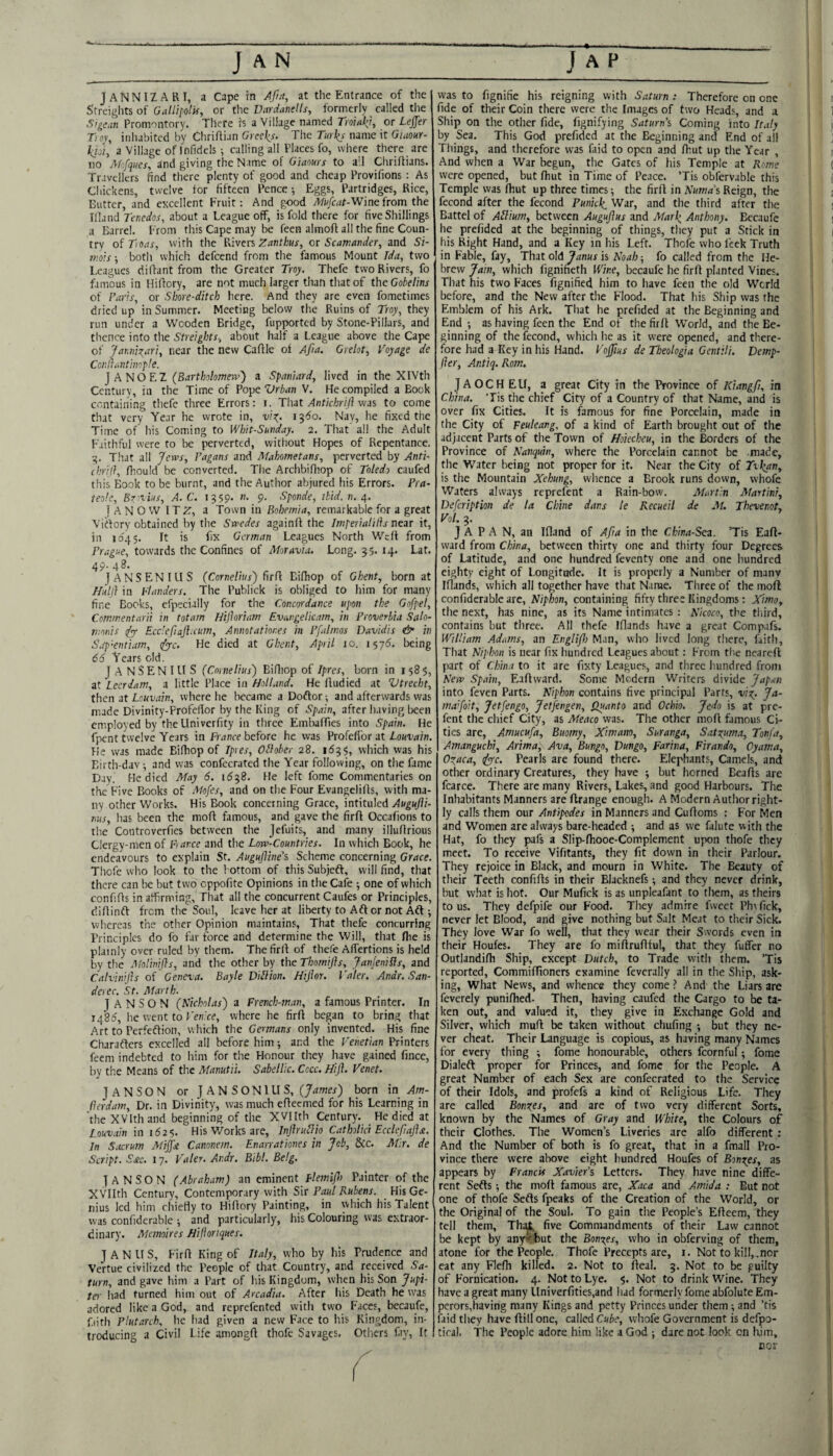 JANNIZARI, a Cape in Afta^ at the Entrance of the S'treiglits of OalUl'olif, or the Vardandls, formerly called tiie Sigi-an Promontory. There h a Village named Troinl^i, or LejfTer Trov, inhabited by Chriflian Grccl^s. The Turks name it Gumr- iih'i, a Village of Infidels ; calling all Places fo, where there are no Akfques, and giving the Name of Giaours to all Chriflians. Travellers find tliere plenty of good and cheap Provifions : As Chickens, twelve for fifteen Pence; Eggs, Partridges, Rice, Butter, and excellent Fruit: And gpod Af«/c<ir-Winefrom the Illand Tenedos, about a League off, is fold there for five Shillings a Barrel. From this Cape may be feen almofl all the fine Coun¬ try oiToas, with the Riven, Zanthus, or Scawander, and Si- jKois; both which defeend from the famous Mount Ida, two Leagues dilfant from the Greater Troy. Thefe two Rivers, fo famous in Hilfory, are not much larger than that of the Gobelins of Faris^ or Shore-ditch here. And they are even fo.metimes dried up in Summer. Meeting below the Ruins of Troy, they run under a Wooden Bridge, fupported by Stone-Pillars, and thence into the Streights, about half a League above the Cape of Jar.nio^^ari, near the new Caflle of Afia. Grelot, Voyage de Coi'.llaiitim-ple. j A NO F.Z (Bartholomew') a Spaniard, lived in the XlVth Century, in the Time of Pope Vrban V. He compiled a Book containing thefe three Errors: i. That ylnf/c/jW/f was to come that very Year he wrote in, u';^. ij'fo. Nay, he fixed the Time of his Coming to Whit-Sunday. 2. That all the Adult Faithful were to be perverted, without Hopes of Repentance. •g. That all Jews, Fagans and Mahometans, perverted by Anti- chril}, fliould be converted. The Archbifliop of Toledo caufed this Book to be burnt, and the Author abjured his Errors. Pra- teole, Exrcius, A. C. i?59* ”• 9- Sponde, ibid. n. T A N O W ITZ, a Town in Bohemia, remarkable for a great Virtory obtained by the Swedes againlf the Imperialilis near it, in 1^45. It is fix German Leagues North Weft from Prague, towards the Confines of Moravia. Long. 55. 14. Lat. 49- 48- JANSENILIS (Cornelius) f\[(\ Bifhop of Ghent, born at Huh} in Flanders. The Publick is obliged to him for many fine Books, cfpecially for the Concordance upon the Gofpet, ' Commentarii in totam Hifloriam Evangeticam, in Proverbia Salo- monis dyf Ecdefiaft.cum, Annotationes in Pfalmos Davidis & in S.tp‘entiam, tfy-c. He died at Ghent, April 10. 1^76. being 66 Years old. JANSENIUS (Cornelius) Bifliop of ipres, born in 1585, at Leerdam, a little Place in HolLind. He fludied at Vtrecht, then at Louvain, where he became a Doftor ^ and afterwards was made Divinity-Profelfor by the King of Spain, after having been employed by the Llnivcrfity in three Embaffies into Spain. He fpent twelve Years in fivmre before he was Profeffor at He was made Bifhop of Ipres, Oblober 28. 1655, which was his Eirth-dav^ and was confecrated the Year following, on the fame Day. He died May 6. 1658. He left fome Commentaries on the Five Books of Mofes, and on the Four Evangelifls, with ma¬ ny other Works. His Book concerning Grace, intituled tius, has been the moft famous, and gave the firfl Occafions to the Controverfies between the jefuits, and many illuftrious Clergy-men of Fiar.ee and the Low-Countries. In which Book, he endeavours to explain St. Augufline’s Scheme concerning Grace. Tliofe who lock to the bottom of this Subjeft, will find, that there can be but two cppofite Opinions in the Cafe one of which confifls in affirming. That all the concurrent Caufes or Principles, diflinft from the Soul, leave her at liberty to Aft or not Aft ; whereas the other Opinion maintains. That thefe concurring Principles do fb far force and determine the Will, that flie is plainly over ruled by them. The firif of thefe Affertions is held by the Molinifls, and the other by the Thomijls, JanJeniHs, and Calvinijis oi Geneva. Bayle D'lUion. H'lfior, Valer. Andr. San¬ der ec. St. Marth. ] A N S O N (Nicholas) a French-man, a famous Printer. In 1485, he went to where he firfl began to bring that Art to Perfeftion, which the Germans only invented. His fine Charafters excelled all before him; and the Venetian Printers feem indebted to him for the Honour they have gained fince, by the Means of the Manutii. Sabellic. Cccc. Hijl. Venet. j A N S O N or I A N S O NIU S, (James) born in Am- herdam. Dr. in Divinity, was much eflecmed for his Learning in the XVIthand beginning of the XVIIth Century. He died at Louvain in 162$. His Works are, Injlrujio Catholic} Ecclefiajlsi. In Sacrum Mi^st Canonern. Enarrationes in Job, &c. Mir. de Script. S£c. 17. Valer. Andr. Bibl. Belg. I ANSON (Abraham) an eminent flemi/h Painter of the XVIIth Century, Contemporary with Sir Paul Rubens. His Ge¬ nius led him chiefly to Hiflory Painting, in which his Talent was confiderable ^ and particularly, his Colouring was extraor¬ dinary. Memoires Hifioriques. JANUS, Firfl King of Italy, who by his Prudence and Vertue civilized the People of that Country, and received Sa¬ turn, and gave him a Part of his Kingdom, when bis Son Jupi¬ ter had turned him out of Arcadia. After his Death he was adored like a God, and reprefented with two Faces, becaufe, f.iith Plutarch, he had given a new Face to his Kingdom, in¬ troducing a Civil Life amongft thofe Savages. Others fiy. It was to fignifie his reigning with Saturn : Therefore on one « fide of their Coin there were the Images of two Heads, and a 1 Ship on the other fide, fignifying Saturn’s Coming into Ir.tty j by Sea. This God prefided at the Beginning and End of ail ] Tilings, and therefore was faid to open and fhut up the Year , u And when a War begun, the Gates of his Temple at Rome ( were opened, but fhut in Time of Peace. ’Tis obfervablc this ( Temple was fhut up three times; the firfl in Reign, the a fecond after the fecond Punkk^ War, and the third after the 1 Battel of Adium, between Augujlus and Mark Anthony. Bccaufe 1 he prefided at the beginning of things, they put a Stick in ( his Right Hand, and a Key in his Left. Thole who feck Truth ] in Fable, fay, That old 7^nHr is Noah -, fo called from the He- | brew Jain, which figniheth Wine, becaufe he firfl planted Vines. ' That his two Faces fignified him to liave feen the old World before, and the New after the Flood. That his Ship was the Emblem of his Ark. That he prefided at the Beginning and End •, as having feen the End of the firfl World, and the Be¬ ginning of the fecond, which he as it were opened, and there¬ fore had a Key in his Hand. Vojfius de Theologia Gentili. Demp- fler, Antiq. Rom. JAOCH EU, a great City in the Province of Kiangfi, in China. Tis the chief City of a Country of that Name, and is over fix Cities. It is famous for fine Porcelain, made in the City of Feuleang, of a kind of Earth brought out of the adjacent Parts of the Town of Hoiecheu, in the Borders of the Province of Nanquin, where the Porcelain cannot be made, the Water being not proper for it. Near the City o( Txkrm, is the Mountain Xehung, whence a Brook runs down, vvhofe Waters always reprefent a Rain-bow. Martin Martini, Defeription de la Chine dans le Recueil de At. Thevenot, Vol. 3. J A P A N, an Ifland of Afia in the China-Sen. ’Tis Eafl- ward from China, between thirty one and thirty four Degrees of Latitude, and one hundred feventy one and one hundred eighty eight of Longitude. It is properly a Number of manv Iflands, which all together have that Name. Three of the moft confiderable arc, Niphon, containing fifty three Kingdoms: Ximo, the next, has nine, as its Name intimates : Nicoco, the third, contains but three. All thefe Iflands have a great Compafs. William Adams, an Engliflo Man, who lived long there, faith. That N'lphon is near fix hundred Leagues about: From the nearcfl part of China to it are fixty Leagues, and three hundred fronr New Spain, Eaflward. Some Modern Writers divide Japan into feven Parts. Niphon contains five principal Parts, v'l-^. Ja- majoit, Jetfengo, Jetfengen, Quanto and Ochio. Jedo is at pre- fent the chief City, as Meaco was. The other moll famous Ci¬ ties arc, Amucufa, Buomy, Ximam, Suranga, Sat^uma, Tonj'a, Amanguchi, Arima, Ava, Bungo, Dungo, Farina, Firando, Oyama, O^aca, <Jyc. Pearls are found there. Elephants, Camels, and other ordinary Creatures, they have 5 but horned Bealls are fcarce. There arc many Rivers, Lakes, and good Harbours. The Inhabitants Manners are ftrange enough. A Modern Author right¬ ly calls them our Antipodes in Manners and Cufloms : For Men and Women are always bare-headed ; and as we falute with the Hat, fo they pafs a Slip-fhooe-Complement upon thofe they meet. To receive Vifitants, they fit down in their Parlour. They rejoice in Black, and mourn in White. The Beauty of their Teeth confifts in their Blacknefs -, and they never drink, but what is hot. Our Mufick is as unpleafant to tliem, as theirs to us. They defpife our Food. They admire fweet Plwlick, never let Blood, and give nothing but Salt Meat to their Sick. They love War fo well, that they wear their Swords even in their Houles. They are fo millrulltul, that they fuffer no Outlandilh Ship, except Dutch, to Trade with them. ’Tis reported, CommilTioners examine feverally all in the Ship, ask¬ ing, What News, and whence they come ? And the Liars are feverely punifhed. Then, having caufed the Cargo to be ta¬ ken out, and valued it, they give in Exchange Gold and Silver, which mufl be taken without chufing ; but they ne¬ ver cheat. Their Language is copious, as having many Names for every thing ; fome honourable, others fcornful; fome Dialeft proper for Princes, and fome for the People. A great Number of each Sex are confecrated to the Service of their Idols, and profefs a kind of Religious Life. They are called Bonz.es, and are of two very different Sorts, known by the Names of Gray and White, the Colours of their Clothes. The Women’s Liveries are alfo different ; And the Number of both is fo great, that in a fmall Pro¬ vince there were above eight hundred Houfes of Bonzes, as appears by Francis X.ivier’s Letters. They have nine diffe¬ rent Sefts -, the moft famous are, Xaca and Amida : But not one of thofe Sefts fpeaks of the Creation of the World, or the Original of the Soul. To gain the People’s Efleem, they tell them, Th:^ five Commandments of their Law cannot be kept by any^but the Bonzes, who in obferving of them, atone for the People. Thofe Precepts are, i. Not to kill, , nor eat any Flefli killed. 2. Not to Ileal. 3. Not to be guilty of F'ornication. 4. Not to Lye. 5. Not to drink Wine. They have a great many Univerfities,and had formerly fome abfolute Em¬ perors,having many Kings and petty Princes under them; and ’tis faid they have ftill one, called Cube, whofe Government is defpo- tical. The People adore him like a God ; dare not look on lijm, cor
