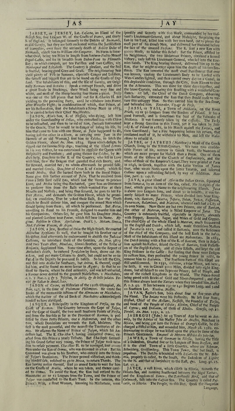 J AS jARSEY, or JERSEY, Lat. C4area, an Ifland of the BrinpiSci, five Leagues W. of the Coafts of and thirty S. of Engl.:ihL It belonged formerly to the Dutchy of h'ormatidy, as did olirnfey, but they are both reckoned within the Jurifdirtion of Hampp.ire, ever fincc tlie untimely death of Robert Duke of Normandy, eldcfl Son to William the Conqueror. Its Form is fome- what Oval, being ten Miles in length from Sentrcon-Poolto Mount Orguil-CalWe, and fix in breadth from Vubon-Point to Plimeuth- Bay •, in which compafs, are ten Pariflies and two Cafiles, vitp. Jfontorgual and Elizabeth. The Country is pleafant, and the Soil is fruitl'ul, bearing good Corn and Grafs. The neighbouring Seas yield plenty of FiOi in Summer, efpecially Conger and Lobfiers, the fattefi and biggell that are to be found on the Coafis of Evg~ land. The Inhabitants of this, and the Ifle of Garnfey, are Origi¬ nally Normans and Britains : Speak a corrupt French, and drive a great Trade in Stockings, their Wooll being very fine and whi te, and mofl of the Sheep bearing four Horns a-picce. Jerfey was one of the lafl places that held out for K. ChaUes U. not yielding to the prevailing Party, until he withdrew into frrtnce, after Worcejier Fight •, in confideration of which, that Prince, af¬ ter his Refioration, lent the Inhabitants a Silver Mace in to be carried before their Chief Magi Urates. I A S O N, .-^/on’s Son, K. of who dying, left him under the Guardianfliip of Pelias, who entrufledhim with Chiron to be infirufted, and then to be rid of him, (becaufe forewarned by the Oracle, That he would be in danger of loftng his life, by him that came to him with one Shooe, as Jafon happened to do, having lofi the other in a River, as carrying over Juno in the likenefs of an old Woman,) fent him to Colchos, to fetch the Golden Fleece, about >1h. Mun. 2824. Upon which defign, he rigged out the famous Ship touching at the Illand/.ewnw in I is way thither, he was entertained by Hypppile the Queen with HofpitJlity and Freedom ; and going thence for Colchos, by life- dea\ help, Daughter to the K. of the Country, who fell in Love with him, flew the Dragon that guarded that rich Booty, and, for Reward, married her ■, to whom afterwards he proved falfe, and married Creufa, DaUf,hter of Creon K. of Corinth-, which fo vexed Medea, that flie burned them both in the Royal Palace Some give this farther account of Jafon, That he received from I 'emts a little Bird call’d Tynx, which had the Vertue fo procure Love, and Medea being thus Enchanted, gave him an Ointment to preferve him from the Bulls which vomited Fire at their Mouths and Noflrils •, and being thus fecured, he goes to her Fa¬ ther JEetas, and demands the Golden Fleece, which he promi- fed, cn condition. That he yoked thofe Bulls, fow the Teeth which he fhould deliver him, and conquer the armed Men which fliould fpring from them ; all which he performed. But ffetar, unwilling to fland to his Promife, defigned to murder him and his Companions. Others fay, he gave him his Daughter Medea, and planted Gardens auxPontus, which flill bear his Name. Hy- ginw. Eufebh-us in Chron. Apotlodorw. Ovid I,-;. Met am. Seneca, Med. Valerm placctis, de Argon. JASON, a Jew, Brother of Onias the High-Prieft. He courted Antioclm Epiphanes fo well, that he bought his Brother out of his Office. And afterwards he endeavoured to abolifli the Judaical Cufloms, to introduce thofe of the Gentiles, An. Mun. 3879 And two Years after, Menelaus, Simoni Brother, of the Tribe of Benjamin, fupplantcd him. Some time after, upon the Report of Antiocim's death, he entered Jerufalem by force, drove out Me- Tutaus, and put many Citizens to death, but could not be re-in- fiahd in the Dignity he procured fo bafely. So he left the City, and fled into Arabia for Sanftuary, but Aretas, K. thereof, expel¬ led him, and he found no more favour in jEgypt fo that he re¬ tired to Sparta, where he died miferably, and was left unburied, a Favour never denied to the greateft Malefaflors. i Macchabees, c. I. 2 Af.ic. c. 4 5- Jofeplm, in Antiq. rfy de hellopudako. Tor- niel ijyy Saltan in Annul. Sacr. Jason of Cyrene, an Hiflorian of the 150th Olympiad, An. Rom. 547, in the time of Ptolomscifs Philometer. He wrote five Books of the memorable Aftions of the Afmonaans or Macchabees, which the Author of the 2d Book of Macchabees acknowledgeth himfelf to have abridged. I A SC^LI E, a Principality in the Kingdom of Perfia, on the Coaft of Kerman. The Country between the Cape of Jafque, and the Cape of Guadel, the two mofl Southern Points of Perpa, and from the Sea-fide as far as the Province of Kerman, is pof- feffed by three Petty-Princes, one a Mahometan, and the other two, whofe Dominions are towards the Eafl, Idolaters. The firfl is the mofl powerful, and the nearefl the Territories of Or- mus. He affumes the Name of Prince of Jafque, which his An- ceflors had. The K. Cha-Abm T. having conquered Ormus, cx- afted from this Prince a yearly Tribute. But Cha-Sephi fucceed- ing his Grand father very voung, the Prince of Jafque took occa- fion to refufe payment. Cha-Abas II. to be revenged, fent aoooo Men under the Kan of Ormus, who was drowned in a Fen : But his Command was given to his Brother, who enter’d into the Prince of Jafque’s Dominions. The Prince proved viflorious, and think¬ ing himfelf fafe, refolved to go to Mecca, to return Thanks. Tile Kan having notice thereof, feht 20 armed Barks to wait for him on the Coafls of Arabia, where he was taken, and thence carri¬ ed to Ormus. To avoid the Heat, the Kan had retired to the Mountains 10 or 12 Leagues from the Town, and the Prince of Jafque wascondufted to the Kan’s Tent. In the interim, this Prince’s Wife, a flout Woman, knowing his Misfortune, went Jay fpeedily and fecretly with 600 Horfe, commanded by her Huf- band’s Lieutenant-General, and about Midnighr, furprizing the Kan in his Tent, killed him with her own hand, cut to pieces the mofl part of his droufy Men, and delivered her Husband before the face of the amazed Po pans. The K. lent a new Kan with ?0000 Horfe, to fubdue this Rebel: But the Prince, aflifled by his Neighbours, the two Idolatrous Princes, obtained a fecond Viflory; only lofl his Lieutenant-General, who fell into the Ene¬ mies hands. The King hearing thereof, delivered him up to the Kan, that he might revenge upon him the death of his two Bre¬ thren. The Kan invented the mofl cruel Punifhmciir that ever was known, caufing the Lieutenant’s Body to be Larded wicli Wax-Candles lighted, and then carried every day on a Camel, in this deplorable condition, through the City, from Eleven to One in the Afternoon. This was done fer three days together, and the brave Captain, enduring this Roafling with a wondcrful’con- flancy. At lafl, the Chief of the Dutch Company, abhorrini^ fuch Barbarity, entreated the Kan that they fhould ceafe to tor° ture this unhappy Man. So they carried him to the Sea-flioar and beheaded him. Tavernier, Toy age de Perfe. ’ J A SSI, or YASI, a Town of sMoldavia, on the River Pruth, 25 or 30 Leagues from the Borders of Poland. It has a good Fortrefs, and is fometimes the Seat of the Vaivodcs of Moldavia. It was formerly taken by the CofTaeps. The Tuihs kept a flrong Garrifon in this Town, yet it was taken by So^- eskj K. of Poland in t686, in his March againfl the Tartars, and then Garrifoned 1 but a Fire happening before his return, that confumed mofl of if, he withdrew his Men, and left the Wala¬ chians to rebuild it. J A T R E, or J A T R E ll S {Matthew) a Monk of the Greek Church, living in theXlllthCentury. We have two cenfide- rable Pieces of his, written in Greek Verfc, the Numbers of which are more proper for Mufick than a Poem. One of them treats of the Offices of the Cl lurch of Conjiantinople, and the other of thofe of the Emperor’s Court.They were printed at Paru in 1648, in Greek, together with the Latin Verfion of James Goar, who wrote Notes upon the latter Treatife, and inferred Codinus upon a refembling Subjedf, by way of Addition. Han- pm, part. 2. cap. 8. JAVA, a great Ifland of Apa in the Indian Ocean, feparated fromSumatra, by an Arm of the Sea, called. The St,eights of the Sund, which gives its Name to the neighbouring IlLnds. Java is above 200 Leagues long, and about 50 in breadth; it was for¬ merly fubjecT to many Princes, when divided into Nine King¬ doms, viz- Bantam, Jacatra, Japan a, Tuban, Jort,.n, Paffarvnn, P anarucan, Balambuan, and Mater an, whereof each had a City of its own Name. Now there are but two Princes, one of Barttam the other of Materan, who is Stiled Emperor of Java. The Country is extreamly fruitful, efpecially in Spicery, abounds with Pepper, Benzoin, Sugar, and Mines of Gold and Copper. The chief City of the whole Ifland is Materan, much frequented by the EngUpo and Dutch ; which lafl, made thcmfelves Maflers of Jacatra in 1617, znd called it Battavia, now the Refidence of the chief of the Company, and the beft Bank in the Tnd es. Mofl of the Inhabitants of this Ifland are Mahometans. In 1684 ’ the Dutch joining with a Son of the K. of Bantam, then in Rebel¬ lion againfl his Father, feized the City of Bantam, took Po.Tefn- on of the Englifh Faftory, and all their Effefls, and kept the old King Prifoncr in the Caflie ; But finding that there were Defigns to reflore him, they perfwaded the young Prince in 1 <585, to remove him to Battavia. The Southern Parts of this Ifland are flill undifeovered. In 1331, Odaiew, a Friar Minor, wds Irerc - he faith, it was in Circuit 3000 Miles, divided into eight King¬ doms, but all fubjeft to one Supreme Prince-, full of People, and one of the nchefl Kingdoms in the World. The Palace-Royal being paved with Bricks of Gold and Silver chequered ; and that this Prince always beat the Tartars when they invaded him.Hac\l. T. 2. p. 45. It lies between 130 or 140 Degrees Long, and 5 and 10 Southern Lat. Texeira. Maffee. JAVAN, Japkets Son, born about four or five years after the Flood. The lonians were his Poflerity. He left four Sons • EliPoah, Chief of the .kalians, Tarpiip, the Founder of Tarfus' and Head of the People of ctlkia Kittim, Chief of the People of Cyprus i and Dodanim, of thofe of Rhodes. Geneps, cap. 10. Torniel, An. Mun. 1931, n. 22. J A UR E G HI (John.)^ At 23 Years of Age he went ro Ant¬ werp, by the Advice of his Matter John de Analiro, Merchant in Btfcaia, and being got into the Prince of Orange^ Caflie, he dif- charged a Piflol at him, and wounded him, March 28. 1582. en- dcavouring to cfcape he was killed upon the place by fome of the Prince’s Gentlemen. Emanuel de Meteren Hifiohe des pais-bos. J A VVER, a Town of Germany in S/teJia, having the Title of a Dukedom, fituated five or fix Leagues off from Brep.iw, and it is the chief Town of a little Country, where are Schonarr, Schmttberg, Greiffemberg. This Town Jawer, tho’ but fmall, is populous. The Dutchy is bounded with Lufatia to the W. Bohe¬ mia, properly fo called, to the South, the'Dukedem of Lignitz to the N. and that of Swejednitz to the Eafl, tfy-c. Long. 35. 2 5.' Lat. 51.4. JAYCK, a vafl River, which rifeth in Siberia, towards the Frozen-Sea, and running Southward between the Nog.ti Tartars, and the Kingdom of Tumen-, the Zavolhenpi Herd, and that of Calmuczk, falls into the Cafpian Sea. The Country is called Paf- catir, or Siberia. The Pcciple, tothisD.iy, fpcak the Hungarian Language,