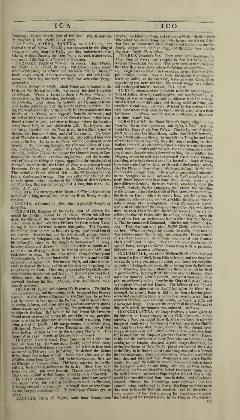 Language, for this was the Seat of the Huns. Wil. de Ruberquis in Legatione, p. 88. Hitcl^l. T. i. p- 327. jAYCZA, GIESA, JAYTZA, or GAITIA, the Capital City of Bnfnia. This City was recovered by the King of Hungary in 14^13, from the Turks, and they endeavoured to re¬ take it, without Succefs, the fame Year; but took it afterwards, and made it the Seat of a Sangiacl^or Governor. J A Z f G ES, People of Sarmatta in Europe, which Boleflaus the Ch.ijle, K. of Poland, in 12^4, and Lefciis in 1282, almoft wholly extirpated, as Cromer and A’ichoviw tell us. Many of tliofe People retired into Vpper Hungary, and not into Tranfil- vania, as otliers fay, and they are thofe that were called Ja^tges jMetanajles. I B A S, Bifliop of Edejjlt, whofe Name was fo famous in the IVth and Vth General Councils, was one of tiie chief Proteftors of Kelhriiff. Wrote a Letter to Alaris a Perfian, wherein he blames his Predeceffor, for Condemning 77;eorfor«j Bilhop of Mopjuejla, upon whom he befiows great Commendations. This Letter contains moff of the Tenets of thefe Hereticks. Be¬ ing afterwards reconciled to the Church, he Excommunicated four PrieHs of his Diocefs, who Appeal’d from his Sentence; and tlie reft of his Clergy accufed him of feveral Crimes, which occa- fioncd a S>nod at Tyre, and after at Berytus, where the Accufers being found falfe, he was Abfolved in 448. But Diofeorus, and his Patty, depofed him the Year after, in the Sham Synod of Ephefus, caft him into Prifon, and ufed him cruelly. The Coun¬ cil of Chalcedon Annulled the Depofition, and reftored him once more to his See. llis Letter to Maris, was the occafion of much trouble in the following Century, for T'/jWfl’orwi-Biftiop of Cxfa- rea, in Cappadocia, a vvell vviftier of Origen, and an Acephatian Herctick, advifed JuHinian to procure the Church’s Peace, in Con¬ demning the Works of Theodorus Mopfuefienus, and the Anathe¬ ma's of Theodoret Bilhop of Cyprus, oppos’d to the Anathema’s of St. Cpril, togetlier witli the Letter of Ibas, as containing feveral Erroneous Tenets, and contrary to the Council of Chalcedon. The credulous Prince effefted this in the Vth General Council, held it Conjlantinople in This was called the Affair of the three Chapters; which occafioned the Schifm of divers Prelates and Churches, that was not extinguifli’d a long time after. Ba- roiiius, A. C. 448. IBERIA, the Name given by Strabo and Pliny to either becaufe of a King named Iber, or of the River Iberus, which is the Ehrn. IBERIA, a Country of Afia, which is properly Georgia, or GurgiSian. IBRAHIM, Emperor of the Son of Ackmet, fuc- ceeded his Brother Amurat IV. in 1540. When this laft was dead, the Officers of the Port could liardly draw Ibrahim out of a Place where he had lived like a Prifoner for three or four Years, fearing it was a Pretence to make him guilty. The Sultanefs, his Mother, ftiewing him his Brother’s Corps, perfwaded him of the Rca'ity. He came out, and being Crowned, plunged himfelf in all manner of Voluptuoufnefs, to his Ruin. Thelofs of one of his Suitancjjes, taken by the Knight de Boi-Baudrand, in 1644, between Rhodes and Alexandria, made him refolve to punilli Mal¬ ta for it; but altering his Mind, he fent his Army to Candia, and tookCrtne.rin 1^44. In the meanwhile, through Cruelty and Voluptuouluefs, he became intolerable. The Militia and the Offi¬ cers confpired againft him, fent for the Mufti, and other confide- rable Perfons of the Law, and began this Attempt by putting the Crand Tidier to death. Then they proceeded to Depofe Ibrahim; who (hewing Haughtinefs and Scorn, it fo much provoked thefe faftious Men, that they ftrangled him, Aug. 18. 1549, and crowned Mahomet his Son. Mezerai, contin. de Chalcond. Rela¬ tions de cette mart. IBRAHIM, E/rier, and Solyman ll’s Favourite. ’Tis Laid he was bornatCenoM.^, and that turning he gained that Prince’s Favour. Having always a Kindnefs for the Chriftians, he perfwa¬ ded the Sultan to War againft the Perfians ; but ill Succefs there¬ in vexing Solyman, and many envying Ibrahim’s Authority,among whom Roxana was the moft powerful, fhe perfwaded the Sultan to difpatch Torahim. But becaufc he had fworn his Favourite fhould never be executed during his own Life, he was prevailed upon to let him be difpatched whilft he himfelf wasalleep. Sleep being a kind of Death. This was performed, the Sultan having (irft charged Ibraham with divers Treacheries, and fhewed him Lome Letters written by him to the Emperor Charles V, This happen’d in i $45. Contin. de Chalcondyle en Solyman II. I B Yens, a Greek Lyrkk, Poet, famous in the LXth Olym¬ piad, An. Rom. 214. He wrote many Books, out of which Henry Stephens hath colleftcd fome Fragments. He is faid to have been murdered by Thieves -, and that dying, he defired the Cranes rtvini! about him to bear witnefs. Some time after one of the AffafTins feein? fome Cranes, faid to his Companions, Here are theWitneffes cf ibvcus’s Death. This being reported to the Ma- tdftrate, he fent thofe Robbers to the Rack; where they con- iclfed the Faft, and were hanged. Thence came the Proverb, Ilnd Grues. againft wicked People, whofe Crime is difeovered. l C A R I A, a Mountain of Attica, whofe Inhabitants were of the ■‘Tgean Tribe, the firft that Sacrificed to Bacchus a She-Goat, it having ravaged the Vineyards. Amongft them ancient Come¬ dy and Tragedy took their Rife. J. Spin. Voyage d'ltalie, dpyre. en ICAR 1 US, Fatlvir of Engone, made lome Country-men drunk, was killed by them, and caft into a Well. His little Bitdi diilovered him to his Daughter, who hanged her fcif for Grid. But Jove, to immortalize them, transformed Icarius into the Star Bootes, Erigone into the Sign Virgo, and the Bitch Atera into tiic Dog-Star. Hygin. lib. 2. AJiron. ICARUS, Daedalus’s Son. They were both imprifoned hv Mmos King of Crete-, but cfcaping by .Sea in two Skiffs, th.4t wherein Icarus failed was loft. This gave occafion to the Report, that they flew away, if we believe Palcphatus, de mredibilibus, cap. 13. Virgil his exprelfcd it in two words, faying, That tiicy efca ped, Remtgio alarum. Bochurt looks for another E'-ymology ol Icaria, to which, as the Poets fay, Icarus gave his Name, w'iien approacliing too near the Sun, his Waxen Wings were rnciccd. and he dropped into it. Canaan, lib. i. cap. 8. IC EN I, whom Camhden fuppofeth to be the ancient Inhabi¬ tants of Cambndgefhire, and Huntingtonjldre. A ftrong and warlike People ; made an Alliance with the Romans, but at laft fell out with them ; and having raifed an Army, en¬ trenched themfelves; but were attacked by tlic in the only Place where their Camp lay open, and defeated, after a ftout Refiftance. P. Oflorius was the Roman Lieutenant in Britain at that time. Camh. Brit. ICHOGLANS, the Grand Signior’s Pages, lodged .in the Seraglio. Ich or Itch lignifics in, and Oglan, a Page , as if we fhould fay. Pages of the Inner Palace. The Turks, out of Policy, affeft to ufe only Chriftian Slaves, rather than Turkjfh Servants ^ becaufe thefe unhappy Slaves, having loft the Thoughts and Love of their Parents and Country, they iliall aim at nothing but their Mafter’s Intereft; which is rarely fouiid in a free Servant,who com¬ monly ferves hisMafter only for Gain. For this rcafon alfo the Sul¬ tan, to make SubjeAs wholly devoted to him, has eftablifhed the Icboglans, whom he raifeth to the greateft Places in the Empire, according as he finds them true to his Interefts. Some of theni have been made Spahiler- Agafi, or General of the Cavalry ; which, after the Places of Grand Vizier, Mufti and Boftangi, is the molt confiderablc amongft them. The Ichoglans are carefully educated in the Seraglio’s of Per a, Adrianople, or Conjiantinopleand in thofe three Palaces they have fome Oda, where, according to their different Genius’s, there are Mafters, who teach, fome the Turkifo, Arabick., Perfian Languages, (frc. others the Subtiltics of the Alcoran others theExercife of Fire-Arms; others to throw the Gerit, or Dart; others to bend a Bow, and let Arrows liy off nimbly; others to ride without a Saddle; Bricliv, all that can make a young Man accompliflied. Their Commander is com¬ monly an old Officer of the Seraglio, named Capa Aga. who keeps them to their Exercifes with incredible Severity, feverely pu- niftiing the fmalleft Faults with the Falaka, or Cudgel, upon the Soles of the Feet, or tirefome and bafe Works; For their Maxim is. That he cannot w'cll Command, wlio has not learned firft to obey. Their Garment is of plain Englifi Cloth, neither courfe nor fine. When they begin any violent Excrcife, they tuck up their Doliman under their Girdle, uncovering their Drawers made of a kind of Buckram, or of fome Skin drellcd like Shamo)-. Their chief Food is Rice. They are not preferred before the Age of Forty, except the Sultan favour them with a particular Difpenfation. Memoires Hijhriques. ICOLllMKILL, one of the Weftern Iflands of Scotland, not far from the Ifle of Atull, feven Miles in length, and not above one in breadth, is very pleafant and fruitful, and famed for many Mo¬ numents of Antiquity, but efpecially as having been theRefidence of St. Columbus, who had a Monaftery there, in which he lived in great Sanftity, keeping ftridt Difeipline over his Monks. Here was alfo a Nunnery, a Parifli Church, and great Numl^er of Cha¬ pels, magnificently built; fome by the Kings of Scotland, others by the petty Kings of the Iflands. The Eifhops of (he Ifles did alfo refide here, after that the Englifi had taken the Ifle of Man. Amongft the ancient Ruins is ftill to be feen a Eurving-place, where not only all the Nobility of the Ifles were Interred, but as appeared by three more eminent Tombs, 44 Scotch, 4 7/7/7;, and 8 Norwegian Kings. There are (ix other fmall Iflands adjacent to this, with vvhicii the Nunnery was endowed. Buchanan. ICONOCLASTES, or Image-breakers, a Name given to the Enemies of Image-worftiip in the Vlllth Century. Saren- tapechis, a Jew, perfwaded Ezjde K. of the Arabians, to take the Images of Saints out of theChurches that belonged to the Chrifti¬ ans. And fome time after, Bagere, born of ( liriflian Parents, beco¬ ming a Tlf/r/jdwetrt/i in Syri.t, where he was a Slave, infinuated him- fclf fo much into the Emp.Zea Ifauricus’s Favour, that this Prince, at his, and the Perfwafion of other Jen'j-.who had foretold him his coming to the Empire, declared againft Images about 7ad, or¬ dering the Statue of Jefus Chrijf, placed over one of the Gates of the City, to be thrown down ; and being enraged at a Tumult that this occafioned, iffued a Proclamation, wherein he abolifticd their Ufe, and threatned their Worftiippers with fevere Punifli- ments : Nor could the Sollicitations of Ce/ma/iwr the Patriarch,nor the Bifhops of P^ome, do any thing with him in their Favour. Confiantine, his Son and SuccefTor, forbad Praying to Saints, or to theBlelfed 'Virgin, laughed at Pope Stephen HI. and Paul 1. who would fain have diffwaded him from fo doing, and aftemWed a Council, wherein his Proceedings were approved -, but this Council being condemned at Rome, the Emperor drove more than ever to have his Doftrine received. Leo IV. fucceeded in 775, reigned hut four Years, leaving his San Conjlantire under the Tutelage cf tlie Emprefs Irene. In her Time, in 787, was held the