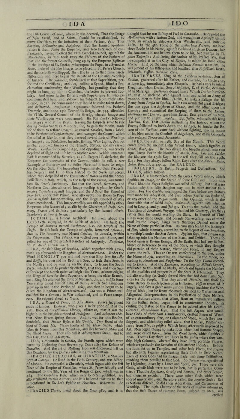 the I Id. Council of Nice, where it was decreed, That the Image of jefus ChriJ}, .and of Saints, Hiould be re-eftablifhcd, to move Chriftians to tlie Imitation of their Vertues, Thus Barcn'fKi, BcUarm'me and I^lamhurg. But the learned Spanheim relates it thus: PhU'tp the Emperor, and John Patriarch of Con- Ihntinople, having rejefted the Vlth. General Council, againfl the A'onothcHtes, in 71a. took away the Pidures of the Fathers of that and the former Councils, hungup by the Emperor J/r/Iinwn in the Portique of St. Sophh; whereupon the Pope, in a Synod at Rome, ordered the like Images to be placed in St. Peter’s Church, and thcnccrorth worfliipped, their life being to that Time barely Hiflorical-, and here begun the Debate of the life and Worfliip of Images. The Saracens, feandalized at that Supcrflition, per- fecuted the Chrillians; and Leo, calling a Synod, ilTued a Pro¬ clamation condemning their Worfliip, but granting that they might be hung up high in Churches, the better to prevent Ido¬ latry. And upon farther Diflafte with Pope Gregory II. who ex¬ communicated him, and abfolved his Subiefe from their Obe¬ dience, in 730. he commanded they fliould be quite taken down, and deflroyed. Conflantine Copronjinns followed his Father’s F.xample, and in the 15th Yearof liis Keign, An. 744. aflembled theVIIth. General Council of the Greeks, wherein Images and their Worfhippers were condemned. His Son Leo IV. followed liis Steps ■, who at his Death, leaving the Emprefs Irene to rule during Conilantine VIl’s Minority, flic, to gain the Monks, made ufe of them to refiore Images ; advanced Tarafius, from a Laick, to be Vatrmch oi Conjlantinople ■, and managed the Council which file called at Nieelo, that they decreed feveral forts ofWorfliips to Images; as, Salutation, Incenfe, KifTing, Wax-Lights, ify’c. but neither approved Images of the Trinity, Statues, nor any carved Work. Go/i/l/mf/iie being of Age, and oppofing this, was cruelly deprived of Sight and Life by his Mother Irene. Which unnatural Fatf is commended by Baronins-, as alfo Gregory ll’s declaring the timperor Leo uncapable of the Crown, which he calls a rare Example to Pofieriry not to fuffer Heretical Princes to reign. On the other Side, the fucceeding Popes imitated their Predecef- fors Gregory Land II. in their Hatred to the Emperors, whom they dcfpciled of the Exarchate of Ravennaand their other PoiTefTicns inwhicli, by the Help of the Pmnf/.’, was turned irjto St. Peters Patrimony. But that the French, Germans, and Northern Countries abhorred Image-worfhip is plain by Charle- magins Capltulare againfl Images, and the Aeds of the Synod of Franefort, under that Prince, who alfo wrote four Books to Pope AdPtan againfl Image-worfhip, and the illegal Council of nice above mentioned. This Image-worfliip was alfo oppofed by other Emperors who fucceeded ; as alfo by the Churches of Italy, Ger¬ many, France and Britain-, particularly by the learned Alcuin. Spanheitns HiJIory of Images, ICTINUS, a famous Architefl. He lived about the LXXXlVth. Olympiad, in the Cafile of Athens. He built the Temple of Minerna named Parthenone, i. e. The Temple of the Virgin. He alfo built the Temple of >f;)o//o, furnamed Epicuros that is. The Saccourer, near Mount Cotyliiu, in Arcadia, within the Peloponncjifs. Tiiis lUbrick w-as vaulted over with Stone, and palfed for one of tlie greatefi Rareties of Antiquity. Panfanias, lib. 8. Arcnd. Vitruv. lib. ~j. IDA, the firfi King of Bernicia, which together with Deira, made up afterwards the Kingckim of Northumberland. Under the Word H E N G I S T you will find how that King fent for Olla and Ebiff.t, liis own and his Brother’s Son, to feck them Seats in the North ; .and by warring on the Pills, to fecure the South Parts; which they fo prudently effefted, that they and their Suc- celforskept the North quiet well nigh 180 Years, acknowledging the Kings of Kent for their Superiors, as being the elder Branch, until King Ida altumed the Title of Monarch, An. 47. as Ella fome Years after called liimfelfKing ofDani; which two Kingdoms grew up in one in the Perfon of Ofwy, and then it began to be called the Kingdom of Northumberland. Ida was a Prince well qualified for a Crown; in War undaunted, and in Peace tempe¬ rate. He reigned about 12 Years. I D A, a Mount of Troas, in Afia Minor. ParU's Judgment made it famous. Vhdorw, who gives a Defeription of it in the 17th. Book of his Hiflorical Library, allures us, that it was the highefi in the Neighbourhood of Hellefpont. And Athemem adds, that Nine Rivers fpring thence. And it was for this Reafon, doubtlefs, that Horace ftyles it Ida Vndofa. Troy flood at the Foot of Mount Ida. Strabo f'peAs of the Idean Gulph, which takes its Name from this Mountain, and lies between Myfia and the Ifland Lesbos. They alfo call it Adramyttenus Sinus; and to this Day, the Gulf Adramytti. IDA, a Mountain in Candia, the Forefls upon which were burnt by Lightning from Heaven 75 Years after the Deluge of Deucalion. And the art of Melting Iron was difeovered firfi on this Occafion, by the Datlyls inhabiting this Mountain. IDA Cl US, ITHACIUS, or HIDATIUS, 3 Spaniard born at Lamego. He lived in the IVth. Century, and was Bifhop of Chaves. He compofed a Chronicle, which began with the firfi Year of the Empire of Theodofius, where St. Jerom left off; and continued to the 8th. Year of the Reign of Leo, which was in 4^4. The Confulares Fajli, which were fo often publifhed, are alfo attributed to this Author; and it is believed that ’tis he that is mentioned in St. Leo’s Epifile to Thuribius. Beltarmine. Le Mire. IDACIUS Clarus, lived about the Year 380, and it is thought that he was Bifhop of Vich in Catalonia. He oppofed the Apollinarians With a furious Zeal, and wrought an Apology av^iiifi them, in which he difeovers their Witchcrafts, and horrible Lufis. In the 4th. Tome of the Bibliotheca Patrum, we have three Books in his Name, againfl Varimond an Arian Deacon; but the Ancients did not believe them to be his, but written by Vi- gilius Tafpenfis ; And feeing the Author of his Preface fays, that he compofed it in the City of Naplcs,_ it might be fome other Idacius. If it be the fame which Sulpicius Severus mentions, he was put out of his Bifiioprick, and banifiied zfttr Prifciilians Death. Bellarmin. Voffw. Baronins. Cave. IDATHYRSES, King of the European Scythians, Son of Saulm, governed after his Father, and Calvida, his Uncle ; or, as fome fay, immediately after Thomyris. He had a very beautiful Daughter, vvhomDrrrwr, Son of Hyjlafpes, K. of Perfia, demand¬ ed in Marriage. Idathyrfes denied him : Which Daim fo refent- ed, that he declared War againfl hinr, and raifed an Army of 700000 Men to fight him. Darius, to make a Pallage for his Army from Perfia to Scythia, built two wonderful great Bridges-, the one upon the Bofphorns of Thrace, and the other upon the Danube-, and committed the Keeping of them to the lonians. Idathyrfes met Darius, gave him Battel, flew goooo of his Men, and put him to Flight. Suidas. But Jujlin, who calls this King Jancirus, fays. That Darius mifirufiing the lonians, whom the Enemy follicitcd to break down the Bridges, to hinder the Re¬ turn of the Per fans, came back without fighting, leaving 70000 of his Men under the Condufl of Megaba^es, one of his Generals who reduced Thrace and Macedonia. IDES, the 15th. or 13th. Day of the Month. This Word comes from the ancient Latin Word Iduare, which fignifies to divide, fliare, <^c. The Ides divide the Months almofi into two equal Parts: For in the Months of March, May, July and Cfober the Ides are the 15th. Day; in the refl they fall on the i3th. Day : For they always follow Eight Dajs alter tlie Nones. Rojin. Antiq. Rom. lib. 4 cap. 4. See K A L E N D. IDOLATRY, its Birth, Progrefs and Defiruflion. See IDOLS, which follows. IDOLS, a Name taken from the Greek Word which fignifies an Image, or the Statue of fome falfe God. From this Word Idols the Pagan Religion was called Idolatry ; but tliat is no Reafon why this falfe Religion may not be more ancient than Idols. For the Gentiles worfhipped the Stars before any Statues were made for Adoration, and even before Jupiter was fpoke of, or any other of the Pagan Gods. This Opinion, which is the fame with that of Rabbi Mofes, Maimonides agreeth with what we find in Deut. 4. and 7. and Job 31. To this the Rabbins add the Tradition of Abraham’s Voyage, who fled his Country, ffay they) rather than he would worfhip the Stars. In Procefs of Time Kings were made Gods; and becaufe Star-worfhip was admired moft by the People, Kings were therefore Deified under the Name of fome particular Star. As you may fee by the Example of Ilus, whofe Memory, according to the Report of Sanchoniathon, is worfhip’d under the Star Saturn. Hyginus fays, that Perjeus was taken up into the Number of the Stars, and Deified. They alfo look’d upon as Divine Beings, all the Beafts that had any Refem- blance or Reference to any of the Stars, or which they thought did partake cf their Nature, Virtue and Force, in any Degree above the reft. Thus an Ox was confecrated to the Sun, under the Name of Apis, according to Macrobius: To the Moon, ac¬ cording to Ammianus and Porphyrius: To the Sign Taurus accord¬ ing to Lucian. And the Egyptians, according to Ilian’s Report, attributed to this Beafi 2p Marks, which did fignifie the Number of the qualities and properties of the Stars it refembled. They did alfo worfliip (as Gods) feveral Men that had done fignal Ser¬ vices for the People. Thus they adored Hercules, and thofe fa¬ mous Heroes fo much fpoken of in Hifiories. Vo^ius treats of it largely, and fays a great many curious Things touching the Wor- fiiip of Idols; but he feems too much enclined to Myfierious and Allegorical Interpretations in his Explication of thefe Matters. Divers Authors affirm, that Ninus, from an immoderate Pafiiori for his Father Belus, began firfi to countenance Idolatry, in caufing the Statue of this Prince to be adored after his Death. Clemens Alexandrinus fays. That the firfi Pagans who would have Gods of their own Handy-works, erefted Pieces of Wood of an extraordinary fizc, or Columns of Stone, which they wor¬ fhipped, and which they called Elaia, that is to fay, Polif.-ed Sta¬ tues-, from H£«, to polipi: Which being afterwards improved by Art, Men began thence to make Idols which had Humane Shapes, and were called from the Word Efcw, which fignifies a Man. To this Day there are Places in the Indies where they wor¬ fhip high Columns, whereof they have little portable Figures, which are probably the Remains of this ancient Idolatry. Befidcs the Idols fet up in Temples, and other holy Places, the Pagans had alfo little Figures reprefenting thefe Idols in little Niches. Each of their Gods had his Images made with Ibme Difiinflion, rendring them peculiar to that God. So Jupiter was reprefented by Lightning, Mars by a Lance and Spear, ^c. There were alfo Gods, whole Idols were not to be feen, but in particular Coun¬ tries : Thus thq Egyptians, Greeks and Romans, and other People, had theirs in peculiar. There were other Gods which were adored univerfally; and therefore called the .Axpnian Gods : But as Nations differed, fo did their Adorations, and Ceremonies of Worfi'.ip. The r4th. Chapter of the Book of informs us, that the firfi Statue of Humane Form, adored by Men, was erefted