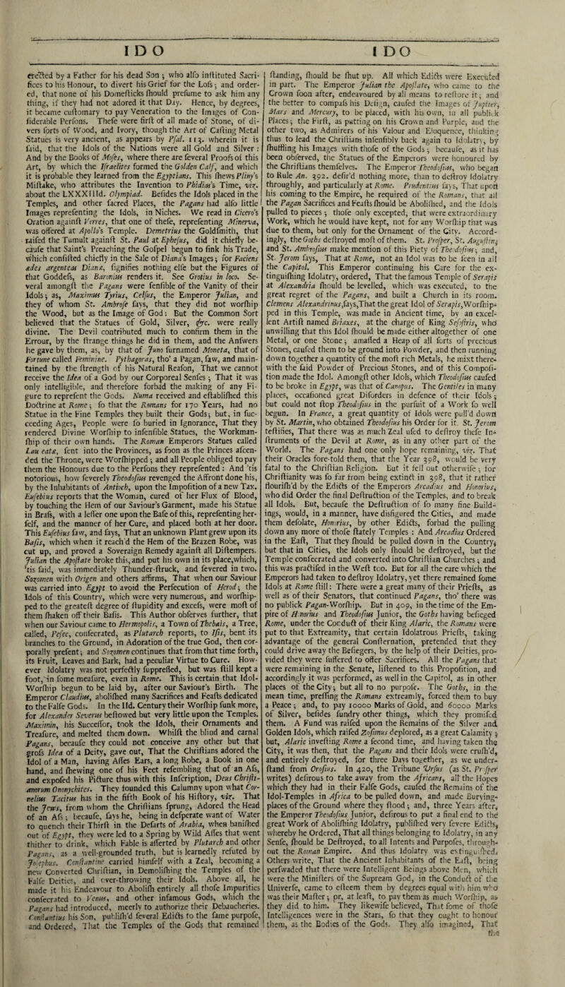 erected by a Father for his dead Son ; who alfo inftituted Sacri* fices to his Honour, to divert liis Grief for the Lofs •, and order¬ ed, that none of his Domefticks (hould prefume to ask him any thing, if they had not adored it that Day. Hence, by degrees, it became cuftomary to pay Veneration to the Imiges of Con- liderable Perfons. Thefc were firft of all made of Stone, of di¬ vers forts of tVood, and Ivory, though the Art of Carting Metal Statues is very ancient, as appears by Pfal. 115. wherein it is faid, that the Idols of the Nations were all Gold and Silver ; And by the Books of Mofes, where there are feveral Proofs of this Art, by which the Ifraelites formed the Golden Calf, and which it is probable they learned from the Egyptians. This Ihews Pliny's Mirtake, who attributes the Invention to Phidias's Time, vi^. about the LXXX11 Id. Olympiad. Beiides the Idols placed in the Temples, and other facred Places, the Pagans had alfo little' Images reprefenting the Idols, in Niches. We read in Cicero's Oration againrt Venes, that one of thefe, reprefenting Minerva, was offered at Apollo's Temple. Demetrius the Goldfmith, that raifed the Tumult againrt St. Paul at Ephefus, did it chiefly be- caufe that Saint’s Preaching the Gofpel begun to fink his Trade, Tillich confifted chiefly in the Sale of Diana’s Images; for Faciens ades argenteas Dianx, fignihes nothing elfc but the Figures of that Goddefs, as Baronins renders it. See Grotius in loco. Se¬ veral amongft the Pagans were fenfible of the Vanity of their Idols; as, Alaxiitm Tyrius, Celfus, the Emperor Julian, and they of whom St. Ambrofe fays, that they did not worfhip the Wood, but as the Image of God; But the Common Sort believed that the Statues of Gold, Silver, <iyyc. were really divine. The Devil contributed much to confirm them in the Errour, by the rtrange things he did in them, and the Anfwers lie gave by them, as, by that of Juno furnamed Moneta, that of Fortune called Feminine. Pythagoras, tho’ a Pagan, faw, and main¬ tained by the ftrength of his Natural Reafon, That we cannot receive the Idea of a God by our Corporeal Senfes; That it was only intelligible, and therefore forbad the making of any Fi¬ gure to reprefent the Gods. Numa received and eftablifhed this Doftrine at Rome-, fo that the Romans for 170 Years, had no Statue in the Fine Temples they built their Gods; but, in fuc- ceeding Ages, People were fo buried in Ignorance, That they rendered Divine Worrtiip to infenfible Statues, the Workman- fhip of their own hands. The Roman Emperors Statues called Lau eaU, fent into the Provinces, as foon as the Princes afeen- ded the Throne, were Worfhipped ; and all People obliged to pay them the Honours due to the Perfons they reprefented : And ’tis notorious, how feverely Theodofim revenged the Affront done his, by the Inliabitants of Antioch, upon the Impofition of a new Tax. Eufebius reports that the Woman, cured of her Flux of Blood, by touching the Hem of our Saviour’s Garment, made his Statue in Brafs, with a lefi'er one upon the Bafe of this, reprefenting her- felf, and the manner of her Cure, and placed both at her door. This Eufebius faw, and fays. That an unknown Plant grew upon its Bafts, which when it reach’d the Hem of the Brazen Robe, was cut up, and proved a Soveraign Remedy againrt all Dirtempers. Julian the Apoftate broke this, and put his own in its place,which, ’tis faid, was immediately Thunder-ftruck, and fevered in two. Soxpmen witli Origen and others affirms. That when our Saviour was carried into Egypt to avoid the Perfecution of Herod; the Idols of this Country, which were very numerous, and vvorrtiip- ped to the greatert degree of rtupidity and excefs, were mort of them rtiaken off their Bafis. This Author obferves further, that when our Saviour came to Hermopolis, a Town of Thebais, a Tree, called, Pefec, confecrated, as Plutarch reports, to Jfis, bent its branches to the Ground, in Adoration of the true God, then cor¬ porally prefent; and Sozomen continues that from that time forth, its Fruit, Leaves and Bark, had a peculiar Virtue to Cure. How¬ ever Idolatry was not perfeftly fupprefled, but was ftill kept a foot,'in fomc meafure, even in Rome. This is certain that Idol- Worrtiip begun to be laid by, after our Saviour’s Birth. The Emperor Claudius, aboliflied many Sacrifices and Feafts dedicated to the Falfe Gods. In the Ild. Century their Worrtiip funk more, for Alexander Severm bellowed but very little upon the Temples. Maximin, his SuccetTor, took the Idols, their Ornaments and Treafure, and melted them down. Whilft the blind and carnal Fagans, becaufe they could not conceive any other but that grofs Idea of a Deity, gave out. That the Clirirtians adored the Idol of a Man, having Artes Ears, a long Robe, a Book in one hand, and rtiewing one of his Feet refembling that of an Afs, and expofed his Pifture thus with this Infeription, Deus Chrifti- anorum Ononychites. They founded this Calumny upon what Cor- nelius Tacitus has in the fifth Book of his Hirtory, vix. That the Jerrs, from whom the Chrirtians fprung. Adored the Head of an Afs; bccaufe, fays he, Iieing in defperate want of Water to quench their Thirrt in the Defarts of Arabia, when banirticd out of Egypt, tliey were led to a Spring by Wild Artes that went thither to drink, which Fable is alferted by Plutarch and other Pagans, as a well-grounded truth, but is learnedly refuted by Joiephus. Cenflantine carried himfelf with a Zeal, becoming a new Converted Clirirtian, in Demolirtiiiig the Temples of the Falfe Deities, and cver-tlirowing their Idols. Above all, he made it his Endeavour to Abolirti entirely all thofe Impurities confecrated to Fenns, and other infamous Gods, which the Pagans had introduced, meerly to authorize their Debaucheries. Conllantius his Son, puhlirti’d feveral Edidfs to the fame purpofe, and Ordered, ’I hat the Temples of the Gods that remained rtanding, rtiould be Ihut up. All which Edidfs were Executed in part. The Emperor Julian the Apojlate, who came to die Crown foon after, endeavoured by all means to rcllorc it; and tile better to compafs his Dciign, caufed the Images of Jupiter, Mars and Mercury, to be placed, with his own, in all publi; k Places; the Firrt, as putting on his Crown and Purple, and the other two, as Admirers of his Valour and Eloquence, thinking thus to lead the Chrirtians infenfibly back again to Idolatn, by rtiulfling his Images with thofe of the Gods; becaufc, as it has been obferved, the Statues of the Emperors were honoured by the Chrirtians themfelves. The Emperor Tkeodofius, who began to Rule An. ^92. defir’d nothing more, than to deftroy Idolatry throughly, and particularly at Rome. Prudentins fa)s. That upon his coming to the Empire, he required of the Romans, that ail the Pagan Sacrifices and Fearts rtiould be Abolilhed, and the Idols pulled to pieces; thofe only excepted, that were extraordinary Work, which he would have kept, not for any Worrtiip that was due to them, but only for the Ornament of the City. Accord¬ ingly, the Goths dertroyed mort of them. St, Profper, St. Auguiiirn and St. Ambrofuss make mention of this Piety of The doftns-, and, St Jerom fays. That at Rome, not an Idol was to be feen in ail the Capitol. This Emperor continuing his Care for the ex- tinguirtiing Idolatry, ordered, That the famous Temple of Serapis at Alexandria rtiould be levelled, which was executed, to the great regret of the Pagans, and built a Church in its room. Clemens Alexandrtnus,U)s,lhiX. the great Idol of 5'er<i;)/j',Worrtiip- ped in this Temple, was made in Ancient time, by an excel¬ lent Artift named Briaxes, at the charge of King Sefjiris, vvhd unwilling that this Idol rtiould be made either altogether of one Metal, or one Stone; amarted a Heap of all forts of precious Stones, caufed them to be ground into Powder, and then running down together a quantity of the mort rich Metals, he mixt there¬ with the faid Powder of Precious Stones, and of this Compoli- tion made the Idol. Amongrt other Idols, which Thcodofnss caufed to be broke in Egypt, was that of Campus. The Gentiles in many places, occafioned great Diforders in defence of their Idols; but could not flop Theodofuis in the purfuit of a Work fo well begun. In France, a great quantity of Idols were pull’d down by St. Martin, who obtained Theodofius his Order for it. St. Jerom tertifies, That there was as much Zeal ufed to dertroy thefc In- rtruments of the Devil at Rome, as in any other part of the World. The Pagans had one only hope remaining, vix- That their Oracles fore-told them, that the Year 598, would be very fatal to the Clirirtian Religion. But it fell out otherwile ; for Clirirtianity was fo far from being extindf in 598, that it rather flourifh’d by the Edifts of the Emperors Arcadius and Honorius, who did Order the final Dertruftion of the Temples, and to break all Idols. But, becaufe the Dertrurtion of fo many fine Build¬ ings, would, in a manner, have disfigured the Cities, and made them defolate, Honorius, by other Edifts, forbad the pulling down any more of thofe ftately Temples : hwA. Arcadius Ordered in the Eaft, That they rtiould be pulled down in the Country^ but that in Cities, the Idols only rtiould be dertroyed, but the Temple confecrated and converted into Clirirtian Churches; and this was praftifed in the Weft too. But for all the care which the Emperors had taken to dertroy Idolatry, yet there remained fome Idols at Rome rtill: There were a great many of their Prierts, as well as of their Senators, that continued Pagans, tho’ there was no publick Pagan-Worlhip. But in 409, in the time of the Em¬ pire of H norius and Tbeodofus Junior, the Goths having befieged Rome, under the Corduft of their King yl/<aWc, Romans were put to that Extreamity, that certain Idolatrous Prierts, taking advantage of the general Conrternation, pretended that they could drive away the Befiegers, by the help of their Deities, pro¬ vided they were futfered to offer Sacrifices. All the Pagans that were remaining in the Senate, lirtened to this Propofition, and accordingly it was performed, as well in the Capitol, as in other places of the City; but all to no purpofe. The Goths, in the mean time, prefTing the Romans extreamly, forced them to buy a Peace; and, to pay 10000 Marks of Gold, and doooo Marks of Silver, befides fundry other things, which they promifed them. A Fund was raifed upon the Remains of the Silver and. Golden Idols, which raifed Zofmus deplored, as a great Calamity ; but, Alaric inverting Rome a fecond time, and having taken the City, it was then, that the Pagans and their Idols were crurti’d, and entirely dertroyed, for three Days together, as we under- rtand from Orofius. In 420, the Tribune Vrfus (as St. Pr [per writes) defirous to take away from the Africans, all the Hopes which they had in their Falfe Gods, caufed the Remains of the Idol-Temples in Africa to be pulled down, and made Burying- places of the Ground where they flood; and, three Years after, the Emperor Theodofius Junior, defirous to put a final end to the great Work of Abolirtiing Idolatry, publirtied very fevere Edidls, whereby he Ordered, That all things belonging to Idolatry, in any Senfe, rtiould be Dertroyed, to all Intents and Purpofes, tlirough- out the Roman Empire. And thus Idolatry was e\tingui!Vcd< Others write, That the Ancient Inhabitants of the Eart, tving perfwaded that there were Intelligent Beings above Me n, which were the Minirters of the Supream God, in the Conduft of the Llniverfe, came to erteem them by degrees equal with him who was their Matter; or, at leart, topavthenvas much Worrtiip, as they did to him. They likewife believed, Th.it fome of thofe Intelligences were in the Stars, fo that they ought to honour them, as the Bodies of the Gods, Tliey alfo imagined, That