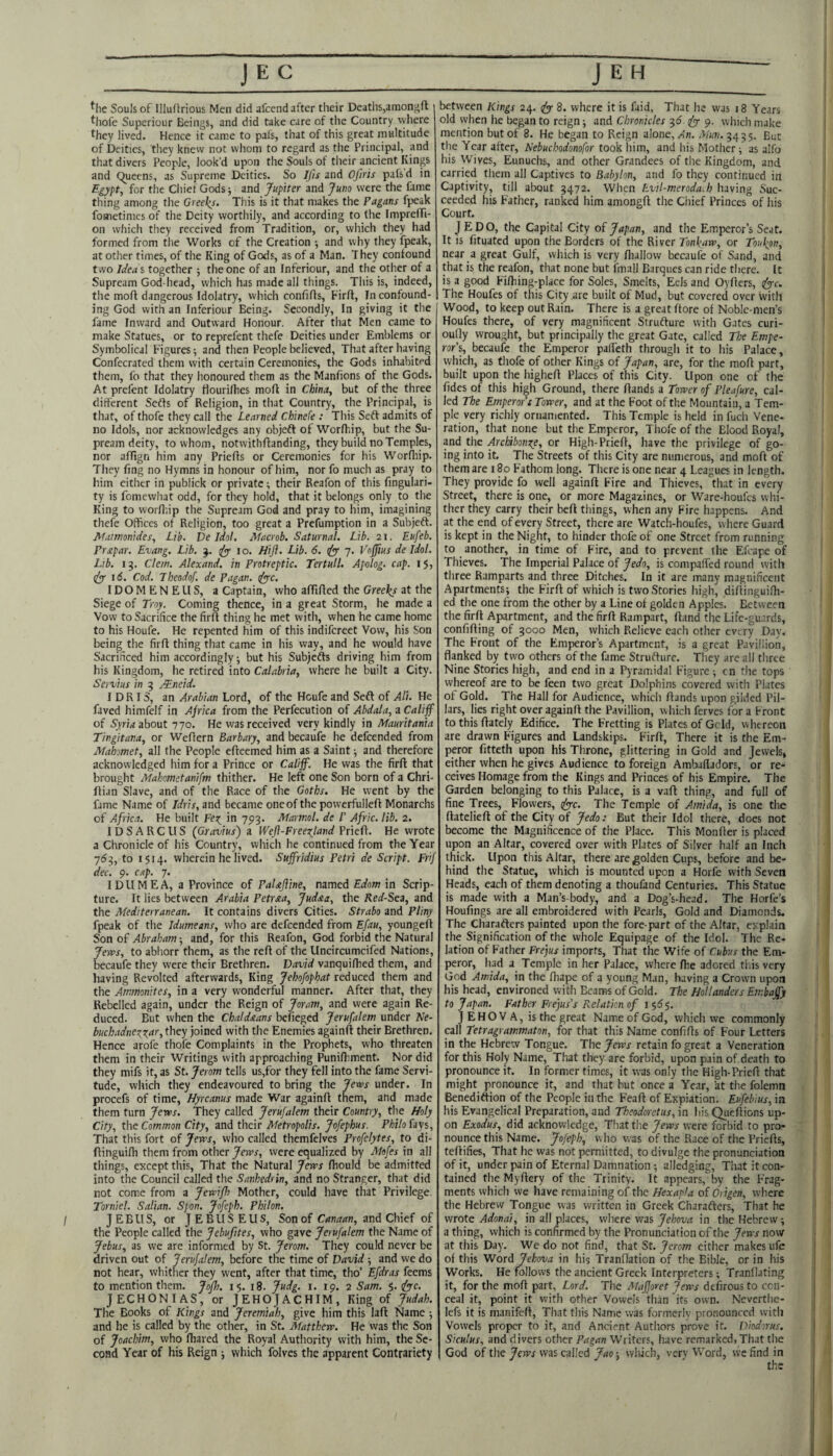 JEC ^he Souls of Illuftrious Men did afcend after their Deaths,amongfl tliofe Superiour Beings, and did take care of the Country vyhere they lived. Hence it carce to pafs, that of this great multitude of Deities, they knevv not whom to regard as the Principal, and that divers People, look’d upon the Souls of tlieir ancient Kings and Queens, as Supreme Deities. So Ifis and Ofiris pafs'd in Egypt, for the Chief Gods j and Jupiter and Juno were the fame thing among the Greeks. This is it that makes the Pagans fpeak fometimes of the Deity worthily, and according to the FmprefTi- on which they received from Tradition, or, vvliich they had formed from the Works of the Creation •, and why they fpeak, at other times, of the King of Gods, as of a Man. They confound tvvo Ideas together j the one of an Inferiour, and the other of a Supream God-head, which has made all things. Tin's is, indeed, the moft dangerous Idolatry, which confifls, Firft, In confound¬ ing God with an Inferiour Being. Secondly, In giving it the fame Inward and Outward Honour. After that Men came to make Statues, or to reprefent thefe Deities under Emblems or Symbolical Figures-, and then People believed. That after having Confecrated them with certain Ceremonies, the Gods inhabited them, fo that they honoured them as the Manfions of the Gods. At prefent Idolatry tlourilhes moft in China, but of the three different Sefts of Religion, in that Country, the Principal, is that, of thofe they call the Learned Chinefe : This Sett admits of no Idols, nor acknowledges any objeft of Worftiip, but the Su¬ pream deity, to whom, notwithftanding, they build no Temples, nor aftlgn him any Priefts or Ceremonies for his Worfthp. They fing no Hymns in honour of him, nor fo much as pray to him either in publick or private; their Reafon of this fingulari- ty is fomewhat odd, for they hold, that it belongs only to the King to worft-.ip the Supream God and pray to him, imagining thefe Offices of Religion, too great a Prefumption in a Subjeft. Mamonides, Lib, De Idol. Macrob. Saturnal. Lib. 21. Eufeb. Prxpar. Evang. Lib. j. 10. Hiji. Lib. 6. (fy 7. Vojjius de Idol. Lib. 13. Clew. Alexand. in Protreptic. Ter full. Apdog. cap. 15, id. Cod. Theodof. de Pagan, ^c. ID O M E N E U S, a Captain, who aftlfted the Greeks at the Siege of Troy. Coming thence, in a great Storm, he made a Vow to Sacrifice the firft thing he met with, when he came home to his Houfe. He repented him of this indifereet Vow, his Son being the firft thing that came in his way, and he would have Sacrificed him accordingly-, but his Subjefts driving him from his Kingdom, he retired into Calabria, where he built a City. Servius in 5 j¥.neid. IDRIS, an Arabian Lord, of the Houfe and Sefl of AU. He faved himfelf in Ajrlca from the Perfecution of Abdala, a Califf of Sjfrw about 770. He was received very kindly in Mauritania Tingitana, or Weftern Barbary, and becaufe he defeended from Mahomet, all the People efteemed him as a Saint ■, and therefore acknowledged him for a Prince or Califf. He was the firft that brought Mahometanifm thither. He left one Son born of a Chri- ftian Slave, and of the Race of the Goths. He went by the fame Name of Idris, and became oneof the powcrfulleft Monarchs of Africa. He built Fex^ in 793. Marwol. de /’ Afric. lib. 2. IDSARCUS (Gjravius) a Weft-FreeT^land Prieft. He wrote a Chronicle of his Country, which he continued from the Year 763, to 1514. wherein he lived. Suffridius Petri de Script. Frif dec. 9. cap. 7. IDUMEA, a Province of PaUJline, named Edom in Scrip¬ ture. It lies between Arabia Petraa, Judxa, the Red-Sea, and the Mediterranean. It contains divers Cities. Strabo and Pliny fpeak of the Idumeans, who are defeended from Efau, youngeif Son of Abraham-, and, for this Reafon, God forbid the Natural Jervs, to abhorr them, as the reft of the Uncircumcifed Nations, becaufe they were their Brethren. David vanquilhed them, and having Revolted afterwards. King Jehofophat reduced them and the Ammonites, in a very wonderful manner. After that, they Rebelled again, under the Reign of Joram, and were again Re¬ duced. But when the Chaldaans beneged Jerufalem under Ne- buchadnez^X.nr, they joined with the Enemies againft their Brethren. Hence arofe thofe Complaints in the Prophets, who threaten them in their Writings with approaching Punifhment. Nor did they mifs it, as St. Jerom tells us,for they fell into the fame Servi¬ tude, which they endeavoured to bring the Jews under. In procefs of time, Hyreanus made War againft them, and made them turn Jews. They called Jerufalem their Country, the Holy City, the Common City, and their Metropolis. Jofephus. Philo fays. That this fort of Jews, who called themfelves Profelytes, to di- ftinguifh them from other Jews, were equalized by Mefes in all things, except this. That the Natural Jews fhould be admitted into the Council called the Sanhedrin, and no Stranger, that did not come from a Jewijh Mother, could have that Privilege. Torniel. Salian. Spon. Jofeph. Philon. I J E B ll S, or I E B U S E U S, Son of Canaan, and Chief of the People called the Jebufites, who gave Jerufalem the Name of Jebus, as we are informed by St. Jerom. They could never be driven out of Jerufalem, before the time of David -, and we do not hear, whither they went, after that time, tho’ Efdras feems to mention them. Jo/h. 15. 18. Judg. i. 19. 2 Sam. 5. fyc. JECHONIAS, or JEHOJACHIM, King of Judah. The Books of Kings and Jeremiah, give him this laft Name and he is called by the other, in St. Matthew. He vvas the Son of Joachim, who fliared the Royal Authority with him, the Se¬ cond Year of his Reign which folves the apparent Contrariety J E H between Kings 24. fyy 8. where it is faid, That he was 18 Years old when he began to reign -, and Chronicles 3(5 ^ 9. which make mention but of 8. He began to Reign alone,/In. Mun. 3435. But the Year after, Nebuebodonofor took him, and his Mother; as alfo his Wives, Eunuchs, and other Grandees of the Kingdom, and carried them all Captives to Babylon, and fo they continued in Captivity, till about 3472. When Evil-meroda.b having Suc¬ ceeded his Father, ranked him amongft the Chief Princes of his Court. JEDO, the Capital City of Japan, and the Emperor’s Seat. It is fituated upon the Borders of the River Tonkaw, or Toukon, near a great Gulf, which is very fliallow becaufe of Sand, and that is the reafon, that none but fmall Barques can ride there. It is a good Fiftiing-place for Soles, Smelts, Eels and Oyfters, fyc. The Houfes of this City are built of Mud, but covered over with Wood, to keep out Rain. There is a great ftore of Noble-men’s Houfes there, of very magnificent Strufture with Gates curi- oully wrought, but principally the great Gate, called The Empe¬ ror's, becaufe the Emperor paffeth through it to his Palace, which, as thofe of other Kings of Japan, are, for the moft part, built upon the higheft Places of this City. Upon one of the fides of this high Ground, there ftands a Tower of Pleafure, cal¬ led The Emperors Tower, and at the Foot of the Mountain, a Tem¬ ple very richly ornamented. This Temple is held in fucli Vene¬ ration, that none but the Emperor, Thofe of the Blood Royal, and the Archibonr^e, or High-Prieft, have the privilege of go¬ ing into it. The Streets of this City are numerous, and moft of them are 180 Fathom long. There is one near 4 Leagues in length. They provide fo well againft Fire and Thieves, that in every Street, there is one, or more Magazines, or Ware-houfes whi¬ ther they carry their beft things, when any Fire happens. And at the end of every Street, there are Watch-houfes, where Guard is kept in the Night, to hinder thofe of one Street from running to another, in time of Fire, and to prevent the Efcape of Thieves. The Imperial Palace of Jedo, is compaffed round with three Ramparts and three Ditches. In it are many magnificent Apartments; the Firft of which is two Stories high, diftinguifh- ed the one from the other by a Line of golden Apples. Between the firft Apartment, and the firft Rampart, ftand the Life-guards, confifting of 3000 Men, which Relieve each other every Day. The Front of the Emperor’s Apartment, is a great Pavillion, flanked by two others of the fame Strufture. They are all three Nine Stories high, and end in a Pyramidal Figure ; cn the tops whereof are to be feen two great Dolphins covered with Plates of Gold. The Hall for Audience, which ftands upon gilded Pil¬ lars, lies right over againft the Pavillion, which ferves for a Front to this ftately Edifice. The Fretting is Plates of Geld, whereon are drawn Figures and Landskips. Firft, There it is the Em¬ peror fitteth upon his Throne, glittering in Gold and Jewels, either when he gives Audience to foreign Ambafladors, or re¬ ceives Homage from the Kings and Princes of his Empire. The Garden belonging to this Palace, is a vaft thing, and full of fine Trees, Flowers, tfyyc. The Temple of Amida, is one the ftatelieft of the City of Jedo: But their Idol there, does not become the Magnificence of the Place. This Monfter is placed upon an Altar, covered over with Plates of Silver half an Inch thick. Upon this Altar, there are golden Cups, before and be¬ hind the Statue, which is mounted upon a Horfe with Seven Heads, each of them denoting a thoufand Centuries. This Statue is made with a Man’s-body, and a Dog’s-head. The Horfe’s Houfings are all embroidered with Pearls, Gold and Diamonds. The Charafters painted upon the fore part of the Altar, explain the Signification of the whole Equipage of the Idol. The Re¬ lation of Father Frejus imports. That the Wife of Cubus the Em¬ peror, had a Temple in her Palace, where fhe adored tl.is very God Amida, in the fhape of a young Man, having a Crown upon his head, environed with Beams of Gold. The Hollanders Embaffy to Japan. Father Frejus's Relation of i §53. J EHO V A, is the great Nam.e of God, which we commonly call Tetragrammaton, for that this Name confifts of Four Letters in the Hebrew Tongue. The Jews retain fo great a Veneration for this Holy Name, That they are forbid, upon pain of death to pronounce it. In former times, it was only the High-Prieft that might pronounce it, and that but once a Year, at the folemn Benediftion of the People in the Feaft of Expiation. Eufebius, in his Evangelical Preparation, and Theodoretus, in his Queftions up¬ on Exodus, did acknowledge. That the Jews were forbid to pro¬ nounce this Name. Jofeph, who was of the Race of the Priefts, teftifies. That he was not permitted, to divulge the pronunciation of it, under pain of Eternal Damnation; alledging, That it con¬ tained the Myftery of the Trinity. It appears, by the Frag¬ ments which we have remaining of the Hexapla of Origen, where the Hebrew Tongue was written in Greek Charafters, That he wrote Adonai, in all places, where was Jebova in the Hebrew; a thing, which is confirmed by the Pronunciation of the Jews now at this Day. We do not find, that St. Jerom either makes ufe ol this Word Jehmia in his Tranflation of the Bible, or in his Works. He follows the ancient Greek Interpreters; Tranllating it, for the moft part, Lord. The Mafjoret Jews dtfirous to cen- ceal it, point it with other Vowels than its own. Neverthe- lefs it is manifeft. That this Name was formerly pronounced with Vowels proper to it, and Ancient Authors prove it. Diodorus. Siculus, and divers other Pagan Writers, have remarked, That the God of the Jews vvas called Jao-, which, very Word, we find in