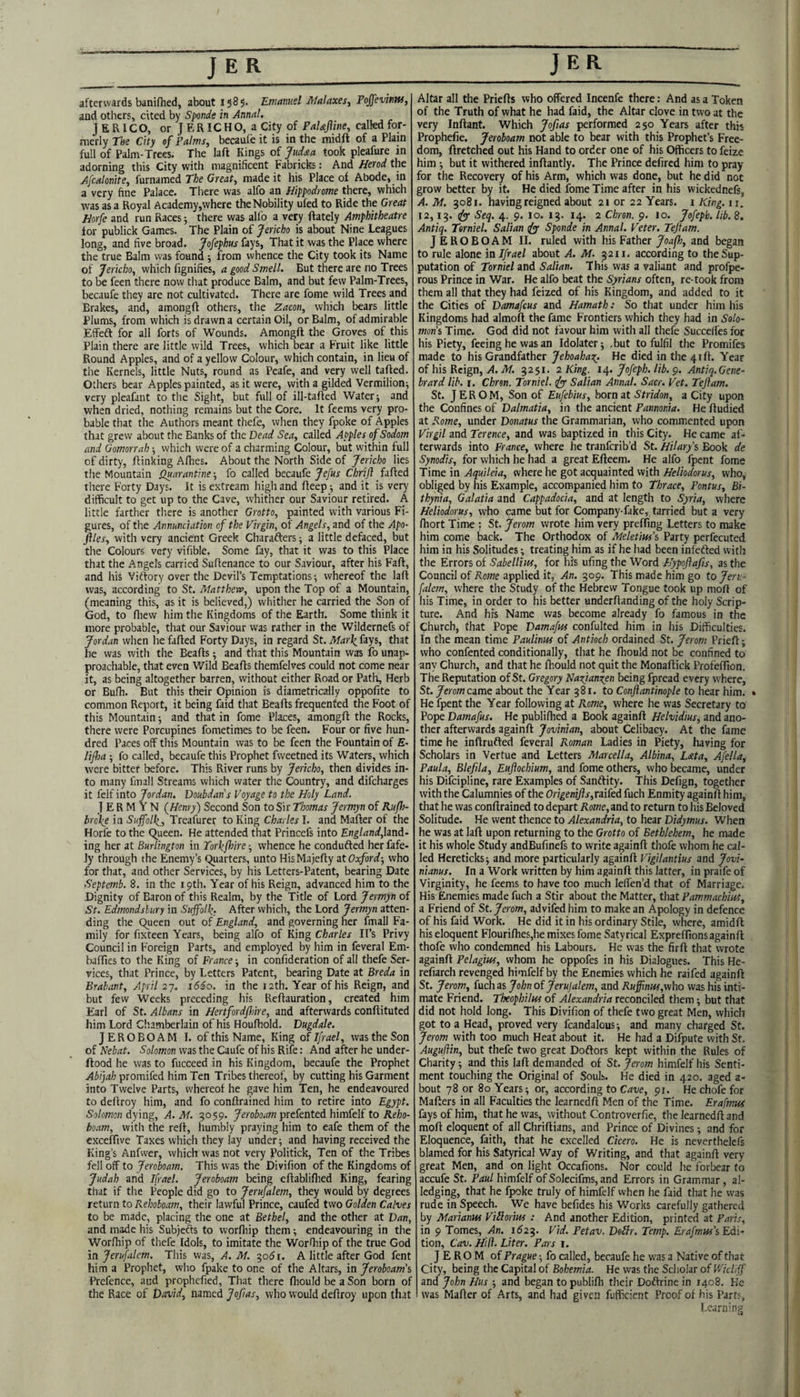 afterwards banifhed, about 1585. Emanud Malaxes, Pojfevititti, and others, cited by Sponde in Anna!. J E RIC O, or J E RIC H O, a City of Pal&jline, called for¬ merly The City sf Palms, becaufe it is in the midft of a Plain full of Palm-Trees. The laft Kings of Judsia took pleafure in adorning this City with magnificent Fabricks: And Herod the Afcalonite, furmmei The Great, made it his Place of Abode, in a very fine Palace. There was alfo an Hippodrome there, which was as a Royal Academy,where the Nobility ufed to Ride the Great Horfe and run Races 5 there was allb a very ftately Amphitheatre for publick Games. The Plain of Jericho is about Nine Leagues long, and five broad. Jofephus fays, That it was the Place where the true Balm was found ; from whence the City took its Name of Jericho, which fignifies, a good Smell. But there are no Trees to be feen there now that produce Balm, and but few Palm-Trees, becaufe they are not cultivated. There are fome wild Trees and Brakes, and, amongft others, the Zacon, which bears little Plums, from which is drawn a certain Oil, or Balm, of admirable Effeft for all forts of Wounds. Amongft the Groves of this Plain there are little wild Trees, which bear a Fruit like little Round Apples, and of a yellow Colour, which contain, in lieu of the Kernels, little Nuts, round as Peafe, and very well tailed. Others bear Apples painted, as it were, with a gilded Vermilion^ very pleafant to the Sight, but full of ill-tafted Water; and when dried, nothing remains but the Core. It feems very pro¬ bable that the Authors meant thefe, when they fpoke of Apples that grew about the Banks of the Dead Sea, called Apples of Sodom and Gomorrah; which were of a charming Colour, but within full of dirty, flinking Afhes. About the North Side of Jericho lies the Mountain Quarantine; fo called becaufe Jefus Chrifi failed there Forty Days. It is extream high and ileep; and it is very difficult to get up to the Cave, whither our Saviour retired. A little farther there is another Grotto, painted with various Fi¬ gures, of the Annunciation of the Virgin, of Angels, and of the Apo- files, with very ancient Greek Charafters; a little defaced, but the Colours very vifible. Some fay, that it was to this Place that the Angels carried Suflenance to our Saviour, after his Fail, and his Vitlory over the Devil’s Temptations-, whereof the lail was, according to St. Matthen’, upon the Top of a Mountain, (meaning this, as it is believed,) whither he carried the Son of God, to fliew him the Kingdoms of the Earth, Some think it more probable, that our Saviour was rather in the Wildernefs of Jordan when he failed Forty Days, in regard St. Mar\ fays, that he was with the Beails; and that this Mountain was fo unap¬ proachable, that even Wild Beails themfelves could not come near it, as being altogether barren, without either Road or Path, Herb or Bufh. But this their Opinion is diametrically oppofite to common Report, it being faid that Beails frequented the Foot of this Mountain; and that in fome Places, amongil the Rocks, there were Porcupines fometimes to be feen. Four or five hun¬ dred Paces off this Mountain was to be feen the Fountain of E- lifia ; fo called, becaufe this Prophet fvveetned its Waters, which were bitter before. This River runs by Jericho, then divides in¬ to many fmall Streams which water the Country, and difcharges it feif into Jordan, Doubdans Voyage to the Holy Land. J E R M Y N {Henry') Second Son to Sir Thomas Jermyn of Rufh- broke in Suffolk^, Treafurer to King Charles I. and Mailer of the Horfe to the C^ueen. He attended that Princefs into land¬ ing her at Burlington in Torkfinre; whence he condufted her fafe- ly through the Enemy’s Quarters, unto HisMajefly at Oxford-, who for that, and other Services, by his Letters-Patent, bearing Date Septemb. 8. in the 19th. Year of his Reign, advanced him to the Dignity of Baron of this Realm, by the Title of Lord Jermyn of St. Edmondslury in Suffolk- After which, the Lord Jermyn atten¬ ding the Queen out of England, and governing her fmall Fa¬ mily for iixteen Years, being alfo of King Charles IPs Privy Council in Foreign Parts, and employed by him in feveral Em- baffies to the King of France -, in confideration of all thefe Ser¬ vices, that Prince, by Letters Patent, bearing Date at Breda in Brabant, April 27. 1660. in the 12th. Year of his Reign, and but few Weeks preceding his Reflauration, created him Earl of St. Albans in Hertfordflnre, and afterwards conftituted him Lord Chamberlain of his Houfhold. Vugdale. JEROBOAM I. of this Name, King of Ifrael, was the Son of Hebat, Solomon was the Caufe of his Rife: And after he under¬ flood he was to fucceed in his Kingdom, becaufe the Prophet Abijah promifed him Ten Tribes thereof, by cutting his Garment into Twelve Parts, whereof he gave him Ten, he endeavoured to deflroy him, and fo conftrained him to retire into Egypt. Solomon dying, A. M. 5059. JeroWK prefented himfelf to Reho- boam, with the refl, humbly praying him to cafe them of the exceffive Taxes which they lay under; and having received the King’s Anfwer, which was not very Politick, Ten of the Tribes fell off to Jeroboam. This was the Divifion of the Kingdoms of Judah and Ifael. Jeroboam being eflabliflied King, fearing that if the People did go to Jerufalem, they would by degrees return to Rehoboam, their lawful Prince, caufed two Golden Calves to be made, placing the one at Bethel, and the other at Dan, and made his Subjects to worfhip them; endeavouring in the Worfhip of thefe Idols, to imitate the Worffiip of the true God in Jerufalem, This was, A. M. 305 r. A little after God fent him a Prophet, who fpake to one of the Altars, in Jerobo-arn'i Prefence, aud prophefied. That there fhould be a Son born of the Race of David, named Jofias, who would deflroy upon that Altar all the Priefls who offered Incenfe there: And as a Token of the Truth of what he had faid, the Altar clove in two at the very Inflant. Which Jofias performed 250 Years after this Prophefie. Jeroboam not able to bear with this Prophet’s Free¬ dom, flretched out his Hand to order one of his Officers to feize him ; but it withered inflantly. The Prince defired him to pray for the Recovery of his Arm, which was done, but he did not grow better by it. He died fome Time after in his wickednefs, A. M. 3081. having reigned about 21 or 22 Years, i King. 11. 12,13. ^ Sec{, 4. 9. 10. 13. 14. 2 Chren. 9. 10. Jofeph, Lib. 8. Antiq. Torniel. Saltan is Sponde in Annal. Veter. Tejtam. JEROBOAM II. ruled with his Father Joafi, and began to rule alone in Ifrael about A. M. 3211. according to theSup- putation of 7ornze/and Salian. This was a valiant and profpe- rous Prince in War. He alfo beat the Syrians often, re took from them all that they had feized of his Kingdom, and added to it the Cities of Damafeus and Hamath: So tliat under him his Kingdoms had almofl the fame Frontiers which they had in Solo¬ mons Time. God did not favour him with all thefe Succelfes for his Piety, feeing he was an Idolater; .but to fulfil the Promifes made to his Grandfather Jehoahax. He died in the 41 ft. Year of his Reign, yf. jlf. 3251. 2 King. ir^. Jofeph. lib. Antiq.Gene- brard lib. r. Chren. Torniel. is Salian Annal. Sacr. Vet. Teftam. St. JEROM, Son of Eufebius, born at Stridon, a City upon the Confines of Dalmatia, in the ancient Pannonia. He ftudied at Rome, under Donatus the Grammarian, who commented upon Virgil znd Terence, and was baptized in this City. He came af¬ terwards into France, where he tranferib’d St. Hilary’s Book de Synodis, for which he had a great Efteem. He alfo fpent fome Time in Aquileia, where he got acquainted with Heliodorus, who, obliged by his Example, accompanied him to Thrace, Pontus, Bi- thynia, Galatia and Cappadocia, and at length to Syria, where Heliodorus, who came but for Company-fake, tarried but a very fhort Time ; St. jerom wrote him very prefting Letters to make him come back. The Orthodox of Mektiw’s Party perfecuted him in his Solitudes; treating him as if he had been infefted with the Errors of Sabellm, for his ufing the Word Hypoflafis, as the Council of Rome applied it, An. 309. This made him go to Jen: - falem, where tlie Study of the Hebrew Tongue took up moft of his Time, in order to his better underftanding of the holy Scrip¬ ture. And his Name was become already fo famous in the Church, that Pope Damafus confulted him in his Difficulties. In the mean time Paulinus of Antioch ordained St. Jerom Prieft; who confented conditionally, that he fhould not be confined to any Church, and that he fhould not quit the Monaftick Profeftion. The Reputation of St. Gregory Najtanzen being fpread every where, St. Jerom ame about the Year 381. to Confiantinople to hear him. • He fpent the Year following at Rome, where he was Secretary to Pope Damafus. He publifhed a Book againft Helvidius, and ano¬ ther afterwards againft Jovinian, about Celibacy. At the fame time he inflrufted feveral Roman Ladies in Piety, having for Scholars in Vertue and Letters Marcella, Albina, Lata, Afella, Paula, Blefila, Euftochium, and fome others, who became, under his Difeipline, rare Examples of Sanftity. This Defign, together with the Calumnies of the Origenifls,nited fuch Enmity againft him, that he was conftrained to depart Rome, and to return to his Beloved Solitude. He went thence to Alexandria, to hear Didymus. When he was at laft upon returning to the Grotto of Bethlehem, he made it his whole Study andBufinefs to write againft thofe whom he cal¬ led Hereticks; and more particularly againft Vigilantius and Jovi- nianus. In a Work written by him againft this latter, in praife of Virginity, he feems to have too much leffen’d that of Marriage. His Enemies made fuch a Stir about the Matter, that Pammachini, a Friend of St. Jerom, advifed him to make an Apology in defence of his faid Work. He did it in his ordinary Stile, where, amidfl his eloquent Flourifhes,he mixes fome Satyrical Expreffions again ft thofe who condemned his Labours. He was the firft that wrote againft Pelagitts, whom he oppofes in his Dialogues. This He- refiarch revenged himfelf by the Enemies which he raifed againft St. Jerom, fuch as John of Jerujalem, and Ruffinm,v/ho was his inti¬ mate Friend. Theophilits of Alexandria reconciled them; but that did not hold long. This Divifion of thefe two great Men, which got to a Head, proved very fcandalous; and many charged St. Jerom with too much Heat about it. He had a Difpute with St. Augufiin, but thefe two great Doflors kept within the Rules of Charity; and this laft demanded of St. Jerom himfelf his Senti¬ ment touching the Original of Souls. He died in 420. aged a- bout 78 or 80 Years; or, according to Cave, 91. He chofe for Mafters in all Faculties the learnedft Men of the Time. Erafmus fays of him, that he was, without Controverfie, the learnedft and moft eloquent of all Chriftians, and Prince of Divines; and for Eloquence, faith, that he excelled Cicero. He is neverthelefs blamed for his Satyrical Way of Writing, and that againft very great Men, and on light Occafions. Nor could he forbear to accufe St. Paul himfelf of Solecifms, and Errors in Grammar, al¬ ledging, that he fpoke truly of himfelf when he faid that he was rude in Speech. We have befides his Works carefully gathered by Mariaim ViHorm : And another Edition, printed at Paris, in 9 Tomes, An. 162^. Vid. Petav. DoLlr. Temp. Erafmw’s Edi¬ tion, Cav. Hifl. Liter. Pars i. JEROM of Prague; fo called, becaufe he was a Native of that City, being the Capital of Bohemia. He was the Scholar of V/icliff and John Hus ; and began to publifti their Doftrine in 1408. He was Mafter of Arts, and had given fufficient Proof of his Parts, Learning S.7