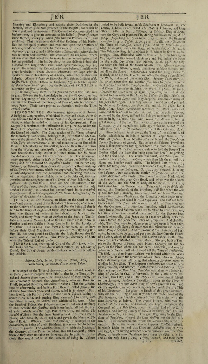 _JE II Learning and Elocution j and taught thole Doftrines in the Schools, vvliich /ofin preached in the Pulpits; for which he was imprifoned in Bohemia. The Council of Conjfance cited him before them^ to give an Account of his Belief. Jerom of Prague came thither, An. 1415. when John Hm was Prifoner there^ and publiflied. That he came to defend the Doftrine of his Mafter. But he tied quickly after, and vvas met upon the frontiers of Bohemia, and carried back to the Council, where he abjured, Septemb. 2?. 141 $. and a little after difappeared. After this he was re-taken near Bohemia, and condufted to Conflance, where all was done tliat could be to make him renounce again ; but having perllfled Hill in his Opinion, he was delivered into the Handsof the Magillratc, and burnt upon Saturday, May 30, 1415. He is faidat his Execution to have behaved himfelf with great fortitude. ABneas Sylvius. Ficolcmini, or Pope Pm If. fpeaks of him in liis Hiliory of Bohemia, where he mentions his Relapfe. /¥.neas Sylvius (fy Vubruvm Hji. Bohem. CochUus H'j}. Huffit. lib. 2. <fy 2;. Condi, de Conflance, Sejf. 6. 7. 21. Sponde dyy Ra’naldi in Annal. (fyyc. See the Relation of P O G G I LI S a Florentine, an Eye-VVitnefs. J EROM of Holy Faith, firff a /ew and then a Chriflian, was in great Effeem for his Knowledge in the Jewifl) Controverlies, in the Beginning of the XVth. Century; And for his Books againft the Errors of the Jews, and Talmud, which converted 5000 Jews. Thefe were printed at Franefort, under the Title, Hebrxo Mallix. JERONYMITES, alfo furnamed Hermites of St. Jerom : A Religious Congregation, effabliHied in Iia'y and Spain. Peter de Ptja laboured for it with extream Zeal in Italy, and one Thomas in Spain, whither he palTed with fome of his Companions. Pope Gregory Xf. confirmed this Inflitution in i???. or 74. under the Rule of St. Augulline. The Chief of the Order is at Lupiana, in the Diocefs of Toledo. The Congregation of St. Ifidore, whereof the Monuflery is at Seville, belongs to it ^ witli that of St. Law¬ rence it the nj'curial, built by the Liberality of Philip II. and that ofSt. whither Cil»ar/er V. retired about the Latter End of his Days. Thefe Monks are thus called, becaufe their Rule is drawn from the Works, and principally from the Letters of St. Jerom : Not becaufe this holy Doftor inllituted them; for St. Jerom founded no Order, nor left any particular Rule. The Jeronymites never appeared, either in Italy or Spain, before the XIVth. Cen¬ tury ; and firlf followed St. Augufline’% Order. But bather Loup D'Olivet, or Dolmedo, their General, projetted a Rule made up of St. Jerom\ Sentiments, which was approved of by Pope Martin V. who dil'penfed with the Jeronjmites not obferving that Rule of the Augulhr.es. Neverthelels, it is to be obferved, tiiat the Hermites of the Congregation of St. Jerom of Italy follow St. Au- gufline’% Rule to this Day. There was one Rule inferted in the Works of Sr. ferom, for the Nuns, which was not of this holy Doftor's making ; as Haften has demonfirated in his Monalllcl^ Difquifltions. B. de la Congregation de St. Maur. Abridgment of the Hiflory of the Order of St. Bennet. JERSEY, in Latin Cstfarea, an Ifland on the Coaff of Nor- m.mdy,and anciently part of theDukedom of Normandy,but annexed to the County of Southampton ; this and Guernfey being all that is left to the Kings of England of their large Dominions in France, from the Shoars of which it lies ateut five Miles to the Weft, and thirty from thofe of England to the South : The In¬ habitants fpeak a Norman kind of French : There are in it twelve Parillics and two Cafties: King Charles II. for the Loyalty of this Ifland, did in 166^. fend them a Silver Mace, to be born before their Chief Magiftrate. His- prefent Majefty King Wil- iiam III. has been pleafed to Dignifie the Right Honourable Ed¬ ward Lord Vifeount Villiers, now Principal Secretary of State with the Title of Earl of Jerfey. JERUSALEM, the Capkal City of the Holy Land, which the Turks call Cuts. It has divers other Names; as. The City of David, The City of Peace, bcfides thofe exprelTed in the follow¬ ing Diftich. Solyma, Lufa, Bethel, Jerofolyma, Jehus, Mlia, Vrbs Sacra, Jerufalem, dicitur atque Salem. ft belonged to the Tribe of Benjamin, but vvas looked upon as in 1ud£a-, and fo peopled with Priefts, that in the Time of Da¬ vid and Solomon there were no lefs than ^5oooof them there. It was commonly believed that Melchifcdech, who was King and Prieft, founded this City, and called it Salem: That the Jebufites took it afterwards, and built a Port therein, called Jebus; and of thefe two Names Jebus and Salem, called it Jerufzlem. Be it how it will, this Fort of Jshui did not hinder Jofl>ua% Taking it, about A. M. 2484. and putting King Adonixedeck to death, with four other Princes, his Allies, who vvithftood his Arms. After the Death of Jojhua, the Jebufites re-took it, but could not keep it long, becaufe the Ifraelites took it prefently, all but the Port ol Jehus, vvhich was the high Part of tlie City, and called The Citadel of Zion: For the fame Jebufites held it till ti e Time of David, who took it, A. M. 2985. and gave it the N.ime of The City of David. Whence it was, that althougli it belonged to the Ben]amites, as being of their Dividend, it was counted to belong to that of Judah. The Iflaelites lived in it, with the Natives of the Country, all the Time preceding this laft Conqueft ; either becaufe they were not able to drive out the Inhabitants, or be¬ caufe they would not be at the Trouble of doing it. Solomon J ER cauled to be built fcveral noble Struftures at Jerufalem; as. The Temple, a Royal Palace called The Houfe of Lebanon, and fome others. After liis Death, SbiJIiack^, or Sefoflris, King of Egypt, took the City, and plundered it, during Rehoboam's, Reign, A. M. 5054. Joa/h King of Ifrael took it again, under the Reign of Amaftah King ot Jud.ih, A. M. 5210. As did the Ajjyrians in the Time of Manaffeh, about And bv Nebuchadneyy^ar King ot Babylon, under the Reign of jehoiaebim, A. .M. ?4pi This Babylonian King left Zedekjah in it, whom he fettled as So¬ vereign. But, dilfatisried with his Conduft, he came back again to with a formidable Army; and beginning Lire Sregc on the loth. Day of the 10th Month, A. M ^44^. the City was taken the filth of the fourth Month. The Ajflnans getting in through the Fifh-Gate, made themfclves abfolutc Mailers, and put all to the Sword. Keburaradan caufed the King's Palace to be fired, as he did the Temple, and other Buildings; dcmolillied the Walls, and ruined the whole Citv. Seventy Years after, A. M. 3516. Cyrus fent the Captive ytova back to y/nwj, whore- built Jerufalem and the Temple, under the Conduit of Zerobabel and Ejdras: Nehcmiab finillnng the Work in 55^0. In ^519. Alexander the Great came up againft Jerufalem, and h.id it de¬ livered to him without Rclirtance by Jaddus tire High Prieft. In 3(529. Ptolemjtus Lagus took it by Surprize, and carried many of the Jews into Egypt. TiiisCity vvas again rc-t.;kcn and pillaged by Antiochus Epiphanes, An. Rom. $86. and A. M. 3886. But a little after, Jud.ts Macchahxus recovered it. Otlitr I’rinces ef Syria did their utmoft to reduce it, but to no purpefe. Pomper, provoked by the Jews, fuffered his Soldiers to commit great Dil- orders in it, An. Rom. 690. And Herod the Afcalonite. having got it in 717, did tlie like. Tis true that afterwards lie repaired ti e Damages, by the magnificent Buildings whicli he caufed to I e built in it. The laft Misfortune that befel this City vvas, A. (. 70. Titus befieged Jerufalem at the Time of the Solemnity of Safer, which drew an infinite Number of People from all the Parts of Judxa. Four Months after he feized the Temple on Sunday the fourth of Augufl. But before this Seizure, Provifions grew fo ftiort,that,after having been forc’d to a moft offenfive and naufeous Diet; Man's Flefn vvas made ufe of to feed the People.The Mother killed the Babe that hung upon her Breaft, tc- prolong Life for a few Days. Tire Temple was burnt, and Titus gave the Soldiers Liberty to burn the Ciry, vvhich then felt the utmoft tlut Flame and Plunder could inftift. The higheft Part oftheC.it', called The Fort of Sion, could have held out a long Time, but God delivered it to tlie ^ftegers. So that upon Septemb. 8. being the Sabbath, Titus vvas abfolute Mafter of Jerufalem, vvhich the Flames devoured afterwards. There vvas fcarce any Mark left of the Pla«e where this great City (food, and vvhich was the Queen of the Eafl, and the Seat of Religion for above iio'o Years, that David fixed his Throne there. Titus caufed to be abfolutcly ruined, this Murtherefs of the Prophets, fulfilling what the Son of God fore-told ; namely. That there flmld not he one Stone left upon another. Anno Chrifi 132. the Emperor Adrian began to re¬ build Jerufalem, and called it /F.Ua Capitolina; and fent out fome Forces againft the Jews, who revolted, and lifted thcmlclvcs un¬ der the Command of a notorious Impoftor, called Barchochebas. They had a fecond Subterranean City to retire to upon Occafion, but their Pre-cautions availed them not; for the Romans beat them fo vigoroully, that Judxa vvas in a manner wholly deferted. Adrian forbad the Jews the Entry of Jerufalem: And Eufebius adds, That they were forbidden even to look upon it from a-far, or from any high Place; fo much was this rebellious and opinio- native People defpifed. And to profane it to all Intents and Pur- pofes, he caufed to be cut, and put upon Bethlem Gzte the Figure of a Swine, which of all Beafts, this Nation abhors moft. The Emperor, not contented with that Mark of Slavery, built a Tem¬ ple to the Honour of Venus, upon Mount Calvary; one for Ju¬ piter, in tlie Place where our Saviour’s Tomb vvas; and one for AdonisJn Bethlehem: All vvhich flood till the Time of Confiantine. ’Tis faid, that then Mount Calvary wds inclofed within the Walls of the City, as were the Mountains of S'm;;, Gion, Acra and Moria, before its Ruin; this laft being that whereon Abraham went to facrifice his Son Ifaac. The Emperor Conflantine the Great re- peo¬ pled Jerufalem, and adorned it with divers faersd Edifices. Un¬ der the Empire of Heraclitus, Jerufalem vvas taken by Ckofroex If. King of Perfia, in <514. Afterwards, in tlie Vllth. or VIlItK Century, this City, and all the Holy Land, were almoft fubjetl to the Saracens, Mahomefs Succeftbrs, down to the Time of Chitrlemaigne; to whom Aaron King of Perfia gave this Land, and ChrijVs Sepulchre, in 807. referving only to himfelf the bare Title of his Lieutenant. But after the Death of this great Monarch, who vvas the firft King of the Wefl that was made lord of the Holy Sepulchre, the Infidels continued their Tyrannies with the fame Barbarity as Ix^fore. Tlie French Princes, who took the Croifade at the Council of Clermont, An. icp6. undertook tlic Conqueft of this Holy Ifland, about the Latter End of the Xltli. Century: And having Cor/Ji e; of RidK/Z/dn for tlieir Chief, fubdued Jerufilem on July 15. 1099. This gave Beginning to the King¬ dom of Jerufalem, whereof tlic fame Godfrey vvas the firft Mr- narch. Diver; fucceeded iiim, vvhom the Saracens difquicted con¬ tinually. Under the Reign of Guy of Luflgnan, Sihylla\ Husband, in vvhofe Right he held that Kingdom, Saladine King of Syria and Egypt, alter having obtained feveral Viftorics over the (hri- flians, at length took Jerufalem from them on Olhb. 2. 1187. and all the Holy Land; lyre, Trip-'ly, Antioch, and fome Forts