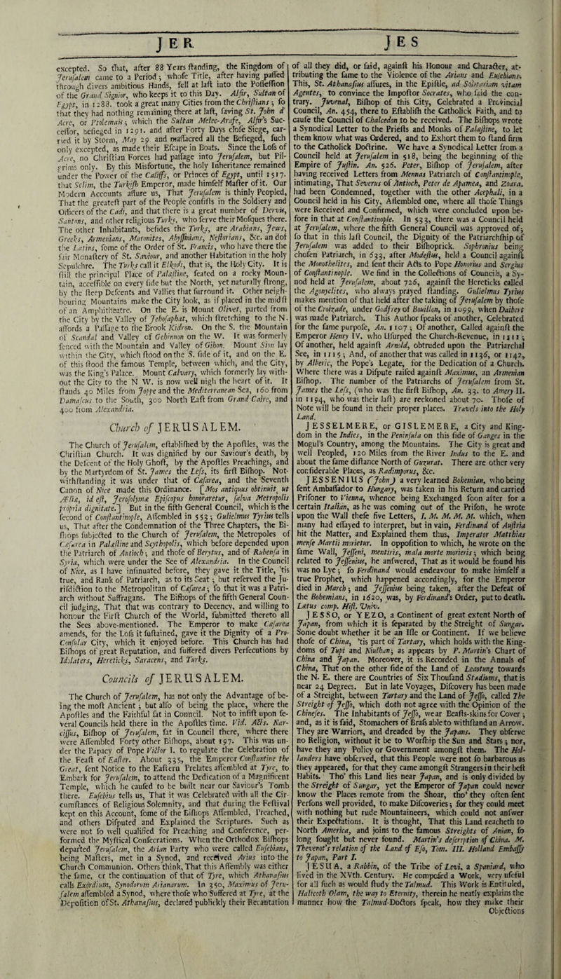 J E R excepted. So tliat, after 88 Years landing, the Kingdom of JerufaUm came to a Period •, vvhofe Title, after having p^ed through divers ambitious Hands, fell at lafl into the Poflcffion of the Grand Signior, who keeps it to this Da\. Alfir, Sultan of fgypt, in 12 83. took a great many Cities from the ChrijVmns fo tliat thev had nothing remaining there at laft, faving St, John d’ Acre, or Ftolemak; which the Sultan Afelec-Arafe, Alfi/s Sue- ccifor, bedeged in 1291. and after Forty Days clofe Siege, car¬ ried it by Storm, Ahy 29. and maffacred all the Befieged, fuch only excepted, as made their Efcape in Boats. Since the Lofs of Acre, no Chriliian Forces had patfage into Jerufdem, but Pil- frims only. By this Misfortune, the holy Inheritance remained under the Power of the Califfs, or Princes of Egypt, until 1517. that Scliw, the Turhifl) Emperor, made himfelf Mafter of it. Our Modern Accounts allure us, That Jerufalem is thinly Peopled, Tiiat the greatefi part of the People confiOs in the Soldiery and Officers of the Cadi, and that there is a great number of DervU, Santms, and other religious nrl:,?, who ferve their Mofques there. Tiie other Inliabitants, befides the Turks, are Arabians, Jews, Greeks, Armenians, Maronites, Abyffinians, Kefiorians, Scc. an dof the Latins, feme of the Order of St. Francis, who have there the fair Monaftery of St. Saviour, and another Habitation in the holy Sepulchre. The Turks call it Elkpdi, that is, the Holy City. It is fiiil the principal Place of PaUlVme, feated on a rocky Moun- tain, acceffible on every fide but the North, yet naturally ffrong, by the fieep Defeents and '/allies that furround it. Other neigh¬ bouring Mountains make the City look, as if placed in the midfi of an Amphitheatre. On the E. is Mount Olivet, parted from the City by the Valley of Jebofaphat, which firetching to the N. affords a Palfage to the Brook Kidron. On the S. the Mountain of Scandal and Valley of Geh'innon on the_W. It was formerly fenced with the Mountain and Valley ofGihon. Mount Sivi lay within the City, which ftood on the S. fide of it, and on the E. of this Hood the famous Temple, between which, and the City, was the King’s Palace. Mount Calvary, which formerly lay with¬ out the City to the N W. is now well nigh the heart of it. It Hands 40 Miles from 7or/’C3ndthe Mediterranean Sc3, 160 from Vamafeus to the South, 300 North Eafl from Grand Cairo, and 400 from Alexandria. Church of J E R LI S A L E M. The Church of Jerufalem, eHablidied by the ApoHles, was the CliriHian Church. It was dignified by our Saviour’s death, by the Defcent of the Holy GhoH, by the ApoHles Preachings, and by the Martyrdom of St. James the l.efs, its firH Eifhop. Not- witliHanding it was under that of Crefarea, and the Seventh Canon of Nice made this Ordinance. (_Mos antiquus obtinuit^ ut /Elix, id eji, Jerofolyms. Epifeopus honoraretur, falva Metropolis propria dignitate.'] But in the fifth General Council, which is the fecond of Conjiantimple, Atfembled in 553; Gulie'mus tells us, That after the Condemnation of the Three Chapters, the Bi- fnops fubjefled to the Church of Jerufalem, the Metropoles of Csfarea in PaUJline and Scythopolis, which before depended upon the Patriarch of Antioch-, and thofe of Berytw, and of Ruhenfa \n Syria, which were under the See of Alexandria. In the Council of Tice, as I have infinuated before, they gave it the Title, ’tis true, and Rank of Patriarch, as to its Seat but referved the Ju- rifdicHion to the Metropolitan of Csifarea-, fo that it was a Patri¬ arch without Suffragans. The Bifiiops of the fifth General Coun¬ cil judging, That that was contrary to Decency, and willing to lionour the FirH Church of the World, fubmitted thereto all the Sees above-mentioned. The Emperor to make Ceijarea amends, for the Lofs itfuHained, gave it the Dignity of a Fro- Confular City, which it enjoyed before. This Church has had Eifbops of great Reputation, and fuffered divers Perfecutions by Idolaters, Hereticks, Saracens, and Turks. Councils JE RLl S A LEM. The Church of Jerufalem, has not only the Advantage of be¬ ing the moH Ancient ^ but alfo of being the place, where the ApoHles and the Faithful fat in Conncil. Not to infiH upon fe- veral Councils held there in the ApoHles time. Vid. Alls. Nar- cijftis, BiHiop of Jeiufalem, fat in Council there, where there were Affembled Forty other Bifiiops, about 197. This was un¬ der the Papacy of Pope Villor I. to regulate the Celebration of the FeaH of Eafter. About 335, the Emperor Conjiantine the Great, fent Notice to the Eafteru Prelates affembled at Tyre, to Embark for Jerufalem, to attend the Dedication of a Magnificent Temple, which he caufed to be built near our Saviour’s Tomb there. Eufebius tells us. That it was Celebrated with all the Cir- cumHances of Religious Solemnity, and that during tlie FeHival kept on this Account, feme of the Bifiiops Affembled, Preached, and others Difputed and Explained the Scriptures. Such as were not fo well qualified for Preaching and Conference, per¬ formed the MyHical Confecrations. When the Orthodox Bifiiops departed Jerufalem, the Arian Party who were called Eufebians, being Mafiers, met in a Synod, and received Arius into the Church Communion. Others think. That this Affembly was either the fame, or the continuation of that of Tyre, which Atharapus C3\h Exordium, Synodorum Aiianarum. In '^‘,0, Maximus of Jeru- falem affembled a Synod, where thofe who Suffered at Tyre, at the Dcpofition of St. Athanafm, declared publickij their Recantation JES of all they did, or faid, againfi his Honour and Charafter, at¬ tributing the fame to the Violence of the Arians and Eujebians. This, St. Athanafm affures, in the Epifile, ad Sohtariam vitam Agentes, to convince the ImpoHor Socrates, who faid the con¬ trary. Juvenal, Bilhop of this City, Celebrated a Prcfincial Council, An. 454, there to Efiablifli the Catholick Faith, and to caufe the Council of Chalcedon to be received. The Bifhops wrote a Synodical Letter to the PricHs and Monks of Paleijiine, to let them know what was Ordered, and to Exhort them to Hand firra to the Catholick DoHrine. We have a Synodical Letter from a Council held at Jerufalem in $18, being the beginning of the Empire of Juflin. An. $26. Peter, BiHiop of Jerufalem, after having received Letters from Mennas Patriarch of ConjiantinopLe, intimating, That Severus of Antioch, Peter de Apamea, and Zoara. had been Condemned, together with the other Acephali, in a Council held in his City, Afiembled one, where all thofe Things were Received and Confirmed, wliich were concluded upon be¬ fore in tliat at Confiantinople. In $33, there was a Council held at Jerufalem, where the fifth General Council was approved of; fo that in this lafi Council, the Dignity of the Patriarchfhip of Jerufalem was added to their Biflioprick. Sophronius being chofen Patriarch, in 633, after Modefliu, held a Council againfi the Monothelites, and fent their Arts to Pope Homrius and Sergius of Conjlantinople, We find in the Collertions of Councils, a Sy¬ nod held at Jerufalem, about 72S, againfi the Hereticks called the Agonyclites, who always prayed fianding. Gulielmus Tyrim makes mention of that held after the taking of Jerufalem by thofe of the CroiTtade, under Godfrey of Bouillon, in 1099, when Daibert was made Patriarch. This Author fpeaks of another, Celebrated for the fame purpofe, An. 1107^ Of another. Called againfi the Emperor Henry IV. who Llfurped the Church-Revenue, in i n i ; Of another, held againfi Arnold, obtruded upon the Patriarchal See, in 1115-, And, of another that was called in 113S, or 1142, by Alberic, the Pope’s Legate, for the Dedication of a Church. Where there was a Difpute raifed againfi Maximus, an Armenian Bilhop. The number of the Patriarchs of Jerufalem from St. James the Lefs, (who was the firfi Bilhop, An. 33. to Amery II. in 1194, who was their lafi) are reckoned about 70. Thofe of Note will be found in their proper places. Travels into the Holy Land. JESSELMERE, orGISLEMERE, a City and King¬ dom in the Indies, in the Peninfula on this fide of Ganges in the Mogul’s Country, among the Mountains. The City is great and well Peopled, 120 Miles from the River Indus to the E. and about the fame difiance North of Guxurat. There are other very confiderable Places, as Radimporus, Sic. JESSENIUS C John J a very learned Bohemian, who being fent Ambalfador to Hungary, was taken in his Return and carried Prifoner to Vienna, whence being Exchanged foon alter for a certain Italian, as he was coming out of the Prifon, he wrote upon the Wall thefe five Letters, 7. M. M. M. M. which, when many had effayed to interpret, but in vain, Ferdinand of Auflria hit the Matter, and Explained them thus, Imperator Matthias menfe Martii morietur. In oppofition to which, he wrote on the fame Wall, Jeffeni, mentiris, mala morte morieris -, which being related to Jeffenm, he anfwered. That as it would be found his was no Lye 5 fo Ferdinand would endeavour to make himfelf a true Prophet, which happened accordingly, for the Emperor died in March and Jeffenius being taken, after the Defeat of the Bohemians, in i52o, was, by Ferdinand's. Order, put to death. L&tus comp, Hifl. Vniv. J ESSO, or YEZO, a Continent of great extent North of Japan, from which it is feparated by the Streight of Sungar. Some doubt whether it be an Hie or Continent. If we believe thofe of China, ’tis part of Tartary, which holds with the King¬ doms of Tupi and Tiulhan-, as appears by P. Martin's Chart of China and Japan. Moreover, it is Recorded in the Annals of China, That on the other fide of the Land of Leaotung towards the N. E. there are Countries of Six Thoufand Stadiums, that is near 24 Degrees. But in late Voyages, Difeovery has been made of a Streight, between Tartary and the Land of Jejfo, called The Streight of Jeffo, which doth not agree with the Opinion of the Chinefes. The Inhabitants of Jejfja, wear Beafis-skins for Cover ^ and, as it is faid, Stomachers of Brafs able to withfiand an Arrow. Tliey are Warriors, and dreaded by the Japans. They obferve no Religion, without it be to Worlhip the Sun and Stars; nor, have they any Policy or Government amongft them. The HoT landers have obferved, that this People were not fo barbarous as they appeared, for that they came amongfi Strangers in their lieft Habits. Tho’ this Land lies near Japan, and is only divided by the Streight of Sungar, yet the Emperor of Japan could never know the Places remote from the Shear, tho’ they often fent Perfons well provided, to make Difeoveries -, for they could meet with nothing but rude Mountaineers, which could not anfwer their Expeftations. It is thought. That this Land reacheth to North America, and joins to the famous Streights of Anian, fo long fought but never found. Martin's defenption of China. M. Thevenot's relation of the Land of Efo, Tom. III. Holland Embajfy to Japan, Part I. JESUA, z Rabbin, of the Tribe of £m, a Spaniard, who lived in the XVth. Century. He compoied a Work, very ufcful for all fuch as would fiudy the Talmud. This Work is Entifuled, Halicoth Olam, the way to Eternity, therein he neatly explains the manner how the Talmud Dodors fpeak, how they make their Objeftions
