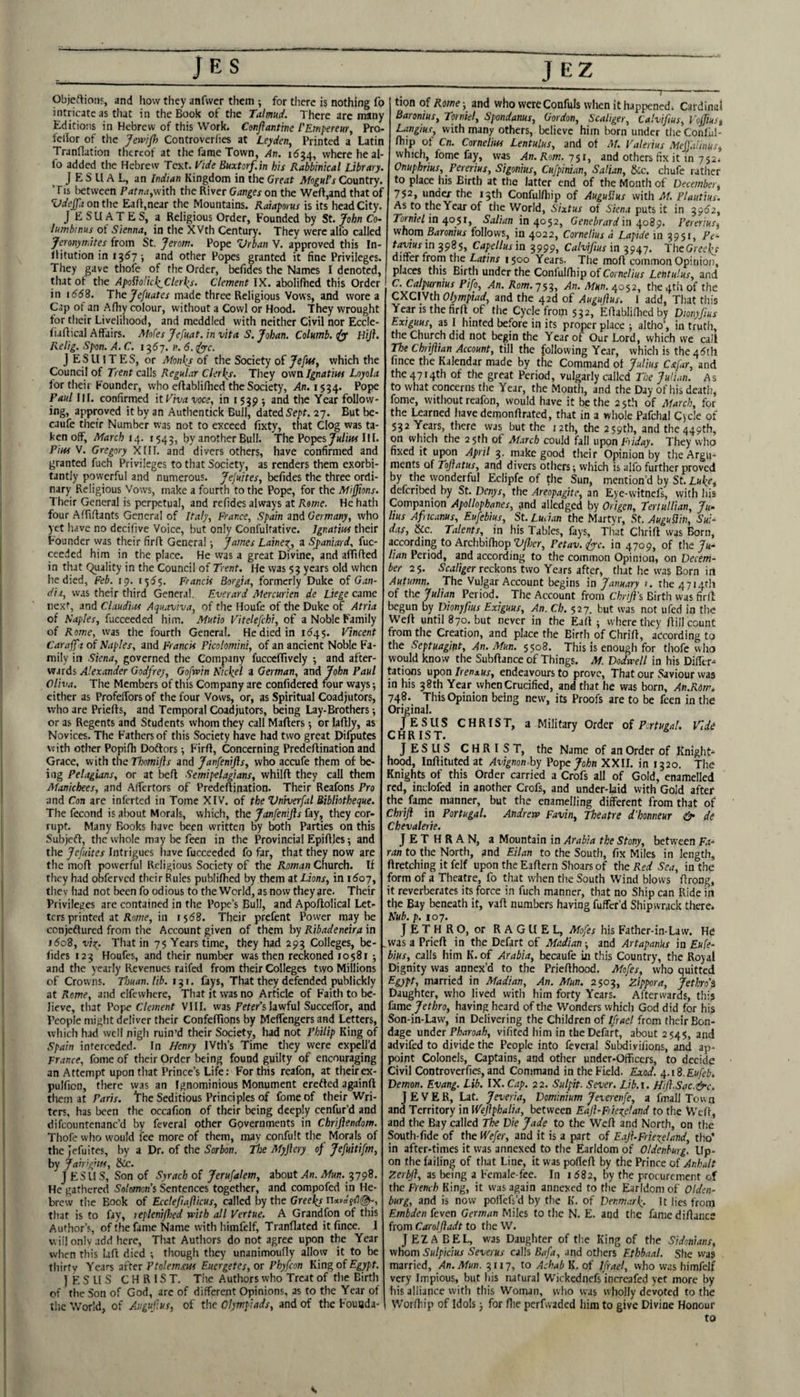 Objeftioiis, and how they anfwer them ; for there is nothing fo intricate as that in the Book of the Talmud. There arc many Editions in Hebrew of this Work. Cenjlantine I'Emperm, Pro- fellor of the Jewjfl) Controverlies at Leyden, Printed a Latin Tranflation thereof at the fame Town, An. 1(534, where he al- fo added the Hebrew Text. Vide Buxtorf.in his Rabbinical Library. J E S U A L, an Indian Kingdom in the Great Moguls Country. Tis (between Patna,with the River Ganges on the Weft,and that of Vdeffa oathc Eaft.near the Mountains. Raiaporus is its head City. JESUATES, a Religious Order, Founded by St. John Co- lumbtnus^ of Sienna, in the XVth Century. They were alfo called Jcronyrr.ites from St. Jerom. Pope Urban V. approved this In- flitution in igdy ; and other Popes granted it fine Privileges. They gave thofe of the Order, befides the Names I denoted, that of the ApoIioUc^Clerlis. Clement IK. abolifhed this Order in 166%. The made three Religious Vows, and wore a Cap of an Afiiy colour, without a Cowl or Hood. They wrought tor their Liveliliood, and meddled with neither Civil nor Eccle- fi.iftical Affairs. Moks Jefuat. in vita S. Johan. Columb. HiJ}. Relig. Span. A. C. 1367. n. 6. ifyc. J E S ll IT E S, or Monies of the Society of Jefitf, which the Council of Trent calls Regular Clerics. They own Ignatius Loyola for their Founder, who eftabliftied the Society, >ln. 1534. Paul III. confirmed it Viva voce, in 1539 •, and the Year follow* ing, approved it by an Authentick Bull, dated Se;>f. 27. But be* caufe tlieir Number rvas not to exceed fixty, that Clog was ta¬ ken off, March 1543, by another Bull. The PopesHI. Pius V. Gregory XlII. and divers others, have confirmed and granted fuch Privileges to that Society, as renders them exorbi¬ tantly powerful and numerous. JeJuites, befides the three ordi¬ nary Religious Vows, make a fourth to the Pope, for the Mijjions. Their General is perpetual, and refides always at Rome. He hath four Aftiftants General of Italy, France, Spain and Germany, who yet have no decifive Voice, but only Confultative. Ignatius their Founder was their firft General; James Lainex^, a Sj>aniard, fuc- ceeded him in the place. He was a great Divine, and affifted in that Quality in the Council of Trent. He was 53 years old when he died, Feb. 19. 1555. Francis Borgia, formerly Duke of Gan- dii, was their third General. Everard Mercurien de Liege crime next, and Claudia Aquaviva, of the Houfe of the Duke of Atria of Naples, fucceeded him. Mutio Vitelefchi, of a Noble Family of Rome, was the fourth General. He died in 11545. Vincent Caraff t of Naples, and Francis Pkolomini, of an ancient Noble Fa¬ mily in Siena, governed the Company fucccflively 5 and after¬ wards Godfrey, Gofwin Nickel a German, vaAJohn Paul Oliva. The Members of this Company are confidered four ways; cither as Profeffors of the four Vows, or, as Spiritual Coadjutors, who are Priefts, and Temporal Coadjutors, being Lay-Brothers; or as Regents and Students whom they call Mafters; or laftly, as Novices. The Fathers of this Society have had two great Difputes with other Popifh Doftors; Firft, Concerning Predeftination and Grace, with the Tbomijls and Janfenifts, who accufe them of be¬ ing Pelagians, or at beft Semipelagians, whilft they call them Manichees, and AlTertors of Predeftination. Their Reafons Pro and Con are inlerted in Tome XIV. of the Vniverfal Bibliotheque. The fecond is alxaut Morals, which, the Janfenijls fay, they cor¬ rupt. Many Books have been written by both Parties on this Subjeft, the whole may be feen in the Provincial Epiftles; and the Jefidtes Intrigues liave fucceeded fo far, that they now are the moft powerful Religious Society of the Roman Cnurch. If they had obferved their Rules publifhed by them at Lions, in i6oy, they had not been fo odious to the World, as now they are. Their Privileges are contained in the Pope’s Bull, and Apoftolical Let¬ ters printed at Rowe, in 1568. Their prefent Power maybe cenjeftured from the Account given of them by Ribadeneira in i5o8, vix. That in 75 Years time, they had 293 Colleges, be- lides 123 Houfes, and their number was then reckoned 10581 ; and the yearly Revenues raifed from dieir Colleges two Millions of Crowns. Thuan. lib. i^\. fays. That they defended publickly at Rome, and elfewhere. That it was no Article of F'aith to be¬ lieve, that Pope Clement VHI. was Peter’s lawful Succeffor, and People might deliver their Confeftions by Meffengers and Letters, which had well nigh ruin’d their Society, had not Philip King of Spain interceded. In Henry IVth’s Time they were cxpell’d France, fome of their Order being found guilty of encouraging an Attempt upon that Prince’s Life: For this reafon, at theirex- pulfion, there \yas an Ignominious Monument erefted againft them at Prfr/V. The Seditious Principles of fome of their Wri¬ ters, has been the occafion of their being deeply cenfur’d and difcountenanc’d by feveral other Governments in Chrifiendom. Thofe who would fee more of them, may confult the Morals of the Jefuites, by a Dr. of the Sorbon. The Myjlery of Jefuitifm, by Jairignis, &c. JESUS, Son of Syrach of Jerufalem, about Xn. iWirn. 3798. He gathered Solomon's Sentences together, and compofed in He¬ brew the Book of Ecclefiafficus, called by the Greeks na»a'f!'l(gp, that is to fay, tepleni/hed with all Vertue. A Grandfon of this Author’s, of the fame Name with himfelf, Tranflated itfince. I will only add here, That Authors do not agree upon the Year when this laft died ; though they unanimoufly allow it to be thirty Years after Ptolemxus Eucrgetes, or Phyfeon Kin^of Egypt. jESUS CHRIST. The Authors who Treat of the Birth of the Son of God, are of different Opinions, as to the Year of the World, of Augufus, of the Olympiads, and of the Founda¬ tion of Rome; and who wereConfuls when it happened^ Cardinal Baronius, Torniel, Spondanus, Gordon, Scaliger, Calvifius, Voffiust Langius, with many others, believe him born under tlie Conl'ul- fliip ot Cn. Cornelius Lentulus, and of M. Valerius Meff.ilinus, which, fome fay, was An. Rom. 751, and others fix it in 752. Onuphrius, Pererius, Sigonius, Cufpinuw, Salian, &c. chufe rather to place his Birth at the latter end of the Month of December^ 752, under the 15th Confulftiip of Auguflus with M. Plautius. As to the Year of the World, Sixtus of S/ena puts it in 3952, Torniel in r^osi, Salian in 40^2, Genehrard in .^o89. Pererius, whom Baronius follows, in 4^22, Cornelius d Lapide in 9951, P^- tdo/iMrin 3985, Capcllusin 3999, Calvifius in TheGrecl^r differ frorn the Latins 1500 Years. Tlie moft common Opinion, places this Birth under the Conlulftiip of Cornelius Lentulus, and C. Calpurnius Pifo, An. Rom.j^:^, An. Mun. 4052, the 4th of the CXCIVth Olympiad, and the 42d of Auguflus. I add. That this Year IS the firft of the Cycle from 532, Eftablifhed by Dionyfius Exiguus, as I hinted before in its proper place; altlio’, in truth, the Church did not begin the Year of Our Lord, which we call The Chriftian Account, till the following Year, which is the 45th fince the Kalendar made by the Command ot Julius Cxfar, and the 4714th of the great Period, vulgarly called The Judan. As to what concerns the Year, the Month, and the Day of his death, fome, without reafon, would have it be the 25th of March, for the Learned have demonftrated, that in a whole Pafchal Cycle of 532 Years, there was but the j2th, the 259th, and the 449th, on which the 25th of March could foil upon Fuday. They who fixed it upon April 3. makegood their Opinion by the Argu¬ ments of Tofiatus, and divers others; which is alfo further proved by the wonderful Eclipfe of the Sun, mention’d by St. Luke, deferibed by St. Denys, the Areopagite, an Eye-vvitnels, with his Companion Apollophanes, ^nd alledged by Origen, Tertullian, Ju‘ lius Afiicanus, Eufebius, St. Lucian the Martyr, St. Auguflin, Sui- das, &c. Talents, in his Tables, fays, Tliat Chrift was Born, according to Archbifhop Vfher, Petav. fyyc. in 4709, of the y«- lian Period, and according to the common Opinion, on Decem¬ ber 25. reckons two Years after, that he was Born in Autumn. The Vulgar Account begins in January 1. the 4714th of the Julian Period. The Account from Chrift's Birth was firft begun by Dionyfius Exiguus, An. Ch. 527. but was not ufed in the Weft until 870. but never in the Eaft ; where they ftill count from the Creation, and place the Birth of Chrift, aecording to the Septuagint, An. Mun. 5508. This is enough for thofe who would know the Subftance of Things. M. Dodwell in his Difltr^ tations upon Irenaus, endeavours to prove. That our Saviour was in his 38th Year when Crucified, and that he was born, An.Rom. 748. This Opinion being new, its Proofs are to be feen in the Original. JESUS CHRIST, a Military Order of Portugal. Vide CHRIST. JESUS CHRIST, the Name of an Order of Knight¬ hood, Inftitutedat Avignon by Pope John XXII. in 1320. The Knights of this Order carried a Crofs all of Gold, enamelled red, inclofed in another Crofs, and under-laid with Gold after the fame manner, but the enamelling different from that of Chrift in Portugal. Andrew Favin, Theatre d'honneur & de Chevalerie. JETHRAN, a Mountain in Arabia the Stony, between ran to the North, and Eilan to the South, fix Miles in length, ftretching it felf upon the Eaftern Shoars of the Red Sea, in the form of a Theatre, fo that when the South Wind blows ftrong, it reverberates its force in fuch manner, that no Ship can Ride in the Bay beneath it, vaft numbers having fuffer’d Shipwrack there. Nub. p. 107. Jethro, or RAGUEL, Mofes his Father-in-Law. He .was a Prieft in the Defort of Madian; and ArtapanUs in Eufe¬ bius, calls him K. of Arabia, becaufe in this Country, the Royal Dignity was annex’d to the Priefthood. Mofes, who quitted married in Madian, An. Mun. 2503, Zippora, Jethro's Daughter, who lived with him forty Years. Afterwards, this fame Jethro, having heard of the Wonders which God did for his Son-in-Law, in Delivering the Children of Ifrael from their Bon¬ dage under Pharoah, vifited him in the Defart, about 2545, and advifed to divide the People into feveral Subdivifions, and ap¬ point Colonels, Captains, and other under-Officers, to decide Civil Controverfies, and Command in the Field. Exod. ^.li.Eufeb. Demon. Evang. Lib. IX. Cap. 22. Sulpit. Sever. Lib.i. Hift.Sac.&c. J E V E R, Lat. Jeveria, Dominium Jeverenfe, a fmall Tow a and Territory in Weftphalia, between Eaft-Fuexetand to the Weft, and the Bay called The Die Jade to the Weft and North, on the South-fide of the Wefer, and it is a part of EajhFriexeland, tho’ in after-times it was annexed to the Earldom of Oldenburg. Up¬ on the failing of that Line, it was pofteft by the Prince of Anhalt Zerbft, as being a Female-fee. In 1682, by the procurement of the French King, it was again annexed to the Earldom of Olden¬ burg, and is now poflefs’d by the K. of Denmark- It lies from Embden feven German Miles to the N. E. and the fame diftancs from Carolftadt to the W. JEZABEL, was Daughter of th.e King of the Sidonians, whom Sulpicius Severus calls Bafa, and others Ethbaal. She vvas married. An. Mun. 9117, to Achab K. of Ifrael, vvho was himfelf very Impious, but his natural Wickednefs incrcafed yet more by his alliance with this Woman, who was wholly devoted to the Worftiip of Idols; for flie perfwaded him to give Divine Honour