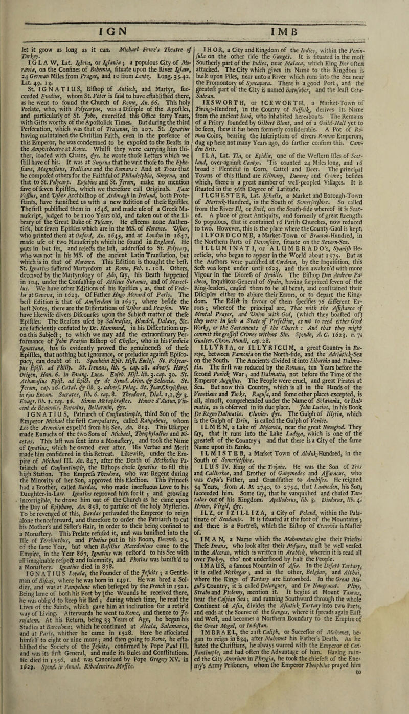 Jet it grow as long as it can. Michael feme’s Theatre of Turkey. IG L A W, Lat. Iglova^ or Iglavia ; a populous City of Mo- ravia, on the Confines of Bohemia, fituate upon the River Iglaw, 24 German Miles from Prague, and 10 from Lent^. Long. 35.42. Lat. 49. 13. St. IGNATIUS, Bifhop of Antioch, and Martyr, fuc- ceeded Evodim, whom St. Peter is faid to have eftabliflied there, as he went to found the Church of Rome, An. 66. This holy Prelate, who, with Polycarpuf, was a Difciple of the Apoftles, and particularly of St. John, exercifed this Office forty Years, with Gifts worthy of the Apoftolick Times. But during the third Perfccution, which was that of Trajannf, in 107. St. Ignatius having maintained the ChriJiian Faith, even in the prefence of this Emperor, he was condemned to be expofed to the Beafts in the Amphitheatre at Rome. Whilft they were carrying him thi¬ ther, loaded with Chains, ^c. he wrote thofe Letters which we flill have of his. It was at Smyrna that he writ thofe to the Ephe- ftans, Magnefians, Trallians and the Romans: And at Troas that lie compofed others for the Faithful of Philadelphia, Smyrna, and tliat to St. Polycarp. Eujebius and St. Jerom, make no mention fave of feven Epifiles, which we therefore call Originals. Jfaac Vojjius, and Vfloer Archbifliop of Ardmagh in Ireland, both Prote- fiants, have furni/hed us with a new Edition of thefe Epiftles. Thefirft publilhed them in i6i^6, and made ufeof a Greek Ma- nufcript, judged to be 1100 Years old, and taken out of the Li¬ brary of the Great Duke of Tufcany. He efteems none Authen- tick, but feven Epiftles which are in the MS. of Florence. Vfher, who printed them at Oxford, An. 164.$, and at London in 1547, made ufc of two Manuferipts which he found in England. He puts in but fix, and rejefts the lafl, addreifed to St. Polycarp, who was not in his MS. of the ancient Latin Tranflation, but Vvhich is in that of Florence. This Edition is thought the beft. St. Ignatiits fuffered Martyrdom at Rome, Feb. i. 108. Others, deceived by the Martyrology of Ado, fay, his Death happened in 104, under the Confulfhip of Atticus Suranus, ind oi Marcel- lus. We have other Editions of his Epifiles •, as, that of Vede- Its ilGetteva, in 162^. Of Either Hugo Menard of Paris. The befi Edition is that of Amflerdam in 1^97, where befide the befi Notes, there are the Differtations of Vjher and Pearfon. We have likewife divers Difeourfes upon the Subjeft matter of thefe Epifiles, The Reafons ufed by Salmafius, Blondel, DaUus, &c. are fufficiently confuted by Dr. Hammond, in his Differtations up¬ on this Subjeft i to which we may add the extraordinary Per¬ formance of John pearfon Biftiop of Cbejler, who in his Vindicia Ignatians, lias fo evidently proved the genuinenefs of thefe Epifiles, that nothing but ignorance, or prejudice againft Epifeo- pacy, can doubt of it. Spanheim Epit. Hijl. Eeclef. St. Polycar¬ pus Epifl. ad Philip. St. Irenaus, lib. 5. cap. 28. adverf. Haref. Origen, Horn. 6. in Evang. Lucs. Eufeb. Hijl. lib. 3. cap. 30. St. Athan.ifius Epijl. ad EpiSl. dyy de Synod. Arim. dy Sejeucis. St. Jerom, cap. 16. Catal. lib. 3. adverf. Pelag. St, Joan.ChryfoJlom. inejusEncom. Socrates, lib. 6. cap. S. Theodoret, Dial. t,2,ifyr Evagr.lib. t. cap. 16. Simon Metaphrafies. Honore d’Autun. Vin¬ cent de Beauvais, Baronius, Bellarmin, d^c. IGNATIUS, Patriarch of Conjlantinople, third Son of the Emperor Michael the firft Curopalates, call^ Rangabeus, whom Leo the/Irwenwn expell’d from his See, .<4n. 813. ThisUfurper made Eunuclis of the two Sons of Michael, Theophylallus and Ni¬ cetas. This laft was fent into a Monafiery, and took the Name of Ignatius, wliich he owned ever after. His Vertue and Merit made him confidered in this Retreat. Likewife, under the Em¬ pire of Michael III. An. 847, after the Death of Methodius Pa¬ triarch of Conjlantinople, the Bifhops chofe Ignatius to fill tfiis high Station. The Emprefs Theodora, who was Regent during the Minority of her Son, approved this Eleftion. This Princefs had a Brother, called Bardas, who made inceftuous Love to his Daughter-in-Lavv. 7^7i<Trf«r reproved hiih for it ; and growing incorrigible, he drove him ont of the Church as he came upon the Day of Epiphany, An. 858, to partake of the holy Myfteries. To be revenged of this, Bardas perfwaded the Emperor to reign alone thenceforward, and therefore to order the Patriarch to cut his Mother’s and Sifter’s Hair, in order to their being confined to a Monafiery. This Prelate refufed it, and was banilhed into the Ifie of Terebinthus, and Photius pnt in his Room, Decemb. 25. of tlie fame Year, but when Bafilius Macedonicus came to the Empire, in the Year 867, Ignatius was reftofd to his See with all imaginable refpeft and folemnity, and Photius was banilh’d to a Monafiery. Ignatius died in 878. IGNATIUS Loyala, the Founder of the Jefuits ; a Gentle¬ man of Bifcay, where he was born in i49t- He was bred a Sol¬ dier, and was at Pampelune when befieged by the French in 1521. Being lame of both his Feet by ^the Wounds he received there, he was oblig'd to keep his Bed 5 during which time, he read the Lives of the Saints, which gave him an inclination for a retir’d way of Living. Afterwards he went to Rome, and thence to Je- rufalem. At his Return, being 33 Years of Age, he began his Studies at B.irce/on^-, which he continued at Alcala, Salamanca, and at Paris, whither he came in 1528. Here he aflbeiated himfelf to eiglit or nine more-, and then going to Rome, he efta- blifhed the Society of the Jefuits, confirmed by Pope Paul III. and was its firfi General, and made its Rules and Conftitutions. He died in 155^, and was Canonized by Pope Gregory Xy. in 1621. Spond. in Annal. Ribadeneira. Maffee. IH OR, a City and Kingdom of the Indies, witliin the Penin- fula on the other lide the Canges. It is fituated in the mofi Southerly part of the Indies, near Malaca, which King Ihor often attacked. The City which gives its Name to this Kingdom is built upon Piles, near unto a River which runs into the Sea near the Promontory of Syncapura. There is a good Port and the greateft part of the City is named Batufaber, and the leaft Cota- Sabran. IKSWORTH, or ICKWORTH, a Market-Town of Tiv/n^o-Hundred, in the County of Suffolk^, derives its Name from the ancient Iceni, who inhabited hereabouts. Tlie Remains of a Priory founded by Gilbert Blunt, and of a Guild-Hall yet to be feen, fiiew it has been formerly confiderable. A Pot of Ro¬ man Coins, bearing the inferiptions of divers Roman Emperors, dug up here not many Years ago, do farther confirm this. Cam¬ den Brit. I LA, Lat. Tla, or Epidia, one of the Wefiern Ifles of Scot¬ land, over-againft Crtn/yr. ’Tis counted 24 Miles long, and \6 broad : Plentiful in Corn, Cattel and Deer. The principal Towns of this Ifland are Ki/wdny, Dunmg onA Crome-, befidcs which, there is a great number of well-peopled ViUages* It is fituated in the 5^th Degree of Latitude. ILCHESTER, Lat. Ifchalis, a Market and Borough-Town of Martoc\-W\in6re6, in the South of Somerfetfhire. So called from the River III, or Evil, on the South-fide whereof it is Seat¬ ed. A place of great Antiquity, and formerly of great ftrengthi So populous, that it contained 16 Parifii Churches, now reduced to two. However, this is the place where the County-Gaol is kept, ILFORDCOMB, a Market-Town of Bi'rt«/o/i-Hundred, in the Northern Parts of Devonjlire, fituate on the Severn-Sea. ILLUMINATI, or ALUMBRADO’s, SpanifJ} He- reticks, who began to appear in the World about 1575. But as the Authors were punifhed at Cordova, by the Inquifition, this Sedl was kept under until 1623, and then awaken’d with more Vigour in the Diocefs of Seville. The Eifiiop Don Andrew Pa¬ checo, Inquifitor-General of Spain, having furprized feven of the Ring-leaders, caufed them to be all burnt, and conftrained their Difciples either to abjure their Errors, or to depart the King¬ dom. The Edift in favour of them fpecifies 76 different Er¬ rors ; whereof the principal are. That with the Afjijlance of Mental Prayer, and Vnion with God, (which they boafted of) they were in fuch a State of PerfelHon, as not to need either Good Works, or the Sacraments of the Church : And that they might commit the groffeji Crimes without Sin. Sponde, A.C. 1623. «. 7.' Gualter. Chron. Mundi, cap. 28. ILLYRIA, or ILLYRICUM, a great Country in Ek- rope, between Patmonia on the North-fide, and the Adriatick:Sctt on the South. The Ancients divided it into Liburnia and Dalma¬ tia. The firft was reduced by the Romans, ten Years before the fecond Punick. VPar; and Dalmatia, not before the Time of the Emperor Augujlus. The People were cruel, and great Pirates at Sea. But now this Country, which is all in the Hands of the Venetians and Turks, Ragufa, and fome other places excepted, is all, almoft, comprehended under the Name of ScUvonia, Of Dal¬ matia, as is obferved in its due place. John Lucius, in his Book De Regno Dalmatia. Cluvier. duc. TheGuIphof Illyria, which is the Gulph of Drin, is called the Gulph of Venice. ILMEN, a Lake of Mofeovia, near the great Novogfod. They fay, that it runs into the Lake Ladoga, which is one of the greateft of the Country ; and that there is a City of the fame Name upon its Banks. ILMISTER, a Market Town of Abdui^llmdrti, in the South of Somerfetfhire. ILUS IV. King of the Tioj/jnr. He was the Son of Tros and Callirrhoe, and Brother of Ganymedes and Affaracus, who was Capis’^ Father, and Grandfather to Anchifes. He reigned 54 Years, from A. M. 2740, to 2794, that Laomedon, his Son^ fucceeded him. Some fay, that he vanquifiied and chafed Tan¬ talus out of his Kingdom. Apollodorus, lib. 3. Diodorus, lib. 4. Hamer, Virgil, rf^tc. IL Z, or I Z I L-L IZ A, a City of Poland, within the Pala¬ tinate of Sendomir. It is fituated at the foot of the Mountains; and there is a Fortrefs, which the Eifiiop of Cracovia iiMa{\er of. IM A N, a Name which the Mahometans give their Priefts^ Thefe Imahs, who look after their Mofques, muft be well verfed in the Alcoran, which is written in Arabkk, wherein it is read all over Turkeys tho’ not underftood by half the People. IM AUS, a famous Mountain of Afia. In the Defart Tart ary^ it is called Mothegar; and in the other, Belgian, and Althai, where the Kings of Tartary are Entombed. In the Great Mo¬ gul’s Country, it is called Delanguer, and De Naugracut. Pliny, Strabo and Ptolemy, mention it. It begins at Mount Taurus, near the Cafpian Sea; and running Southward through the whole Continent of Afia, divides the Afiatick Tartary into two Parts, and ends at the Source of the Ganges, where it fpreads again Eafi and Weft, and becomes a Northern Boundary to the Empire of the Great Mogul, or Indofian. IMBRAEI^ theaiftCaliph, or Succefior of Mahomet, be¬ gan to reign in 834, after Makmet his Father’s Death. As he hated the Chriftians, he always warred with the Emperor of Cod- ftantinople, and had often the Advantage of him. Having ruin¬ ed the City Amorium in Phrygia, he took the chiefefi of the Ene¬ my’s Army Prifoners, whom the Emperor Theophilus prayed him