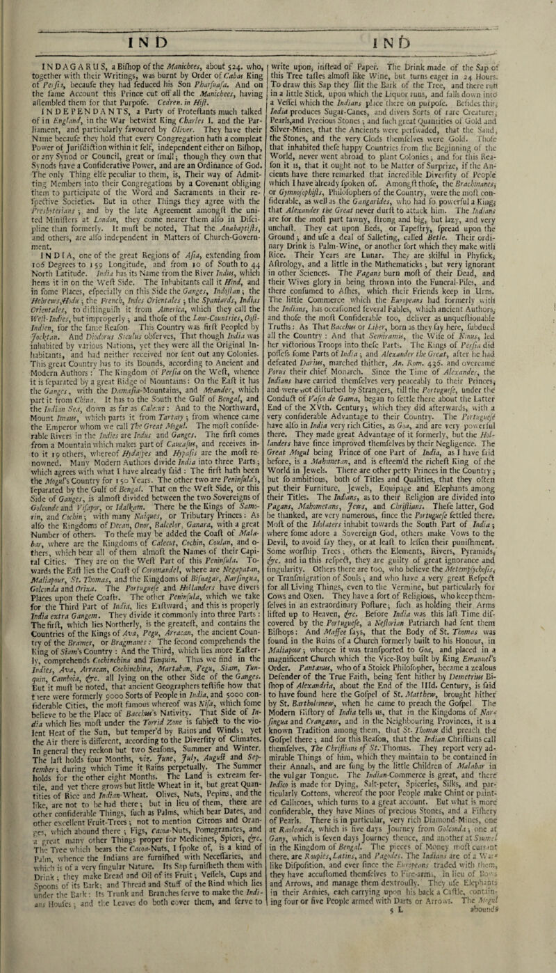 INDAGARLIS, a Bifhop of the Afanichees, about 524. who, together with tlieir Writings, was burnt by Order of Cabas King of Feifi t, becaufe they had feduced his Son Phurfuafa, And on the fame Account this Prince cut off all the Afanicbees, having adembled them for tliat Purpofe. Cedren. in Hifl. INDEPENDANTS, a Party of Proteftants much talked of in England, in the War betwixt King Charles I. and the Par¬ liament, and particularly favoured by Oliver. They have their Name becaufc they hold that every Congregation hath a com pleat Power of Jurifdiftion within it felf, independent either on Bifliop, or any Synod or Council, great or linajl-, though they own that Synods have a Confiderative Power, and are an Ordinance of God. The only Thing elfe peculiar to them, is. Their way of Admit¬ ting Members into their Congregations by a Covenant obliging them to participate of the Word and Sacraments in their re- fpeefive Societies. But in other Things they agree with the Presbyterians 5 and by the late Agreement amongfl the uni¬ ted Miniffers at London, they come nearer them allb in Difci- pline than formerly. It muff be noted. That the Anabapttjis, and others, are alfo independent in Matters of Church-Govern¬ ment. INDIA, one of the great Regions of Afia, extending from I o5 Degrees to 159 Longitude, and from 10 of South to 44 North Latitude. India has its Name from the River Indtts, which hems it in on the Weft Side. The Inhabitants call it Hind, and in fomc Places, efpecially on this Side the Ganges, Indojhm-, the Hebreves,H.odu. ^ the French, Indes Orientates ■, the Spaniards, Indias Orientates, to dillinguiOi it from America, which they call the Wefl-Indies, but improperly ^ and thofe of the Low-Countries, Oojh Indien, for the fame Reafon- This Country was firff Peopled by Jocktan. And Diodorus Siculus obferves. That though India was inhabited by various Nations, yet they were all the Original In- liabitants, and had neither received nor fent out any Colonies. Tiiis great Country has to its Bounds, according to Ancient and Modern Authors: The Kingdom oi' Perjia on the Weft, whence it is feparated by a great Ridge ot Mountains: On the Eaft it has tlie , with the D.W!.'i/i4-Mountains, and Meander, which part it from China. It has to the South the Gulf of Bengal, and the Indi.in Sea, down as far as CaleM : And to the Northward, Mount Imam, which parts it from Tartary ■, from whence came the Emperor wliom we call Jloe Great Mogul. The moft confide- rable Rivers in the Indies are Indus and Ganges. The firft cornes from a Mountain which makes prt of Caucafm, and receives in¬ to it 19 others, whereof Hydafpes and Hypafis are the moft re¬ nowned. Many Modern Authors divide into three Parts; which agrees with what I have already faid : The firft hath been the Mogul\ Country for 150 Years. The other two are Peninfula's, I'eparated by the Gulf of Bengal. That on the Weft Side, or this Side of Ganges, is almoft divided between the two Sovereigns of Golconde and Vifapor, or Idalkam. There be the Kings of Samo- rin, and Cochin; with many Naiques, or Tributary Princes: As alfo the Kingdoms of Decan, Onor, Balcelor. Ganara, with a great Number of others. To thefe may be added the Coaft of Mala¬ bar, where are the Kingdoms of Calecut, Cochin, Coulan, and o- thers, which bear all of them almoft the Names of their Capi¬ tal Cities. They are on the Weft Part of this Peninfula. To¬ wards the Eaft lies the Coaft of Coromandel, where are Negapatan, Maliapour, St. Thomas, and the Kingdoms of Bifnagar, Narjingua, Golconda and Orixa. The Portuguefe and Hollanders have divers Places upon thefe Coaft'. The other Peninfula, which we take for the Third Part of Indk, lies Eaftward; and this is properly India extra Gangem. They divide it commonly into three Parts: The firft, which lies Northerly, is the greateft, and contains the Countries of the Kings of Ava, Pegu, Arracan, the ancient Coun¬ try of the Brames, or Bragmanes: The fecond comprehends the King of Siam's Country : And the Third, which lies more Eafter- Iv, comprehends Cochinchina and Tunquin. Thus we fitid in the indies, Ava, Arracan, Cochinchina, Martaban, Pegu, Siam, Tun¬ quin, Camboia, (fy-c. all lying on the other Side of the Ganges. But it muft lie noted, that ancient Geographers teftifie how that t lere were formerly 9000 Sorts of People in India, and 5000 con- iiderable Cities, the molt famous whereof was Nifa, which fome believe to be the Place of Bacchus's Nativity. That Side of In¬ dia which lies moft under the Torrid Zone is fubjeft to the vio¬ lent Heat of the Sun, but temper’d by Rains and Winds-, yet the Air there is different, according to the Diverfity of Climates. In general they reckon but two Seafons, Summer and Winter. The laft holds four Months, /wne, July, AuguSi and Sep¬ tember-, during which Time it Rains perpetually. The Summer bolds for the other eight Months. The Land is extream fer¬ tile, and yet there grows but little Wheat in it, hut great Quan¬ tities of Rice and 7m/Mn-Wheat. Olives, Nuts, Pepins, and the like, are not to be had there; but in lieu of them, there are other conliderahlc Things, fuch as Palms, vvhich bear Dates, and other excellent Eruit-Trees; not to mention Citrons and Oran¬ ges, which abound there Pigs, f4C04-Nuts, Pomegranates, and .1 great manv other Things proper for Medicines, Spices, (fy-c. The Tree which bears the Cacon-Nuts, I fpoke of, is a kind of Palm, whence the Indians are furnifhed with NecelTaries, and wliicli is of a very fingular Nature. Its Sap furniflieth them with Drink • they make Dread and Oil of its Fruit -, Vellels, Cups and Spoons of its Bark; and Thread and Stuff of the Rind which lies under tlie Bark : Its Trunk and Branches ferve to make the Indi- aui Moufes; and tl.c Leaves do both cover them, and ferve to write upon, inftead of Paper. The Drink made of the Sap of this Tree taftes almoft like Wine, but turns eager in 24 Hours, To draw this Sap they flit the Bark of the Tree, and there rurt in a little Stick, upon which the Liquor runs, and falls down iniO a Velfei which the Indians p!.ice (here on purpofe. Beftdes thiSj India produces Sugar-Canes, and divers Sorts of rare Creatures- Pearls,and Precious Scones; and fuch great Quantities of Gold and Silver-Mines, that the Ancients were perfwaded, that the Sand, the Stones, and the very Clods themfelves were Gold, fhofe that inhabited thefe happy Countries from the Beginning of the World, never went abroad to plant Colonies; and for this Rea¬ fon it IS, that it ought not to be Matter of Surprise, if the An¬ cients have there remarked that incredible Diverfity of People which I have already fpoken of. Amongft thofe, the Bracbmanes, or Gymnofophijls, Philofopliers of the Country, were the moft con- fiderable, as well as the Gangarides, who had fo powerful a King; that Alexander the Great never durft to attack him. The Indians are for the moft part tawny, ftrong and big, but lazy, and very unchaft. They eat upon Beds, or Tapeftry, fpread upon the Ground ; and ufe a deal of Salleting, called Bette. Their ordi¬ nary Drink is Palm-Wine, or another fort which they make with Rice. Their Years are Lunar. They are skilful in Phyfickj Aftrology, and a little in the Mathematicks; but very ignorant in other Sciences. The Pagans burn moft of their Dead, and their Wives glory in being thrown into the Funeral-Piles, and there confumed to Allies, which their Friends keep in Urns. The little Commerce which the Europeans had formerly with the Indi.'ins, has occafioned feveral Fables, which ancient Authors, and thofe the moft Confiderablc too, deliver as unqiieftionable Truths; As That Bacchus or Liber, born as they fay here, fubdued all the Country : And that Semiramis, the Wife of Elinus, led her vidforious Troops into thefe Parts. The Kings of Perjt.i did pofiefs fome Parts of India ; and Alexander the Great, after he had defeated Darius, marched thither. An. Rom. 456. and overcame Porus their chief Monarch. Since the Time of Alexander, the Indians have carried themfelves very peaceably to their Princes^ and were»iOt difturbed by Strangers, till the Forti/gHe/e, under the Condudl of Fafeo de Gama, began to fettle there about the Latter End of the XVth. Century; vvhich they did afterwards, vvith a very confiderable Advantage to their Country. The Portuguejh have alfo in India very rich Cities, as Goa, and are very powerful there. They made great Advantage of it formerly, but the Hol¬ landers have fince improved themfelves by their Negligence. The Great Mogul being Prince of one Part of India, as I have faid before, is a Mahometan, and is efteem’d the richeft King of rhe World in Jewels. There are other petty Princes in the Country; but fo ambitious, both of Titles and Qualities, that they often put their Furniture, Jewels, Equipage and Elephants among their Titles. The Indians, as to their Religion are divided into Pagans, Mahometans, Jews, and Chrijimns, Thefe latter, God be thanked, are very numerous, fince the Portuguefe fettled there, Moft of the Idolaters inhabit towards the South Part of India ; where fome adore a Sovereign God, others make Vows to the Devil, to avoid fay they, or at leaft to leften their puiiinimcnt. Some worfliip Trees; others the Elements, Rivers, Pyramids,' dyyc. and in this refpeft, they are guilty of great ignorance and Angularity. Others there are too, who believe the MetempfychofiSi or Tranfmigration of Souls; and who have a very great Refpeft for all Living Things, even to the Vermine, but particularly for Cows and Oxen. They have a fort of Religious, who keep them- felves in an extraordinary Pofture; fuch as holding their Arms lifted up to Heaven, ifprc. Before India was this laft Time dif- covered by the Portuguefe, a Nejiorian Patriarch had fent them Bifhops: And A/djfee fays, that the Body of St. Thomas was found in the Ruins of a Church formerly built to his Honour, in Maliapour-, wheqee it was tranfported to Goa, and placed in a magnificent Church which the Vice-Roy built by King Emanuel's Order. Pantsnus, who of a Stoick Philofopher, became a zealous Defender of the True Faith, being fent hither by Demetrim Bi- ftiop of Alexandria, about the End of the Illd. Century, is faid to have found here the Gofpel of St. Matthew, brought hither by St. Bartholomew, when he came to preach the Gofpel The Modern Hiftory of India tells ils, that in the Kingdoms of Nai-i fingua and Cranganor, and in the Neighbouring Provinces, it is a known Tradition among them, that St. Thomas did preach the Gofpel there; and for this Reafon, that the Indian Chriftians call themfelves. The Chriflians of 5r.'Thomas. They report very ad¬ mirable Things of him, which they maintain to be contained in their Annals, and are fung by the little Children of Malab.^r in the vulgar Tongue. The Indian-Comrcsetce is great, and there Indico is made for Dying, Salt-peter, Spiceries, Silks, and par¬ ticularly Cottons, whereof the poor People make Chintor paint¬ ed Callicoes, vvhich turns to a great account. But what is more confiderablc, they have Mines of precious Stones, and a Filliery of Pearls. There is in particular, very rich Diamond-Mines, one at RaolconJa, which is five days Journey from Golconda; one at Gany, which is feven days Journey thence, and another at in the Kingdom of Bengal. The pieces of Money moft currant there, are Roupies, Latins, and Pagodes. The Indians are of a Wa: -'^ like Difpofition, and ever fince the Europeans traded vvith them, they have accuftomed themfelves to Fire-armi, in lieu of Bo -, and Arrows, and manage them dextroufly. They ufe Elephants in their Armies, each carrying upon his back a Caftlc, contain¬ ing four or five People armed with Darts or Arrows. The M--gul 5 L abound? I