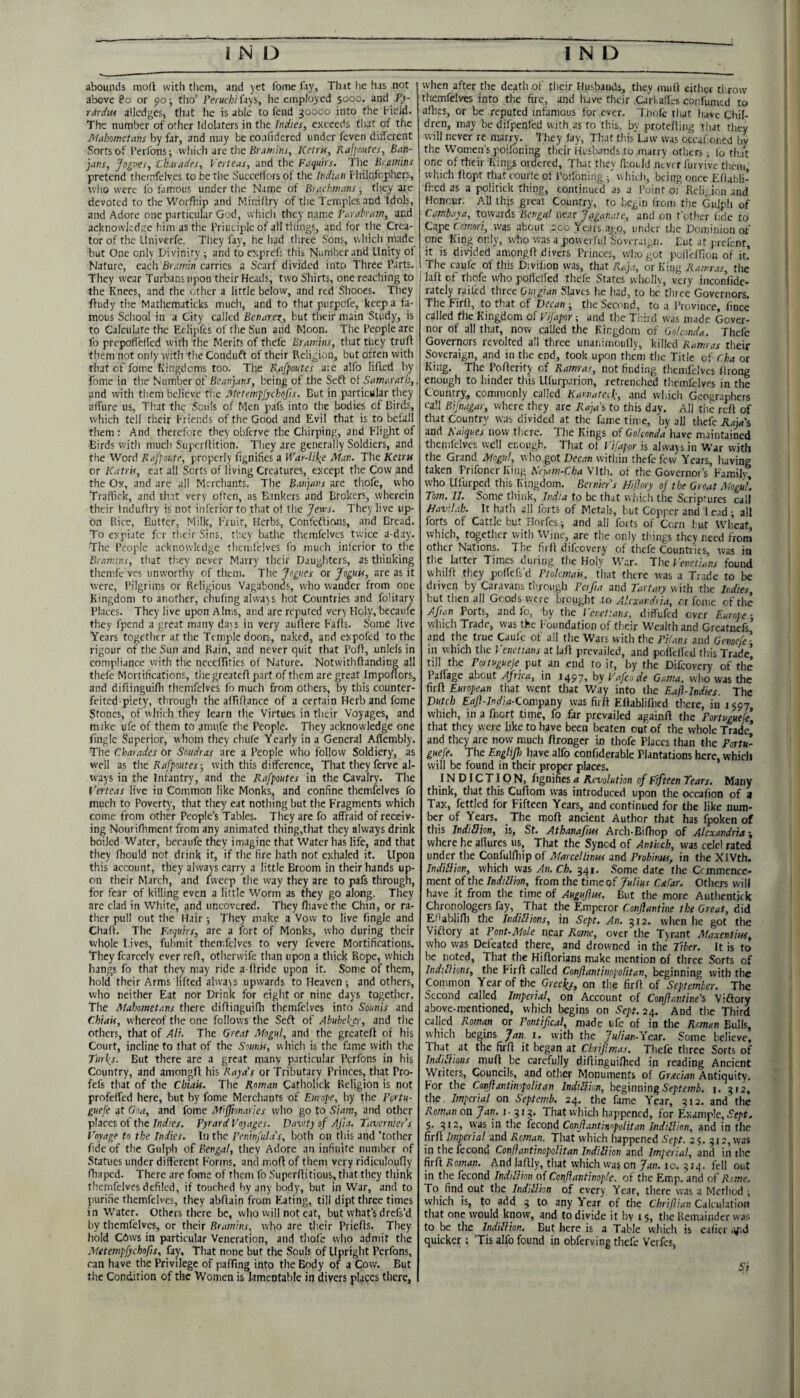 abounds mod witli them, and jet fome fay. That he has not | above 8o or 90; tho’ Fectfc/j/fays, he employed 5000. and Py- rdrciui alledges, that he is able to fend 30000 into the field. The number of other Idolaters in the Indies, exceeds tliat of the Mahometans by far, and may be co.ilidered under feven different Sorts of I’crfons; vvliich are tlie Braw/'/o, Ketrts, Rafjmtes, Ban- jans, 'jogves, Charades, Verteas, and ihc Faquirs. Ihe Bramins pretend thernfelvcs to be the Succcllorsof the Indian fhilofcphers, wlio were fo famous under the Name of Brachmans ■, they are devoted to tlie Worflhp and Minidry of tlie Temples and Idols, and Adore one particular God, which they name I’arahram, and acknowledge him as the Principle of all things, and for tire Crea¬ tor of the LIniverfe. They fay, he had three Sons, whicli made but One only Divinity ^ and to exprefs this Number and Unity of Nature, each Brarnin carries a Scarf divided into Three Parts. They wear Turbans upon their Heads, two Shirts, one reacliing to the Knees, and tlie other a little below, and red Shooes. They ftudy the Mathematicks mucli, and to that purpofe, keep a fa¬ mous School in a City called Benarex,, but their main Study, is to Calculate the Eclipfes of the Sun and Moon. The People are fo prepolfeHed with the Merits of thefe Brarnins, that they trud them not only vvitii the Conduft of their Religion, but often with that of fome Kingdoms too. The Rafpoutes are alfo liflcd by fom.e in tlie Number of Beanjans, being of the Seft of Samarath,. and with them believe tlie Metempjyehofis. But in particular they affure us. That the Souls of Men pafs into the bodies of Birds, which tell their Friends of the Good and Evil that is to befall them : And therefore they obferve the Chirping, and Flight of Birds with much Superdition. They are generally Soldiers, and the Word Rajpoute, properly fignifies a War-lilee Man. The Keiru or Katris, cat all Sorts of living Creatures, except the Cow and the Ox, and are all Merchants. The Barjans are thofe, who Traffick, and that very often, as Bankers and Brokers, wherein their Indudry is not inferior to that of the Jews. They live up¬ on Rice, Butter, Milk, Fruit, Herbs, Confeftians, and Bread. To expiate fer their Sins, they bathe thcmfelvcs twice a-day. The People acknowledge thcmfelvcs fo much iiilerior to the Bramins, that th.ey never Marry their Daughters, as thinking themfe ves unworthy of them. The Jogues or Joguis, are as it were. Pilgrims or Religious Vagabonds, who wander from one , Kingdom to another, cliufmg always hot Countries and folitary Places. They live upon Alms, and are reputed very Holy, becaufe they fpend a great many days in very audere Faffs. Some live Years together at the Temple doors, naked, and expofed to the rigour of the Sun and Rain, and never quit that Pod, unlefs in compliance with the neceditics of Nature- Notwithdanding all thefe Mortifications, tliegreated part of them arc great Impodors, and difiinguifli thcmfelvcs fo much from others, by this counter- feited piety, through the affiflance of a certain Herb and feme Stones, of which they learn the Virtues in their Voyages, and make ufe of them to amiffe the People. They acknowledge one fingle Superior, whom they chufe Yearly in a General Adembly. The Charades or Snudras are a People who follow Soldiery, as w'ell as the Rafpoutes-, with this difference. That they ferve al¬ ways in the Infantry, and the Rafpoutes in the Cavalry. The I'erteas live in Common like Monks, and confine themfelves fo much to Poverty, that they eat nothing but the F'ragments which come from other People’s Tables. They are fo affraid of receiv¬ ing Nourifliment from any animated thing,that they always drink boiled-Water, bccaufe they imagine that Water has life, and that they fliould not drink it, if the fire hath not exhaled it. Upon this account, they always carry a little Broom in their hands up¬ on their March, and fweep the way they are to pafs through, for fear of killing even a little Worm as they go along. They are clad in White, and uncovered. They fliavethe Chin, or ra¬ ther pull out the Hair ; They make a Vow to live fingle and Chad. The Faquirs, are a fort of Monks, who during their whole Fives, fubmit themfelves to very fevere Mortifications, They fcarccly ever red, otherwife than upon a thick Rope, which hangs fo that they may ride a-flride upon it. Some of them, hold their Arms lifted alwajs upwards to Heaven-, and others, who neither Eat nor Drink for eight or nine days together. The Mahometans there diflinguifh tliemfelves into Sounis and Chiak, whereof the one follows the Seft of Abubel^r, and the others, that of AU. The Great Mogul, and the greated of his Court, incline to that of the Sounis, which is the fame with the Turl(^s. But there are a great many particular Perfons in his Country, and amongd his Raya’s or Tributary Princes, that Pro- fefs that of the Chiak. The Roman Catholick Religion is not profelfcd here, but by fome Merchants of Europe, by the Portu- guefe at Goa, and fome Miffmar'ies who go to Siam, and other places of the Indies. Pyrard Voyages. Davity of Aj'ta. Tavernier s Voyage to the Indies. In the Peninful.is, both on this and ’tother fide of the Gulph of Bengal, they Adore an infinite number of Statues under different Forms, and mod of them very ridiculoufly flaaped. There are fome of them fo Supcrflitious,that they think themfelves defiled, if touched by any body, but in War, and to purifie themfelves, they abdain from F.ating, till dipt three times in Water. Others there be, who will not cat, but what’s drefs’d by themfelves, or their Bramins. who are their Prieds. They hold Cdws in particular Veneration, and thofe who admit the Metempfyehofis, fay. That none but the Souls of Upright Perfons, can have the Privilege of pafTmg into the Body of a Cow. But the Condition of the Women is lamentable in divers places there, when after the death of their Husbands, they mud either tl row themfelves into the fire, and have their Carkades confumtd to aflics, or be reputed infamous for ever. Tliofe that have Chil¬ dren, may be difpenfed with as to this, by proteding that they will never re marry. They lay, That this’Law was occaiioned bv the Women’s poifoning their Husbands to marry others; fo th.jt one of their Kings ordered. That they fliould never furvive tliem, whidi dopt that courle ol Poifoning -f whieh, being once Eliabli- fhed as a politick thing, continued as a Point 01 Rcli^jon and Honour. All this great Country, to begin from the Gulph of Cambaya, towards Bengal near Jaganate, and on t’other fide to Cape Comori, was about 200 Years ago, under the Dominion of one King only, who wasa poweiful Soveraign. Tut at j-refenr, it is divided amongd divers Princes, wlio got polleffion of it! The caufc of this Divifion was, that Ka]a, or King Ramras, the lad of thofe who polTelfed tliefe States wholly, very iiiconfidc- rately railed three Gmgian Slaves he had, to be three Governors. The Fird, to that of Deean-, the Second, to a Province, fince called the Kingdom of Vijapor and the Tiiird was made Gover¬ nor of all that, now called the Kingdom of Golcmda. Thefe Governors revolted all three unatiimoully, killed Ramras their Soveraign, and in the end, took upon them tlie Title of Cha or King. The Podcrity of Ramras, not finding tliemfelves drong enough to hinder this Ufurparion, retrenched themfelves in the Country;, commonly called Kanuitcch, and which Geographers call Bifnagar, where they are Rajai to this day. All the rdl of that Country was divided at the fame time, by all thefe Raja's and Raiques now there. The Kings of Golconda have maintained themfelves well enough. That ot Vifapor is alwaasin War with the Grand Mogul, who got Decan within thefe fevv Years, having taken Frifoncr King Rejam-Cha Vlth. of the Governor’s Family, who Llfurped this Kingdom. Bernier's Hijhry of the Great Mogul. Tom. II. Some think, India to be that wiiich the Scriptures call Havilah. It hath all forts of Metals, but Copper and lead^ all forts of Cattle but Horfes ^ and all forts of Corn but Wheat, which, together with Wine, are the only things they need from other Nations. The fird difeovery of thefe Countries, was in the latter Times during the Holy War. The Venetians found whild they poHcfs’d Ptolemak, that there was a Trade to be driven by Caravans th,rough Perfia md Tartary v.hh the Indies, but then all Goods were brought to AJexard<ia, or fome of the Afian Ports, and fo, by the Venetians, diffufed over Europe-, which Trade, was the Foundation of their Wealth and Greatnefs and the true Caufc of all the Wars with the Pilaiis and Genoefe^- in which the Venetians at lad prevailed, and poileded this Trade! till the Portugueje put an end to if, by the Difeovery of the Paffage about Africa, in 1497, by Vafeo de Gama, who was the fird European that went that Way into the Eaft-Indies. The Dutch Eajl-India-Com^itiy was fird Edablifiicd there, in i $97 which, in a fnort time, fo far prevailed againd the Portugueje that they were like to have been beaten out of the whole Trade’ and they are now much drongcr in thofe Places than the Portu- guefe. The Englifl) have alfo confiderablc Plantations here, which will be found in their proper places. INDICTION, fignifies a Revolution of Fifteen Tears. Many think, that this Cudom was introduced upon the occafion of a Tax, fettled for Fifteen Years, and continued for the like num¬ ber of Years. The mod ancient Author that has fpoken of this IndiSion, is, St. Athanafius Arch-Bifliop of Alexandria \ where he allures us, That the Synod of Antioch, was celcl rated under the Confullhipof Marcel linns and Probinus, in the XlVth. Indilfion, which was An. Ch. 341. Some date the Ccmmcncc- ment of the Indillion, from the time of Julius Csfar. Otliers will have it from the time of Augujhss. But the more Authentjek Chronologers fay, That the Emperor Conflanthe the Great, did EHablini the IndtUions, in Sept. An. 312. when he got the Vidory at PonUMole near Rome, over the Tyrant Maxentins, who was Defeated there, and drowned in the Tiber. It is to be noted, That the Hidorians make mention of three Sorts of Inddlions, the Fird called Conftantinopolitan, beginning with the Common Year of the Gree'tis, on the fird of September. The Second called Imperial, on Account of Conflantine's Viftory above-mentioned, which begins on Sept. 24. And the Third called Roman or Pontifical, made ufe of in the Reman Bulls, whicIi begins Jan 1. with the Julian-Yezr. Some believe. That at the fird it began at ChriJImas. Thefe three Sorts of Inddlions mud be carefully didinguided in reading Ancient Writers, Councils, and other Monuments of Grxeian Antiquity. For the ConftantimpoUtan Indtliion, beginning i. 3r2, the. Imperial on Septemb. 24. the fame Year, 312. and the Rcm.vi on Jan. 1.313. That which happened, for Example, S'e/'t. $. 3(2, was in the fecond Confiantinopolitan Inddlion, and in the fird Imperial and Reman. That which happened Sept. 25. 312, was in the fecond Confiantinopolitan Indiltion and Imperial, and in the fird Roman. And ladly, that which was on Jan. 10, 314. fell out in the fecond Inddlion of Confiantinople. of the Emp. and of Rome. To find out the IndiUhn of every Year, there was a Method i which is, to add 3 to any Year of the Cbriflian Calculation that one would know, and to divide it by 15, tlie Remainder was to be the Indillion. But here is a Table which is eafier i^.d quicker : ’Tis alfo found in obferving thefe Verfes, Si