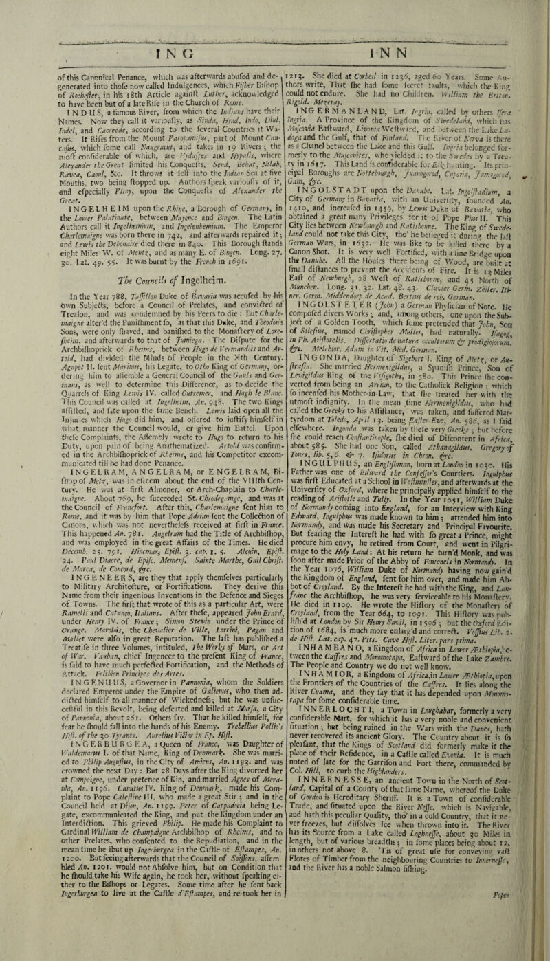 of this Canonical Penance, which was afterwards abufed and de¬ generated into thofe now called Indulgences, which Bifliop oi Rockllcr, in his i8th Article againlt Luther, acknowledged to have been but of a late Rife in the Church of Rome. INDUS, a famous River, from which the Ind'iar.s have their Names. Now they call it varioufly, as Sinda, hynd, Indo, Vhd, Indel, and Cacreede, according to the fevcral Countries it Wa¬ ters. It Rifes from the Mount Parop.imifv^i, part of Mount Can- c.dM, which Ibme call Nakgracut, and takes in 19 Rivers-, the nio.f confidcrable of which, are h'ydufpes aixl Hypafis, where Alextivder the Great limited his Conquells, Send, Behat, Nilab, Ravea, Caoul, Jkc. It throws it lelf info the/(irfwn Sea at five Moutlis, two being Hopped up. Authors fpeak varioufly of it, and efpecially Pliny, upon the Conquefls of Alexander the Great. INGELHEIM upon the Rhine, a Borough of Germany, in the Lower Palatinate, between JWayence and Bingen. The Latin Authors call it Ingelhemium, and Ingelenhemium. The Emperor Charlemaigne was born there in 742, and afterwards repaired it and Lerris the Debonaire died there in 840. This Borougii Hands eight Miles W. of Ments', and as many E. of Bingen. Long. 27. 50. Lat. 49. 55. It was burnt by the French in 1691. The Councils of Ingelheim. In the Year 788, Tajfillon Duke of Bavaria wasaccufed by his Own Subjefts, before a Council of Prelates, and convifted of Treafon, and was condemned by his Peers to die : ButCh.irle- maigne alter’d the Puiiilliment fo, as tliat this Duke, and Theodon’i Sons, were only fliavcd, and baniflied to the MonaHery of Lore- p.'cim, and afterwards to that of Jumiega. The Difpute for the Archbiflioprick of Rheims, between Hugo de Vermandrds znd Ar- told, had divided the Minds of People in the Xth Century. Agapet I(. fent Mariniu, iiis Legate, to Otho King of Germany, or¬ dering liim to afiemble a General Council of tlie Gauls and Ger¬ mans, as well to determine this Difference, as to decide the Qiiarrels of King Lewis IV. called Outremer, and Hugh le Blanc. Tliis Council was called at Ingelheim, An. 948. The two Kings afliHed, and fate upon the fame Bench. Lewis laid open all the Injuries whicii Hugo did him, and offered to juHify himfelf in what manner the Council would, or give him Battel. Upon thefc Complaints, the Affcmbly wrote to Hugo to return to his Duty, upon pain of being Anathematized. XrtaW was confirm¬ ed in the ArchbiHioprick of Rteims, and his Competitor excom¬ municated till lie had done Penance. INGELRAM, ANGELRAM, or ENGELRAM, Bi- Hiopof Metst,, was in efleem about the end of the Vlllth Cen¬ tury. He was at firH Almoner, or Arch-Chaplain to Charle- mafgne. About j6g, he fucceeded St. Chredegamge, and was at the Council of Franefort. After this, Charlemaigne fent him to Rome, and it was by him that Pope Adrian fent the Collcftion of Canons, which was not neverthelefs received at firH in France. This happened An. 78 r. Angelram had the Title of Archbifhop, and was employed in the great Affairs of the Times. He died Decemb. 25. 791. Hincmar^ Epifi. 5. cap. 1. 5. Alcuin, Epift. 24. Paul Diacre, de Epife. Memenf. Sainte Marthe, GailChrtft. de Marca, de Concord, tfye. IN G E N E E R S, are they that apply themfelves particularly to Military ArchiteHure, or Fortifications. They derive this Name from their ingenious Inventions in the Defence and Sieges of Towns. The firH that vvroteof this as a particular Art, were / Ramelli and Catanco, Italians. After thefe, appeared John Erard, under Henry IV. of France; Simon Stevin under the Prince of Orange. Afarolois, the Chevalier de Ville, Lorrinr, Pagan and Mallet were alfo in great Reputation. The laH has publifhed a Trcatife in three Volumes, intituled, The Worlds of Mars, or Art of IVar. Vauban, chief Ingeneer to the prefent King of France, is faid to have much perfefted Fortification, and tlie Methods of A.ttack. Felibien Principes des Antes. IN GENU US, a Governor in Pannonia, whom the Soldiers declared Emperor under the Empire of Galienm, vvho then ad- ditfed himfelf to all manner of Wickednefs; but he was unfuc- cefsful in this Revolt, being defeated and killed at JWurfa, a City of about 261. Others fay. That he killed himfelf, for fear he fhould fall into the hands of his Enemy. Trebelliw Pollio's Hiji. of the go Tyrants. Aurelius Villor in Ep. Hijl. INGERBLIRGEA, a C^uecn of France, was Daughter of Waldemarus I. of that Name, King of Denmark. She was marri¬ ed to Philip Auguftus, in the City of Amiens, An. 1193. and was crowned the next Day ; But 28 Days after the King divorced her at Compeigne, under pretence of Kin, and married Agnes of Afera- nfa, An.iic,6, CanutuslV. King of Denmark, made his Corn- plaint to Pope Caleftine HI. who made a great Stir ; and in the Council held 2t Dijon, >ln. 1199. Peter of Cappadocia being Le¬ gate, excommunicated the King, and put the Kingdom under an Interdiftion. This grieved Philip. He made his Complaint to Cardinal William de champaigne Archbifliop of Rheims, and to other Prelates, who confented to the Repudiation, and in the ' mean time he ikut up Ingerburgea in the CaHle of Eflampes, An. 1200. But feeing afterwards that the Council of Soijfons, alfcm bled An. 1201. would not Abfolvc him, but on Condition that he Hiouldtake his Wife again, he took her, without fpeaking ei¬ ther to the Biffiops or Legates. Some time after he fent back Ingerburgea to live at the CaHle d'Eftampes, and re-fook her in I2r3. She died at Corie;/ in 1235, aged 60 Years. Some Au¬ thors write, That Hie had fome feerct faults, which tlie King could not endure. She had no Children. W iliiam the Briton. Rigold. Mexeray. INGERMANL.AND, Lat. Ir.gria, called by others l(es-a ' Ingria. ^ A Province of the Kingdom of Swedetand, which lias JHofeovia EaHward, LruonM Well ward, and 'octween rhe Ljkei..-r- dogaittd the Gulf, that of Finland. Tiic River of Nerva is there as a Clianel between the Livke and this Gulf. Ingrj.i belonged for¬ merly to the Mujeovites, v,ho yielded i; to the Swedes by a Trea¬ ty in 1617. This Land is confiderabie for £/f;-hunti/ig. ’ Its prin¬ cipal Boroughs nre Nottebourgh, Juanogorod, Caporial J.rmosynod, Gam, (fyc. INGOLST ADT upon the Danube. l..it. Ingolfladium, a City of Germany in Bavaria, with an Uiiivcflitv, fouaded ’ah. 1410, and increafed in 1459, by Lewu Duk.“ of Bavaria, who obtained a great many Privileges for it of Pope PiusU. This City lies between Newbourgb and Ratisbenne. The King of Swede- land could not take this City, tho’ he bclieged it dUrintJ tlie lail German Wars, in 1632. He was like to be killed th'ere bv a Canon Shot. It is very well Fortified, with a fine Bridge upon the Danube. All the Houfes there being of Wood, are built aC fmall diHances to prevent the Accidents of Fire. It is 13 Miles EaH of Newburgh, 28 WeH of Ratisboime, and 45 North of Munchen. Long. 31. 32. Lat. 48. 43. Cluvier Germ, zeder. In¬ ner. Germ. Aliddendorp de Acad. Bertius de reb. German. INGOLSTETER {John) a German Phyfician of Note. He compofed divers Works; and, among others, one upon the Sub- jcH of a Golden Tooth, which feme pretended that John, Son of Sdefm, named Chrifnpher Alulltr, had naturally. Ifagog, in Ph. Arijhtelis. Dijjertatio de natura occultorum tfyy prodigwjorurrt. tfyyt. AteUhtor. Adam in Pit. Afed. German. INGONDA, Daughter of Sigebert 1. King of Afet^, or Aii- flrafia. She married Hcmenigilduo, a SpaniHi Prince, Son of Levigddiis King of the I'ifigoths, in 580. This Prince Ihe con¬ verted from being an Anian, to the Catholick Religion ; which fo incenfed his Mothcr-in Law, that Hie treated her with the utmoH indignity. In the mean time Hermenigildus, who had called thcGreeljf to his AfTiHance,' was taken, and fulfercd Mar¬ tyrdom at Toledo, April 13. being Eafler-Eve, An. $86, as 1 faid clfewliere. Ingonda was taken by‘thefe very Giee(y 5 but before Hie could reach Conftantinople, Hie died of Dilcontent in Africa, about 585. She had one Son, called Athanagildus. Gregory of Tours, lib. 5,6. ^ 7. Ifidorus in Chron. (fyre. INGLILPHUS, an Englif.man, horn at LWon in 1030. His Father was one of Edward the Confejfor’s Courtiers. Ingulphut was firH Educated at a School in Weftminller, and afterwards at the Llniverfity of Oxford, where he principally applied himfelf to the reading of Arijhtle and Tully. In the Year 1051, William Duke of Normandy comiag into England, for an Interview with King Edward, Tngulplm was made known to him ; attended him into Normandy, and Was made his Secretary and Principal Favourite. But fearing the IntereH he had with fo great a Prince, might procure him envy, he retired from Court, and went in Pilgri¬ mage to the Holy Land: At his return he turn’d Monk, and was foon after made Prior of the Abby of Fontenels in Normandy. In the Year 1075, William Duke of Normandy having now gain’d the Kingdom of England, fent for him over, and made him Ab¬ bot of Croyland. By the IntereH he had with the King, and Lan- franc the Archbifliop, he was very fcrviccable to his MonaHery. He died in 1109. He wrote the HiHory of the MonaHery of Croyland, from the Year 66^, to 1091. This HiHory was pub- liHi’d at London by Sir Henry Savil, in i $96 • hut the Oxford Edi¬ tion of 1584, is much more enlarg’d and correH. Voffius Lib. 2. de Hill. Lat, cap. 47. Pits. Cave Hiji. Liter, pars prima. INHAMBANO, a Kingdom of Africa in Lower Mthiopia,\e- tween the Caffres and Afonomotapa, EaHward of the Lake Zambre. The People and Country we do not well know. INHAMIOR, a Kingdom ol Africayn Lower AP.thkpia, upon the Frontiers of the Countries of the Cafres. It lies along the River Cuama, and they fay that it has depended upon Abmmo- tapa for fome confidcrable time. INNERLOCHTI, a Town in Loughabar, formerly a very confidcrable Mart, for which it has a very noble and convenient fituation ; but being ruined in the Wars with the Danes, hath never recovered its ancient Glory. The Country about it is fo pleafant, that the Kings of Scotland did formerly make it the place of their Refidence, in a CaHle called Evonia. It is much noted of late for the Garrifon and Fort there, commanded by Col. Hill, to curb the Highlanders. INNERNESS E, an ancient Town in the North of Scot¬ land, Capital of a County of that fame Name, whereof the Duke of Gordon is Hereditary Sheriff: It is a Town of confidcrable Trade, and fituated upon the River NeJ]e, which is Navigable, and hath this peculiar Quality, tho’ in a cold Country, that it ne¬ ver freezes, but diifolv'es Ice when thrown into it. The River lias its Source from a Lake called Loghnejfe, about 30 Miles in length, but of various breadths; in fome places being about 12, in others not above 8. ’Tis of great ule for conveying vaH Flotcs of Timber from the neighbouring Countries to hmerneffe-, and the River has a noble Salmon fiHiing. Fepes 1