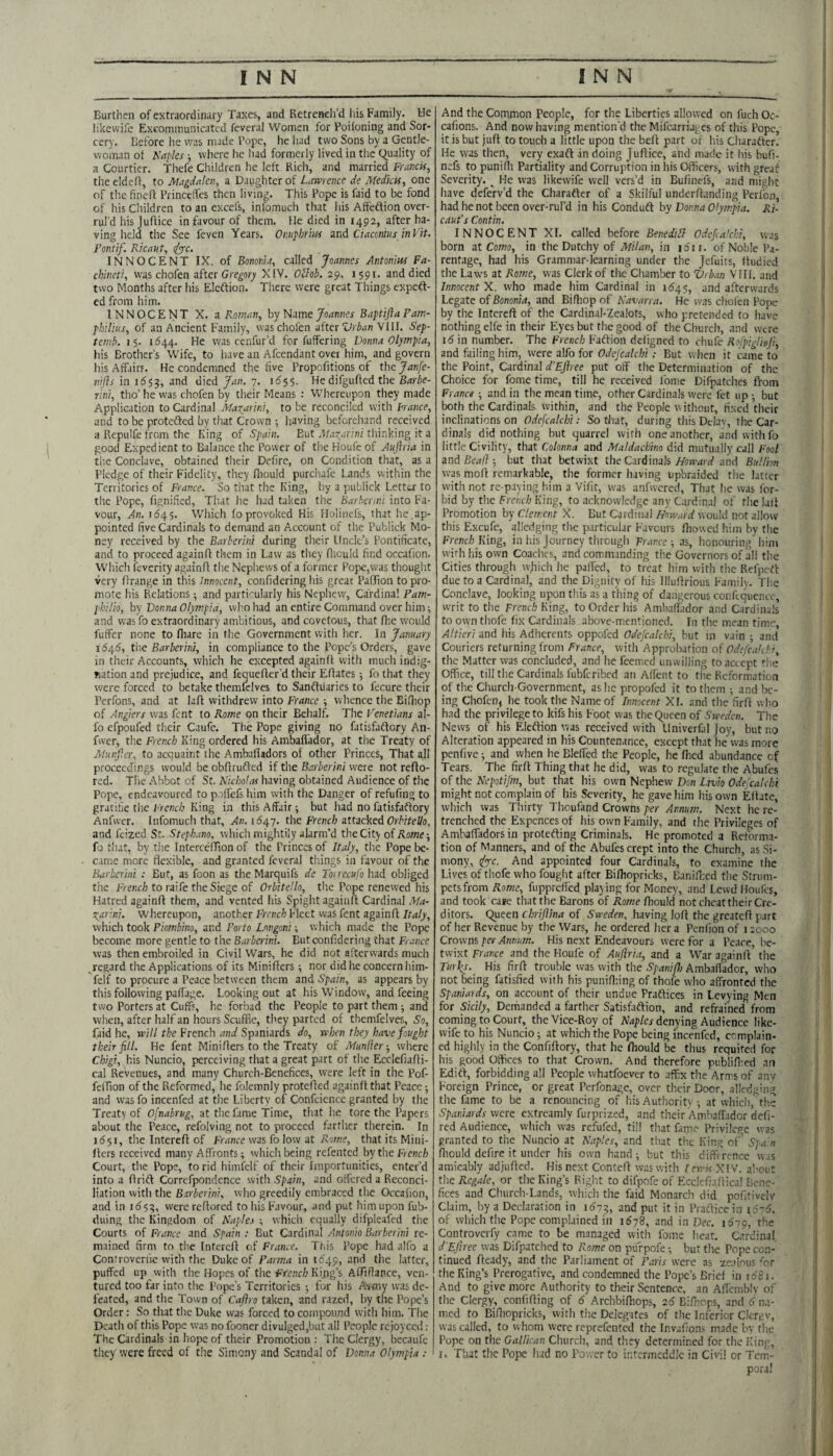 Burthen of extraordinary Taxes, and Retreneli’d liis Family. He likewife Excommunicated feveral Women for Poifoning and Sor¬ cery. Before he was nude Pope, he had two Sons by a Gentle¬ woman of Naples ■, where he liad formerly lived in the (Quality of a Courtier. Thefe Children he left Rich, and married Francis^ theeldeff, to Magdalen, a Daughter of Lawrence de Medictf, one of the fineft Princelfes then living. This Pope is faid to be fond of his Cliildren to an excefs, infomuch that his Affeftion over¬ rul’d his jufiice in favour of them. He died in 1492, after ha¬ ving held the See feven Years. Onuphrm and Ciaccnius inVit. Pontif. Ricaut, tfye. INNOCENT IX. of Bonorua, called Joannes Antonins Fa- chineti, was chofen after Gregory XIV. O^lob. 29. 1591. and died two Months after his Eleftion. There were great Things expeft- ed from him. INNOCENT X. a Roman, by NameBaptiflaPam- fhllius, of an Ancient Family, waschofen afterVIII. Sep- ternb. 15. 1644. He was cenfur'd for fuffering Donna Olympia, his Brother’s Wife, to have an Afcendant over him, and govern his Affiirs. He condemned the five Propofitions of the Janfe- nifls in id??, and died Jan. 7. id??. He difgufied the Barbe- rini, tho’ he was chofen by their Means : Whereupon they made Application to Cardinal Ma\ar\n\, to be reconciled with Prance, and to be protefted by that Crown •, having beforehand received a Repulfe from the King of Spain. But M.'i’^arini tliinking it a good Expedient to Balance the Power of the Houfe of Auftria in tiie Conclave, obtained tlieir Defire, on Condition that, as a Pledge of their Fidelity, they fhould purchafe Lands within the Territories of France. So that the King, by a publick Lettear to the Pope, fignified. That he had taken the Barhcnni into Fa¬ vour, An. id4?. Which fo provoked His Holiiiefs, that he.ap¬ pointed five Cardinals to demand an Account of the Publick Mo¬ ney received by the Barberint during their Uncle’s Pontificate, and to proceed againff tlicm in Law as they fiiculd find occafion. Which feverity againfl the Nepliews of a former Pope,was thought very Orange in this innocent, confidering his great PafTion to pro¬ mote his Relations -, and particularly his Nephew, Cardinal Pam- philio, hv Donna Olympia, who had an entire Command over him; and was fo extraordinary ambitious, and covetous, that fhe would fuffer none to fliare in fhe Government with her. In January iSOfS, the Barberin], in compliance to the Pope’s Orders, gave in their Accounts, which he excepted againfl with much indig¬ nation and prejudice, and fequefler’d their Efiates -, fo that they were forced to betake themfelves to Sanftuaries to fecure their Perfons, and at lafl withdrew into France whence the Bifhop of Anglers was fent to Rome on their Behalf. The Venetians al- fo efpoufed tlicir Caufe. The Pope giving no fatisfaftory An- fwer, the French King ordered his Ambafiador, at the Treaty of Munjicr, to acquaint the Amballadors of other Princes, That all proceedings would be obflruffed if the B.-ir/'er/n/were not refto- red. Tl'ie Abbot of St. A';t7jo//w having obtained Audience of the Pope, endeavoured to poffefs him with the Danger of refufing to gratifie tiie French King in this Affair ■, but had no fatisfaftory Anfwer. Infomuch that, Xu. 1647. the frac/a attacked Grteei/o, and feized St. Stephana, which mightily alarm’d the City of Rome-, fo that, by the IntercelTion of the Princes of Italy, the Pope be- c.ime more flexible, and granted feveral things in favour of the Barberini : But, as foon as the Marquifs de Toirecufo had obliged the Trench to raife the Siege of Orbitello, the Pope renewed his Hatred againfl them, and vented liis Spight againfl Cardinal Ma- Tiarini. whereupon, another French Fleet was fent againfl Italy, which took Piombino, and Porto Longoni; which made the Pope become more gentle to the Barberini. But confidering that France was then embroiled in Civil Wars, he did not afterwards much regard the Applications of its Miniflers; nor did he concern him- feif to procure a Peace between them and Spain, as appears by this following paffage. Looking out at his Window, and feeing two Porters at Cuffs, he forbad the People to part them -, and wlien, after half an hours Scuffle, they parted of themfelves. So, laid he, will the French and Spaniards do, when they have fought their fill. He fent Miniflers to the Treaty of Manlier-, where Chigi, his Nuncio, perceiving that a great part of the Ecclefiafli- cal Revenues, and many Church-Benefices, were left in the Pof- felTion of the Reformed, he folemnly protefled againfl that Peace; and wasfo incenfed at the Liberty of Confciencc granted by the Treaty of Ofnabrug, at the fame Time, that he tore the Papers about the Peace, refolving not to proceed farther therein. In id?I, the Interefl of France was fo low at Bow?, that its Mini¬ flers received many Affronts; which being refented bytheFreiir/j Court, tlie Pope, to rid himfelf of their Importunities, enter’d into a flritl Correfpondcnce with Spain, and offered a Reconci¬ liation with the Barberini, who greedily embraced the Occafion, and in id??, were reflored to his Favour, and put him upon fub- duing the Kingdom of Naples ; which equally difpleafed the Courts of France and Spain ; But Cardinal Antonio Barberini re¬ mained firm to the Interefl of France. This Pope had alfo a Controverfie with the Duke of Parma in tdqp, and the latter, puffed up with the Hopes of the French King’s Afliffance, ven¬ tured too far into the Pope’s Territories ; for his A\my w.as de¬ feated, and the Town of Cafiro taken, and razed, by the Pope’s Order: So that the Duke was forced to compound with him. The Death of this Pope yvas no fooner divulged,but all People rcjoyccd ; The Cardinals in hope of their Promotion : The Clergy, becaufe theyWere freed of the Simony and Scandal of Donna Olympia : And the Common People, for the Liberties allowed on fuch Oc- cafions. And now having mention'd the Mifearriuges of this Pope, it is but jufl to touch a little upon the befl part of his Charatter. He was then, very exaft in doing Juflice, and made it his bufi- nefs to puniffi Partiality and Corruption in his Oflice.rs, with great Severity. ^ He was likewife well vers’d in Eufinefs, and might liave deferv’d the Charafter of a Skilful underflanding Perfon, had he not been over-rul’d in his Condudt by Donna Ofym.pia. Ri- caufs Contin. INNOCENT XI. called before Benedilb Odefia'chi, yv.is born at Como, in the Dutchy of Milan, in idii. of Noble Pa¬ rentage, had his Grammar-learning under the Jefuits, Itudied the Law's at Rome, was Clerk of the Chamber to Z/rb.vi VIII. and Innocent X. who made him Cardinal in 1154?, and afterwards Legate of Bononia, and Bifhop of Navarra. He was chofen Pope by the Interefl of the Cardinal-Zealots, who pretended to have nothing elfe in their Eyes but the good of the Church, and were 16 in number. The French Faftion defigned to chufe Rofpigliofi, and failing him, were alfo for Odejcalchi: But when it came to the Point, Cardinal d’Ejiree put off the Determination of the Choice for fome time, till he received fome Difpatches from France ; and in the mean time, other Cardinals were fet up ; but both the Cardinals within, and the People w ithoiit, fixed their inclinations on Odefcalchi: So tliat, during this Dclav, the Car¬ dinals did nothing but quarrel with one another, and with fo little Civility, that Colonna and Maldachino did mutually call Fool and Beaj}-, but that betwixt the Cardinals/ftmW and Bullion was mofl remarkable, the former having upbraided the latter with not re-paying him a Vifit, was anfwcred. That he was for¬ bid by the Fm.'c/; King, to acknowledge any Cardinal of the lafl Promotion by Clement X. But Cardinal How.trd would not allow this Excufe, alledging the particular Favours fliowed him by the French Ring, in his Journey through France -, as, honouring him with his own Coaches, and comm.inding the Governors of all the Cities through vvjfich he paff'ed, to treat him with the Refpert due to a Cardinal, and the Dignity of his Illuflrious Family. The Conclave, looking upon this as a thing of dangerous conftquencc, writ to the French King, to Order his Ambafiador and Cardinals to own thofe fix Cardinals above-mentioned. In the mean time, Altieri and his Adherents oppofed Odefcalchi, but in vain ; and Couriers returning from France, with Approliation of Odefca’di, the Matter was concluded, and he feemed unwilling to .accept the Office, till the Cardinals fubferibed an Alfent to the Reformation of the Church-Government, as he propofed it to them ; and be¬ ing Chofen; he took the Name of Innocent XI. and the firfl who had the privilege to kifs his Foot was the Queen of Sweden. The News of his Eleftion was received with Univerfal Joy, but no Alteration appeared in his Countenance, except that he was more penfive; and when he Bleffed the People, he filed abundance of Tears. The firfl Thing that he did, was to regulate the Abufes of the Nepotijm, but that his own Nephew Don Ljvio Odejcalchi might not complain of his Severity, he gave him his own Eflate, which was Thirty Thoufand Crowns per Annum. Next he re¬ trenched the Expcnces of his own Family, and the Privileges of Ambafiadorsin protefting Criminals. He promoted a Reforma¬ tion of Manners, and of the Abufes crept into the Church, as Si¬ mony, fyc. And appointed four Cardinals, to examine the Lives of thofe who fought after Bifiiopricks, Banifixd the Strum¬ pets from Rome, fupprefied playing for Money, and Lewd Houits, and took cane that the Barons of Rome fiiould not cheat their Cre¬ ditors. Queen chrijiina of Sweden, having lofl the greatefl part of her Revenue by the Wars, he ordered her a Penfion of 12000 Crowns per Annum. His next Endeavours were for a Peace, be¬ twixt France and the Houfe of Auftria, and a War againfl the Turfs. His firfl trouble was with the Spanifh Ambafiador, who not being fatisfied with his punifiiing of thofe who affronted the Spaniards, on account of their undue Praftices in Levying Men for Sicily, Demanded a farther Satisfaftion, and refrained from coming to Court, the Vice-Roy of Map/ej denying Audience like¬ wife to his Nuncio; at which the Pope being incenfed, complain¬ ed highly in the Confiftory, that he fliould be thus requited for his good Offices to that Crown. And therefore publifiied an Edift, forbidding all People whatfoever to affix the Arms of anv Foreign Prince, or great Perfonage, over their Door, allcdging the fame to be a renouncing of his Authority ; at which, the Spaniards were cxtreamly furprized, and their Ambafiidcr deft- red Audience, which was refufed, till that fame Privilege was granted to the Nuncio at Naples, and that the King of’ Spa'n fiiould defire it under his own hand; but this difftrence was amicably adjufled. His next Contefl was with len'isXW. al’out the Regale, or the King’s Right to difpofe of Ecclefi.iflic.il Bene¬ fices and Church-Lands, W'hich the faid Monarch did pofitivelv Claim, by a Declaration in id??, and put it in Prafticein 16-6. of which fhe Pope complained in idyS, and in Dec. i6ip, the Controverfy came to be managed with fome heat. Cardinal d’Eftree was Difpatched to Rome on puf pofe; but the Pope con¬ tinued fleady, and the Parliament of Paris were as zc-alous ^or the King’s Prerogative, and condemned the Pope’s Brief in rd8i. And to give more Authority to their Sentence, an Affemblv of the Clergy, confifling of 6 Archbifliops, 2d Bifhops, and d 11.1- med to Bifiiopricks, with the Delegates of the Inferior Clcre.v, was called, to whom were reprefented the Invafions made bv flie Pope on the Galilean Church, and they determined for the King, I. That the Pope had no Power to intermeddle in Civil or Tem¬ poral