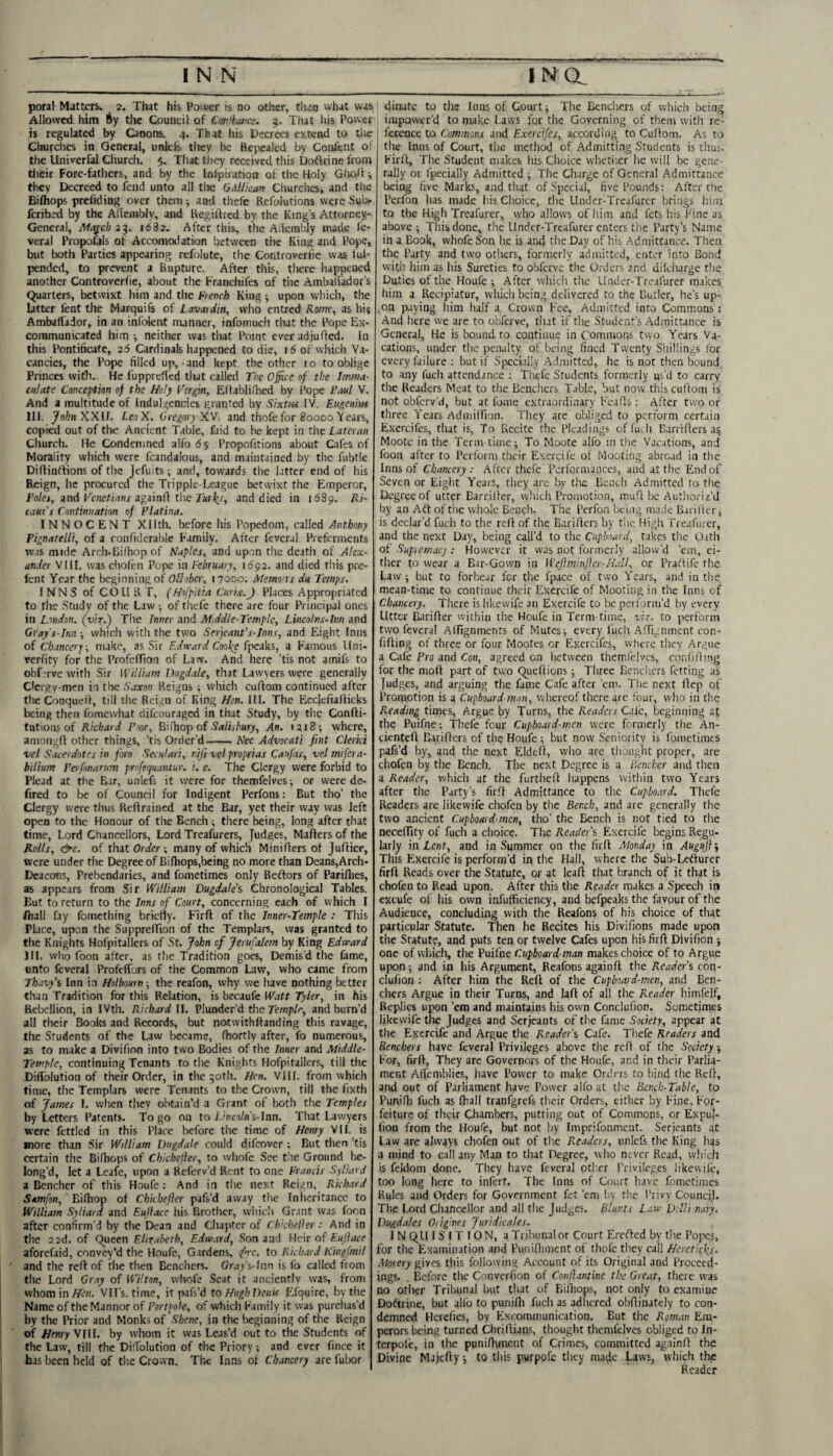 poral Matters. 2. That his Po>ver is no other, than what was Allowed him Ay the Council of Cotili‘aj;ce. 5. That liis Power is regulated by Canons. 4. That his Decrees extend to the Cliurches in General, unkfe they be Repealed by Confent of the UniverfaJ Church. 5, That they received this Doftrine from tlieir Fore-fathers, and by the Infpiration of the Holy Glioh they Decreed to fend unto all tlie Gillkan Cliurches, and tlie Bifhops prefiding over them j and thefe Refolutions were Sub^ feribed by the Aflembly, and Regiftred by the King’s Attorney- General, Afajeh 23. 1682. After this, the Adembly made fe- veral Propofals of Accomodation between tlie King and Pope, but both Parties appearing refolute, the Controverfie was lul- pended, to prevent a Rupture. After this, tiiere happened another Controverfie, about the Franchifes of the Amballador’s Quarters, betwixt him and the French King ; upon which, the latter fent the Marquife of Lavmdin, who entred Komc^ as his Ambaflador, in an infolent manner, infomuch that the Pope Ex¬ communicated him •, neither was that Point ever adjufled. In this Pontificate, 25 Cardinals happened to die, i5 of which Va¬ cancies, the Pope filled up,-and kept the other 10 to oblige Princes with. He fupprcRcd that called The Office of the Imma¬ culate Cmceptim of the Holy Tirgin, Edablifhed by Pope Paul V. And a multitude of Indulgcnciei granted by Sixtia IV. Riigenm Ilf. yof'n XXff. LeoX. Gregory XV. and thofe for 80000 Vears, copied out of tlie Ancient Table, faid to be kept in the Lateran Church. He Condemned alfo 5 5 Propofitions about Cafes of Morality which were fcandalous, and maintained by the fubtle Diftinftions of the Jefuits; and, towards the latter end of his Reign, he procured the Tripple-League betwixt the Emperor, Polet, and Kenefianj againfl tlie and died in 1689. Ri- eaut’s Continuation of Platina. INNOCENT Xllth. before his Popedom, called Anthony Pignatelli, of a roiifiderable Family. After fevcral Preferments was made Arch-Bilbop of Naples, and upon the death of Alex¬ ander VIII. was cholen Pope in February, 16^2. and died this pre- fent Year the beginning of Ollober, 17000. Mernons du Temps. INNS of COURT, (Hofpitia Curix.J Places Appropriated to flic Study of the Law •, of thefe there are four Principal ones in London, (viz.) Tiie Inner and Mddle-Templc, Lincolns-lim and Gray's-Inn ; which with the two Serjeant's-Inns, and Eight fniis of Chancery, make, as Sir Edrrard Cooke a Famous Uni- rerfity for the ProfcfTioii of Law. And here ’tis not amifs to obf.Tve with Sir William Dugdale, that Lawyers were generally dergy-men in the Saxon Reigns ; which cuftom continued after the Conquet'l, till the Reign of King Hen. III. The Ecclefiaflicks being then fomewhat difeouraged in that Study, by tiie Confti- tutions of Richard Poor, E^ihoio oi Salisbury, An. 1218; where, anioiigrt other things, ’tis Order’d-Nec Advocati fint Clerki vel Sacerdotes in fro Seculari, nifi vel proprias Caufas, vel mifera- bilium Pei fonarum profefuntur. i. e. The Clergy were forbid to Plead at the B.ir, unlefs it were for themfelves-, or were de- fired to be of Council for Indigent Perfons: But tho’ the Clergy were thus Reftrained at the Bar, yet their way was left open to the Honour of the Bench ; there being, long after that time. Lord Chancellors, Lord Treafurers, Judges, Mafters of the Rolls, &c. of that Order-, many of which Miniflers of Juflice, were under the Degree of Biniops,being no more than Deans,Arch- Deacons, Prebendaries, and fometimes only Reftors of PariHies, as appears from Sir William Dugdale’s Chronological Tables. But to return to the Inns of Court, concerning each of which I fliall fay fomething bricHy. Firfl of the Inner-Temple : This Place, upon the SupprefTion of the Templars, was granted to the Knights Hofpitallers of St. fohn cf Jerufalem by King Edward 111. who foon after, as the Tradition goes. Demis’d the fame, unto feveral Profeffors of the Common Law, who came from Thavy’i Inn in Holbourn; the reafon, why we have nothing better than Tradition for this Relation, \%heci\a(eW.'ttt Tyler, in his Relxrllion, in IVth. Richard II. Plunder’d the Tew/i/e, and burn’d all their Books and Records, but notwithffanding this ravage, the Students of the Law became, fhortly after, fo numerous, as to make a Divifion into two Bodies of the Inner and Middle- Temple, continuing Tenants to tlie Knights Hofpitallers, till the DilToIution of their Order, in the 50th. Hen. VIII. from which time, the Templars were Tenants to the Crown, till the fixth of James I. wlien they obtain’d a Grant ol both the Temples by Letters Patents. Togo on to/.'nc'i/fl’s-Inn. That Lawyers were fettled in this Place before tiie time of Henry VIL is wore than Sir William Dugdale could difeover ; But then ’tis certain the Bifhops of Chichefter, to whofe See t!ie Ground be¬ long’d, let a Leafe, upon a Referv’d Rent to one Francis Sfiard a Bencher of this Houfe : And in the next Reign, Richard Samfon, Bifliop of Chkbejier pafs’d away the Inheritance to William Syliard and Eujiace his Brother, wiiicli Grant was foon after confirm’d by the Dean and Chapter of Chkheller: And in the 22d. of Queen Elizabeth, Edward, Son and Heir of Eufface aforefaid, convey’d the Houfe, Gardens, <frc. to Richard Kingfmil and the reft of the then Benchers. Gray’s-lnn is fo called from the Lord Gr.iy of Wilton, whofe Scat it anciently was, from whomin^e/i. VU’s. time, it pafs’d to HughDenU Efquire, by the Name of the Mannor of Portpole, of which Family it was purchas’d by the Prior and Monks of Shene, in the beginning of the Reign of Hmz Vni. by whom it was Leas’d out to the Students of the Law, till the DilToIution of the Priory; and ever fince it has been held of tiie Cro wn. The Inns of Chancery are fubor dinute to tlie Inns of Court; The Bencliers of which being iiupawer'd to make Laws for the Governing of them with re¬ ference to. Commons and Exercifes, according to Cuftom. As to the Inns of Court, tiie method of Admitting Students is thus. Firft, The Student nukes his Choice whetiier he will be gene¬ rally or fpecially Admitted ; The Charge of General Admittance being five Marks, and that of Special, five Pounds: After the Perfon has nude his Choice, the Under-Treafurcr brings him to the High Treafurer, who allows of him and fets his Fine as above; This done, the Llnder-Treafurer enters the Party’s Name in a Book, whofe Son he is and tiie Day of his Admittance. Then the Party and two others, formerly admitted, enter into Bond with him as his Sureties to obferve the Orders and dilciiarge tlie Duties of the Houfe; After which the Llnder-Treafurer makes him a Rccipiatur, which being delivered to the Butler, he’s up- ■ on paying him half a Crown Fee, Admitted into Commons j And here we are to obferve, tiut if the Student’s Admittance is General, He is bound to continue in Commons two Years Va¬ cations, under the penalty of being fined Twenty Shillings for every failure ; but if Speci.illy Admitted, he is not then bound to any fuch attendance : Thefe Students formerly us’d to carry the Readers Meat to tlie Benchers Table, but now tliis ciiftom is not obferv’d, but at fome extraordinary Feafts; After two or three Years Adiniirion. They are obliged to perform certain Exercifes, that is, To Recite the Pleadings offuih Barrifters Moote in the Term time; To Moote alfo in the Vacations, and foon after to Perform their Exercife of Mooting abroad in the Inns of Chancery; After thefe Performances, and at tlie End of Seven or Eiglit Years, they are liy the Bench Admitted to the Degree of utter Barriller, which Promotion, muft be Authoriz’d by an Aft of tiie whole Bench. The Perfon being nude Bariftcr, is declar’d fuch to the reft of the Barifters by tiie High Treafurer, and the next Day, being call’d to the Cupboard, takes the Oath oi Supiemacj: However it was not formerly allow’d ’em, ci¬ ther to wear a Bar-Gown in Wejimmjicr-HuU, or Praftife the Law; but to forbe.ir for the fpace of two Years, and in the mean-time to continue their Exercife of Mooting in the Inns of Chancery. There is likewife an Exercife to be perform’d by every Utter Bariftcr within the Houfe in Term-time, viz. to perform two fevcral Alfignments of Mutes; every fuch Aftignment con- fifting of three or four Mootes or Exercifes, where they Argue a Cafe Pro and Con, agreed on between themfelves, confiAing for the moft part of two Queftions; Three Benchers fetting as Judges, and arguing the fame Cafe after ’em. The next ftep of Promotion is a Cupboard-man, whereof there are four, who in the Reading times. Argue by Turns, the Readers QWe, beginning at the Puifne; Thefe four Cupboard-men were formerly the An- cienteft B.\rifters of the Houfe ; but now Senioritv is fometimes pafs’d by, and the next Eldeft, who arc thougJic proper, are cliofen by the Bench. The next Degree is a Bencher and then a Reader, which at the furtheft happens wirliiii two Years after the Party’s firft Admittance to the Cupboard. Thefe Readers are likewife chofen by the Bench, and are generally the two ancient Cupboard-men, tho’ the Bench is not tied to the neceftity of fuch a dioice. The Reader’s Exercife begins Regu¬ larly in Lent, and in Summer on the firft Monday in Augujiy This Exercife is perform’d in the Hall, where the Sub-Lcfturer firft Reads over the Statute, or at leaft that branch of it that is chofen to Read upon. After this the Reader makes a Speech in excufe of his own infufficiency, and befpeaks the favour of the Audience, concluding with the Reafons of his choice of tliat particular Statute. Then he Recites his Diviuons made upon the Statut?, and puts ten or twelve Cafes upon his firft Divifion ; one of which, the Puifne Cupboard-man makes choice of to Argue upon; and in his Argument, Reafons againft the Reader’s con- clufion ; After him the Reft of the Cupboard-men, and Ben¬ chers Argue in their Turns, and laft of all the Reader himfelf. Replies upon ’em and maintains his own Conclufion. Sometimes likewife the Judges and Serjeants of the fame Society, appear at the Exercife and Argue the Reader’s Cafe. Thefe Readers and Benchers have feveral Privileges above tlie reft of the Society; For, firft. They are Governors of the Houfe, and in their Parlia¬ ment Aftemblics, have Power to make Orders to bind the Reft, and out of Parliament have Power alfo at the Bench-Table, to Punifli fuch as fball tranfgrefs their Orders, cither by Fine, For¬ feiture of their Chambers, putting out of Commons, or Expul- fion from the Houfe, but not by Inip.'-ifonmeat. Serjeants at Law are always chofen out of the Readers, unlefs the King has a mind to call any Man to that Degree, who never Read, which is feldoni done. They have feveral other Privileges likewife, too long here to infert. The Inns of Court have fometimes Rules and Orders for Government fet ’em Iw the Privy Councj.I. The Lord Cliancellor and all the Judges. Blunts L.'iw D:Ili nary. Dugdales OStgines Juridicales. IN QU IS I T IO N, a Tribunal or Court Erefted by tlie Popes, for tlie Examination and Puniflimcnt of tliofc they call Hereticks. Morery gives this following Account of its Original and Proceed¬ ings. . Before the Coiivcrfion of C.onjiantine the Great, there was no other Tribunal but tiiat of Biiliops, not only to examine Doftrine, but alfo to punilli fuch as adhered obftinately to con¬ demned Herefies, by Excommunication. But the Roman Em¬ perors being turned Chriftiaiis, tliought themfelves obliged to In¬ terpole, in the puninimcnt of Crimes, committed againft the Divine Majefty; to this purpofe they made Laws, which the Reader