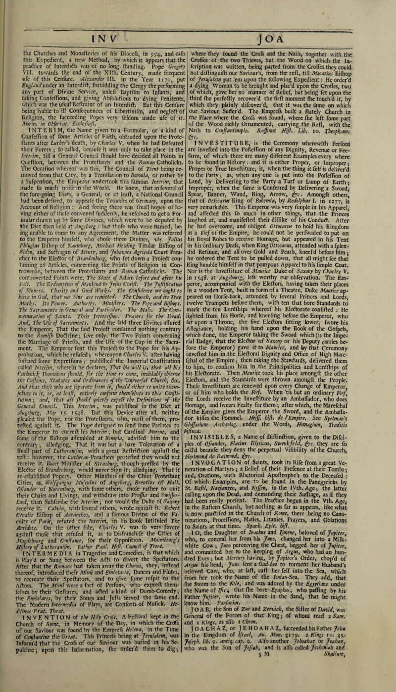 tile Churches and Monafteries of his Diocefs, in 994, and calls rliis Eypedient, a new Method, by which it appears that the praftice of Interdifts was of no long (landing. Pope Gregory VH. towards the end of the Xltli. Century, made frequent ufe of this Ccnfure. AlexanJer 111. in the Year 1170, put England under an Interdift, forbidding the Clergy the performing any part of Divine Service, unlefs Baptifm to Infants, and taking ConfcfTions, and giving Abfolutions to dying Penitents, which was the ufual Reflraint of an Interdift. But this Cenfure being lyable to ill Confequences of Libertinifm, and neglefl of Keligion, the fuccecding Popes very feldom made ufe of it. Alorin. in Obfervat. Ecdefiaji. INTERIM, the Name given to a Formulae, or a kind of ConfefTion of fome Articles of Faith, obtruded upon the Prote- llants after Luther's death, by Charles V. when he had Defeated their Forces ; fo called, becaufc it was only to take place in the Interim, till a General Council (liould have decided all Points in Queflion, between the Proteftants and the Roman Catholicks. The Occafion whereof was this, The Council of Trent being re¬ moved from that City, by a Tranllation to Bononia, or rather by a Sufpenfion, the Emperor undertook this famous Interim, that made fo much noife in the World. He knew, that in feveral of the fore-going Diets, a General, or at lead, a National Council had been defircd, to appeafethe Troubles of Germany, upon the Account of Religion : And feeing there was fma 11 hopes of ha¬ ving cither of thefe convened fuddenly, lie refolvcd to get a For- mular drawn up by fome Divines, which were to be deputed by the Diet then field at Augsburg : but thofe who were named, be¬ ing unable to come to any Agreement, the Matter was referred to the Emperor himfelf, who chofe three Divines, vIt;. Julim rhlugiui Bifhop of Naumburg, Michael fielding Titular Birtiop of Sidon, and Suffragan of Mentz, and Johannes Agricola Court Prea- cher to the Eleftcr of Brandenburg, who fet down a Projeft con¬ taining 26 Articles, concerning the Points of Religion in Con- troverfie, between the Proteftants and Roman Catholicks. The controverted Points were. The State of Adam before and after hU Tall. The Redemption of Manlpind hr Jefus Chrij}. The Jujiification of Sinners. Charity and Good IVoifr- The Confidence rce ought to k.ave in God, that our Sins are remitted. The Church, and its True Marks. Its Pon'er. Autlxrity. Minillers. The Pope and Bi/hops. The Sacraments in General and Particular. The Mafs. The Com'^ memoration of Saints. Their Mercejfion. Prapers for the Bead. And, The Vfe of Sacraments. And the faid three Divines affured the Emperor, That the faid Projeft contained nothing contrary to the R.omifi) Doftrincj fave only, the Two Points concerning tlie Marriage of Priefts, and the life of the Cup in the Sacra¬ ment. The Emperor fent this Projeft to the Pope for his Ap¬ probation, which he refufed; whereupon C/j/jr/erV. after liaving ibfrned fome Exprcifions; publi/hcd the Imperial Conftitution called Interim, wherein he declares. That his will is, that all his Catholicf Dominions fhould, for the time to come, inviolably objerve the Cujhms, Statutes and Ordinances of the Vniverfal Church, &c. And that thofe who are feparate from it, flmld either re unite them- jelves to it, or, at leaf, entirely conform themfelves to this Confii- tiition ; and, that all fhould quietly expebl the Definitions of the General Council. This Interim, was publifhed in the Diet at Augsburg, May 15. 1548. But this Device after all, neither pleafcd the Pope, nor the Proteftants, who, moft of them, pro- tefted againft it. The Pope defigned to fend fome Prelates to the Emperor to correft his Interim ■, but Cardinal Morone, and fome of the Bifliops affembled at Bononia, advifed him to the contrary; alledging. That it was but a bare Toleration of a fmall part of Lutheranifm, with a great Reftriftion againft the reft: however, the Preachers protefted they would not receive it. Bucer Miniftcr of Strasburg, though preffed by the Elcftor of Brandenburg, would never Sign it; alledging. That it re-eftablifhcd Popery. Other Minifters of tlie Chief Proteftant Cities, as, Wotfgangus Mufculus of Augsburg, Brentius of Hall, Ofunder of Kuremhurg, with fome others, chofe rather to quit their Chairs and Livings, and witlidraw into Prujfia and Swijfer- land, than Subfer-ibe tire Interim -, nor would the Duke of Saxony receive if. Crt/v/n, with feveral others, wrote againft it. Robert Cenatis Eifliop of Auranches, and a ftmous Divine of the Fa¬ culty of Paris, refuted the Interim, in his Book Intituled The Antidote. On the other (ide, Charles V. was fo very fevere againft thofe that refufed it, as to Disfranchife the Cities of Magdebourg and Confiance, for their Oppofition. Maimbourgs Hijiory of Lutheranifm. Father Paul. Hifi. Council of Trent. INTERMEDIA in Tragedies and Comedies, is that which is Play’d or Sung between the Afts to divert the Speftafors. After that the Romans had taken away the Chorus, they, inftead thereof, introduced their Mimi and Emholarist, Dances and Flutes, to recreate their Speftators, and to give fome refpit to the Aftors. The Mimi were a fort of Perfons, who expreft them- fclves by their Geftures, and afted a kind of Dumb-Comedy; tlie Embolares, by their Songs and Jefts ferved the fame end. The Modern Intermedia of Plays, are Conforts of Mufick. He- dilin-is Prat. The at. I N V E N T IO N of the Hdy Crofs, A Feftival kept in the Church of Rome, in Memory of the Day, in which the Creffs of our Saviour was found bv the Emprefs Helena, in the Time of Conihntine the Great. This Princefs being at Jerufalem, was Inforrn’d that the Crofs of our Saviour was buried in his Se¬ pulchre-, upon this Information, flie orderd them to dig; _J_o^^_ I where they found the Crofs and the Nails, together with the Crofies of the two Thieves, but the Wood on which tlie In- feription vvas written, being parted from tlie Croffes they could not diftingui/h our Saviour’s, from the reft, till Macarius Biftiop of Jerufalem put ’em aipon the following Expedient; He order’d a dying Woman to be brought and plac’d upon the Croffes, two of which, gave her no manner of Relief, but being fet upon the third (he perfeftly recover’d the firft moment (he touch’d it, by which they plainly difeover’d, that it was the fame on which our Saviour Suffer’d. The Emprefs built a (lately Church in the Place where the Crofs was found, where (he left fome part of the Wood richly Ornamented, carrying the Re(i, with the Nails to Conjiantinople. Ruffinnf Hifis Lib, 10, Jlwpbanes &c. INVESTITURE, is the Ceremony wherewith PerfonS are invefted into the PoflelTion of any Dignity, Revenue or Fee- farm, of wliich there are many different Examples every where to be found in Hiftory : and it is either Proper, or Improper; Proper or True Inveftiture, is, when the thing it felf is deliver’d to the Party; as, when any one is put into the Porteftion of Land, by Delivering to the Party a Turf or Lump of Earth; Improper, when the fame is Conferred by Delivering a Sword, Spear, Banner, Wand, Ring, Arrow, ffiyc. Amongft others, that of Ottocarm King of Bohemia, by Rodolphm I. in 1277, is very remarkable. This Emperor was very (imple in his Apparel^ and affefted this fo much in other things, that the Princes laughed at, and manifefted their diflike of his Conduft. After he had overcome, and obliged Ottocariis to hold his Kingdom as a Fief of the Empire, he could not be perfwaded to put on his Royal Robes to receive Homage, but appeared in his Tent in his ordinary Drefs, when King Ottocarm, attended with a fplen- did Retinue, and all over Gold and Pearls, kneel’d before him; he ordered the Tent to be pulled down, that all might fee that King humble himfelf in that pompous Apparel to his fimple Coat. Nor is the Inveftiture of Maurice Duke of Saxony by Charles V. in I $48. at Augsbourg, lefs worthy our obfervation. The Em= peror, accompanied with the Eleftors, having taken their places in a wooden Tent, built in form of a Theatre, Duke Maurice ap¬ peared on Ilorfe-back, attended by feveral Princes and Lords, twelve Trumpets before them, with ten that bore Standards to mark the ten Lordffiips whereof his Eieftorate confided ; He lighted from his Horfe, and kneeling before the Emperor, who fat upon a Throne, the five Eleftors fitting lower, fvvorc his Allegiance, holding his hand upon the Book of the Gofpcls, which done, the Emperor taking the Sword which (is the Impe¬ rial Badge, that the Eleftor of Saxony or his Deputy carries be¬ fore the Emperor) gave it to Maurice, and by that Ceremony invefted him in the Eleftoral Dignity and Office of High Mare- feha! of the Empire; then taking the Standards, delivered them to him, to confirm him in the Principalities and Lordfhips of his Eieftorate. Then Maurice took his place amongft the other Eleftors, and the Standards were thrown amongft the People. Thefe Inveftitures are renewed upon every Change of Emperor, or of him who holds the Fief. When ’tis but an ordinary Fief, the Lords receive the Inveftiture by an Ambaffador, who does Homage, and fwears Fealty for them; after which, the Marefchal of the Empire gives the Emperor the Sword, and the Ambaffa¬ dor kiffes the Pommel. Heijf. hift. de I’Empire. See Spelmans Glojfarium Archstolog. under the Words, Homagium, Traditio Fijluca. INVISIBLES, a Name of Diftinftion, given to the Difci- ples of Ofiander, Flacim Illpricm, Swenkfeld, tfyyc. they are fo call’d becaufe they deny the perpetual Vifibility of the Church, Florimond de Raimond, t(ypc. INVOCATION of Saints, took its Rife from a great Ve¬ neration of Martyrs; a Belief of their Prefence at their Tombs-, and. Orations, with Rhetorical Apoftrophe’s to the Deceafed ; Of which Examples, are to be found in the Panegyricks by St. Bafil, Nazianzen, and Hyjfen, in the IVth. Age; the latter calling upon the Dead, and demanding their Suffrage, as if they had been really prefent. The Praftice begun in the Vth. Age, in the Eaftern Church, but nothing as far as appears, like what is now praftifed in the Church of Rome, there being no Cano¬ nizations, Proceffions, Maff'es, Litanies, Prayers, and Oblations to Saints at that time. Spanh. Epit. hifl. IO, the Daughter of Inachus and Ifmene, beloved of Jupiter, who, to conceal her from his Juno, changed her into a Milk- whjte Cow; Juno perceiving the Cheat, begged her of Jupiter, and committed her to the keeping of Argm, who had an hun¬ dred Eyes; but Mercury having, by Jupiter i Order, chop’d of Argm his head, Juno fent a Gad-bee to torment her Husband’s beloved Cow, who, at laft, call her felf into the Sea, which from her took the Name of the lonian-Sea, They add, that (he Swam to the Sile, and was adored by the Egyptians under the Name of Ifis^ that flie bore Epaphus, who palling by his Father Jupiter, wrote liis Name in the Sand, that he might know him. Paufanim. IO A B, the Son of Zur and Zerviab, the Sifter of David, was General of the Forces of that King; of whom read 2 Sam. and I Kings, as alfo i Chren. JOACHAZ, or JEHOAHAZ, fucccedcd his Father Jehu in the Kingdom of Ifrael, An. .Mun. 5179. 2 Kings 10. 35. Jofeph. lib. 9. antiq. cap. 9. Alfo another Jehoahaz, or Joahaz, who was the Son of JoJiah, and is alfo ailed Jechoniab and $ M Shall urn.