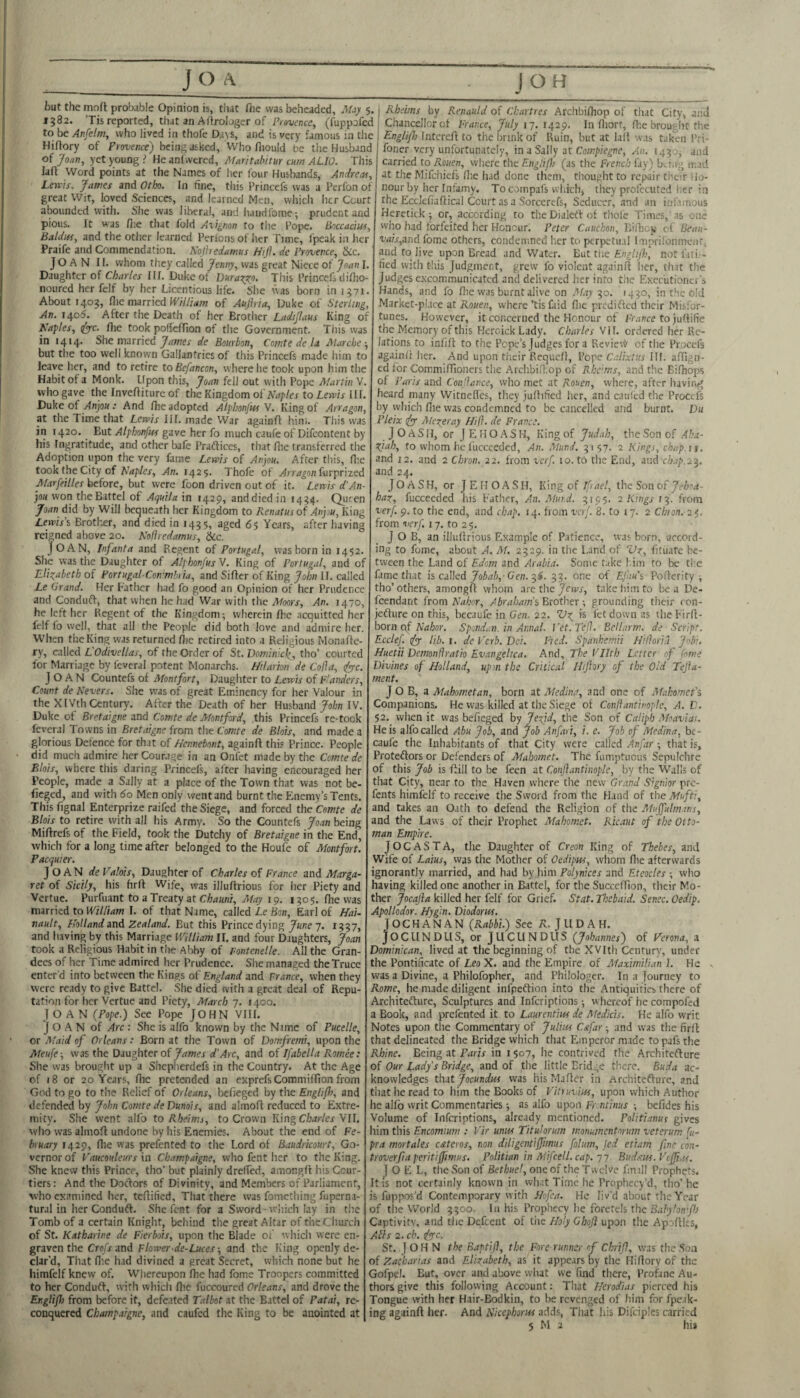 but the mofl probable Opinion is, tiiat fhe was beheaded, Miy 5. 1582. ’Tis reported, that an Afirologer of /Vm-nce, (fuppofed to be Anfelm, who lived in thofe Dajs, and is very famous in the Hiftory of Frowice) being asked. Who fliouJd be the Husband of Joan, yet young? Heanlwered, A1art tahitur cum ALIO. This lafi Word points at the Names of her four Husbands, Andrew, Lems. James and Otho. In fine, this Princefs was a Perlbn of great Wit, loved Sciences, and learned Men, whicli her Court abounded with. She was liberal, and handfomc; prudent and pious. It was fl;e that fold Aiignon to the Pope. Boccacius, Baldus, and the other learned Perionsof her Time, fpeak in her Praife and Commendation. Nojiredamus Htfl. de Provence, &c. JOAN II. whom they called Jenny, was great Niece of Joan I. Daughter of Charles III. Duke of ]Jura7;y^o. This Princefs dilho- noured her fclf by her Licentious life. Slie was born in 1371. About 1403, (lie married William of Aujiria, Duke of Sterling, An. 1405. After the Death of her Brother Ladijlaus King of Naples, (^c. flie took poUcffion of the Government. This was in 1414. She married de Bourbon, Comte dc la Marche-, but the too well known Gallantries of this Princefs made him to leave her, and to retire to Befancon, where he took upon him the Habit of a Monk. Upon this, Joan fell out with Pope Martin W. who gave the Invefiiture of the Kingdom of toLw/a HI. Duke of yInjo«: And fhe adopted Alplmfw V. King of Arragon, at the Time that Lemis III. made War againft him. This was in 1420. But Alphonfus gave her fo much caufe of Difeontent by liis Ingratitude, and other bafe Praftices, that Die transferred the Adoption upon the very fame Lewis of Anjou. After this, fl;c took the City of Naples, An. 142$. Thofe of Arragon (urprized Marfeilles before, but were foon driven out of it. Lerris d’An¬ jou vt on the Battel of Aquila in 1429, and died in i4?4. Quten Joan did by Will bequeath her Kingdom to Renatusof Anjou, King Lewis’s Brother, and died in 1455, aged 65 Years, after having reigned above 20. Kofiredamus, &c. Joan, infanta and Regent of Portugal, was born in 1452. She was the Daughter of Alphonfus V. King of Portugal, and of Elizabeth of Portugal-Commbiia, and Sifter of King John II. called Le Grand. Her Father had fo good an Opinion of her Prudence and Conduft, that when he had War with the Moors, An. 1470, he left her Regent of the Kingdom^ wherein ftie acquitted her felf fo well, that all the People did both love and admire her. When the King was returned ftie retired into a Religious Monaftc- ry, called L’Odivellas, of the Order of St. Domitikl^, tho’ courted for Marriage by feveral potent Monarchs. Htlarion de Cofia, iyyc. Joan Countefs of Montfort, Daughter to Lewis of Flanders, Count de Nevers. She was of great Eminency for her Valour in the XIVth Century. After the Death of her Husband John IV. Duke of Bretargne and Comte de Montford, .this Princefs re-tock feveral Towns in Bretaigne from the Comte de Bids, and made a glorious Defence for that of Hennebont, againft this Prince. People did much admire her Courage in an Onfet made by the Comte de Blois, where this daring Princefs, after having encouraged her People, made a Sally at a place of the Town that was not be- fieged, and with 60 Men only went and burnt the Enemy’s Tents. This fignal Enterprize raifed the Siege, and forced the 'Cemte de Blots to retire with all his Army. So the Countefs Joan being Miftrefs of the Field, took the Dutchy of Bretaigne in the End, which for a long time after belonged to the Houfe of Montfort. Pacquier. Joan* Valois, Daughter of Charles of France and Marga¬ ret of Sicily, his firft Wife, was illuftrious for her Piety and Vertue. Purfuant to a Treaty at Chauni, May 19. 1505. fhe was married to William I. of that Name, called Le Bon, Earl of Hai- nault, Holland and Zealand. But this Prince dying 7. i??7, and having by this Marriage William II. and four Daughters, Joan took a Religious Habit in the Alaby of Fontenelle. All the Gran¬ dees of her Time admired her Prudence. She managed the Truce enter'd into between the Kings of England and rrance, when they were ready to give Battel. She died with a great deal of Repu¬ tation for her Vertue and Piety, March-]. 1400. JOAN {Pope.j See Pope JOHN VIII. Joan of Arc : She is alfo known by the Name of Pucelle, or Maid of Orleans: Born at the Town of Domfrerni, upon the Meufe-, was the Daughter ofd’Arc, and of Ifabella Romee: She was brought up a Shepherdefs in the Country. At the Age cf 18 or 20'Years, file pretended an exprefs Commiffion from God to go to the Relief of Orleans, befieged by the Engliflt, and defended by John Comte de Dunois, and almoft reduced to Extre¬ mity. She went alfo to Rheims, to Crown King Charles 'VIl. who was almoft undone by his Enemies. About the end of Fe¬ bruary 1429, file was prefented to the Lord of Baudricourt, Go¬ vernor of Faucouleurs in Champaigne, who feiit her to the King. She knew this Prince, tho’ but plainly dreffed, amongfi his Cour¬ tiers: And the Doctors of Divinity, and Members of Parliament, who examined her, teftified. That there was fomctliing fuperna- tural in her Conduft. She font for a Sword-which lay in the Tomb of a certain Knight, behind the great Altar of the Church of St. Katharine de Fierbds, upon the Blade of which were en¬ graven the Cro/x and Flower de-Luces-, and the King openly de¬ clar’d, That file had divined a great Secret, which none but he himfelf knew of. Whereupon ftie had Lome Troopers committed to her Conduft, w'irh which flie fuccoured Orleans, and drove the Englifl) from before it, defeated Talbot at the Battel of Patai, re¬ conquered Champaigne, and caufed the King to be anointed at j Rheims by Renauld of Chartres Archbifiiop of that City, and Chancellor of France, July 17. 1429. In fiiort, flic brouglit tiie Englifl) Intcreft to the brink of Ruin, but at laft was taken Pri- foner very unfortunately, in a Sally at Coin/iiegne, An. I430j and carried to Rouen, where the£«^?///; (as the French fay) bti.ig mad at the Mifehiefs file had done them, thought to repair their Ho¬ nour by her Infamy. To compafs which, they prolecuted her in the Ecclefiaftical Court as a Sorcerefs, Seducer, and an itit'.imous Heretick; or, according to theDialcftof thole Times,'as one who had forfeited her Honour. Peter Cauchon, Bilhoy of Beau- vais,and fome others, condemned her to pcrpetu.il Imprifonmeiif, and to live upon Bread and Water. But tlie Engltjh, not iati,-- fied with this Judgment, grew fo violent againft her, th.it the judges e.xcommunicated and delivered her into tlie Exec'utionci’s Hands, and fo ftie was burnt alive on May-^o. 14J0, in the old Market-place at Rouen, where ’tisfaid flie predifted their Misfor¬ tunes. However, it concerned the Honour of France to juftifie the Memory of this Heroick Lady. Charles Vi I. ordered her Re¬ lations to infift to the Pope’s Judges for a Rcvieiy of the Procefs againft her. And upon their Requeft, Pope Calixtus Ilf. aftign- cd for Commiffioiiers the Archbifiiop of Rheims, and the Biftiops of Parts and Conjiance, who met at Rouen, where, after having heard many Witnefies, they juftified her, and cauled the Proctfs by which file was condemned to be cancelled and burnt. Du Pleix Merer ay /lift, de France. JOASH, or JEHOASH, King of Judah, the Son of Aha- fiah, to whom he I'ucceeded, An. Mund. 5157. 2 Kings, chap.11, and i2. and 2 Chron. 22. from verf. 10. to the End, md ch.ip.2^. and 24. J O A S H, or JEHOASH, King of If ael, the Son of Jeha- hax, fucceeded liis Father, An. Mut.d. 5195. 2 Pangs from verf. Cl. to the end, and chap. 14. from verf. 8. to 17. 2 Chton. zi. from verf. 17. to 25. J O B, an illuftrious Example of Patience, was born, accord¬ ing to fome, about A. M. 2529. in the Land of Vz, fituate be¬ tween the Land cf Edom and Arabia. Some take him to be the Lime that is calledG'en. 3^. 33. one of Efau's Pofterity ^ tho’others, amongft whom are the Jewr, take him to be a De- feendant from Nahor, Abraham’s Brother grounding their ron- jefture on this, becaufe in Gen. 22. is fet down as the Firft- born of AWjor. Spondun. in Atmal. Vet.Teft. Bellarm. de Script. Ecclef. ify- lib. t. de Verb. Dei. Fred. Spankemii Hiftoria J^bi. Huetii Demonftratio Evangelica, And, The Vlltb Letter of fome Divines of Holland, upm the Critical Ihftory of the Old Tejia- ment. J O B, a Mahometan, born zt Medina, and one of Afahomet's Companions. He was killed at the Siege of Conftantinople, A. D. $2. when it was befieged by Jezjd, the Son of Caliph Moavia-. He is alfocalled Abu Job, and Job Anfari, i, e. Job of Medina, be¬ caufe the Inhabitants of that City were called Anfar ; that is, Proteftors or Defenders of Mahomet. The fumptuous Sepulchre of this Job is ftill to be fecn at Conflantinople, by the 'VV’'all5 of that City, near to the Haven where the new Grand Srgnior pre- fents himfelf to receive the Sword from the Hand of the Mufti, and takes an Oath to defend the Religion of the Alujfulm.ws, and the Laws of their Prophet Mahomet. Ricaut of the Otto¬ man Empire. JOCASTA, the Daughter of Creon King of Thebes, and Wife of Latus, was the Mother of Oedipus, whom file afterwards ignorantly married, and had by him Polynices and Eteocles who having killed one another in Battel, for the Succeffion, their Mo¬ ther Jocajla killed her felf for Grief. Stat. Thebaid. Senec. Oedip. Apollodor. Hygin. Diodorus. JOCHANAN {Rabbi.) See ?l. JUDAH. J O CII N p LI S, or J LI C LI N D li S (Johannes) of Verona, a Dominican, lived at the beginning of the XVItfi Century, under the Pontificate of Leo X. and the Empire of Afaximilian I. He was a Divine, a Philofopher, and Philologer. In a Journey to Rome, he made diligent infpeftion into the Antiquities there of Architefture, Sculptures and inferiptions; whereof he compofed a Book, and prefented it to Laurentius de Medicis. He alfo writ Notes upon the Commentary of Julius Cstfar -, and was the firft that delineated the Bridge which that Emperor made topafsthe Rhine. Being at FdUx in 1507, he contrived the Architefture of Our Lady’s Bridge, and of the little Bridge there. Buda ac¬ knowledges thit Jocundus was his Maftcr in Architefture, and that he read to him the Books of Vittuvius, upon which Author he alfo writ Commentaries •, as alfo upon fr nftnw ; befides his Volume of Inferiptions, already mentioned. Politianus gives him this Encomium ; Vir units Tituhrutn monumentnrum veterum fu- pra mortales cateros, non diligentiffmus folutn, Jed etiam fine con- troverfiaperitiffmus. Politian in Mtfcell. cap. -jy. Budsus.VcfJiau. Joel, the Son of Bethuel, one of the Twelve fm ill Prophets. It is not certainly known in what Time he Prophecy’d, tho’he is fuppos'd Contemporary with Hofea. He liv’d about the Year of the World 3300. In his Prophecy lie forcrels the Captivity, and the Defcent of the Holy Ghoji upon tlie Apoftlcs, Alls 2. ch. ipfc. St. JOHN the Baptift, the Fore runner of Chrift, was the ,Son of Zac'harias and Elizabeth, as it appe.irs by the Hiftory of the Gofpel. But, over and above what we find there. Profane Au¬ thors give this following Account: That Herodias pierced his Tongue with her Hair-Bodkin, to be revenged of him for fpeak- ing againft her. And Nicephorus adds. That his Difcipics carried