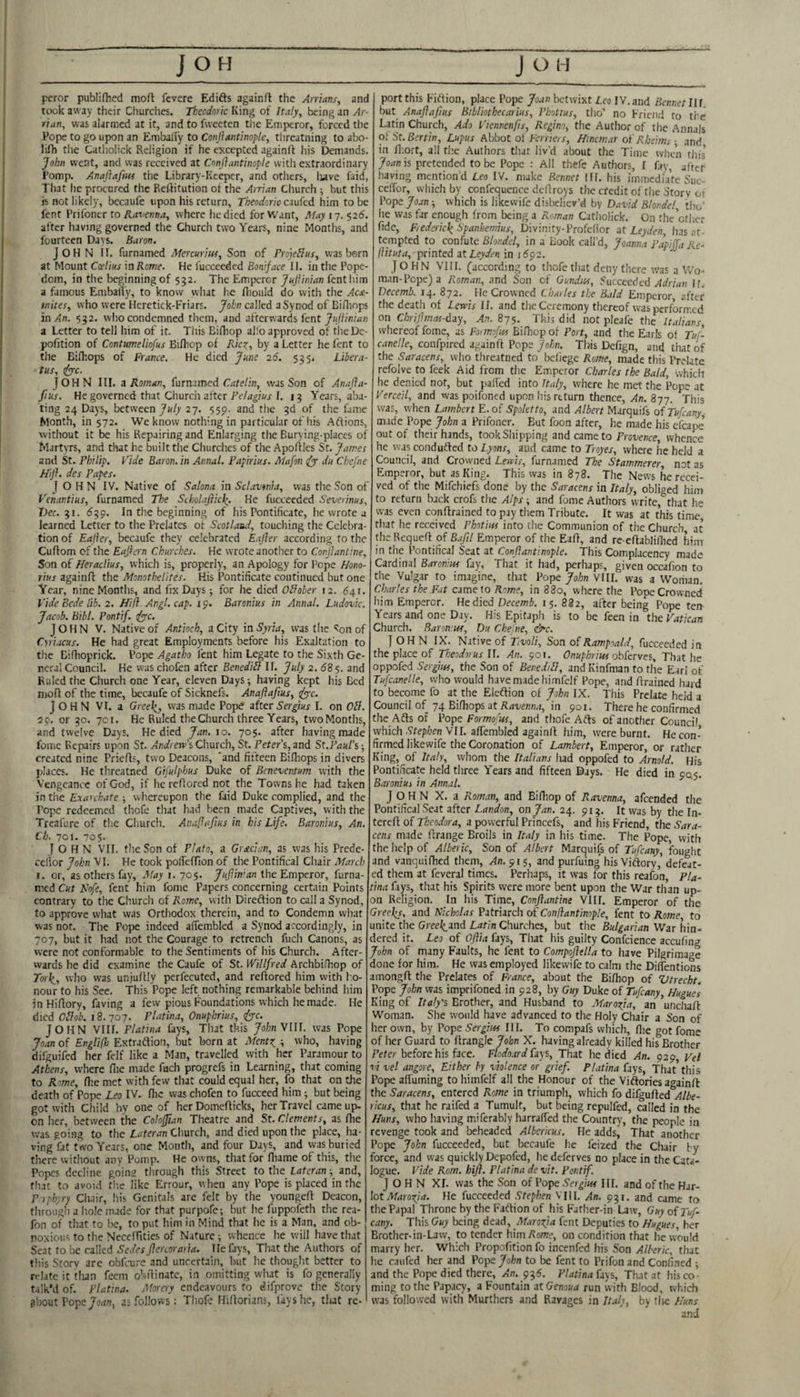 pcror publifhed moft fevere Edifts againft the Arrians, and took away their Churches. Tkcodork King of Italy, being an Ar¬ rian, was alarmed at it, and to fweeten the Emperor, forced the Pope to go upon an EmbalTy to Conjiantinople, threatning to abo- luOi tlie Catlioiick Religion if he excepted againfl his Demands. John went, and was received at Conjiantinople with extraordinary Pomp. Anajiafm the Library-Keeper, and otlicrs, luve faid, That he procured the Reftitution ot the Arrian Church ; but this is not likely, becaufe upon his return, Theodoriccx\iicd him to be fent Prilbncr to Ravenna, where he died for Want, May 17. $26. after having governed the Church two Years, nine Months, and fourteen Days. Baron. John I r. fumamed Mercuriia, Son of rro]e^iis, was born at Mount Coelius in Rome. He fucceeded Boniface II. in the Pope¬ dom, in the beginning of 552. The Emperor JuJiinian fent him a famous EmbalTy, to know what he fiiould do with the Aca- inites, who were Heretick-Friars. John called a Synod of Ei/liops in An. 532. who condemned them, and afterwards fent a Letter to tell him of it. Tliis Bifliop al!b approved of theDe- pofition of Contmeliofus Bifhep of Rkz, by a Letter he fent to the Bifkops of France. He died June 26. 535. Litera¬ tus, dyyc. JOHN III. 3 Roman, furnxmed Catelin, was Son of An,-,JIa- Jius. He governed that Church after1. 13 Years, aba¬ ting 24 Days, between July 27. 559. and the 3d of the fame Month, in 572. We know nothing in particular of his Affions, without it be his Repairing and Enlarging the Burying-placcs of Martyrs, and that he built the Churches of the Apollles St. James and St. Philip. Fide Baron, in Annul. Papirius. Mafon (fy du Chefne Hiji. des Papes. JOHN IV. Native of Salona in Sclavonia, was the Son of P'enantius, furnamed The Scholajiicl(. He fucceeded Severinus, Dec. 31. 1539. In the beginning of his Pontificate, he wrote a learned Letter to the Prelates of Scotland, touching the Celebra¬ tion of Eajler, becaufe they celebrated Eajler according to the Cuffom of the Eajlern Churches. He wrote another to Conjiantine, Son of Heraclius, which is, properly, an Apology for Pope Hono- rius againft the Monothelites. His Pontificate continued but one Year, nine Months, and fix Days-, for he died Oilober 12. 641. Vide Bede lib. 2. Hifl. Angl. cap. 19. Baronius in Annul. Ludovic. Jacob. Bibl. Pontif. tfyyc. JOHN V. Native of Antioch, a City in Syria, was the ^on of Cviacus. He had great Employments before his Exaltation to tlic Biflioprick. Pope Agatho lent him Legate to the Sixth Ge¬ neral Council. He was chofen after Benediil If. July 2. 68$. and Ruled the Church one Year, eleven Days-, having kept his Bed mofl of the time, becaufe of Sicknefs. Anajiafius, fyyc. John VI. a Oreel^, was made Pope after Sergius I. on OU. 29. or 30. 701. He Ruled the Church three Years, tvvoMonths, and twelve Days. He died Jan. 10. 705. after having made fomc Repairs upon St. Andrew’s Cliurch, St. Peter’s, and St.Paul’s created nine Priefls, two Deacons, 'and fifteen Bifliops in divers places. He threatned Gifulphus Duke of Beneventum with the Vengeance of God, if he reAored not the Towns he had taken in the Exarchate ; whereupon the faid Duke complied, and the Pope redeemed thofe that had been made Captives, with the Treafure of tlie Church. Analiafius in his Life. Baronius, An. Ch. 701. 70$. John VII. the Son of Plato, a Grecian, as was his Prede- celior John VI. He took polTefTion of the Pontifical Chair March 1. or, as others fay. May i. 705. JuJiinian the Emperor, furna¬ med Cut Nfe, fent him fome Papers concerning certain Points contrary to the Church of Rome, with Direffion to call a Synod, to approve what was Orthodox therein, and to Condemn wiiat was nor. The Pope indeed afiembled a Synod accordingly, in 707, but it Iiad not the Courage to retrench fuch Canons, as were not conformable to the Sentiments of his Church. After¬ wards he did examine the Caufc of St. Willfred Archbifhop of To}\, who was unjuAIy perfecuted, and reftored him with ho¬ nour to his See. This Pope left nothing remarkable behind him in HiAory, faving a few pious Foundations which he made. He died OBob. 18.707- Platina, Onuphrius, ify-c. JOHN Vllf. Platina fays, That this JohnWU. was Pope Joan of Englifh Extrafliol), but born at Mentz, y who, having difguifed her felf like a Man, travelled with her Paramour to Athens, where file made fuch progrefs in Learning, that coming to Rome, fhe met with few that could equal her, fo that on the death of Pope Leo IV. fhe was chofen to fuccced him ^ but being got with Child by one of her Domefticks, her Travel came up- on her, between the ColoJJian Theatre and St. Clements, as fiie was going to the Lateran Church, and died upon the place, ha¬ ving fat two Years, one Month, and four Days, and was buried there without any Pomp. He owns, that for fiiame of this, the Popes decline going through this Street to the Lateran-, and, that to avoid fhe like Errour, when any Pope is placed in fhe P tphyi-y Chair, his Genitals are felt by the youngefi Deacon, through a hole made for that purpofe; but he fuppofeth the rea- fon of that fo be, to put him in Mind that he is a Man, and ob¬ noxious to the Neceffities of Nature; whence he will have that Scat to be called Sedes jicreoraria. He fays, That the Authors of tliis Storv are obfeure and uncertain, but he thought better to relate it tlian feem obfiinate, in omitting what is fo generally talk’d of. Platina. Moray endeavours to difprove the Story about Popea; follows: Thofe HiAorians, lays he, that re- port this Fiftion, place Pope Joan betwixt Leo IV. and Rennet III. but Anajiafius Bibliothecarius, Photius, tho’ no Friend fo the Latin Church, Ado Viennenfis, Regino, the Author of the Annals oiSt.Bertin, Lupus Abbot ol Ferriers, Hincmar ol'Rheims-, and in fiiort, all the Authors thaf liv’d about the Time when tin's is pretended to be Pope ; All thefe Authors, I fay, after having mention’d Leo IV. make Rennet HI. his immedufe Suc- celTor, which by confequence deAroys the credit of the Storv 01 Pope Joan which is likewife disbeliev’d by David Blondel, tho’ he was far enough from being a Roman Catlioiick. On the ctiier fide, Fiedericle^ Spanhemius, Divinity-Profefior ut Leyden, has at¬ tempted to confute Blondel, in a Book call’d, Joanna PapiJTa Re- flituta, printed 3t Leyden in idpa. JOHN VIII. (according to thofe that deny there was a Wo¬ man-Pope) a Roman, and Son of Gundtn, Sacceeded Adrian If. Decemb. 14. 872. _ He Crowned Chailes the Bald Emperor, after the deatii of Lewis II. and the Ceremony thereof was performed on Chrijimas-day, An. 875. This did not pleafe the Italians whereof fome, as Formojw BiAiop of Port, and the Earls of Tuf- canelle, coufpired againA John. TIhs Defign, and that of the Saracens, who threatned to befiege Rome, made this Prelate refolve to feek Aid from the Emperor Charles the Bald, which he denied not, but pafied into Italy, where he met the Pope at Verceil, and was poifoned upon his return thence. An. 877. This was, when Lambert E. of Spoletto, and /f/iert Marquifs oiTufeany made Pope John a Prifoncr. But foon after, he made his cfcape’ out of their hands, tookShipping and came to Provence, whence he was condufled to Lyons, and came to Troyes, where he held a Council, and Crowned Lewis, furnamed The Stammerer not as Emperor, but as King. This was in 878. The News he recei¬ ved of the Mifehiefs done by the Saracens in Italy, obliged him to return back crofs the Alps -, and fome Authors write, that he was even conArained to pay them Tribute. It was at this time tliat he received Photius into tlie Communion of the Church at theRequeA of Bafil Emperor of the EaA, and re cAablifiied him in the I’ontifical Seat at Conjiantinople. This Complacency made Cardinal B.ironius fay. That it had, perhaps, given occafion to the Vulgar to imagine, that Pope John VIII. was a Woman. Charles the Fat cameto Rome, in 880, where the Pope Crowned him Emperor. He died Decemb. 15. 882, after being Pope tern Years and one Day. His Epitaph is to be feen in the Vatican Church. Raron'us, Du Chefne, &c. JOHN IX. Native of Tmli, Son of Rampoali, fucceeded in the place of Theodorus U. An. 901. Onuphrm oSktves, That he oppofed Sergius, the Son of BenediU, and Kinfman to the Earl of Tufcanelle, who would have made himfelf Pope, and Arained hard to become fo at the Eleftion of John IX. This Prelate held a Council of 74 BiAiopsatRiJo/en/M, in 901. There he confirmed the Afts of Pope Formofus, and thofe Arts of another Council which ■S'te/i/jfn VII. affembled againA him, were burnt. He con¬ firmed likewife the Coronation of Lambert, Emperor, or rather King, of Italy, whom the Italians lud oppofed to Arnold. His Pontificate held three Years and fifteen Days. He died in 905. Baronius in Annul. JOHN X. a Roman, and Bifiiop of Ravenna, afeended the Pontifical Seat after Landon, on Jan. 24. 913. It was by the In- tercA of Theodora, a powerful Princefs, and his Friend, the Sara¬ cens made Araiige Broils in Italy in his time. The Pope, with the iielp of Alberic, Son of Albert Marquifs of Tufeany, fought and vanquiAied them, Xn. 915, and purfuing his Vidtory, dent¬ ed them at feveral times. Perhaps, it was for this reafon, Pla¬ tina fays, that his Spirits were more bent upon the War than up¬ on Religion. In his Time, Conjiantine VIII. Emperor of the Greehj, and Nicholas Patriarch of Conjiantinople, fent to Rome to unite the GreeJ^and Churches, but the Bulgarian War hin¬ dered it. Leo of OJiia fays. That his guilty Confcience accufing John of many Faults, he fent to Compojiella to have Pilgrimage done for him. He was employed likewife to calm the Difientions amongA the Prelates of France, about the Bifiiop of Vtrecht. Pope John was imprifoned in 928, by Guy Duke of Tufeany, Hague's King of Italy's Brother, and Husband to Marorja, an ’uncIiaA Woman. She would have advanced to the Holy Chair a Son of her own, by Pope Sergius III. To compafs which, fiie got fome of her Guard to Arangle John X. having already killed his Brother Peter before his face. FlodoardUys, That he died An. 929 Vel vi vel angore. Either by violence or grief. Platina fays, That’this Pope afluming to himfelf all the Honour of the Viftories againA the Saracens, entered Rome in triumph, which fo difguAed Albe- rkus, that he raifed a Tumult, but being repulfed, called in the Huns, who having miferably harrafied the Country, the people in revenge took and beheaded Albericus. He adds, That another Pope John fucceeded, but becaufe he leized the Chair by force, and was quickly Depofed, lie deferves no place in the Cata¬ logue. Vide Rom. hiji. Platina de vit. Pontif. JOHN XL was the Son of Pope .9er^/w III. and of the Har¬ lot He fucceeded Stephen VIII. An. 931. and came to the Papal Throne by the Fatlion of his Father-in Law, Guy of Tuf¬ eany. This Guy being dead, Maroofa fent Deputies to Hugues, her Brother-in-Law, to tender him Pome, on condition that he would marry her. Which Propofition fo incenfed his Son Alberk, that he caufed her and Pope/oFn to be fent to Prifon and Confined ^ and the Pope died there. An. 935. Platina fays. That .at his co¬ ming to the Papacy, a Fountain at Genoua run with Blood, which was followed with Murthers and Ravages in Italy, by the Huns and