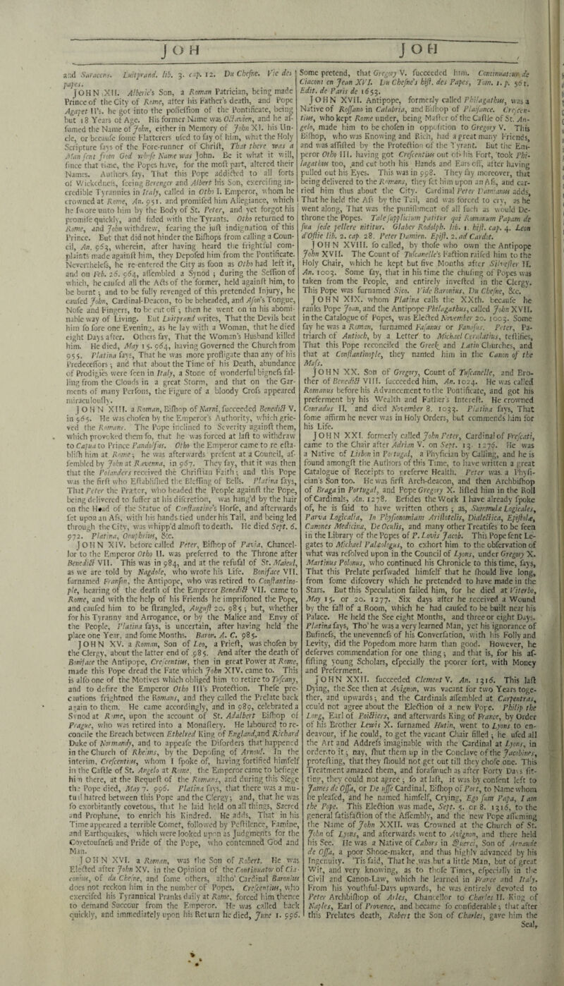 p,i}es. jOHNiXH. Albeik’s Son, a Romm Patrician, being made Prince of the City of Rome, after his Father’s death, and Pope Agafet IPs. he got into tlie pofieffion of the Pontificate, being but 18 Years ot Age. His former Name was Obliwien, and he af- fumed the Name of^o/j/i, either in Memory of his Un¬ de, or becaufc fomc Flatterers uled to lay of iiim, what the Holy Scripture fays of the Fore-runner of Chriif, That there was a Alan fent from God rvl.rfe Name was John. Be it what it will, fince that time, the Popes have, for the moft part, altered their Names. Autiicrs fay, That this Pope addifted to alj forts of Wickedness, feeing Eercngcr and Albert his Son, cxcrciung in¬ credible Tyrannies in Italy, called in Otbi I. Emperor, whom he crowned at Rnm.e, An.^^s. and promifed him Allegiance, which he fvvore unto him by the Body of St. Peter, and yet forgot his promife quickly, and Tided with the Tyrants. OtAo returned to Rome, and Join withdrew, fearing the juft indignation of this Prince. But that did not hinder the Bifhops from calling a Coun¬ cil, An. 953, wherein, after having heard the frightful com¬ plaints made againfl him, they Depofed him from the Pontificate. Nevcrthelefs, he re-entered the City as foon as Otho had left it, and on feb. 26. 964, afl'embled a Synod ■, during the SefTion of which, he caufed ail the Arts of the former, held againfl him, to be burnt -, and to be fully revenged of this pretended Injury, he caufed John, Cardinal-Deacon, to be belieaded, and /1/on’s Tongue, Nofe and Fingers, to lx: rut off ■, then he went on in his abomi¬ nable way of Living. But Luitprarid writes. That the Devils lieat him fo fore one Evening, as he lay with a Woman, that he died eight Days after. Otheisfay, That the Woman’s Husband killed him. He died, Afay i 5. 9^4, liaving Governed the Church from 955. Flatina fays. That he was more profligate than any of his PrcdecefTors and that about the Time of his Death, abundance of Prodigib were feen in Italy, a Stone of wonderful bignefs fal¬ ling from the Clouds in a great Storm, and that on the Gar¬ ments of many Peifons, the Figure of a bloody Crofs appeared miraculoufly. I O H N XIIF. a Roman, Bifliop of Narni, fucceeded Benedilf V. in '565. Fie was cliofen by the Emperor’s Authority, w'hich grie¬ ved the Romans. The Pope inclined to Severity againfl them, which provoked them fo, that he was forced at lafl to withdraw to Capua to Prince Fundo'fus. Otho the Emperor came to re efla- iili.fli him at Rome-, he was afterwards prefent at a Council, af- femblcd by John at Ravenna, in 9^7. They fay, that it was then that the Po/auytTr received the Chrifliaii Faith; and this Pope was the firfl who Eflabliflied the Blcffnig of Bells. Flatina fays, ThatFeter the Prsetcr, wlio lieaded the People againfl the Pope, being delivered to fuffer at his diferetion, was bang’d by the hair on the H»jd of the Statue of Confantine’s Horfe, and afterwards fet uponanAfs, with his hands^tied under his Tail, and being led through tlie Citv, was whipp’d almofl to death. He died Sept. 6. 972. Flatina, Onuphrim, &c. ]OHN XIV. before called Peter, Bifliop of Pavia, Chancel¬ lor to the Emperor 0r/;o II. w'as preferred to the Throne after Beneditl VII. This was in 984, and at the refufal of St.Mareul, as we are told by Nagdole, who wrote his Life. Boniface VII. furnamed Franfon, the Antipope, who was retired to Conflantino- pie, hearing of the death of the Emperor Benedill VII. came to Rom.e, and with the help of his Friends he imprifoned the Pope, and caufed him to be flrangled, Auguf 20. 985 ; but, whether for his Tyranny and Arrogance, or by the Malice and Envy of the People, Flatina fays, is uncertain, after having held the place one Year, and fome Months. Baron. A. C. 98 5. JOHN XV. a Roman, Son of Leo, a Priefl, was chofen by the Clergy, about the latter end of ,985. A-nd after the death of Boniface the Antipope, Crelcentm, then in great Power at Rome, made this Pope dread the Fate which John XIV. came to. This isalfooneof the Motives which obliged him to retire to Fw/ca;;/, and to defire the Emperor Otho Ill’s Proteftion. Thefe pre- ciutions frightned the Bomans, and they called the Prelate back again to them. He came accordingly, and in 989, celebrated a Svnod at F we, upon the account of St. Adalbert Bifliop of Prague, who was retired into a Monaflery. He laboured to re¬ concile the Breach between Ethelred King of England,zr\i Richard Duke of Normandy, and to appeafe the Diforders that happened in the Church of Rbeims, by the Depofmg of Arnoul. In the interim, Crefeentim, whom I fpoke of, having fortified himfelf in the Caflle of St. Angelo at Rome, the Emperor came to befiege him there, at the Requefl of the Romans, and during this Siege th,: Pope died. May 7. 996. Flatina fays, that there was a mu- tuil hatred between this Pope and the Clergy; and, that he was fo exorbitantly covetous, fh.it he laid hold on all things, Sacred and Prophane, to enrich his Kindred. He adds. That in his Time appeared a terrible Comet, followed by Pcflilence, Famine, and Earthquakes, which were looked upon as Judgments for the Coyetoufnefs and Pride of the Pope, who contemned God and Man. JOHN XVI. a Roman, was the Son of Robert. He was Elsfled after John XV, in the Opinion of the Continuator of da- con'its, of du Ckefne, and fome others, ahho’ Cardinal Baronins does not reckon him in the number of Popes, Crefeentim, who exercifed his Tyrannical Pranks daily at Rome, forced him thence to demand Succour from the Emperor. He was called back quickly’, and immediately upon his Return he died, June i. 995. Ciaconi en Jean XFJ. hu Chefne’s hiji. des Papes, Torn. 1. p. 561, Edit, de Paris de 1653. John XVII. Anti pope, formerJy called F/j/7<T^ut/,'w, was a Native of Roffano in Calabria, andBilhop of Pla/fmce. Crcjceii- tim, who kept Rowe under, being Maflcr of the Caflle of St, An¬ gelo, made him to be chofen in oppehtion to Gregory V. This Bifliop, who was Knowing and Rich, had a great many Friends, and was affifled by the Protedfion of the Tyrant. But the Em¬ peror Oth<! III. liaving got Crefeentm out oflliis Fort, took Fhi- lagatlm too, and cut both his Hands and Ears efi', af ter having pulled out his Eyes. This was in 998. They fay moreover, that being delivered to the Romans, tliey fet him upon an Afs, and car¬ ried him thus about the City. Cardinal Peter Vainiaim adds. That he held the Afs by the Tail, and was forced to erv, as he went along. That was the punill’mcnt of all fucli as would De¬ throne the Popes. Talefupplicium patitur qui Romanum Fapatn de fua fede pellere nititur. Glaber Rodolph. hb. 1. hiji. cap.Leon d'Ojlie lib. 2. cap. 28. Peter Pamien. Epiji. 2. ad Cardot. John XVIII. Ib called, by thofe who own the Antipopc John XVII. The Count of Tukanelle'i Faftion raifed him to the Holy Chair, which he kept but five Months after Silvefer IL An. 1003. Some fay, that in his time the chuhng of Popes was taken from the People, and entirely invefled in the Clergy. This Pope was furnamed Sico. Vide Baronius, Du Chefne, Ike, JOHN XIX. whom Flatina calls the XXth. becaufc he ranks Pope Joan, and the Antipope Philagathus, called John XVII. in the Catalogue of Popes, was Eledbed Awe/nto-20. 1005. Some fay he w'as a Reman, furnamed Fajanus or Fan Jus. Peter, Pa¬ triarch of Antioch, by a LetteF to Mkkiel Cerulatius, teflifies. That this Pope reconciled the Greeli and l atin Cliurclies, and that at Conftantinople, they named him in the Canon of the Mafs. JOHN XX. Son of Gregory, Count of Tufcanclle, and Ero- ther of 6t’»;e7?iS VIII. fucceeded him, ^0.1024. He was called Romanus before his Advancement to the Pontificate, and got his preferment by his Wealth and F'ather's Interefl, He crowned Cenradus II. and died Noiember 8. 1033. Flatina fays, That fome affirm he never was in Holy Orders, but commends liim for his Life. JOHN XXL formerly called Fefer, Cardinal of Frefc.iti, came to the Chair after Adrian V. on Sept. 13- lay*?. He was a Native of Lisbon in Portugal, a Piiyfician by Calling, and lie is found amongfl tiie Authors of this Time, to have written a great Catalogue of Receipts to rreferve Health. Peter was. a Pliyfi- cian’s Son too. He was firfl Arch-deacon, and then Archbifliop of Bragain Portugal, and Pope Gregory X. lifted him in the Roll of Cardinals, An. 1278. Befides the Work I have already fpoke of, he is faid to have written others; as, SummuU Logicales, Parva Logicalia, In Phyfionomiam Arilhtelis, Dialellica, EpiftoU, Canones Medkiim, VeOcuHs, and many other Treatifes to be feen in the Library of the Popes of P. Lovis Jacob. This Pope fent Le¬ gates to Michael PaUologus, to exhort him to the obfervation of what was rcfolved upon in the Council of Lyons, under Gregory X. Martinus Polonus, who continued his Chronicle to this time, fays. That this Prelate perfwaded himfelf that he fhould live long, from fome difeovery which he pretended to have made in the Stars. But this Speculation failed him, for he died at Viterbo, May 15. or 20. 1277. Six days after he received a Wound by the fall of a Room, which he had caufed to be built near his Palace. He held the See eight Months, and three or eight Days. Flatina fays, Tho’ he was a very learned Man, yet his ignorance of Bufincfs, the unevennefs of his Converfation, with his Folly and Levity, did tlie Popedom more harm than good. However, he deferves commendation for one thing; and that is, for his af- fifling young Scholars, efpecially the poorer fort, with Money and Preferment. John XXII. fucceeded Clement V. An. 1315. This lafl Dying, the See then at Avignon, was vacant for two Years toge¬ ther, and upwards; and tlie Cardinals affembled at Carpentras, could not agree about the Eleftion of a new Pope. Philip the Long, Earl of PoiBiers, and afterwards King of France, by Order of his Brother Lewis X. furnamed Hutin, went to Lyons to en¬ deavour, if he could, to get the vacant Chair filled ; he ufed all the Art and Addrefs imaginable with the Cardinal at Lyons, in ordcr.to it; nay, fliut them up in the Conclave of the Jacobines, protefling, that they fliould not get out till they cliofe one. This Treatment amazed them, and forafmuch as after Forty Da\5 fit¬ ting, they could not agree ; fo at lafl, it was b)' confent left to James de Ojfa, or De uffe Cardinal, Bifliop of Port, to Name whom lie pleafed, and he named himfelf. Crying, Ego [urn Papa, I am the Pope. This Eleftion was made, Sept. 5. or 8. 1315, to the general fatisfaflion of the Affcmbly, and the new Pope afTimiing the Name of John XXII. was Crowned at the Church of St. John of Lyons, and afterwards went to Avignon, and there held his See. He was a Native of Cahors in Sfuerci, Son of Arnaude de Ojfa, a poor Shooe-maker, and thus liiglilv advanced by bis Ingenuity. ’Tis faid. That he^was but a little Man, but of great Wit, and very knowing, as to thofe Times, efpecially in the Civil and Canon-Law, which lie learned in France and Italy. From his youtliful-Davs upwards, he was entirely devoted to Peter Archbifliop of Arles, Clianecllor to Charles II. King of Naples, Earl of Provence, and became fo confiderable; that after this Prelate’S death, Robert the Son of Charles, gave him the