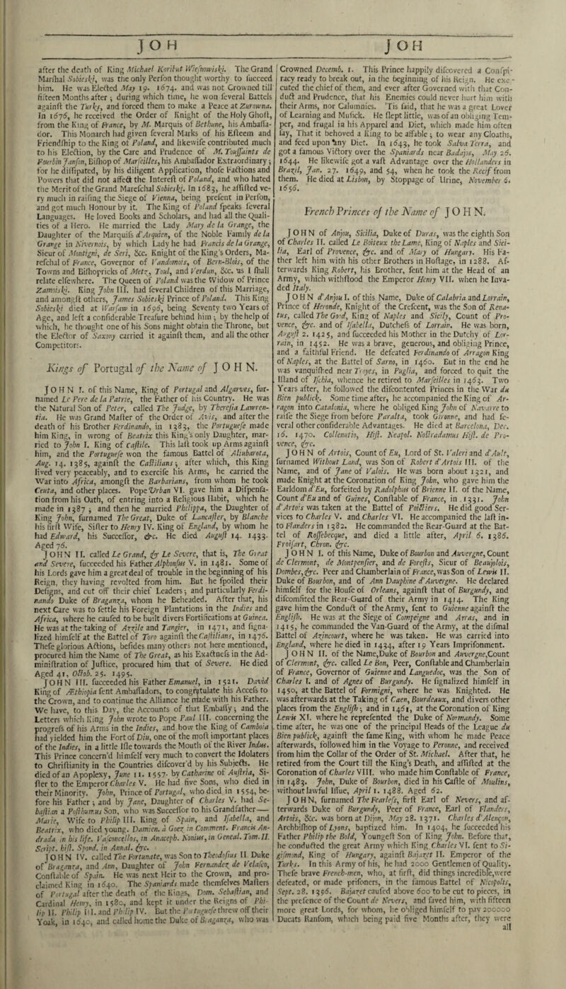 after the death of King Michael Karihut IViefmwiski. The Grand Marilial Sobksk], was the only Perfon thought worthy to fuccecd him. He was Elerted May ip. 1674. ^vas not Crowned till fifteen Months after ; during which time, lie won leveral Battels againfi: the r«r(y, and forced them to make a Peace at Zurowna. In idyf, he received the Order of Knight of the Holy GhoK, from the King of France, by M. Marquis of Bcthane, his AmbaKa- dor. This Monarch had given feveral Marks of his Efleem and Friendfhip to the King o'c Poland, and likewife contributed much to his Eleftion, by the Care and Prudence of M. Touffaints de Fonrbinjanfon, Bi/liopof Afarfeilles,his Ambaffador Extraordinary; for he dilfipated, by his diligent Application, thofe Eattions and Powers that did not affeS the Intereft of Poland, and who hated the Mcritof the Grand Marefchal Sobieski. In ad8g, he afTifted ve¬ ry much in raifing tlie Siege of Vienna, being prefent in Perfon, and got much Honour by it. The King of Poland fpeaks feveral Languages. He loved Books and Scholars, and had all the (Quali¬ ties of a Hero. He married the Lady Jyiary de la Grange, the Daughter of the Marquifs d'Arquien, of the Noble Kamiiy de la Grange in Nivernois, by which Lady he had Francis de la Grange, Sieur of Montigni, de Seri, &c. Knight of the King’s Orders, Ma¬ refchal of France, Governor of Vandomois, of Bcrn-Blois, of the Towns and Billiopricks of Metc^, Tout, and Verdun, &Cc. as I fhall relate elfewhere. The (Queen of Poland was the Widow of Prince Zamoislei. King John III. had feveral Children of tliis Marriage, and amonglfc otliers, James Sobiesl^i Prince of Poland. Ttiis King Sobiesl^t died at IVarfaro in 1696, being Seventy two Years of Age, and left a confiderablc Treafure behind him ; by the help of which, he thought one of his Sons might obtain the Throne, but the Eletlor of Saxony carried it againft them, and all the other Competitors. Kings of Portugal of the Name of JOHN. John r. of this Name, King of Portugal and Algarves, fur- named Le Pere de la Patrie, the Father of liis Country. He was the Natural Son of Peter, called The Judge, by Therfia Lawren- tia. He was Grand Mailer of the Order of Avis, and after the death of his Brother Ferdinando, in 1583, the Portuguefe made him King, in wrong of Beatifa: this King’s only Daughter, mar¬ ried iof hn I. King of caflile. This lall took up Arms againft him, and the Portuguefe won the famous Battel of Aliubarota, Aug. 14. 1385, againfi the CaHitians-, after which, this King lived very peaceably, and to exercife his Arms, he carried the War into Africa, amongft the Barbarians, from whom he took Ceuta, and other places. Pope‘Zyrian VI. gave him a Difpenfa- tion from his Oath, of entring into a Religious Habit, which he made in 1387 ; and then he married Philippa, the Daughter of King John, furnamed The Great, Duke of Lancajler, by Blanche his fil'd VVife, Sifter to I/enry IV. King ot England, by whom he had Edward, his SuccefTor, &c. He died Auguft 14. 1433. Aged yd. JOHN II. called Le Grand, ify Le Severe, that is. The Gieat and Severe, fucceeded his Father Alphonfus Y. in i42t«_ Some of his Lords gave him a great deal of trouble in the beginning of his Reign, tiiey having revolted from him. But he fpoiled their Defigns, and cut off their chief Leaders; and particularly Ferdi- itando Duke of Braganza, whom he Beheaded. After that, his next Care was to fettle his Foreign Plantations in the Indies and Africa, where he caufed to be built divers Fortifications at Guinea. He was at the taking of Azrile and Tangier, in 1471, and figna- lized himfelfat the Battel of Toro againil the CajiiHans, in 147^. Thefe glorious Aftions, befides many others not tiere mentioned, procured him the Name of The Great, as his Exattnefs in the Ad- minidration of judice, procured him that of Severe. He died Aged 41, OHob. 2$. 1495. JOHN Ilf. fucceeded his Father Emanuel, in 1521. David King of Ethiopia fent Ambaffadors, to congratulate his Accefs to the Crown, and to continue the Alliance he rrtade with his Father. We have, to this Day, the Accounts of that Embaffy; and the Letters which King John wrote to Pope Paul III. concerning the progrefs of his Arms in the Indies, and how the King of Camboia had yielded him the Fort of Diu, one of the mod important places of the Indies, in a little iQe towards the Mouth of the River Indus. This Prince concern’d himfelf very much to convert the Idolaters to Chridianity in the Countries difeover’d by his Subjefts. He died of an Apoplexy, June n. i557- hy Catharine ot Aujiria, Si¬ fter to the Emperor C/Mi'/er V. He had five Sons, vyho died in their Minority. John, Prince oi Portugal, who died in 1554, be¬ fore his Father ; and by Jane, Daughter of Charles V. had Se- bajli.xn a Pofthurr.us Son, who wasSuccefIbr to his Grandfather — Afarie, Wife to Philip Ul. King of Spain, and Ifabella, and Beatrix, who died young. Damien, a Goex in Comment. Francis An- drada in his life. Vafconcellos, in Anaceph. Sonins,in Geneal.Tom.il. Script, hif}. Spend, in Annal. fyc. JOHN IV. called The Fortunate, was Son to Theodofius II. Duke of Brag.mra, and Ann, Daughter of John Fernandez de Velafco, Condableof Sp.iin. He was next Heir to the Crown, and pro¬ claimed King in 11540. The made themfclves Maders of Portug.ti after the death of the Kings, Dorn. Sebafiian, and Cardinal Henry, in 1580, and kept it under the Reigns of Phi¬ lip II. Philip II I. and Pirlip IV. But the P),tuguefe threw off their Yoak, in 1 <540, and called home the Duke of B.aganza, who was Crowned Decemb. r. This Prince happily difeovered a Confpi- racy ready to break out, in the beginning of liis Reign. He exe - cuted the chief of them, and ever after Governed with that Con- duft and Prudence, that his Enemies could never hurt him with their Arms, nor Calumnies. ’Tis faid, that he was a great Lover of Learning and Mufick. He flept little, was of an obliging Tem¬ per, and frugal in his Apparel and Diet, which made him often fay. That it behoved a King to be affable; to wear any Cloaths, and feed upon ^ny Diet. In 1543, he took Salva Terra, and got a famous Viftory over the Spaniards near Badajis, AUy 26. 1(544. likewife got a vafl Advantage over the Hollanders in Brazil, Jan. ay. 11549, and 54, when he took the/tec;/from them. He died at Lisbon, by Stoppage of Urine, November 6* 15 5<5. French Vr 'inces of the Name of JOHN. JOHN of An]ou, Sicilia, Duke of Duras, was the eighth Son of Charles IF. called Le Boiteux the Lame, King of Naples and Sici¬ lia, Earl of Provence, ^c. and of Alary of Hungary. His Fa¬ ther left him with his other Brothers in Hoftage, in 1288. Af¬ terwards King Robert, his Brother, fent him at the Head of an Army, which withftood the Emperor Henry VII. when he Inva¬ ded Italy. John d’Anjou I. of this Name, Duke of Calabria and Lorrain, Prince of Heronde, Knight of the Crefeent, was the Son of Rena- tus, called The Good, King of Naples and Sicily, Count of Pro¬ vence, 4yyc. and of ifabella, Dutchefs of Lorrain, He was born, Augufi 2. 1425, and fucceeded his Mother in theDutchy of Lor¬ rain, in 1452. He was a brave, generous, and obliging Prince, and a faithful Friend. He defeated Ferdinando of Arragon King of Naples, at the Battel of Sarno, in 1460. But in the end he was vanquifhed near Troyes, in Puglia, and forced to quit the Ifland of ifekia, whence he retired to Marfeilies in 14^3. Two Years after, he followed the difeontented Princes in the War du Bien public^. Some time after, he accompanied the King of Ar¬ ragon into Catalonia, where he obliged King John of K.xv.irre to raife the Siege from before Paralta, took Gironne, and had fe¬ veral otherconfiderable Advantages. He died at Barcelona, Dec. 16. 1470. Collenuth, Hijl. Keapol. NoHradamus Hijl. de Pro¬ vence, rfye. JOHN of Artois, Count of Eu, Lord of St. Valeri and d'Ault, furnamed ITir/;o«t Z.W, was Son of Robert d'Artois \\\. of the Name, and of Janedi Valois. He was born about 1321, and made Knight at the Coronation of King John, who gave him the Earldom forfeited by Radolphiss of Brienne II. of the Name, Count and of Guines, Conftable of France, in ,1331. John d'Artois was taken at the Battel of PoiEliers. He did good Ser¬ vices to Charles V. and Charles VI. He accompanied the laft in¬ to Flanders in 1382. He commanded the Rear-Guard at the Bat¬ tel of Rojfebecque, and died a little after, April 6. 1385. Froifart, Chron. iyyc. JOHN I. of this Name, Duke of Bourbon and Auvergne, Count de Clermont, de Atontpenfier, and de Forefts, Sieur of Beaujolois, Dombes,(fy-c. Peer and Chamberlain of fnince, was Son of Lewis II. Duke of Bourbon, and of Ann Dauphine d'Auvergne. He declared himfelf for the Houfe of Orleans, againft that of Burgundy, and difeomfited the Rear-Guard of their Army in 1414. The King gave him the Conduft of the Army, fent to Gwerae againfi the Englifh. He was at the Siege of Compeigne and Arras, and in 1415, he commanded the Van-Guard of the Army, at the difmal Battel of Azincourt, where he was taken. He was carried into England, where he died in 1434, after 19 Years Imprifonment. JOHN II. of the Name,Duke of Bourbon and .4«'ver^ne,Count of Clermont, ^c. called Le Bon, Peer, Conftable and Chamberlain of France, Governor of Guienne and Languedoc, was the Son of Charles I. and of Agnes of Burgundy. He fignalized himfelf in 1450, at the Battel of Formigni, where he was Knighted. He was afterwards at the Taking of Caen, Bourdeaux, and divers other places from the Englifli-, and in 1451, at the Coronation of King Lewis XI. where he reprefented the Duke of Normandy. Some time after, he was one of the principal Heads of the League du Bien publick., againft the fame King, with whom he made Peace afterwards, followed him in the Voyage to Peronne, and received from him the Collar of the Order of St. Afichael. After that, he retired from the Court till the King’s Death, and aftifted at the Coronation of C/wr/er VIII. who made him Conftable of France, in 148^. John, Duke of Bourbon, died in hisCaftle of Afoulins, without lawful Iffue, April i. 1488. Aged 62. JOHN, furnamed TheFearlefs, firft Earl of Nevers, and af¬ terwards Duke of Burgundy, Peer of France, Earl of Flanders, Artois, &c. was born at Dijon, .May 2S. i37i» Charles d’Alenqcn, Archbifhop of Lyonr, baptized him. In 1404, he fucceeded his Father Philip the Bold, YoungeftSon of King John. Before that, he conduced the great Army which King CharlesNl. fent to5i- gifmond. King of Hungary, againft Bajazet II. Emperor of the Turhs. In this Army of his, he had 2000 Gentlemen of CQiality. Thefe brave French-men, who, at firft, did things incredible,were defeated, or made prifoners, in the tamous Battel of Nicopolts, Sept. 28. 1395. Brfjrftlft caufed above <5oo tobe cut to pieces, in the pre-fence of the Clount de Nevers, and faved him, with fifteen more great Lords, for whom, he obliged himfelf to pav 200000 Ducats Ranfom, which being paid five Months after, they were