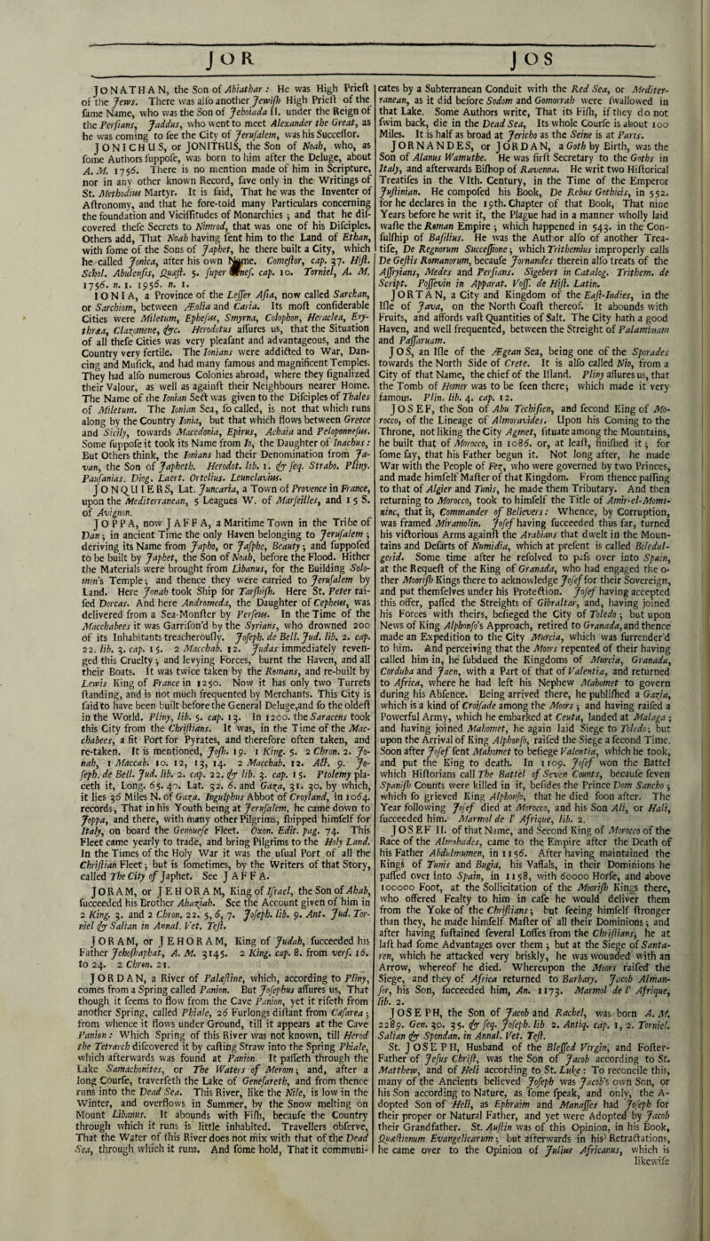 JONATHAN, tht Son oi Abiathar : He was High Prieft of the There was alfo another High Prieft of the fame Name, who was the Son of Jeholada II. under the Reign of the Perfiansy Jaddus, who went to meet Alexander the Great, as he was coming to fee the City of Jerusalem, was his Succeflor. JONICHLIS, or JONITHLIS, the Son of Noah, who, as fome Authors fuppofe, was born to him after the Deluge, about A.M. 175S. There is no mention made of him in Scripture, nor in any other known Record, fave only in the Writings of St. Method'm Martyr. It is faid. That he was the Inventer of Aftronomy, and that he fore-told many Particulars concerning the foundation and Viciffitudes of Monarchies ; and that he dif- covered tliefe Secrets to Nimod, that was one of his Difciples. Others add. That Noah having fent him to the Land of Ethan, with fome of the Sons of Japhet, he there built a City, which he called Jonka, after his own Name. Comeftor, cap. 37. Htft. Schol. Abulenfis, Qu£ft. 5. fuper mnef. cap. 10. Torniel, A. M. 175(5. n. I. I PS'S. n. i. IONIA, a Province of the Leffer Afta, now called Sarckan, or Sarchiom, between Molia and Caria. Its moft confiderable Cities were Miletum, Ephefm, Smyrna, Colophon, Heraclea, Ery- thraa, Clazpmene, Herodotus afiures us, that the Situation of all thefe Cities was very pleafant and advantageous, and the Country very fertile. The lonians were addifted to War, Dan¬ cing and Mufick, and had many famous and magnificent Temples. They had alfo numerous Colonies abroad, where they fignalized their Valour, as well as againft their Neighbours nearer Home. The Name of the Ionian Seft was given to the Difciples of Thales of Miletum. The Ionian Sea, fo called, is not that which runs along by the Country Ionia, but that which flows between Greece and Sicily, towards Macedonia, Epirus, Achaia and Peloponnefw. Some fuppofe it took its Name from lo, the Daughter of Inachus : But Others think, the lonians had their Denomination from Ja¬ van, the Son of Japheth. Herodot. lib. i. dyy feq. Strabo. Pliny. Paufanias. Diog. Laert. Ortelius. Leunclavim. JON C^U IE RS, Lat. Juncaria, a Town of Provence in France, upon the Mediterranean, 5 Leagues W. of Marfeilles, and i 5 S. of Avignon. Joppa, now Jaffa, a Maritime Town in the Tribe of Van-, in ancient Time the only Haven belonging to Jerufalem ; deriving its Name from Japho, or Jafphe, Beauty ■, and fupjwfed to be built by Japhet, the Son of Noah, before the Flood. Hither the Materials were brought from Libanus, for the Building Solo¬ mons Temple; and thence they were carried to Jerufalem by land. Here Jonah took Ship for Tarjhifh. Here St. Peter rai- fed Dorcas. And here Andromeda, the Daughter of Cephem, was delivered from a Sea-Monfter by Perfein. In the Time of the Macchabees it was Garrifon’d by the Syrians, who drowned 200 of its Inhabitants treacheroufly. Jofeph. de Bell. Jud. lib. 2. cap. 22. lib. 3. cap. 15. 2 Macchab. 12. Judas immediately reven¬ ged this Cruelty and levying Forces, burnt the Haven, and all their Boats. It was twice taken by the Romans, and re-built by Levais King of France in 1250. Now it has only two Turrets Handing, and is not much frequented by Merchants. This City is faid to have been built before the General Deluge,and fo the oldeft in the World. Pliny, lib. 5. cap. 13. In 1200. the 6'rtr<jcenr took this City from the Chriftians. It was, in the T ime of the Mac¬ chabees, a fit Port for Pyrates, and therefore often taken, and re-taken. It is mentioned, Jofh. 19. i King. 5. 2 Chron. 2. Jo¬ nah, 1 Maccab. 10. 12, 13, 14. 2 Macchab. 12. Ail. 9. Jo¬ feph. de Bell. Jud. lib. 2. cap. 22. lib. 3. cap. 1 5. Ptolemy pla- ceth it. Long. 65.40. Lat. 52. 6. and Gas^a, 3r. 30. by which, it lies 36 Miles N. of Gata. Ingulphus Abbot of Croyland, in 1064. records. That in his Youth being at Jerufalem, he came down to Joppa, and there, with many other Pilgrims, ftiipped himfelf for Italy, on board the Genouefe Fleet. Oxon. Edit. pag. 74. This Fleet came yearly to trade, and bring Pilgrims to the Holy Land. In the Times of the Holy War it was the ufual Port of all the Chriflian Fleet; but is fometimes, by the Writers of that Story, called The City of Japhet. See JAFFA. JORAM, or JEHORAM, King of Ifrael, the Son of Ahab, fucceeded his Brother Ahazjah. See the Account given of him in 2 King. 3. and 2 Chron. 22. 5, 6, 7. Jofeph. lib. 9. Ant. Jud. Tor¬ niel ifyy Salian in Annal. Vet. Tejl. JORAM, or JEHORAM, King of Judah, fucceeded his Father Jehofhapkai, A. M. 3145. 2 King. cap. 8. from verf. 16. to 24. 2 Chron. 21. JORDAN, a River of PaUfline, which, according to Pliny, comes from a Spring called Panion. But Jofephus affures us. That though it feems to flow from the Cave Panion, yet it rifeth from another Spring, called Phiale, 26 Furlongs dilfant from Cofarea; from wlience it flows under Ground, till it appears at the Cave Panhn : Which Spring of this River was not known, till Herod the Tetrarch difeovered it by calling Straw into the Spring Phiale, wliich afterwards was found at Panion. It pafteth through tlie Lake Samachonites, or The Waters of Merom’, and, after a long Courfe, traverfeth the Lake of Genefareth, and from thence runs into the Dead Sea. This River, like the Nile, is low in the Winter, and overflows in Summer, by the Snow melting on Mount Libanus. It abounds with Fifh, bccaufe the Country through which it runs is little inhabited. Travellers obferve. That the Water of this River does not mix with that of the Dead Sea, through wliich it runs. And fome hold, That it communi¬ cates by a Subterranean Conduit with the Red Sea, or Mediter¬ ranean, as it did before Sodom and Gomorrah were fwallowed in that Lake. Some Authors write. That its Fi/h, if they d o not fwim back, die in the Dead Sea, Its whole Courfe is about 100 Miles. It is half as broad at Jericho as the Seine is at Parts. JORNANDES, or JORDAN, a G(jtA by Birth, was the Son of Alanus Wamuthe. He was firft Secretary to the Goths in Italy, and afterwards Bifhop of Ravenna. He writ two Hiftorical Treatifes in the Vlth. Century, in the Time of the Emperor JuJiinian. He compofed his Book, De Rebus Gothkis, in 552. for he declares in the 19th. Chapter of that Book, That nine Years before he writ it, the Plague had in a manner wholly laid wafte the Roman Empire ; which happened in 543. in the Con- fullhip of Bafilius. He was the Author alfo of another Trea- tife, De Regnorum Succefione •, which Trithemius improperly calls De Geflis Romanorum, becaufe Jornandes therein alfo treats of the Ajfryians, Medes and Per fans. Sigebert in Catalog. Trithem. de Script. Pojfevin in Apparat. Vojf. de Hifl. Latin. JORTAN, a City and Kingdom of the Eaf-Indies, in the Ifle of Java, on the North Coaft thereof. It abounds with Fruits, and affords vaft Quantities of Salt. The City hath a good Haven, and well frequented, between the Streight of Palamhuam and Paffaruam. Jos, an Ifle of the /¥gean Sea, being one of the Sporades towards the North Side of Crete. It is alfo called Nio, from a City of that Name, the chief of the Ifland. Pliny afiures us, that the Tomb of Homer was to be feen therej which made it very famous. Plin. lib. cap. 12, Josef, the Son of Abu Techifien, and fecond King of Mo¬ rocco, of the Lineage of Almoravides. Upon his Coming to the Throne, not liking the City Agmet, fituate among the Mountains, he built thaf of Morocco, in 1086. or, at leaft, finiflied it; for fome fay, that his Father begun it. Not long after, he made War with the People of Fez^, who were governed by two Princes, and made himfelf Mafter of that Kingdom. From thence pafting to that of Algier and Tunis, he made them Tributary. And then returning to Morocco, took to himfelf the Title of Amr-el-Momi- nine, that is. Commander of Believers: Whence, by Corruption, was framed Miramolin. ^o/e/having fucceeded thus far, turned his viftorious Arms againft the Arabians that dwelt in the Moun¬ tains and Defarts of Numidia, which at prefent is called Biledul- gerid. Some time after he refolved to pafs over into Spain, at the Requeft of the King o( Granada, who had engaged the o- ther Moorif) Kings there to acknowledge Jofefiot their Sovereign, and put themfelves under his Proteflion. jo/e/having accepted this offer, pafied the Streights of Gibraltar, and, having joined his Forces with theirs, befieged the City of Toledo ■, but upon News of King Alphnnfo’s Approach, retired to Granada,m^t\\encc made an Expedition to the City Murcia, which was furrender’d to him. And perceiving that the Moors repented of their having called him in, he fubdued the Kingdoms of Murcia, Granada, Corduba and Jaen, with a Part of that of Valentia, and returned to Africa, where he had left his Nephew Mahomet to govern during his Abfence. Being arrived there, he publiftied a Gaifa, which is a kind of Croifade among the Moors ; and having raifed a Powerful Army, which he embarked at Ceuta, landed at Malaga; and having joined Mahomet, he again laid Siege to Toledo-, but upon the Arrival of King Alphonfo, raifed the Siege a fecond Time. Soon after Jofef fent Mahomet to bcfiege Valentia, which he took, and put the King to death. In 1109. Jofef won the Battel which Hiftorians call The Battel of Seven Counts, becaufe feven Spanif) Counts were killed in it, beftdes the Prince Dom Sancho which fo grieved King Alphonfo, that he died foon after. The Year following Jofef died at Morocco, and his Son Ali, or Hali, fucceeded him. Afarmol de L Afrique, lib. 2. JOSEF If. of that Name, and Second King of Morocco of the Race of the Almohades, came to the Empire after the Death of his Father Abdulmumen, in 1156. After having maintained the Kings of Tunis and Bugia, his Vaffals, in their Dominions he paffed over into Spain, in 1158, with 60000 Horfe, and above 100000 Foot, at the Sollicitation of the Moorifh Kings there, who offered Fealty to him in cafe he would deliver them from the Yoke of the Chriftians ■, but feeing himfelf ftronger than they, he made himfelf Mafter of all their Dominions; and after having fuftained feveral Loffes from the Chriftians, he at laft had fome Advantages over them ; but at the Siege of Santa- ren, which he attacked very briskly, he was wounded with an Arrow, whereof he died. Whereupon the Moors raifed the Siege, and they of Africa returned to Barbary. Jacob Alman- for, his Son, fucceeded him, An. 1173. Marmol de I' Afrique, lib. 2. JOSEPH, the Son of Jacob zn6i Rachel, was born A.M. 228^1. Gen. 30. 35. feq. Jofeph. lib. 2. Antiq. cap. i, 2. Torniel. Salian tfy Spondan. in Annal. Vet. Teft. St. Joseph, Husband of the Bleffed Virgin, and Fofter- Father of Jefus Chrifl, was the Son of Jacob according to St. Matthem, and of Heli according to St. Luke : To reconcile this, many of the Ancients believed Jofeph was JacoVz own Son, or his Son according to Nature, as fome fpeak, and only, the A- dopted Son of Heli, as Ephraim and Manaffes had Jofeph for their proper or Natural Father, and yet were Adopted by Jacob their Grandfather. St. Auftin was of this Opinion, in his Book, Qu&fiionum Evangelicarum-, but afterwards in his’Retraflations, he came over to the Opinion of Julius Africanus, which is likewifc