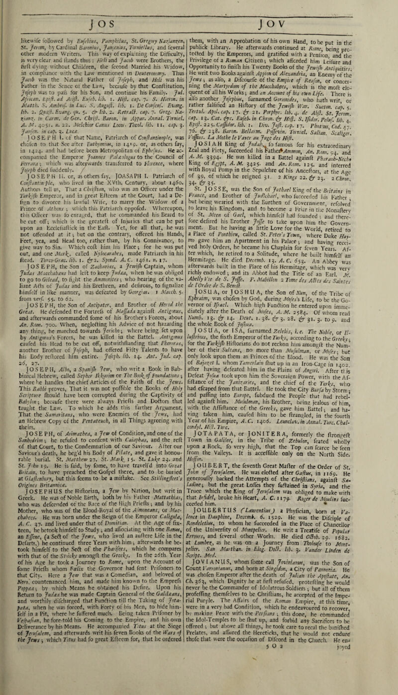 likcvvife followed by Eufebius, Ptimj'hilus, St. Gregory ICazjnnzen, St. Jerom, by Cardinal Burenins, JunjCnhts, Torniellns, and feveral other modern Writers This way of explaining the Difhculty, js very clear and Itands thus: Heli and Jacob were Brothers, the hrfl dying without Children, tlie fccond Married his Widow, in compliance with the Law mentioned in Deuteronomy. Thus Jacob was the Natural Lather of Jofefh, and Heli was his Lather in the Sence of the Law, bccaufe by that Conllitution, Jofcfb was to pals for his Son, and continue his Family. Jul. j^pican. tpiji.ad Arift. Eufeb. hb. i. Hijl. cap. 7. S. Hieron. in Jilatth. S. Ambrof. in Luc. S. Auguji. lib. i. De Conjenf. Evang. lib. 2. QustJ. Evang. qu. 5. <&• itb. 2. RetraH. cap. 7. Greg. Na- ot^ianz. in Carm. de Gen. Chrijt. Baron, in Appar. Annul. Torniel. A. At. ^o'yi. n. 22. .Melchior Canus Locor- Thcol. lib. n. cap. 3. Janfen. in cap. 3. LucjC. JOSEPH 1. of that Name, Patriarch of Conjlantinople, was cholen to that Sec after Eutbymiw, in 14'9. or, as others fay, in 1424. and had before been Metropolitan ot Fpbefus. He ac¬ companied tlie Emperor Joannes FuLeologus to tht Council of Eorura; wliich was afterwards transferred to Florence, where Jojeph died luddenly. / JOSEPH 11. or, as others fay, JOASAPH I. Patriarch of Conftantin pie, who lived in the XVth. Century, about i4(5o. Authors tell us, That a Chrijlian, who was an Officer under the Turb^lh Emperor, and in great Eftecm at the Court, had a De- lign to divorce his lawful Wiie, to marry the Widow of a Prince of Athens •, which this Patriarch oppofed. Whereupon, this Officer was lb enraged, that he commanded his Beard to be cut off; which is the greatefl of Injuries that can be put upon an Ecclefiallick in the Ealf. Yet, for all that, he was not offended at it; but on the contrary, offered his Hands, Feet, yea, and Head too, rather than, by his Connivance, to give way to Sin. Which coft him his Place-, for he was put out, and one Marli, called B'ylocarahes, made Patriarch in his Head. Turco-Grsc. lib. 1. (fy‘2. Spend. A.C.. 14151. «. 17. Joseph, the Son of Zacharias, a yemijl; Captain, whom Judas Macchabsus had left to keep Judsta, when he was obliged to go to Gilead, to fight the Ammonites-, who hearing ot tiie va¬ liant Arts of Judas and his Brethren, and defirous, to fignalize bimfelf in like manner, was defeated by Georgias, i Afaceb. 5. from verf. 55. to 62. JOSEPH, the Son Antipater, and Brother of Herod the Great. He defended the Forirefs of Afajfada againft Antigonus, and afterwards commanded fome of his Brotiiers Forces, about An. Rom. 700. When, neglefting his Advice of not hazarding anv thing, .he marched towards Jericho -, where being fet upon by Antigonus's Forces, he was killed in the Battel. Antigonus caufed his Head to be cut off, notwithflanding that Pheroras, another Brother of Jofepb, had offered Fifty Talents to have his Body refiored him entire. Jofepb. lib. 14. Ant. Jud. cap. 26, 27. JOSEPH, Albo, z Spanijh lew, who writ a Book in Rab¬ binical Hebrew, called Sepher Ifkarim or the Eoo\nf Foundations -, where he handles the chief Articles of tlie Faith of the Jervs. This Rabbi proves, That it was not poffible the Books of Holy Scripture fliould have been corrupted during the Captivity of Babylon-, becaufe there were always Priefls and Doftors that taught the Law. To which he adds this farther Argument, That the Samaritans, who were Enemies of the Jews, had an Hebrew Copy of the Pentateuch, in all Things agreeing with theirs. JOSEPH, of Arimathea, a Jew of Condition, and one of the Sanhedrim; he refufed to confent with Caiapkas, and the reff of that Court, to the Condemnation of our Saviour. After our Saviours death, he beg’d his Body of Pilate, and gave it honou¬ rable burial. St. Alattbew 27. St.Afarl^is. St. 23. and St. J hn 19. He is Paid, by fome, to have travell’d into Great Britain, to have preached the Gofpel there, and to be buried at Glajlenbury, but this feems to be a mifiake. See Stillingfleet's Origines Britannicst. JOSEPHUS the Hifforian, a Jew by Nation, but writ in Greek. He was of Noble Birth, both by his Father Afattathias, who was defeended of the Race of the High Prieffs; and by his Mother, who was of the Blood-Royal of the Atmoneans, or Afac- chabees. He was born under the Reign of the Emperor Caligula, A. C. 37. and lived under that of Domitian. At the Age of fix- teen, he betook himfelf to Study ^ and affociating with one Banw, an Ejjene, (a Seft of the Jews, who lived an auffere Life in the Defart',) he continued three Years with him; afterwards he be¬ took liimfelf to the Seft of the Pharifees, which he compares with that of the Stoic^s amongff the Greel^s. In the 25th. Year of his Age he took a Journey to Rome, upon the Account of fome Priefls whom Foelix tiie Governor had fent Prifoners to that City. Here a Jew that was a Comedian, and beloved of Kero', countenanced him, and made him known to the Emprefs Poppx.t-, by which Means he obtained his Defire. Upon his Return to Judxa he was made Captain General of the GaiiUans, and worthily difeharged that Funtlion till the Taking of Jota- pata, when he was forced, with Forty of his Men, to hide him¬ felf in a Pit, where he fuffered much. Being taken Prifoner by Vefpafian, he fore-told his Coming to the Empire, and his own Deliverance by his Means. He accompanied Titus at the Siege of Jerufalem, and afterwards writ his feven Books of the Wars of the Jews -, which Titus had fo great Efleem for, that he ordered them, with an Approbation of his own Hand, to be ''ut in tlie publick Library. He afterwards continued zt Rome, bein^ pre- tetfed by the Emperors, and gratified with a Pcniion, and tlie Privilege of a Aoffj/jn Citizen; which afforded him Leifure and Opportunity to finifh his Twenty Books of the Jewi/}> Antiquities. He writ two Books againfl Appion of Alexandria, an Enemy of the Jews-, asalfo, a Difeourfe of the Emphe of Reafon, or concer¬ ning the Alartyrdom of the Alacchabees, which is the molt elo¬ quent ot all his Works; and an Account of his own Life. There is alfo another Jofephw, furnamed Gorwmdes, who hath writ or rather falfified an Hiffory of the JewiJh V/ar. Sueton. cap. 5, Tertul. Apol.cap. 17. 21. Porphyr. Itb. 4. de AbJI. St. Je 'rorn. cap. 13. Cat. (fyfc. Eufeb. in Chron. ify- Hi!}. S. Ifidor. Peluf. lib. 4. Epiji. 225. Cajfidor. Hb. 1. Dtv. Juji. cap. 17. Photitts, Cod. a 7, 75. 238. Baron. Bellaim. Poffevin. Torniel. Saltan. Sculiger. Vojjius. La Afothe le Vaycr au Juge des Hifi. JOSIAH King of Judah,^ I'o famous for his extraordinary' Zeal and Piety, fucceeded his Fathei*/}mwon, An. Rom. 94. and A.Af. 3394. He was killed in a Battel againfl Pharaoh-Kecko King of Egypt, A.Af. 3425. and An. Rom. 125. and interred with Royal Pomp in the Sepulchre of his Anceflors, at the Acre of 39, of which he reigned 31. 2 Kings 22. (^23. 2 Chron 34- (6 35- St. JOSSE, was the Son of King of the Britains in France, and Brother of Judkbael, who fucceeded his Father but being wearied with the Burthen of Governmenr, refolved’ to leave Ifis Kingdom, and to become a Friar in the Monaflerv ot St. Aleen of Gael, which himfelf had founded ; and there’- fore defired his Brother Joffe to take upon him the Govern¬ ment. But he having as little Love for the World, retired to a Place of Pontbieu, called St. Peter's Town, where Duke Hay- mo gave him an Apartment in his Palace; and having recei¬ ved holy Orders, he became his Chaplain for feven Years. Af¬ ter which, he retired to a Solitude, where he built himfelf an Hermitage. He died Decemb. 13. AC. 553. An Abbey was afterwards built in the Place of his Hermitage, which was verv richly endowed ; and its Abbot had the Title of an Earl. Af. Abelly Vie de S. Joffe. P. AlabiUon 2 Tome des Alles dcs Sainte's de I’Ordre de S. Benoll. J OS U A, or J O S H U A, the Son of Kun, of the Tribe of Ephraim, was chofen by God, during Mofes’s Life, to be the Go¬ vernor of Ifrael. Which high Funftion he entered upon imme¬ diately after the Death of Aiofes, A.Af. 2584. Of whom read Numb. 13. (z5r 14- Bieut. 1. 38. ify- 3. 28. ^ 31. 3. top. and the whole Book of Jofhua. JOSUA, or ISA, iutnzmei Zelebis, i.e. The Noble, or II- lujlrinus, the fixth Emperor of the according to the GreeLi- for the Turkifh Hiflorians do not reckon him amongfl the Num¬ ber of their Sultans, no more than Afufulman, or Afofes-, but only look upon them as Princes of the Blood. He was the’ Son of Bayaiet I. whom Tamerlain fliut up in an Iron-Cage in 1402 after having defeated him in the Plains of Angori. After this Defeat 7o/k<* took upon him the Soveraign Power, with theAf- fiflance of the Janizaries, and the cliief of the Turk^s, wlio had efcaped from that Battel, He took the City Burfa by Storm - and paffing into Europe, fubdued the People that had rebel¬ led againfl him. Afufulman, his Brother, being jealous of him with the AfTiflance of the Greefs, gave him Battel; and ha-^ ving taken him, caufed him to be firangled, in ’the fourth Year of his Empire, A. C. 1405, Leunclav. in Annal. Turc. Chal- condyl. Hill. Turc. J O T A PATA, or JONITERA, formerly the flrongefl Town in Galilee, in the Tribe of Zebulon, feated wholly upon a Rock, fo very high, that the Top can fcarce be feen from the Valleys. It is acceffible only on the North Side. Hoffm. J O LI B E R T, the feventh Great Mafler of the Order of St. John of Jerufalem. He was eleited if ter Gafins, in 1159. He generoufly backed the Attempts of the Chrijlians, againfl Sa- ladine-, but the great Loffes they fuflained in Syria, and the Truce which the King of Jerufalem was obliged to make with that Infidel, broke his Heart, A. C. 1179. Roger de Akulins fuc¬ ceeded him. * JOUBERTLIS CLaurenthtsJ a Phyfician, born at Va- lenct in Dauphine, Decemb. 6. 1529. He was the Difciple of Rondeletins, to whom he fucceeded in the Place of Chancellor of the Univerfity of Afontpelier. He writ a Treatife of Popular Errours, and feveral other Works. He died OBob. 29. i532, at Lombez^, as he was on a Journey from Tholoufe to Afont¬ pelier. San Afarthan. in Elog. DoU. Hb. 3. Vander Linden de Script. Afed. J O V I A N ll S, whom fome call Joviniatm, was the Son of Count Tarronianns, and born at Singidon, a City of Pannonia. He was chofen Emperor after the death of Julian the Apojiate, An. Ch. 353, which Dignity he at firfl refufed, protefling he would never be the Commander of Idolatrous Soldiers; but all of them profefTing thcmfelves to be Chriflians, he accepted of the Impe¬ rial Purple. The Affairs of the Roman Empire, at this time were in a very bad Condition, which he endeavoured to recover’ by makinp Peace with the Per funs ; this done, he commanded the Idol-Temples to be fhut up, and forbid any Sacrifices to be offered -, but above all things, he took care to recal the banifhed Prelates, and affured the Hereticks, that he would not endure thofe that were the occafion of Difeord in the Church. He en.> 50a jiycd