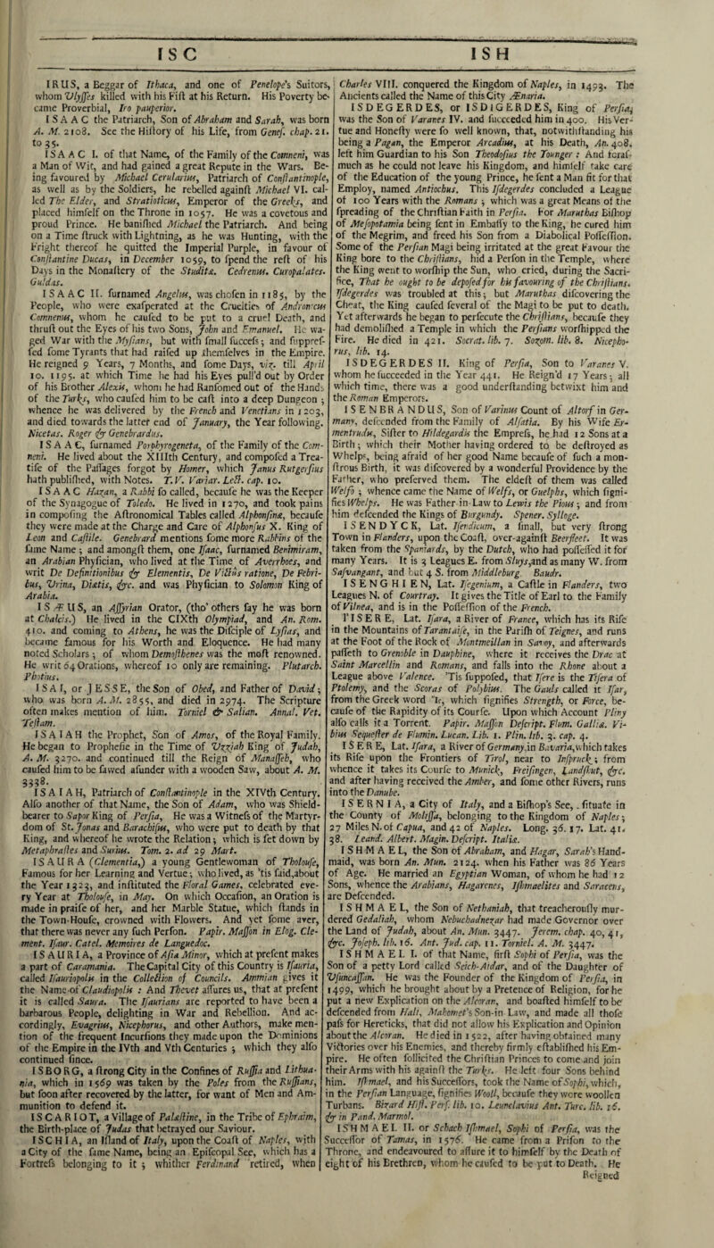 ISC IS H IRus, a Beggar of Ithaca, and one of Penelope’s Suitors, whom Vlyjjes killed with his Fift at his Return. His Poverty be^ came Proverbial, Iro pauperhr. ISAAC the Patriarch, Son of Abraham and Sarah, was born A. M. 2108. See the Hiflory of his Life, from Genef. chap.2i. to 35. ISAAC I. of tliat Name, of the Family of the Coffwenr, was a Man of Wit, and had gained a great Repute in the Wars. Be¬ ing favoured by Michael Cerularm, Patriarch of Conftantinople, as well as by the Soldiers, he rebelled againft Michael VI. cal¬ led The Elder, and Stratioticm, Emperor of the Greeks, and placed himfelf on the Throne in 1057, He was a covetous and proud Prince. He baniflied Michael the Patriarch. And being on a Time ftruck with Lightning, as he was Hunting, with the Fright thereof he quitted the Imperial Purple, in favour of Conjlantine Ducas, in December 1059, to fpend the reft of his Days in the Monaftery of the Studita. Cedrenuf. CmpaUtes. Guldas. ISAAC II. furnamed was chofen in 118$, by the People, who were exafperated at the Cruelties of A-ndyomew Comnenm, whom he caufed to be put to a cruel Death, and thruft out the Eyes of his two Sons, John and Emanuel, Ik wa¬ ged War with the Myjians, but with fmall fuccefs^ and fiippref- fed fome Tyrants that had raifed up .themfelves in the Empire. He reigned 9 Years, 7 Months, and fome Days, till Apiil 10. 1195. at which Time he had his Eyes pull’d out by Order of his Brother Alexis, whom lie had Ranfomed out of the Hands of the Turks, who caufed him to be caft into a deep Dungeon •, whence he was delivered by the French and Venetians in j 203, and died towards the lattef end of January, the Year following. Nicetas, Roger efyy Oenebrardiis. ISAAC, furnamed Porphyrogeneta, of the Family of the Com- neni. He lived about the Xlllth Century, and compofed a Trea- tife of the Paffages forgot by Homer, which Janus Rutgerfius hath publiflied, with Notes. T.V. Variar. Lell. cap. 10. ISAAC Hazan, a Rabbi fo called, becaufe he was the Keeper of the Synagogue of Toledo. He lived in 1270, and took pains in compofing the Aftronomical Tables called Alphonfma, becaufe they were made at the Charge and Care of Alphonfus X. King of Leon and Caftile. Genebrard mentions fome more Rabbins of the fame Name ; and amongft them, one Ifaac, furnamed Benimiram, an Arabian Phylician, who lived at the Time of Averrhoes, and writ De Definitionibus (fy- Elementis, De Viiliis ratione, De Pebri- bus, Vrin.a, Diatis, c^c. and was Phylician to Solomon King of Arabia. I S IIS, an Ajfyrian Orator, (tho’ others fay he was born at Chalcis.) He lived in the CIXth Olympiad, and An. Rom. 410. and coming to Athens, he was the Difciple of Lyfias, and became famous for his Worth and Eloquence. He had many noted Scholars; of whom was the moft renowned. He writ 64 Orations, whereof 10 only arc remaining. Plutarch. Photius. ISA I, or ] ESSE, the Son of Obed, and Father of David-, who was born A. At. 285?, and died in 2974. The Scripture often makes mention of him. Tornkl & Salian. Annal. Vet. 'Tellam. ISAIAH the Prophet, Son of Amos, of the Royal Family. He began to Prophefie in the Time of Vxzjah King of Judah, A. M. 3270. and continued till the Reign of Manaffeb, who caufed him to be fawed afunder with a w'ooden Saw, about A. M. ISAIAH, Patriarch of Conllantinople in the XIVth Century. Alfo another of that Name, the Son of Adam, who was Shield- bearer to Sapor King of Perfia, He was a Witnefs of the Martyr¬ dom of St. Jonas and Barachi[ns, who were put to death by that King, and whereof he wrote the Relation •, which is fet down by Metaphrafles znd Surim. Tom. 2. ad 29 Mart. IS AURA ^dementia,') a young Gentlewoman of Tholoufe, Famous for her Learning and Vertue •, who lived, as ’tis faid,about the Year 1323, and inftituted the Floral Games, celebrated eve¬ ry Year at Tholoufe, in May, On wliich Occafion, an Oration is made in praife of her, and her Marble Statue, which ftands in the Town-Houfe, crowned with Flowers. And yet fome arer, that there was never any fuch Perfon. Papir. Majfon in Etog. Cle¬ ment, Ifaur. Catel. Memoires de Languedoc. IS A U RI A, a Province of Afia Minor, which at prefent makes a part of Caramania. The Capital City of this Country is Ifauria, called Ifauriopolif in the Collellion of Councils. Ammian gives it the Nzme-ot'Claudiopolis : And Thevet affures us, that at prefent it is called Saura. The Jfaurians are reported to have been a barbarous People, delighting in War and Rebellion. And ac¬ cordingly, Evagriw, Nicephorus, and other Authors, make men¬ tion of the frequent fneurfions they made upon the Dominions of the Empire in the IVth and Vth Centuries •, which they alfo continued fince. IS BORG, aftrongCity in the Confines of Ru0a znd Lithua¬ nia, which in 1569 was taken by the Poles from the Ruffians, but foon after recovered by the latter, for want of Men and Am¬ munition to defend it. ISCARIOT, a Village of PaUfline, in the Tribe of Ephraim, the Birth-place of Judas that betrayed our Saviour. ISCHIA, an luand of Italy, upon the Coaft of Naples, with a City of the fame Name, being an Epifcopal See, which has a Fortrefs belonging fo it j whither Ferdinand retired, when Charles VIFI. conquered the Kingdom of Naples, in 1453. The Ancients called the Name of this City Mnaria. ISDEGERDES, or ISDIGERDES, King of Perfiai was the Son of Varanes IV. and fucceeded him in 400. His Ver¬ tue and Honefty were fo well known, that, notwitliftanding his being a Pagan, the Emperor Arcadiw, at his Death, An. 408. left him Guardian to his Son Theodofius the Younger : And feraf- much as he could not leave his Kingdom, and himlclf take care of the Education of the young Prince, he fent a Man fit for that Employ, named Antiochus. This Ifdegerdes concluded a League of 100 Years with the Romans -, which was a great Means of the fpreading of the Chriftian Faith in Perfia. For Maruthas Bifliop of Mefopotamia being fent in Embaffy to the King, he cured him of the Megrim, and freed his Son from a Diabolical PolTeftion. Some of the Perfian Magi being irritated at the great Favour the King bore to the Cbriflians, hid a Perfon in the Temple, where the King went to worfliip the Sun, who cried, during the Sacri¬ fice, That he ought to be depofedfor his favouring of the Chrifiians. Ifdegerdes was troubled at this -, but Maruthas difeovering the Ch'-at, the King caufed feveral of the Magi to be put to death. Yet afterwards he began to perfecute the Chrifiians, becaufe they had demoliflied a Temple in which the Perfians vvorfhippcd the Fire. He died in 421. Socrat.lib. ■]. Sozpm.lib,^. Nkepho- rus, lib. 14. ISDEGERDES II. King of Perfia, Son to Varanes Y. whom he fucceeded in the Year 441. He Reign’d 17 Years-, all which time, there was a good underftanding betwixt him and the Roman Emperors. ISENBRANDLIS, Son of Varinus Count of Altorf in Ger¬ many, defeended from the Family of Alfatia. By his Wife Er- mentrudx. Sifter to HildegardU the Emprefs, he had 12 Sons at a Birth; which their Mother having ordered toi be deftroyed as Whelps, being afraid of her good Name becaufe of fuch a mon- ftrous Birth, it was difeovered by a wonderful Providence by the Father, who preferved them. The eldeft of them was called Welfo ; whence came the Name of Welfs, or Guelphs, which figni- des Whelps. He was Father in-Law to Lewis the Pious-, and from him defeended the Kings of Burgundy. Spener. Sylloge. ISENDYCK, Lat. Jfer.dicum, a fmall, but very ftrong Town in F/Werr, upon the Coaft, over-againft Beer/eet. It was taken from the Spaniards, by the Dutch, who had polfeifed it for many Years. It is 3 Leagues E. from S’^jjand as many W. from Safvangant, and but 4 S. from Middleburg. Baudr. ISENGHI EN, Lat. Ifegenium, a Caftle in Flanders, two Leagues N. of Courtray. It gives the Title of Earl to the Family of Vilnea, and is in the Poffeffion of the French, r IS E R E, Lat. Ifara, a River of France, w'hich has its Rife in the Mountains of Tarantaife, in the Parifh of Teignes, and runs at the Foot of the Rock of Montmeillan in Sao'oy, and afterwards paffeth to Grenoble in Dauphine, where it receives the Drac at Saint Marcellin and Romans, and falls into the Rhone about a League above Valence. ’Tis fuppofed, that Tfere is the Tifera of Ptolemy, and the Scoras of Polybius. The Gauls called it Ifar, from the Greek word “L, which fignifies Strength, or Force, be¬ caufe of the Rapidity of its Courfe. Upon which Account Pliny alfo calls it a Torrent. Papir. Maffon Dejeript. Flum. Gallia. Vi- bius Sequefier de Flumin, Lucan. Lib. i. Plin. lib. 3. cap. 4. IS E R E, Lat. Ifara, a River of Germany,in Buvstrisi,which takes its Rife upon the Frontiers of Tirol, near to Infprucki from whence it takes its Courfe to Munkk, Freifimgen, Landfiout, fyyc. and after having received the Amber, and fome other Rivers, runs into the Danube. ISERNIA, a City of Italy, and a Bifhop’s See,. fituafe in the County of Motijfa, belonging to the Kingdom of Naples; 27 Miles N.of Capua, and 42 of Naples. Long. 2,6.17. Lat. 41. 38. Leand. Albert. Magin.Defcript. Italia. I S H M A E L, the Son of Abraham, and Hagar, Sarah’i Hand¬ maid, was born An. Mun. 2124. when his F'ather was 85 Years of Age. He married an Egyptian Woman, of whom he had 12 Sons, whence the Arabians, Hagarenes, Ifhmaelites and Saracens, are Defeended. I S H M A E L, the Son of Nethaniah, that treacheroufly mur¬ dered Gedaliah, whom Nebuchadnezar had made Governor over the Land of Judah, about An. Mun. 3447. Jerem, chap. 40, 41, fyc. Jofeph. lib. i5. Ant. Jud. cap. n. Tornkl. A. M. 3447. I S H M A E 1. I. of that Name, firft Sophi of Perfia, was the Son of a petty Lord called Seich-Atdar, and of the Daughter of Vfuncaffan. He was the Founder of the Kingdom of Perfia, in 1499, which he brought about by a Pretence of Religion, for he put a new Explication on the Alcoran, and boafted himfelf to be defeended from Mali, Mnhomet’sSon-\n Law, and made all thofe pafs for Hereticks, that did not allow his Explication and Opinion zhontthe Alcoran. He died in 1 $22, after having obtained many Viftories over his Enemies, and thereby firmly cftabliftied his Em¬ pire. He often follicited the Chriftian Princes to come and join their Arms with his againft the Turks. He left four Sons behind him. Iff mael, and hisSuccelfors, took the Name of Bo/'A/, which, in the Perfian Language, fignifies WooU, Ix-caufe they wore woollen Turbans. Bixard Hifi. Perf lib. 10. Leunclavius Ant. Turc. lib. 16. Jyyf in Pand. Marmol. ISH M A EL TI. or Schach Ifhmael, Sophi of Perfia, was the Succefior of Tomas, in i 575. He came from a Prifon to the Throne, and endeavoured to affure it to himfelf by the Death of eight of his Brethren, whom he caufed to be put to Death. He Reigned