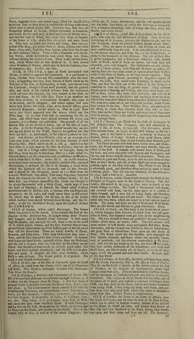 Poem, fuppofed to be writ about 1449, tUIed The EngHjh Pali y mentions, that we then drove a coniiderable Fidiing-trade there, which now is almoft utterly loft. CrantT^ms fays, t!ut they ufe Mountains inftead of Tovvns, delight extreamly in Fountains, and dwell, for the moft part, in Dens and Caves in Winter time;, and that for want of Wood, they build tlieir Tents in Summer of the Bones of F'ift), which they aifo grind, and make Bread of. They have no Cattle but Horfes and Cows; they have ex¬ cellent little Dogs, not unlike thofeof Malta, Falcons and white Bears. Olaus adds. That they have Spirits, who ferve the People in their ordinary Affairs. There is alfo a Fountain vvith fincak- irg Water, whofe Exhalations turn every thing into Stone, without altering the exterior Fcrm. There is alfo another Foun¬ tain, whofe Water kills all that drink of it. It hath fcveral ether Wonders of Nature, which m.ay be fecn in Crant:^ius,Saxo- CrawmaticHS, iyjc. Bartbol. Ant. Van. ISLE, or ISLAND, a fpace of Earth furrounded with Water, to which is oppoled the Continent, It is queftioned by fome, whether there were any Ifles immediately after the Crea tion; as fuppofing that they were Parcels of Earth which by the Violence of the Seas, or Earthquakes, or both, were forced from the Continent; though it feems moft probable, that the greateft Illcs. and thofe at the fartheft diftance from the Continent, could not have this Original, but were created in the State we row find them. As for Icffer Ifles, There is no queltion but that fome of them, by extraordinary Tempefts, may come to be drowned, and fo difappear ; and others appear that were never feen before: Of which, Pliny, in his Natural Hiftory, gives us feveral Examples. Kircher aftures us. That in 1538. there was a new Ifland appeared near the Azores, which was five Miles long. As to what Plato tells us concerning the Ifle At- lantif, and which fome have placed between the Axpres and Canaries, it is a Matter yet undecided. The greateft of all the known Ifles of the World is Borneo, one of the Ifles of Sonde, in Afia. As to the Floating Ifles, fo called becaufc they are dri¬ ven up and down by the Wind, there is no queftion but that there are fuch ; as, particularly, in the Lake of Loumond in Scot¬ land. And Kircher, an Eye-Witnefs, gives us an Account of a Lake near Rome, which contains no lefs than Sixteen of thefe Floating Ifles. Mnnd. Subterran. lib. 5. fell. 4. And it is as fure that there is a Lake near to St. Cmer in Flanders, that has the like. And in a Village alkd Vndres, in Gafeoigne, being the firft Stage from Bayonne to Bourdeaux, there is a Lake called Ors, wlicrein there is an Ifle containing very gcodPafture andMeadows, which often Ihifts its Place. Furncr. lib. 6. As to the Fabulous, or to fpeak more favourably,' the doubtful, invifible Ifles; amongft this number, is reckon’d the ifle of St. Brandon, a Scotch Saint, which the Spaniards call La Incantada, and La Non Trovada, and is placed by the Portuguefe, about an 100 Miles from the Canaries'Wcdviard, who affirm, That many Ships have beenfent from the Cdnirnex to difeover it, but without fuccefs; Of the fame fort, was Ptolemy'i inacccftible Ifle, which was thought to be always furrounded with a thick Cloud, which kept it from the fight of Mariners; fo likewife the Ifland called Frifland, mentioned only by Nicholas Zen, a Tenet/dn, who was Shipwrack- ed upon it. An. Ch. ig8o, and could never finee be difeovered. To which may be added, the Elyzfian, or Ifles of the Blejfed, which Authors have placed between Great Britain, and the Or- cades-, as alfo the Invifible 0 Brazil, upon the Coaft of Ireland. See C A M B D E N. ISLE of Bourbon, before called Mafcaregna. The former Name was given it by the French. It lies towards the Eaft of Ma- dagafear in the y^Jhiopian Sea, its Length being about Twenty five Leagues, and its Breadth about fourteen. It hath many high Mountains, and amongft the reft, there is one in the midft of it which vomits Flames, and the fiery Torrents that at times proceed from it,have burnt up all the Eaftcrn part of the Ifle,which they call the Burnt-land. There are whole Forefts of Ebony, Benzoin, and Palm-trees, They reap Corn four times a Year, and the Rice that grows here is very excellent. It abounds with Lakes and fmall Rivers, amongft which, fome are Medicinal, and the Air is fo pure, that tlic Sick that are fet a-ftioar on the Ifland, find thcmfelvcsfoon cured, or, at Icaft, much eafed. The Cattle and Fowl multiply abundantly, and the Fifti is both plen¬ tiful and good. It abounds alfo with great Tortoifes, whofe Flefli is very delicate. The French pofiefs it at prefent. The Coaft is very fubjeft to Hurricanes. ISLE of Fire, one of the Ifles of Cape-verd, upon the Coaft of Africa, fo called from the Flames which one of its Mountains caft forth. This Ifland is extreamly troubled with Hurricanes. John Struys his Travels. ISLE of Prance, a Province and Lieutenancy of France. The Ifle of Fr/wre hath different Acceptations amongft Authors, i. It is taken for the Country alxiut St, Denys. 2. For that fpace of ground which isenclofed between the Rivers SV/dc, Afarne, Cyfe, and Aixne. 4. For a Government w'hich extends it felf into the neighbouring Provinces, and comprehends divers ferritories, as Paris, La Brie Fran^o fe, /’ Hurepois, L e Gatino's, l.e Mantoan, l.eVexin Francois, Le Beauvnifis, Le Valois, Le Soifonnois, Laon- mis, (^c. Thus Liken, it is 45 Leagues from Eaft to Weft, and about the fame from North to South. It hath Champagne and La Brie on the Eaft, Normandy on the Weft, Le Gat nois aiid La Beauce on the South, and Picardy on tl-e North. Paris is the Capital City of this, as well as of the whole Kingdom ; the I others are, Sr. Denys, Monimoiency, and the reft mentioned un¬ der the lefier Territories, of wtiich this Province is complied. It is a Country abounding vvitii all things needfary, nuiny fair Houfes, and divers Rivers. is;i.ES of Thieves, called Iflas de los Ladrones by the Portu¬ guefe, who were the firft Difeoverers of them They lie in the Archipelago of St. Lazarus, between the Eaftern 0,ean, and tl':e Afare Pacifeum, about the utmoft Eaftern bound of cur Hemi- fphere. They are many in number, but Fifteen of tliem are more confiderable than the reft. Ti ey were difeovered in 1520, by the famous and fome lay, fe was killed there, as going to the Conqueft of the Moluccas. The Air of tliefe IUcj is pretty temperate, but is fonietimcs difturbed with violent Gufts of Wind ; moft of them are barren, but thofe that are otherwife, very well Peopled. The Inhabitants are tall, firong, and of a Tawny colour; both Men and Women go naked, ex¬ cepting fome few that wear a kind of Aprons about their Wafies, m.ade of the Skins of Bealls, or of Flags woven together. They are generally great Thieves, according to Magellan’s report of them, who faith, they would come fwimming by Night to his Ship, and fteal the Nails out of the fides of it, not being in a condition to take any thing of greater value. Their common Employment is Hunting and Fifliing, and their chief Trade coc- fifts in Mats, which they make veTV curioufly, and with thiir Canoes, cany them to the Tartars and exchange tlrm for Iron, which they want,their Iflands being altogether deftitute of Metals. The Arms they make ufe of, are Slings and Javelins, whofe Points they harden in the. fire. They Worlhip Idols, and particularly the Devil, to whom they Sacrifice thofe they take in War. They have neither Kings nor Lords, and every one of them docs what he picafes, which is tlie caule of frequent (Quarrels and cruel Wars amongft them. ISLE f MauriceJ an If].ind that lies flaft of Madagafcar in the Mthiopian-Sea. The Portugueje, who firft dilcovered it, called it Ilba de Ceino, or Swan-Ifle. The Hollanders, whole Fleet arrived there, in 1598, in their firft Voyage to the £4/,- Ind.tes, gave it the Name it now has, in honour of Afaurice of Naffaw, Prince of Orange. In hath a very good Haven called 'rVarwic^, which name, fome of our Country-men formerly gave It. The Ifland abounds with Palm-trees, Cocao trees, and Ebon)- trees, the Wood whereof is blacker and more fmooth, than anv other of the Eaft. It abounds with feveral Sorts of Birds good for food, and more efpecially with Pigeons and Parroquets, and the Sea and Rivers furnifti choice Fifh in abundance. There are Tortoifes fo great and ftrong, as to be able to carry three or four Men on their Backs, and one of their Shells has room enough to contain eight or ten Men with eafe. The Water of the ifland is admirable good, and therefore Ships ordinarily make it their watering place. This Ifle was not inhabited, till the Hollanders in idqo, built a Fort in it. Mandeflo. ISLE-AIaurice, a little Ifland fituate towards the Well of the Streights of Waygats, near to the Coaft of Afufeovy. The Hol¬ landers difeovered it, in 1594, Icarch of the North Paffage to China. The Coaft is furrounded with Rocks, and covered with Sand, but the inner parts of it confifts of clayie Ground, and is very full of Lakes, Pools, and Marifties, which make the Eartli very foftand moift. The Ifland is lepa- rated into two Parts, which are joined by a very narrow neck of Rocks. The Lakes and Pools are full of Swans and Wild Ducks. Here are alfo Hawks and Falcons in great abundance. Blaeu. ISLES of Pearls, are Ifles lying in the South-Sea of Ameri¬ ca, twelve Leagues from Panama, fo called from tlie vaft quan¬ tities of Pearl, that formerly were got here in the neighbouring Sea. The two chiefeft of them are called Del Rio and Tarajequi, befides which there are twenty leffer. They did abound with great variety of wild Beafts, more particularly Red-Deer, Hares, and Conics, and the Ground was fruitful in Afayzor Indian-Cora; and great ftore of Odoriferous Trees grew up and down in them. The Pearls which the Sea furniflit, were admirable for their bignefs, clearncfs, and figure which was perfeftly “round, oval, or pearlwife; but the extream covetoufnefs of tneS/i^w- ards, hath not left any Pearls in the Sea, nor Fowl ofl the Land • they have befides deftroyed all the Inhabitants, and tliofc that dwell there, are fain to make ufe of Negro’s, or Slaves of Nica¬ ragua, to till the ground and feed their Cattle. De Laet. Hij}. of the Nsrv World. IS LES-Princes, or Popes Ifles, the Turks call them Papa Adaf, and the Greeks Papadonifa, that is, The Ifles of Popes or Priefs. They lie on the Coaft of Natalia, at the fartlicr end of the Sea of Adaimora, in the Streiglits of Conjlantinople, about four Leagues from that City. They arc inliabited bv Cririftian Creeks, and the Europeans at Conjlantinople pifs over thither fo recreate thcmfclves. The C a layers or Greek, Monks that live here, ate of the Order of St. Bafil, and obferve a continual Abfiinence from Flefti, and four Lents in the Ye-ar; but do not hinder Travellers from eating Flefti, if they bring any along with them, and pre¬ fent them with very good Fifti, which they catch in abundance about thefe Ifles. Grelot’s Journey to Conllantinople. ISLE of Sacrifice, the Name of an Ifland of Mexico, near the Coaft of Tlafcala, not far from the City of St. Juan d’Alva, which was fo railed by Captain Grialva, becaufe at his defeent on the Ifland, lie found an Altar, and feveral dead Bodies of Men that had been Sacrificed to the Devil, having their Dreafls ript open, and their Arms and Lees cut off'. The Span:aids, \