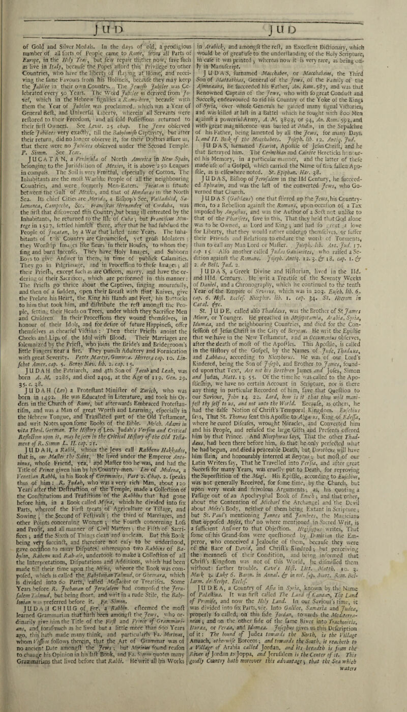 of Gold and Silver Medals. In the days of old, a prodigious ; in Arabicl^ and amongft the reft, an Excellent Diftionary, which number of all forts of People came to Konie, from all Parts of j vvould be of great ufe to the underftanding of the Holy Scripture, Europe, in the Holy Teuy, but few repair thither now, fave fuch as live in Italy, bccaufe the PopeS afford this Privilege to other Countries, wlio have the liberty of ftaymg at Homej and recei¬ ving the fame Favours from his Holinels, becanfe they may keep the Jubilee in their own Country. The Jewijl) Jubilee was Ce¬ lebrated every 50 Years. The Word Jubilee is derived from Jo- vel, which in the Hebrew fignifics a R.ims-hcrn, becaufe with them the Year of Jubilee was proclaimed, whicli was aY'earof General Reft, and Univerfal Liberty, wherein all Servants were reftored to their Freedom, and all fold PolTcirions returned to their firft Owners. See Levit. 25 chap. The Jervs obierved thefe Jubilees very exaftiy, till the Babylonifl) Captivity, but after their return, did no longer obierve it, for their Doiftors aff'ure us, that there were no Jubilees obferved under the Second Temple. F. Simon. See Teat JUCATAN, a Peiiinfula of North America in Hew Spain, belonging to the Jurildi' tion of Mexico, it is above 250 Leagues in compalV The Soil is very Frnitful, efpecially of Cotton. The Inhabitants are the moft Warlike People of all the neighbouring Countries, and were formerly Mcn-Eaters. Jucatan'n iituatc between the Gulf of Mexico, and that of Honduras in the North Sea. Its chief Cities arc itferirfa, a Bifliop's Sec, Valladolid, Sa¬ lamanca, Campeche, &c. francifcits Hernande\ of Corduba, was the tirft that difeovered this Countr),but being ill entreated by the Inhabitants, he returned to the Iflc of Cuba -, but Franeikus Mon- tege in i 527, lettled himfelf there, after that he had fubdued the People of Jucatan, by a War that lafted nine Years. The Inha¬ bitants of tis Country are Circumcifed, yet grofs Idolaters-, they Worfldp lma.,cs like Bears in their Houfes, to whom they fmg and burn Inccnfe. They have Holy Images, and Subborn Boys to give Anfwcr in them, in time of publick Calamities. They go in Pilgrimage, and in Proeeftion to thefe Images -, all their Priellb, except fuch as are Officers, marry, and have the or¬ dering of their Sacriticcs, which are performed in this manner: The Priefts go thrice about the Captives, Tinging mournfully, and then of a fudden, open their Breaft with flint Knives, give the Prelate his Heart, the King his Hands and Feet, his Buttocks to liim that took him, and diftribute the reft amongft the Peo¬ ple, fettint; their Heads on Trees, under which they Sacrifice Men and Children. In their Proceffions they wound themfelves, in honour of their Idols, and for defire of future Happinefs, offer themfelves as chearful Viftiilis : Then their Priefts anoint the Cheeks and Lips of the Idol with Blood. Their Marriages are folemnizcd by the Prieft, who joins the Bride’s and Bridegroom’s little Fingers near a fire. They punifh Adultery and Fornication with great Severity. Peter Martyr. Gomorva. Herrera cap. 10. Lin- fchot Amer. cap. 5. Benotp Nav. lib. 2. cap. 15. JUDAH the Patriarch, and 4th Son of Jacob and Leah, was born A. M. 2285, and died 2404, at the Age of 119. Gen. 29. 35. c. 38. JUDAH {Leo) a Proteftant Minifter of Zurich, who was born in 1492. He was Educated in Literature, and took his Or¬ ders in the Church of Rome, but afterwards Embraced Proteftan- tifm, and was a Man of great Worth and Learning, efpecially in the Hebrew Tongue, and Tranflated part of the Old Teftament, and writ Notes upon fome Books of the Bible. Afekb. Adami in vita Theol. German. The Hiftory of Leo. Judah’a Ver/ion and Critical Rejlelhon upon it, may be jeen in the Critical Hiftory of the Old Teka- nient of R. Simon L. 11. cap, 21. J LI D A H, a Rabbi, whom the Jews call Rabbenu Hakfados, that is, our Mafter the Saint. He lived under the Emperor Anto¬ ninus, vvhofe Friend, yea,' and Mafter too he was, and had the Title of Prince given him by his Country-men. Leo of Alodena, a Venetian Rabbi, in his Bookqf Ceremonies, Part 2. Chap. 2. fpeaks thus of him : R. Judah, who w^as a very rich Man, about 120 Years after th6 Deftruflion. of the Temple, made a Colleftion of the Conftitutions and Traditions of the Rabbins that had gone before him, in a Book called Mifna, which he divided into fix Parts, whereof the Firft treats of Agriculture or Tillage, and Sowing the Second of Feftivals -, the third of Marriages, and other Points concerning Women ; the Fourth concerning Lofs and Profit, and .all manner of Civil Matters ■, the Fifth of Sacri¬ fices ; and the Sixth of Things clean and unclean. But this Book being very fuccinft, and therefore not eafy to be underftood, gave occafion to miny Difputes,' whereupon two Rabbins of Ba¬ bylon, Rabenu and Rab-afe, undertook to make a Colleftion of all the Interpretations, Difputations and Additions, which had been made til! their time upon the Ati n.-i, whence the Book was com- pofed, wliicli is called the BahyloiiianTalmud, or Gbemara, which is divided into 5o Parts, called Majfachot or Treatifes. Some Years before R. Jochanan of Jerufalem had compofed the Jeru- falem T.dmud, but being fliort. and v rit in a rude Stile, the Baby¬ lonian w us preferred before it. Fa. Simon. J LI D A ; I C H I LI G of, Fer, a Rabbin. in cale it was printed j wb.ereas now it is very rare, as being on ly in Manufeript. J U D A S, furnamed Macchabee, or Alacchab.ew, the Third Son of Mattathias, General of the Jews, of the Family of the Afmonxans, he fucceeded his Fatlier, An. Rom. 587, and was that Renowned Captain of the Jews, who with fo great Condutt and Succefs, endeavoured to rid his Country of the Yoke of the Kings oVSyria, over wliofe Generals he gained many fignal Viftories, aid was killed at laft in a Battel which he fought with 800 Men againft a powerful Army, A. M. 3893, or 94, An. Rom. 593, and with jgreat magnificence was buried at Modm, in the Sepulchre of his Father, being lamented by all the Jews, for many Days. 1. and II. Bool^of the Macchabees. Jofeph. lib. 12. Antiq. Jud. I LI DAS, furnamed Icariot, Apoille of JefusChrift, and he tliat Betrayed him. T he Cerinthian and Cainite Hereticks honour¬ ed his Memory, in a particular manner, and the latter of thele made ufe of a Gofpel, which carried the Name of tiiis fallen Apo- ftle, as is elfewhere noted. St. Epiphan, Hxr. 38. JUDAS, Bifiiop oi Jerufalem in the I Id Century, he fucceed¬ ed Ephraim, and was the laft of the converted Jews, who Go¬ verned that Ciiurch. J LI D A S (GaliUus) one that ftirred up theyewx, his Country¬ men, to a Rebellion againft the Romans, upon occafion of a Tax impoftd by Auguftus, and was the Author of a Seft not unlike to that of the Pharifees, fave in this. That they held that Gqd alone was to be Owned, as Lord and King ; and had fo ..rear .a love for Liberty, that they would nithcr undergo themfelves, or fuller their Friends and RcLitions to endure the wont of Torments, than to call any Man Lord or Mafter. Joleph. lib. Art. Jud. j 7. cap 13. A\Io another culkd Judas GauUnites, who railed a Se¬ dition againft the Fomnx. 'joiepb.'Antiq. 12. 3. i8. cap. i.fy 2. de Bell. Jud. 2. JUDAS, a Greek Divine and Hiftorian, lived in the lid. and llld. Century. He writ a Treatifc of the Seventy Weeks of Daniel, and a Clironography, which he continued to the tenth Year of the Empire of Sevirus, which was in 203. Eufeb. lib. 6. cap. 6. Hiji. Ecclef Nicepbor. lib. 1. cap. 34. St. Hicrom in Catal, tfye. St. JUD E, called alfo Thaddnus, was the Brother of St James Minor, or Younger. He preached in Alefopotamia, Arabia, Syria, Idum&a, and the neighbouring Countries, and died for the Con- feffioh of Jel'us Chrift in the City of Berytifs. He writ the Epiftle that we have in the New Teftament, and as Oecumenius obferves, after the death of moft of the Apoftles. This Apoftle, is called in the Hiftory of the Gofpel, by the Names of Jude, Thadaus, and Labbstus, according to Nicephorus. He was of our Lord’s Hindered, being the Son of Jofeph, and Brother to James, found¬ ed upon that Text, Are not bis Brethren James and jofes, Simon and Judas, xMatt. 13. 55. Of the time he was called'to the Apo- ftJefliip, we have no certain Account in Scripture, nor is there anything in particular Recorded of him, fave that Queftion to our Saviour, John 14 22. Lord, how is it that thoiy wilt mani- feft thy felf to us, and not unto the World. Becaufc, as others, he had the falfe Notion of Chrift’s Temporal Kingdom. Eufebius fa^s, That St. Thomas fent this Apoftle to Abgarus, King of Edeffa, where he cured Difeafes, wrought Miracles, and Converted him and his People, and refufed the large Gifts and Prefents offered him by that Prince. And Nicephorus fays, That the other Thad- d£us, had been there before him, fo that he only perfefted what le had begun, and died a peaceable Death, but Dorotheus will have lim flain, and honourably interred at Berytyis ; but moft of our Latin Writers fay. That he Travelled into Perfta, and after great Succefs for many Years, was cruelly put to Death, for reproving the Superftition of the Magi. His Epiftle, according to Eufebius, was not generally Received, for fome time, by the Church, but upon very weak and frivolous Arguments-, as, his quoting a Paffage out of an Apochryp'nal Book of Enoch ; and tliat other, about the Contention of Michael the Archangel and the Devil about Afofesi Body, neither of them being Extant in Scripture^ but Sr. Paul's mentioning Jannes and Jambres, the Magicians that oppofed Mofes, tho’ no where mentioned in Sacred Writ, is a fufficient Anfwer to that Objeftion. Hcgiftppus writes, Tliat fome of his Grand-fons were queftioned by D mitian the Em¬ peror, who conceived a Jealoufie of them, bccaufe they were of the Race of David, and Chrift’s Kindred; but perceiving the meannefs of their Condition, and being informed that Chrift’s Kingdom was not of this World, he difmiffed them without farther trouble. Cave’s Htfl. Lift. Matth. 10. 3. Afark 3. Luke 6. Baron, in .Annul, in not. fup. Aiart. .Ran. Bcl- larm. de Script. Ecclef JUDEA, a Country of Afta in Syria, known, by the N.’.me of PaUliina. It was firft called The Land of C.xinaav, The Land learned Gramm.;ri.;n that hath been amongft the Jews, who or¬ dinarily give iiim Hie Title of the F.rfl and Fr'mce of Grammari¬ ans, and for-ifiiucb as lie lived but a little more than 5oo Years ago, this hath made many think, and particularlv Vd. Morinus, avhom Vcffi is follows therein, that the .Art of Grammar was of no ancien^ D.ite amongft the Jews -, but Morimss found rcafon to change his Opinion in his laft Book, and Fa. S'nron quotes many Grammarians that lived before that Rabbi. He writ all Iris Works I of Pr'mife, and now the Holy Land. In our Saviour’s time, ic eflccmcd the moft G.dilee, Samaria nnA Judea, properly fo called, on this fide Jordan, towards the AUchterra- nean ; and on the other fide of the fame River into Trachonitis, Itursa, or Per£a, and ldum£a. Jofepkus gives us this Defeription of it: The bound of Judea towards the North, is the Village Anuach, othem-ife Borceos; and towards the South, it reacheth to a Village of Arabia called Jordan, and its breadth is from the River «/ Jord.in to Joppa, and Jerufalem is the Center of it. This goodly Country bath moreover this advantage that the Sea which waters