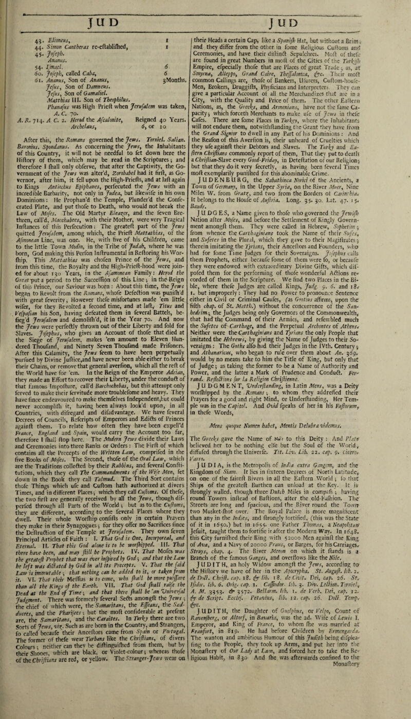 45. Elioneus, I 44. Simon Cantheras re-cftablillied, i 4$. Jofeph. Ananus. 54. Imael. 6 60. Jofeph, called Caba, 6 61. Ananus, Son of Ananus, jMonths. Jefus, Son of Damneus. Jefus, Son of Gamaliel. Matthias III. Son of Theophilus. Phanafus was Higli Prieft when Jerufalem was taken, A.C. 70. /t. 714. C. 2. Herod the Afcalonite, Reigned 40 Years. Archelaus, 6,01 10 After this, the Romans governed the Jem. Tornkl. Salian. Baronius. Spondanus. As concerning the Jews, the Inhabitants of this Country, it will not be needful to fet down here the Hiflory of them, which may be read in the Scriptures ■, and therefore I fliall only obferve, that after the Captivity, the Go¬ vernment of the Jews was alter’d, Zorobabel had it firft, as Go¬ vernor, after him, it fell upon the High-Priefls, and at laft again to Kings Antkchus Epiphanes, perfecutcd the Jews with an incredible Barbarity, not only in Judea, but likewife in his own Dominions: He Prophan’d the Temple, Plunder’d the Confe- crated Plate, and put thofe to Death, who would not break the Law of Mofes. The Old Martyr Eleaxpr, and the feven Bre¬ thren, call’d, Macchabees, with their Mother, were very Tragical Infiances of this Perfecution; The greatefl part of the Jews quitted Jerufalem, among which, the Prieft Mattathias, of the Afmonean Line, was one. He, with five of his Children, came to the little Town Modin, in the Tribe of Judah, where he was born, God making this Perfon Inftrumental in Reftoring his VVor- fliip. This Mattathias was chofen Prince of the Jews, and from this time, the Royalty and the High-Prieft-hood were join¬ ed for about 150 Years, in the Afamonean Family: Hepod the Creat'pnta period to the Succeffion of this Line; inthdReign of this Prince, our Saviour was born : About this time, thtjews began to Revolt from the Romans, whofe Defedtion was punifh’d with great feverity; However thefe misfortunes made ’em little wifer, for they Revolted a fecond time, and at lafty Titus and Vefpafian his Son, having defeated them in feveral Battels, be- fieg’d Jerufalem and demolifh’d, it in the Year 70. And now the Jews were perfeftly thrown out of their Liberty and fold for Slaves. Jofephus, who gives an Account of thofe that died at the Siege of Jerufalem, makes ’em amount to Eleven Hun- dered Thoufand, and Ninety Seven Thoufand made Prifoners. After this Calamity, the Jews feem to have been perpetually purfued by Divine Juftice,and have never been able either to break their Chains, or remove that general averfion, which all the reft of the World have for ’em. In the Reign of the Emperor Adrian, they made an Effort to recover their Liberty, under the conduft of that famous Tmpofture, call’d Barchochebas, but this attempt only ferved to make tlieir fervitude more troublefome and heavy. They have fince endeavoured to make themfelves Independent,but could never accomplifii it, having been always look’d upon, in all Countries, with difregard and difadvantage. We have feveral Decrees of Councils, Referipts of Emperors and Edifts of Princes againft them. To relate how often they have been expell’d France, England and Spain, would carry the Account too far, therefore I ftiali flop here. The Modern Jews divide their Laws and Ceremonies into three Ranks or Orders: The Firft of which contains all the Precepts of the Written Law, comprifed in the five Books of Mofes. The Second, thofe of the Oral Law, which are the Traditions collefled by their Rabbins, and feveral Confti- tutions, which they call The Commandments of the Wife Men, fet down in the Book they call Talmud. The Third Sort contains thofe Things which ufe and Cuftom hath authorized at divers Times, and in different Places; which they call Of thefe, the two firft are generally received by all the Jews, though dif- perfed through all Parts'of the World ; but as to the Cufioms, they are different, according to the feveral Places where they dwell. Their whole Wordiip confifts only in certain Prayers they make in their Synagogues; for they offer no Sacrifices fince the De'ftruftion of the Temple at Jerufalem. They own feven Principal Articles of Faith : I. That God is One, Incorporeal, and Eternal. 11. That this God alone is to be worfhipped. III. That there have been, and may Jlill be Prophets. IV. That Mofes was the greateji Prophet that was ever infpired by God; and that the Law he left was diilated by God in all its Precepts. V. That the faid Law is immutable ; that nothing can be added to it, or taken from it. VI. 7/wt r/jcfr Meftias is to come, who fliall be more puiffant than all the Kings of the Earth. VH. That God fliall raife the Vend at the End of Time; and that there fliall be 'an Vniverfal Judgment. There was formerly feveral Sefts amongft the Jews ; the chief of which were, the Samaritans, the Effeans, the Sad- ducees, and the Pharijees; but the moft confiderable at prefent are, the Samaritans, and the Caraites. In Turky there are two Sorts oijews, Such as are born in the Country, and Strangers, fo called becaufe their Anceftors came from Spam or Portugal. The former of thefe wear Turbans like the Chriflians, of divers Colours; neither can they be diftinguidied from them, but bv their Shooes, which are black, or Violet-colour; whereas thofe of the Chriflians are red, or yellow. The Stranger-Jews wear on I their Heads a certain Cap, like a Spanifh Hat, but without a Brim, and they differ from the other in fome Religious Cuftoms and Ceremonies, and have their diftinft Sepulchres. Moft of thefe are found in great Numbers in moft of the Cities of the Turhlfh Empire, efpecially thofe that are Places of great Trade ; as, at Smyrna, Alleppo, Grand Caire, Theffalomca, iyyc. Their moft common Callings arc, thofe of Bankers, llfurers, Cuftom-houfe- Men, Brokers, Druggifts, Phyficians and Interpreters. They can give a particular Account of all the Merchandizes tliat are in a City, with the Quality and Price of them. The otlier E.ifterii Nations, as, the Greeks, and Armenians, have not the fame Ca¬ pacity; which forceth Merchants to make ufe of Jews in thefe Cafes. There are fome Places in Turkey, where the Inhabitants will not endure them, notwithftanding the Grant they have from the Grand Signior to dwell in any Part of his Dominions: And the Reafon of this Averfion is, their unheard of Cruelties which they ufe againft their Debtors and Slaves. The Turky and Ea- ftern Chriflians commonly report of them, That they put to death a Chriflian-Shve every Good-Friday, in Deteftation of our Religion; but that they do it very fecretly, as having been feveral Times moft exemplarily punifhed for this abominable Crime. JUDENBURG, the Sabathinca Norici of the Ancients, a Town of Germany, in the Upper Syria, on the River Muer, Nine Miles W. from Grato^, and two from the Borders of Carinthia. It belongs to the Houle of Auflria, Long. 3 5. 30. Lat. 47. 1 5. Baudr. JUDGES, a Name given to thofe who governed the Jewifh Nation after Mofes, and before the Settlement of Kingly Govern¬ ment amongft them. They were called in Hebrew, Sophetim; from whence the Carthaginians took the Name of their Sufes, and Sufetes in the Plural, which they gave to their Magiftrates ;■ therein imitating the Tyrians, their Anceftors and Founders, who had for fome Time Judges for their Soveraigns. Jofephus caWs them Prophets, either becaufe fome of them were fo, or becaufe they were endowed with extraordinary Divine Gifts, which dif- pofed them for the performing of thofe wonderful Aftions re* corded of them in the Scripture. We find two Places in the Bi¬ ble, where thefe Judges are called Kings, Judg. 9. 6. and iSv I. but improperly : They had no Power to pronounce Sentence either in Civil or Criminal Caufes, fas Grotius affirms, upon the fifth chap, of St. Matth.') without the concurrence of the San- hedrim-, the Judges being only Governors of the Commonwealth, that had the Command of their Armies, and refembled much the Sufetes of Carthage, and the Perpetual Archontes of Athens* Neither were the Carthaginians and Tyrians the only People that imitated the Hebrews, by giving the Name of Judges to their So¬ veraigns : The Goths alfo had their Judges in the IVth. Century; and AthanaricHf, who began to rule over them about An. would by no means take to him the Title of King, but only that of Judge; as taking the former to be a Name of Authority and Power, and the latter a Mark of Prudence and Conduft. Fer-‘ rand. Reflexions fur la Religion Chriflienne. Judgment, Zlnderflanding, in Latin Mens, was a Deity worfhipped by the Romans; to whom they addrelfed their Prayers for a good and right Mind, or Underftanding, Her Tem¬ ple was in the Capitol. And Ovid fpeaks of her in his Fafloruiitf in thefe Words, Mens quoque Kumen kabet. Mentis Velubra videmus. The Greeks gave the Name of N.<r to this Deity : And Plato believed her to be nothing elle but the Soul of the World,- diffufed through the Univerfe. Tit. Liv. Lib. 22. cap. 9. cicero. Varro. J U DI A, is the Metropolis of India extra Gangcm, and the Kingdom of Siam. It lies in fixteen Decrees of North Latitude, on one of the faireft Rivers in all the Eaftern World ; lo that Ships of the greateft Burthen can unload at the Key. it is ftrongly walled, though three Dutch Miles in compafs; having round Towers inftcad of Baftions, alter the old-Faftiion. The Streets are long and fpacious, and the River round the Town two Musket-fliot over. The Royal Palace is more magnificent than any in the Indies, and ftrongly fortified, (this was the State of it in 1650.) but in one Father Thomas, 2 Neapolitan' Jefuit, tauglit them to fortifie ir after the Modern Way. In idgS. this City furniftied their King with 52000 Men againft the King of Ava, and a Navy of 20000 or Barges, for hisCarriageSr Struys, chap. 4. The River Menon on which it ftands is a Branch of the famous Ganges, and overflows like the Nile. J U DIT H, an holy Widow amongft the Jews, according to the Hiftory we have of her in the Apocrypha. St, Augufl. lib. 2. deDoU. Chrifl. cap. 18. (fy lib. 18. de Civit. Dei, cap. 26. St. Ifidor. lib. 6. Orig. cap. 1. Cafflodor. lib. 3. Div. LeXion. Trniel, /t. Af. 9353. de 3572. Bellarm, lib. i. de Verb. Dei, cap. 12. de Script. Ecctef. Petavius, lib. i2. cap. 26. DoX. Temp, iyyc. JUDITH, the Daughter of Guclphus, or Velpo, Count of Ravenjberg, or Altorf, in Bavari.-i, was the 2d. Wife of Lewii 1. Emperor, and King of France, to whom fhe was married at Eranfort, in 819. He had before Children by Erm.engarda. The wanton and ambitious Humour of this Judith being difplca- fing to the People, they took up Arms, and put her into the Monaftery of Our Lady at Lam, and forced her to take the Re¬ ligious Habit, in 3 30 And ftie was afterwards confined to the Monaftery