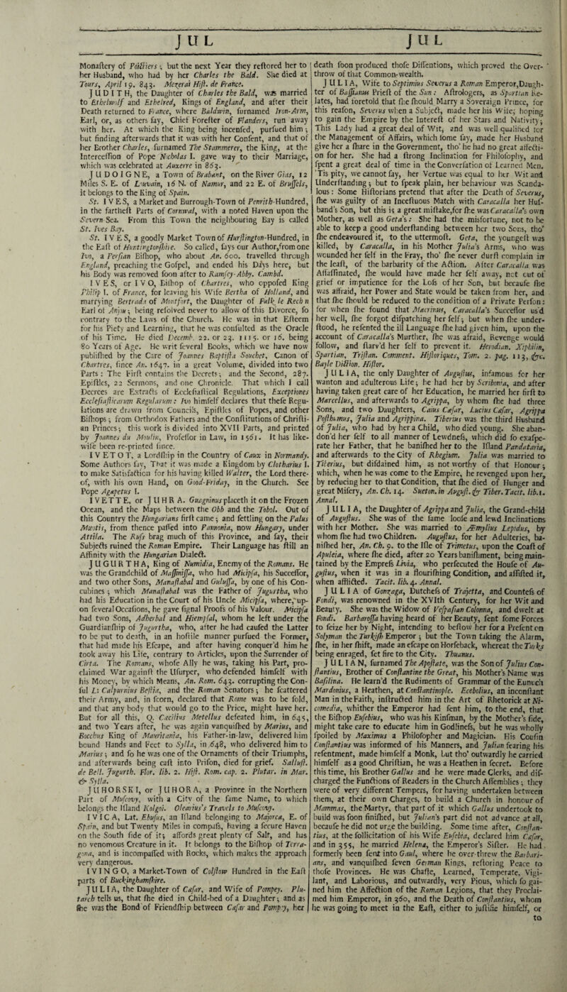 Monaftery of PoiHiers \ but the next Year they reftored her to her Husband, who had by her Charles the Bald. She died at Tours, April 19. 843. Me^erai Hift. de France. JUDITH, the Daughter of Charles the Bald, vv^s married to Fthelrc/lf and Ethelred, Kings of England, and after their Death returned to France, v\here Baldwin, furnamed Iron-Arm, Ear], or, as others fay, Chief Forefter of Flanders, run away with her. At which the King being incenfed, purfued him •, but finding afterwards that it was with lier Confent, and tiiat of her Brother Charles, furnamed The Stammerer, the King, at the IntercefTion of Pope Nchnlas I. gave way to their Marriage, wh.ich was celebrated at Auxerre in 853. J U D O I G N E, a Town of Brabant, on the River Gias, 12 Miles S. E. of Lwain, id N. of Namur, and 22 E. of Brujjels, it belongs to the King of Spain. St. IVES, a Market and Burrough-Tovvn of PennVfj-Hundred, in the fartheff Parts of Cornwal, with a noted Haven upon the Severn Sea. From this Town the ncigiibouring Bay is called St. Ives Bay. St. IVES, a goodly Market Town of //urJlington-Umdred, in tlie Eafl of Huntingtonflihe. So called, fays our Author,fromone Ivo, a Ferfian Eifliop, who about An. 600. travelled through England, preaching tlie Gofpel, and ended his Days here, but his Body was removed foon after to Ramfey-Abby. Cambd. IVES, or I V O, Bilbop of Chartres, who eppofed King rhilip 1. of France, for leaving his Wife Bertha of Holland, and marrying Bertrad.i of Montfort, the Daughter of Full^ le Rechn Fiarl of Anj)tf, laeing refoived never to allow of this Divorce, fo contrary to tlie Laws of the Church. He was in that Effeem for his Piety and Learning, tliat he was conl'ultcd as the Oracle of his Time. He died Decemh. 22. or 23. 1115. or id. being 80 Years of Age. He writ feveral Books, which we have now publifiied by the Care of Joannes Baptifta Souchet, Canon of Charties, fince An. id47. in a great Volume, divided into two Parts: The Firff contains the Decrets; and the Second, 287. Epiftlcs, 22 Sermons, and one Chronicle. That which I call Decrees are Extratfs of EcclefialHcal Regulations, Exceptiones Ecclefiajlicarum Kegularum: Ivo himfelf declares that thefe Regu¬ lations are drawn from Councils, Epifilcs of Popes, and other Bifliops •, from Ortlindox F'atliers and the Conflitutionsof Chrifli- an Princes-, this work is divided into XVTl Parts, and printed by Joannes du Moulin, Profeflor in Law, in I5di. It has like- wife been re-printed fince. I V ET O T, a Lordfhip in the Country of Caux in Normandy. Some Authors fay. That it was made a Kingdom by Chtharius I. to make Satisfadficn for his having killed Walter, the Lord there¬ of, with his own Hand, on Qood-Friday, in the Cliurch. See Pope Agapetus 1. IV ETT E, or J ll H R A. Ginr^m'nMjplaceth it on the Frozen Ocean, and the Maps between the Obb and the Tobol. Out of this Country the Hungarians firff came and fettling on the Palus Moeotis, from thence paRed into Pavnoma, now Hungary, under Attila. The Rufs brag much of this Province, and fay, their Subjedfs ruined the Rom,an Empire. Their Language has flill an Affinity with the Hungarian Dialedf. J U GLl R T H A, King of Numidia, Enemy of the Romans. He was the Grandchild of MajJinijJ'a, who had Mkipfa, his SuccelTor, and two other Sons, Manaflabal and Guluffa, by one of his Con¬ cubines 5 which Manaflabal was the Father of Jugurtha, who had his Education in the Court of his Uncle Micipfa, vvherc,‘up- on feveral Occafions, he gave fignal Proofs of his Valour. Micipfa had two Sons, Adherbal and Hiempfal, whom he left under the Guardiarfliip of Jugurtha, who, after he had caufed the Latter to be put to de.ith, in an hofiile manner purfued the Former, that had made his Efcape, and after having conquer’d him he took away his Life, contrary to Articles, upon the Surrender of Cirta. The Romans, vvhofe Ally he was, taking his Part, pro¬ claimed War againft the Hfurper, who defended himfelf with his Money, by which Means, An. Rom. 643. corrupting the Con- ful Li Catpuriuus Beflia, and the Roman Senators 5 he fcattcred their Army, and, in fcorn, declared that Rome was to be fold, and that any body that would go to the Price, might have her. But for all this, Q. Csicilius Metellus defeated him, in 645, and two Years after, he was again vanquifbed by Marius, and Bocchus King of Mauritania, his Father-in-law, delivered him bound Hands and Feet to Sylla, in <548, who delivered him to Marius; and fo he was one of the Ornaments of their Triumphs, and afterwards being caff into Prifon, died for grief. Salluji. de Bell. Jugurth. Flor. lib. 2. Hiji. Rom. cap. 2. Plutar. in Mar. Sylla. JUHORSKI, or JUHORA, a Province in the Northern Part of Mufeovy, with a City of ihe fame Name, to which belongs the llland Kolgoi. Olearius’s Travels to Mufeovy. I V IC A, Lat. Ebufus, an llland belonging to Majorca, E. of Spain, and but Twenty Miles in compafs, having a ferure Haven on the South fide of it-, affords great plenty of Salt, and has no venomous Creature in it. It belongs to the Bifhop of Terra- gona, and is incompaffed with Rock.s, which makes the approach very dangerous. IVIN GO, a Market-Town of Coljlow Hundred in the Eafl parts of Buckinghamfliire. JULIA, the Daughter of C&far, and Wife of Pompey. Plu- tarch tells us, that /he died in Child-bed of a Daughter-, and as iSie was the Bond of Friend/liip between Cafar 3nd Pomp'y, her death foon produced thofe Diffentions, which proved the Over¬ throw of that Common-wealth. JULIA, Wife to Septimius Severus a Roman Emperor,Daugh- ter of Bajfiuma Priefl of the Sun : Affrologcrs, as Spartian Re¬ lates, had foretold that flie fhould Marry a Soveraign Prince, for this reafon, Serernj when a SubjeU, made her his Wife,- hoping to gain the Empire by the Intereft of her Stars and Nativity • This Lady had a great deal of Wit, and was well qualified lor the Management of Affairs, which Ibme fay, made her Husband give her a /hare in the Government, tho’ he had no great affetfi- on for her. She had a ftrong Inclination for Philofophy, and fpent a great deal of time in the Converfation of Learned Men. ’Tispity, we cannot fay, her Vertue was equal to her Wit and Under/tanding -, but to fpeak plain, her behaviour was Scanda¬ lous : Some Hi/lorians pretend that after the Death of Severus, /he was guilty of an Ince/luous Match with Caracaila her Huf- band’s Son, but this is a great mi/lake,for /he was Caracal la’s own Mother, as well as Geta’s: She had the misfortune, not to lie able to keep a good under/landing between her two Sons, tho’ /he endeavoured it, to the uttermo/l. Geta, the youngeit was killed, by Caracaila, in his Mother Julia’s Arms, wlio was wounded her felf in the Fray, tho’ /lie never dur/1 complain in the lea/t, of the barbarity of the Aftion. A/tcr Caracaila was Afla/Tinated, /lie would have made her fell away, net cut of grief or impatience for the Lofs of her Son, but becaufe /lie was affiaid, her Power and State would be taken from her, and that Ihe fhould be reduced to the condition of a Private Perfon: for when /he found that Macrinus, Caracalla's Surceflor us'd her well, /he forgot difpatching her felf ■, but when /lie under- ftood, he refented the ill Language /lie had given him, upon the account of Caracalla’s Murthcr, /he was afraid. Revenge would follow, and flarv’d her felf to prevent it. Herodian. Niphilm, Spartian, Triflan. Comment. Hfloriques, Tom. 2. pag. 113, Bayle Diilion. Hflor, JULIA, the only Daughter of Augujlus, infamous for her wanton and adulterous Lite; he had her by Scrihonia, and after having taken great care of her Education, he married her fir/l to Marcellas, and afterwards to Agrippa, by whom /he had three Sons, and two Daughters, Caius Cafar, Lucius C&far, Agrippa Poflhumus, Julia and Agrippina. Tiberius was the third Husband of Julia, who had by her a Child, who died young. She aban¬ don’d her felf to all manner of Lewdnefs, which did fo exafpe- rate her Fatlier, that he bani/hed her to the Ifland Pandataria, and afterwards to the City of Rhegium. Julia was married to Tiberius, but difdained him, as not worthy of that Honour; which, when he was come to the Empire, he revenged upon her, by reducing her to that Condition, that ftc died of Hunger and great Mifery, An. Ch. 14. Sueton. in Augufl. tfyy Tiber. Tacit, lib.u Annal. JULIA, the Daughter of Agrippa and Julia, the Grand-child of Avguftus. She was of the lame loofe and lewd Inclinations with her Mother. She was married to oAEmylius Lepidus, by whom /lie had two Children. Augujlus, for her Adulteries, ba- ni/hed her, An. Ch. 9. to the Ifle of Trimetus, upon the Coa/l of Apuleia, where /lie died, after 20 Years banin,iment, being main¬ tained by the Emprefs Uvia, who perfecuted the Houfe of Au¬ gujlus, when it was in a flouri/hing Condition, and a/Ti/lcd if, when afflifted. Tacit, lib. 4. Annal. JULIA of Gom^aga, Dutchefs of Trajetta, and Countefs of Fondi, was renowned in the XVIth Century, for her Wit and Beauty. She was the V/idow of VefpafianColonna, and dwelt at Fondi. Barbarojfa having heard of her Beauty, fent feme Forces to feize her by Night, intending to bc/lovv her fora Prefenton Solyman the TurIJfh Emperor ; but the Town taking the Alarm, /he, in her /hift, made an cfcape on Horfeback, whereat the Tw }(s being enraged, fet fire to the City. Thuanus. JULIAN, furnamed The Apojlate, was the Son of Julius Con- jlantius, Brother of Conflantine the Great, his Mother’s Name was Bafilina. He learn’d the Rudiments of Grammar of the Eunuch Mardonius, a Heathen, at Conflantinople. Ecebolius, an incon/lant Man in the Faith, inftrufted him in the Art of Rhetorick at iVr- comedia, whither the Emperor had fent him, to the end, that the Bi/hop Eufebius, who was his Kinfman, by the Mother’s fide, might take care to educate him in Godlinefs, but he was wholly fpoiled by Maximus a Philofopher and Magician. His Coufiti Conflantius was informed of his Manners, and Julian fearing his refentment, made himfelf a Monk, but tho’ outwardly he carried himfelf as a good Chri/tian, he was a Heathen in fecret. Before this time, his Brother Gallus and he were made Clerks, and dif- charged the Funftions of Readers in the Church Affemblies -, they were of very different Tempers, for having undertaken between them, at their own Charges, to build a Church in honour of Mamm.cs, the Martyr, that part of it which Gallus undertook to build was foon finifhed, but Julian’s part did not advance at all, bccaufe he did not ur^e the building. Some time after, Conjlan- tius, at the follicitation of his Wife Eufebia, declared him Csifar, and in 355, he married Helena, the Emperor’s Si/ler. He had formerly been ferut into Gaul, where he over-tlirevv the Barbari¬ ans, and vanqui/lied feven Geimaii Kings, refioring Peace to thofe Provinces. He was Cha/le, Learned, Temperate, Vigi¬ lant, and Laborious, and outwardly, very Pious, which fo gai¬ ned him the Affeftion of the Roman Legions, that they Proclai¬ med him Emperor, in 350, and the Death of Conjlantius, whom he was going to meet in the Eart, either to ju/lifie himfelf, or to
