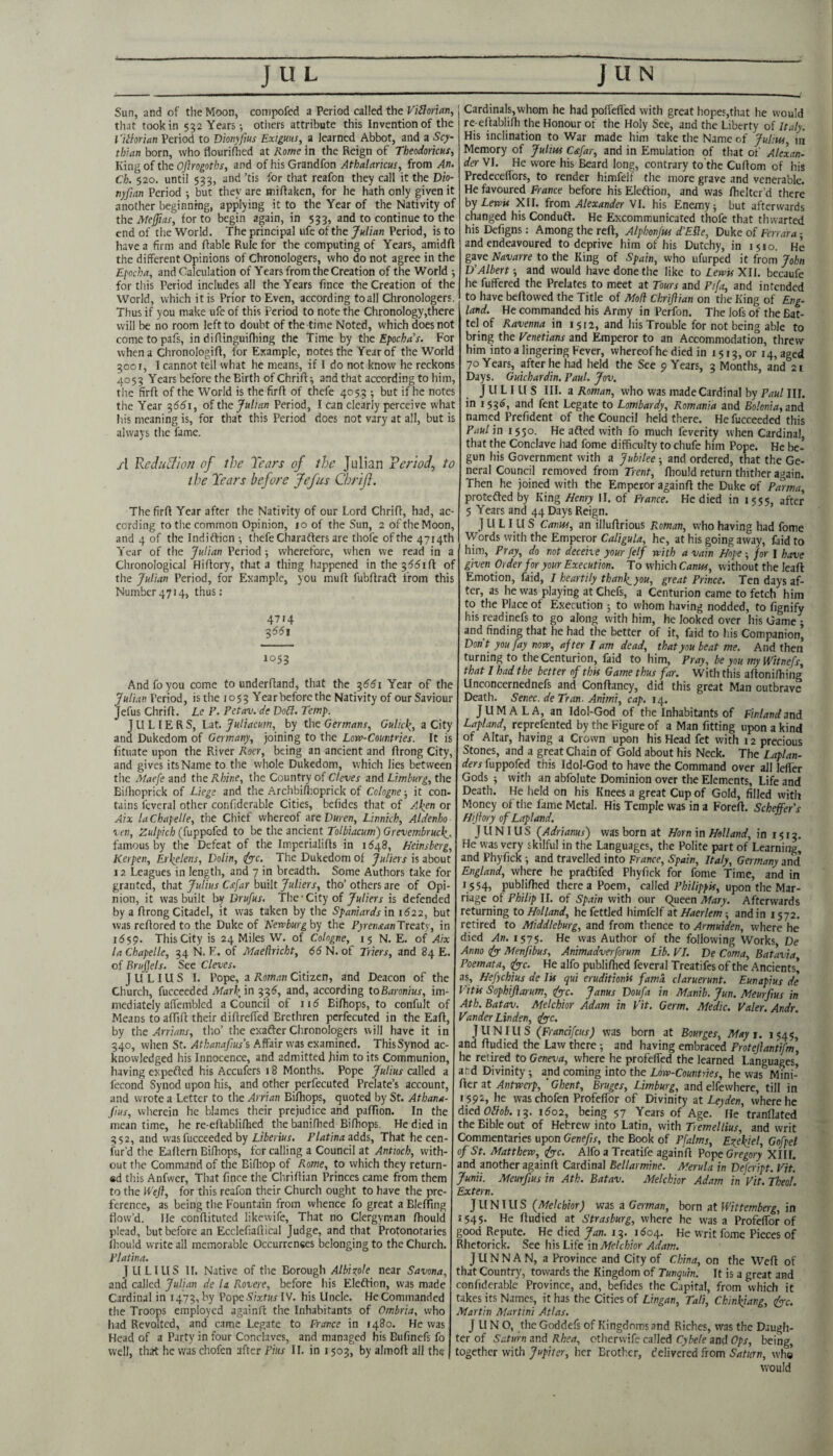 Sun, and of the Moon, compofed a Period called the that took in 552 Years; others attribute this Invention of the I'iihriatt Period to Dionyfius Exigms, a learned Abbot, and a Scy¬ thian born, who flourifhed at Rome in the Reign of Theodoricns, King of the Oflrogoths, and of his Grandfon Athalariciis, from An. Ch. 520. until 533, and ’tis for that reafon they call it the Dio- nyfian Period but they are mifiaken, for he hath only given it another beginning, applying it to the Year of the Nativity of the Atejjias, for to begin again, in 533, and to continue to the end of tlie World. The principal life of the Julian Period, is to have a firm and liable Rule for the computing of Years, amidft the different Opinions of Chronologcrs, who do not agree in the Efocha, and Calculation of Years from the Creation of the World 5 for tliis Period includes all the Years fince the Creation of the World, which it is Prior to Even, according to all Chronologers. Thus if you make ufe of this Period to note the Chronology,there will be no room left to doubt of the time Noted, which does not cometopafs, in diflinguifliing the Time by the Efocha s. For when a Chronologifl, for Example, notes the Year of the World 3001, I cannot tell what he means, if I do not know he reckons 4053 Years before the Birth of Chrifl; and that according to him, the firfl of the World is the firfl of thefe 405,5 ; but if he notes the Year ^661, of the Julian Period, I can clearly perceive what his meaning is, for that this Period does not vary at all, but is always the fame. A Rediiclion of the Tears of the Julian Feriof to the Tears before Jefus Chrifi. The firfl Year after the Nativity of our Lord Chrifi, had, ac¬ cording to the common Opinion, 10 of the Sun, 2 of the Moon, and 4 of the Indifticn •, thefe Charafters are thofe of the 4714th Year of the Julian Period ; wherefore, when we read in a Chronological Hiflory, that a thing happened in the 3^51 ft of the Julian Period, for Example, you muft fubftradl from this Number4714, thus: 4714 3^51 1053 And fo you come to underftand, that the -^661 Year of the Julian Period, is the 1053 Year before the Nativity of our Saviour Jefus Chrift. Le P. Fetav. de Do£l. Temp. J LI L IE R S, Lat. Jutiacum., by the Germans, Gulic^, a City and Dukedom of Germany, joining to the Low-Countries. It is fituate upon the River Roer, being an ancient and ftrong City, and gives its Name to the whole Dukedom, which lies between the Maefe and the Rhine, the Country of Cteves and Limburg, the Biftioprick of Liege and the Archbillioprick of Cologne; it con¬ tains fcveral other confiderable Cities, befides that of Akyri or Aix laChapelle, the Chief whereof areDuren, Linnich, Alkenho xen, (fuppofed to he the ancient Tolbiacum')Grevembrucle^. famous by the Defeat of the Imperialifts in 1648, Heinsberg, Kerpen, Erhelens, Dolin, dyyc. The Dukedom of Juliets is about 12 Leagues in length, and 7 in breadth. Some Authors take for granted, that Julius Csfar built Juliers, tho’ others are of Opi¬ nion, it was built by Drufus. The-City of Juliers is defended by a ftrong Citadel, it was taken by the Spaniards in 1622, but was reftored to the Duke of Newburghy the Pyren£anTTeaty, in 1559. This City is 24 Miles W. of Cologne, 15 N. E. of Aix la Chapelle, 34 N. E. of Maedricht, 66 N. of Triers, and 84 E. of Brfjels. See Cleves. ] U LIU S I. Pope, a Roman Citizen, and Deacon of the Church, fucceeded Mar\ in 336, and, according toBaronius, im¬ mediately affembled a Council of 115 Biftiops, to confult of Means to afllft their diftrelTed Brethren perfecuted in the Eaft, by the Arrians, tho’ the exafter Chronologers will have it in 340, when St. Athanafius’s Affair was examined. This Synod ac¬ knowledged his Innocence, and admitted him to its Communion, having expefted his Accufers 18 Months. Pope Julius called a fecond Synod upon his, and other perfecuted Prelate’s account, and wrote a Letter to the Arrian Bifhops, quoted by St. Athana- jius, wiicrein he blames their prejudice and pafTion. In the mean time, he re-eftablifhed the baniflied Biftiops, He died in 352, and was fucceeded by LiTemr. Platina adds. That he cen- fur’d tlie Eaftern Biftiops, for calling a Council at Antioch, with¬ out the Command of the Biftiop of Rome, to which they return- fid this Anfwer, That fince the Chriftian Princes came from them to the Weft, for this reafon their Church ought to have the pre¬ ference, as being the Fountain from whence fo great a Bleffing Ilow’d. lie conftituted likewife, That no Clergyman ftiould plead, but before an Ecclefiaftical Judge, and that Protonotaries Iliould write all memorable Occurrences belonging to the Church. Flatina, JULIUS II. Native of the Borough Albixole near Savona, and called Julian de la Rovere, before his Eleftion, was made Cardinal in 1473, by PopeSttfHr IV. his Uncle. He Commanded the Troops employed againft the Inhabitants of Ombria, who had Revolted, and came Legate to France in 1480. He was Head of a Party in four Conclaves, and managed his Bufinefs fo well, that he waschofen after Pius II. in 1503, by almoft all the Cardinals,whom he had poflelTed with great hopes,that he would re eftablifti the Honour of the Holy See, and the Liberty of Italy. His inclination to War made him take the Name of Julius, m Memory of Julius Cstfar, and in Emulation of that of Alexan¬ der VI. He wore his Beard long, contrary to the Cuftom of his Predeceflbrs, to render himfelf the more grave and venerable. He favoured France before his Eleftion, and was ftielter’d there hy Lewis XII. itom Alexander \L his Enemy-, but afterwards changed his Conduft. He Excommunicated thofe that thwarted his Defigns: Among the reft, Alphonfw d'EUe, Duke of Ferrara ■ and endeavoured to deprive him of his Dutchy, in 1510. He gave Elavarre to the King of Spain, who ufurped it from John D'Albert 5 and would have done the like to Lewis XII. becaufe he fuffered the Prelates to meet at Tours and Pifa, and intended to have beftowed the Title of Mod Chriftian on the King of Eng¬ land. He commanded his Army in Perfon. The lofs of the Bat¬ tel of Ravenna in 1512, and his Trouble for not being able to bring the Venetians and Emperor to an Accommodation, threw him into a lingering Fever, whereof he died in 1513, or 14, aged 70 Years, after he had held the See 9 Years, 3 Months, and 2t Days. Guichardin, Paul. Jov. JULIUS III. a Roman, who was made Cardinal by Paul III. in 153^, and fent Legate to Lombardy, Romania and Bolonia, and. named Prefident of the Council held there. He fucceeded this Paul in 1550. He afted with fo much feverity when Cardinal, that the Conclave had fome difficulty to chufe him Pope. He be¬ gun his Government with a Jubilee -, and ordered, that the Ge¬ neral Council removed from Trent, ftiould return thither again. Then he joined with the Emperor againft the Duke of Parma, protefted by King Henry II. of France. He died in 1555, after 5 Years and 44 Days Reign. J U LI LI S Canus, an illuftrious Roman, who having had fome Words with the Emperor Caligula, he, at his going away, faid to him. Pray, do not deceive your felf with a vain Hope for I have given Order for your Execution. To which Caniss, without the leaft Emotion, faid, I heartily thanJ(_you, great Prince. Ten days af¬ ter, as he was playing at Chefs, a Centurion came to fetch him to the Place of Execution ; to whom having nodded, to fignify his readinefs to go along with him, he looked over his Game ; and finding that he had the better of it, faid to his Companion, Don't you fay now, after I am dead, that you beat me. And then turning to the Centurion, faid to him. Pray, be you my Witnefs, that I had the better of this Game thus far. With this aftoniftiing Unconcernednefs and Conftancy, did this great Man outbrave Death. Senec. de Tran-Animi, cap. 14. JUMALA, an Idol-God of the Inhabitants of Finland and Lapland, reprefented by the Figure of a Man fitting upon a kind of Altar, having a Crown upon his Head fet with 12 precious Stones, and a great Chain of Gold about his Neck. The Laplan¬ ders fuppofed this Idol-God to have the Command over all lefler Gods j with an abfolute Dominion over the Elements, Life and Death. He held on his Knees a great Cup of Gold, filled with Money of the fame Metal. His Temple was in a Foreft. Scheffer's Hiftory of Lapland. JUNIUS (^Adrianas) was born at Horn in Holland, in 1513. He was very skilful in the Languages, the Polite part of Learning, and Phyfick ; and travelled into France, Spain, Italy, Germany and England, where he praftifed Phyfick for fome Time, and in 1554, publiftied there a Poem, called upon the Mar¬ riage of Philip II. of Spain with our Queen Mary. Afterwards returning to Holland, he fettled himfelf at Haerlem-, and in 1572. retired to Middleburg, and from thence to Armuiden, where he died An. 1575. He was Author of the following Works De Anno fy Menjibus, Animadverforum Lib. FI. De Coma, Batavia Poemata, <^c. He alfo publiftied feveral Treatifes of the Ancients| as, Hefyehius de lis qui erud'itionis fama. claruerunt. Eunapius de Vitis Sophiflarum, ify-c. Janus Doufa in Manib. Jun. Meurfius in Ath. Batav. Melchior Adam in Fit. Germ. Medic. Faler. Andr. Fander Linden, cfyc. JUNIUS (Francifcits) was born at Bourges, Mayi. 1545, and ftudied the Law there; and having embraced Proteftantifm, he retired to Geneva, where he profefled the learned Languages, and Divinity; and coming into the Low-Countries, he was Mini- fter at Antwerp, ' Ghent, Bruges, Limburg, and elfewhere, till in 1592, he waschofen ProfelTor of Divinity at Leyden, where he died Mot. 13. i5o2, being 57 Years of Age. He tranflated the Bible out of Hebrew into Latin, with Tremellius, and writ Commentaries upon Genefts, the Book of Pfalms, Er^ekiel, Gofpel of St. Matthew, fyc. Alfo a Treatife againft Pope Gregory XIII. and another againft Cardinal Bellarmine. Merula in Defeript. Fit. Junii. Meurfius in Ath. Batav. Melchior Adam in Fit. Theof. Extern. JUNIUS (Melchior) was a Goman, born at Wittemberg, in t545- He ftudied at Strasburg, where he was a Profeftbr of good Repute. He died Jan. 13. 1604. He writ fome Pieces of Rlietorick. See his Life m Melchior Adam. J U N N A N, a Province and City of China, on the Weft of that Country, towards the Kingdom of Tunquin. It is a great and confiderable Province, and, befides the Capital, from which it takes its Names, it has the Cities of Lingan, Tali, Ckinkjang, <iyc. Martin Martini Atlas. JUNO, the Goddefs of Kingdoms and Riches, was the Daugh¬ ter of Saturn and Rhea, otherwife called Cyhele and Ops, being, together with Jupiter, her Brother, delivered from Saturn, whe would