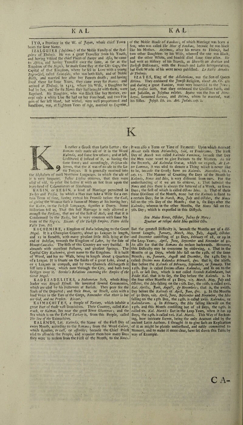 ; K A L lYO, a Province in the W. of whofe chief Town bears tlie fame Name. IZA LGU I E R (Anfetmus) of the Noble Family of the guiers of Tholoufc. He was a great Traveller from his Youth, and having Vifited the chief Places of Eunft and Aftity became to Africa, and having Traveli’d over the fame, as far as the Kingdom of the Negro's, lie made fome fiay at tlie Citv Gago,X.\\t Capital of that Kingdom, where he fell in Love with a young Negro-Q'n], called SeJuufais, who was Ixath Rich, and of Noble Birth, and married her after her Parents death ■, and having lived there for fome Years, they came away for Frar,ce, and arrived at Tholoufc, in 1413, where his Wife, a Daughter he Iiad by her, and the fix Slaves they Iiad brought with them, were Baptized. His Daughter, who was Black like her Motlier, ex¬ cept only a white Line fhe had on her Fore-head, and two Fin¬ gers of her left Hand, but withal, very well propotioned and haudlGame, was, at Eighteen Years of Age, married to Eugenim, K A L of the Noble Houfe of Faiidoas; of which Marriage w-as born a Son, who was called The Moor of Faudoas, becauie he was black like his Mother. Anfelims, after his return to Tholoufe, had two other Daughters by his Wife, whereof the one was Black, and the other White, and himfelf died fome time after. He had writ an HiAory of his Travels, as likewife an Arabian and Tu>liif\) Diflionary, with the French and Latin Interpretation, but tliefe Works of his were never publifhed. La Faille Amaks de Tholoujc. IZAT ES, King of the AdiaberJans, was the Son of Queen Helena. They embraced the Jemf) Religion, about An. Ch. 45; and during a great Famine, were very bountiful to the fetes •, but, Orofius faith, that they embraced tlie CliriIlian Faith, and not Judaifm, as Jofephus relates. locates was the Son of Alono- baxus, furnamed Baxeius, and Helena, vvtioni he married, wae his SiAer. Jofeph. lib. 20. Ant. Judaic, cap. 2. K. Is rather a Greek than Latin Letter; the Romans only made ufe of it in the Word Kakndsi, and fome few otliers; andatlaA, fubAituted C inAead of it, as having the fime force; and accordingly, Frilcianoh- ferves, that the K was of no ufe in the La¬ tin Tongue. It is generally received into the Alphabets of moA Northern Languaecs, in which the ufe of it is very frequent. Juflus Lafftus obferves, that they were ufed' of old, to print the Letter K with an hot Iron upon the Fore-head of Calumniators or Slanderers. K A B 1 N, or KEBIN, a kind of Marriage permitted in Tuihey and Fcrfia, by which a Man may take a Wife for a cer¬ tain Term of fime, iiaving entred his PrOm.ife before the Cadi, of giving the Woman fuch a Summ of Money at his leaving her; for Kab:n, in the Fuiffh Language, fignifies a Dowry. Some HiAorians tell us, That this half Marriage is only allowed a- mongA the Ferfians, that are of the Sett of Hali, and that it is Condemned by the Tmks, but is very common with fome Na¬ tions of the Nrgio’s. Ricaut. of the Tmlftjh Empire. Pietro della Valle Tom. III. K A C H E M I R E, a Kingdom of India belonging to the Great Mogul. It is a Champian Country, about 30 Leagues in length, and 12 in Breadth, with many pleafant little Hills lying at the end of Indojlan, towards the Kingdom of Labor, by the fide of Mount Caucafus. The Hills of this Country are very fruitful. It abounds with excellent PaAures, and pleafant Springs. The Capital City Kachemire, gives name to the Kingdom. It is built of Wood, and has no Walls, being in length about 3 Quarters of a League. It is fituate on the Banks of a great Lake, about 4 or 5 Leagues in compafs, and by two Channels difehargeth it felf into a River, which runs through the City, and hath two Bridges over it. Berniers Relations concerning the Empire of the Great Mogul. KADEZADELITES, a Mahometan Seff, whofe Ring¬ leader was Birgali Efendi. He invented feveral Ceremonies, which are ufed by his Followers at Burials. They pray for the Souls of the Departed ; and their Iman, or PricA, cries with a loud Voice in the Ears of the Corps, Rem,ember that there is but one God, and one Prophet. Ricaut. KAIMACHITES, a People of Tartary, which inhabit a great Part of thofe vaA Dominions. Their Country, called Kai- mach, or Kaiman, lies near the great River Ghammas; and the Sea which is on the EaA of Tartary is, from this People, called i Ihe Sea of the Kaimachites. ! KALENDS, Lat. Kakndst, the Name of the FirA Day of] every Month, according to the Romans-, from the Word Calare,\ which ftgnifies, to call, or affemble-, becaufe the Chief PrieA | tifed to aAemble the People, and acquaint them how many Days | they were to reckon from the FirA of the Month, to the Abner.! It was alfo a Term or Time of Payment: Upon wfiicli Account Horace calls them Melancholy, Sad, or Troublefome. The FirA Day of Ma\ch was called Kalenda Eceminesi, becaufe that Day the Men were wont to give Prefents to the Vv-omcn. As for the Proverb, Ad KalevdiW Gracat, which we exprefs. At Lat¬ ter Lammar, it was ufed to denote a Thing which is never like to be, becaufe the Greel^s have no Kalends. Macrobius, lib. 1. cap. 1 5. The Manner of Counting the Days of the Month by Kalends, Nones and Ides, is very different from ours. For the underAanding of it we are to obferve, i. That betwixt the Nones and Ides there is always the Interval of a Week, or feven Days; the fir A of which is called OdUvo Idus. 2. That of ihefe three Divifions of the Month, none but the Kalends is fixed to a certain Day; for in March, May, July and ONober, the Nones fall on the 7th- Day of the Month; that is, fix Days after the Kalends; whereas in the other Months, the Nones fall on the 5th. Day ; which is expreffed in this DiAych. Sex Maius Nonas, OHober, Julius ffyy Mars : S^uatuor at reliqui dabit Idus quilibet Olio. But the greateA Difficulty is, becaufe the Months are of a dif¬ ferent Length; January, March, May, July, Augufl, Ollaber and December conliAing of 31 Days, February of 28, or 29 in the Leap-Years; April, June, September and November of 30. As alfo for that the Romans do reckon backwards. However, this Difficulty may be overcome by obferving, i. That in the Months of 31 Days, whofe Ides fall on the 13th. of the fame Month; as, January, Augufl and December, the 14th. Day is called Decimo nono Kalendas Februarii, ifyc. that is, the xixth. Day before the Kalends of February, September, or January. The 15th. Day is called Decimo oHavo Kalendas, and fo on to the 31 A. or laA Day, which is not called Secundo Kalendarum, but Pridie Kal. that is to fay, the Day before the Kalends. 2. In the four other Months of 31 Days, vix. March, May, July and Oliober, the Ides falling on the 15th. Day, the 16th. is called xvii. Kal. Aprilis, Junii, Augujli, c(yy Novembris; that is, the xviith. Day before the Kalends of April, June, tfye. 3. In the Months of 30 Days, vix. April, June, September and November, the Ides falling on the 13th. Day, the 14th. is called xviii. Kalendas, or Kalendarum. 4. In February, the Ides falling likewife on the 13th. and this Month confiAing but of 28 Days, the 14th. is called XV. Kal. Martii: But in the Leap Years, when it has 29 Days, the 14th. is called xvi. Kal. Martii. This Way of Reckon¬ ing, how intricate foever, being the only Account ufed by the ancient Latin Authors, I thought fit to give fuch an Explication of it as might be plainly underAood, and eafily committed to Memory, and to make it more clear, have fet down this Tabic by way of Example. C A—