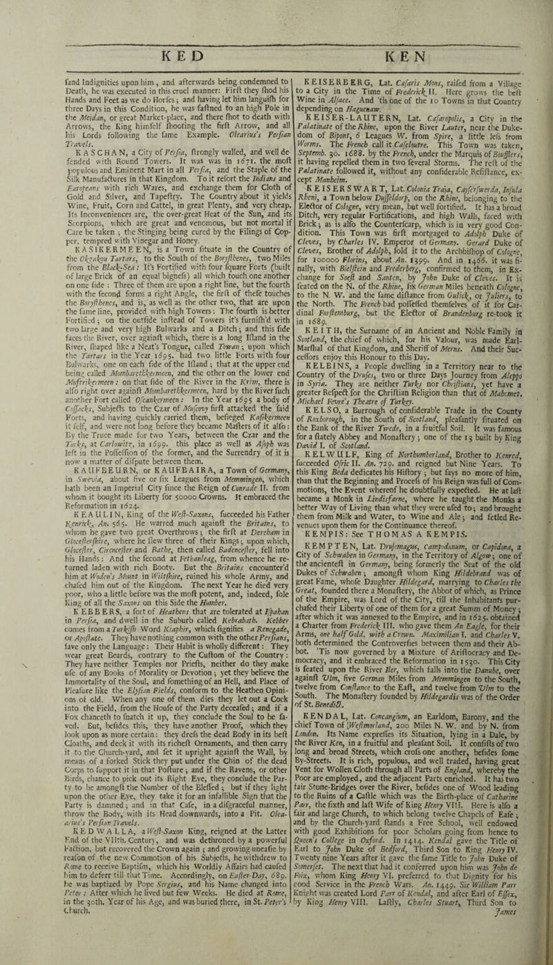 \ find Indignities upon liim , and afterwards being condemned to I Deatli, he was executed in this cruel manner: Firft they fhod his Hands and Feet as we do Horfes ^ and having let him languifh for three Days in this Condition, he was faftned to an high Pole in the Meidan, or great Market-place, and there fhot to death with Arrows, the King himfelf fhooting the firft Arrow, and all his Lords following the fame Example. Okarm's Perfian Travels. KASCHAN, a City of Perfia, firongly walled, and well de¬ fended with Round Towers. It was was in 1671. the raoft populous and Eminent Mart in all Perfia, and the Staple of the Silk Manufaftures in that Kingdom. To it refort the Indians and Eurofeans with rich Wares, and exchange them for Cloth of Gold and Silver, and Tapeftry. The Country about it yields Wine, Fruit, Corn and Cattel, in great Plenty, and very cheap. Its Inconveniences arc, the over-great Heat of the Sun, and its Scorpions, which are great and venomous, but not mortal if Care be taken the Stinging being cured by the Filings of Cop¬ per. tempred with Vinegar and Honey. K A S1K E R M E E N, is a Town fituate in the Country of t\\t Okjakou Tartars, to the South of the two Miles from the Elack^Sea : It’s Fortified with four fquare Forts (built of large Brick of an equal bignefs) all which touch one another on one fide ; Three of them are upon a right line, but the fourth with the fecond forms a right Angle, the firft of thefe touches the Eoryflhenes, and is, as well as the other two, that are upon the fame line, provided with high Towers: The fourth is better Fortified-, on the outfide inftead of Towers it’s furnifti’d with two large and very high Bulwarks and a Ditch and this fide faces tire River, over againft which, there is a long Iftand in the River, fiiaped like a Neat’s Tongue, called Torvan ; upon which the Tartars in the Year 11595. had two little Forts with four Bulwarks, one on each fide of the Ifland ; that at the upper end being called Mombaretk\ertneen, and the other on the lower end Mnftrikermeen: on that fide of the River in the Krirn, there is alfo right over againft Mombareth\ermeen, hard by the River fuch another Fort called Ofcankermeen: In the Year 1695 a body of Cnffacks, Subjefts to the Czar of Mufeovy firft attacked the faid Forts, and having quickly carried them, befteged Kafi\aineen it fclf, and were not long before they became Mafters of it alfo: By the Truce made for two Years, between the Czar and the Talks, at Carlowitz^, in i!599. this place as well as Afoph was left in the Poffeftion of the former, and the Surrendry of it is now a matter of difpute between them. K A LI FB E U R N, or K AIIFB AIR A, a Town of Germany, in Swevia, about five or fix Leagues from Memmingen, which hath been an Imperial City fince the Reign of Conrade IT. from whom it bought its Liberty for 50000 Crowns. It embraced the Reformation in 11524. K E A LI 1.1N, King of the Wefl-Saxons, fucceeded his Father P^enrick., An. 565. He warred much againft the Britams, to whom he gave two great Overthrows; the firft at Derebam in Glocef erf lire, where he flew three of their Kings-, upon which, Glocefler, Cirencefier and Bathe, then called Badencefter, fell into his Hands: And the fecond at Fethanleag, from whence he re¬ turned laden with rich Booty. But the Britains encounter’d him at l^'odens Mount in Wiltjhire, ruined his whole Army, and chafed him out of the Kingdom. The next Year he died very poor, who a little before was the moft potent, and, indeed, foie King of all the Saxons on this Side the Humber. K E B B E R S, a fort of Heathens that are tolerated at Ifpahan in Perfia, and dwell in the Suburb called Kebrabath. Kebber comes from a Word Kiaphir, which fignifies a Renegade, or Apofate. They have nothing common with the otherPerfans, lave only the Language: Their Habit is wholly different: They wear great Beards, contrary to the Cuftom of the Country: They have neither Temples nor Priefts, neither do they make ufe of any Books of Morality or Devotion ■, yet they believe the Immortality of the Soul, and fomething of an Hell, and Place of Plcafure like the Ely fan Fields, conform to the Heathen Opini¬ ons of old. When any one of them dies they let out a Cock into the Field, .from the Houfe of the Party deceafed ■, and if a Fox chanceth to fnatch it up, they conclude the Soul to be fa- ved. But, befides this, they have another Proof, which they look upon as more certain: they drefs the dead Body in its beft Cloaths, and deck it with its richeft Ornaments, and then carry it to the Church-yard, and fet it upright againft the Wall, by means of a forked Stick they put under the Chin of the dead Corps to fupport it in that Pofture ^ and if the Ravens, or other Birds, chance to pick out its Right Eye, they conclude the Par¬ ty to be amongft the Number of the Bleffed -, but if they light upon the other Eye, they take it for an infallible Sign that the Party is damned ■, and in that Cafe, in a difgraceful manner, throw the Body, vvith its Head downwards, into a Pit. Olea- arius's Perfan Travels. K E D W A 1. L A, a Wefl-Saxon King, reigned at the Latter End of the Vllth. Century, and was dethroned by a powerful Faftion, but recovered the Crown again 5 and growing uncafie by reafon of the new Commotion of his Subjefts, he withdrew to Rome to receive Baptifm, which his Worldly Affairs had caufed him to deferr till that Time. Accordingly, on Eafier-Day, 689. he was baptized by Pope Sergius, and his Name changed into Peter : After which he lived but few Weeks. He died at Rome, in the 30th. Year of his Age, and was buried there, in St. Peter’s Church. KEISERBERG, Lat, Cstfaris Afons, raifed from a Village to a City in the Time o£ Frederick^ll. Here grows the beft Wine in Aljace. And ’tis one of the lo Towns in that Country depending on Haguenaw. KEISER-LAUTERN, Lat. Cafaropolis, a City in the Palatinate of the Rhine, upon the River Tauter, near the Duke¬ dom of Bipont, 6 Leagues W. from Spire, a little lefs from Worms. The French call it Cafeloutre. This Town was taken, Septemb. 30. i688. by the French, under the Marquis of Bouflers, it having repelled them in two feveral Storms. The reft of the Palatinate followed it, without any confiderable Refiftance, ex¬ cept Manheim. KEISERSWART, Lat. Colonia Trdja, Cayfe'rfacer da, Infula Rheni, a Town below Dujfeldorp, on the Rhine, belonging to the Eleftor of Cologne, very mean, but well fortified. It has a broad Ditch, very regular Fortifications, and high Walls, faced with Brick 5 as is alfo the Counterfearp, which is in very good Con¬ dition. This Town was firft mortgaged to Adolph Duke of Cleves, by Charles IV. Emperor of Germany. Gerard Duke of Cleves, Brother of Adolph, fold it to the Archbifhop of Cologne, for 100000 Florins, about An. 1399. And in 14615. it was fi¬ nally, with Bielflein and Frederberg, confirmed to them, in Ex¬ change for Soejl and Santen, by John Duke of Cleves. It is feated on the N. of the Rhine, fix German Miles beneath Cologne, to the N. W. and the fame diftance from Gulkl^, or Juliers, to the North. The French had poflelfed themfelves of it for Car¬ dinal Furfemburg, but the Eleftor of Brandenburg re-took it in 1689. KEITH, the Surname of an Ancient and Noble Family in Scotland, the chief of which, for his Valour, was made Earl- Marflial of that Kingdom, and Sheriff of Aferns. And their Suc- ceffors enjoy this Honour to this Day. KELBINS, a People dwelling in a Territory near to the Country of the Drufes, two or three Days Journey from Aleppo in Syria. They are neither Turks nor Chrifians, yet have a greater Refpeft for the Chriftian Religion than that of Afahcmet. Atkhael Fevre’s Theatre of Turkey. KELSO, a Burrough of confiderable Trade in the County of Roxborough, in the South of Scotland, pleafantly fituated on the Bank of the River Twede, in a fruitful Soil. It was famous for a ftately Abbey and Monaftery 5 one of the 13 built by King David I. of Scotland. K E L W U L F, King of Northumberland, Brother to Kenred, fucceeded Ofrk II. An. 729. and reigned but Nine Years. To this King Beda dedicates his Hiftory ; but fays no more of him, than that the Beginning and Procefs of his Reign was full of Com¬ motions, the Event whereof he doubtfully expefted. He at laft became a Monk in Lindisfarne, where he taught the Monks a better Way of Living than what they wereufed to; and brought them from Milk and Water, to Wine and Ale; and fetled Re¬ venues upon them for the Continuance thereof. KEMPIS; See THOMAS A KEMPIS. K E M P T E N, Lat. Drujomagw, Campodunum, or Capidona, a City of Schrvaben in Germany, in the Territory of Algow, one of the ancienteft in Germany, being formerly the Seat of the old Dukes of Schwaben; amongft whom King Hildebrand was of great Fame, whofe Daughter Hildegard, marrying to Charles the Great, founded there a Monaftery, the Abbot of which, as Prince of the Empire, was Lord of the City, till the Inhabitants pur- chafed their Liberty of one of them for a great Summ of Money; after which it was annexed to the Empire, and in 1625. obtained a Charter from Frederick HI. who gave them An Eagle, for their Arms, one half Gold, with a Crown. Afaximilian I. and Charles V. both determined the Controverfies between them and their Ab¬ bot. ’Tis now governed by a Mixture of Ariftocracy and De¬ mocracy, and it embraced the Reformation in 1530. This City is feated upon the River Her, which falls into the Danube, over againft Vim, five German Miles from Afemmingen to the South, twelve from Conflance to the Eaft, and twelve from Vim to the South. The Monaftery founded by Hildegardis was of the Order of St. BenediS. KENDAL, Lat. Concangium, an Earldom, Barony, and the chief Town of [Wefmorland, 200 Miles N. W. and by N. from London. Its Name expreffes its Situation, lying in a Dale, by the River Ken, in a fruitful and pleafant Soil. It confifts of two long and broad Streets, which crofs one another, befides fome By-Streets. It is rich, populous, and well traded, having great Vent for Wollen Cloth through all Parts of England, whereby the Poor arc employed, and the adjacent Parts enriched. It has two fair Stone-Bridges over the River, befides one of Wood leading to the Ruins of a Caftle which was the Birth-place of Catharine Parr, thefixth and laft Wife of King Henry VI! 1. Here is alfo a fair and large Church, to which belong twelve Chapels of Eafe; and by the Church-yard ftands a Free School, well endowed with good Exhibitions for poor Scholars going from hence to Queen’s College in Oxford. In 1414. Kendal gave the Title of Earl to John Duke of Bedford, Third Son to King Henry IV, Twenty nine Years after it gave the fame Title to John Duke of Somerfet. The next that had it conferred upon him was John de Foix, whom King Henry VI. preferred to that Dignity for his good Service in the French Wars. An. 1449. Sir William Parr Knight was created Lord Parr of Kendal, and after Earl of Effex, by King Henry VIIl. Laftly, Charles Stuart, Third Son to James