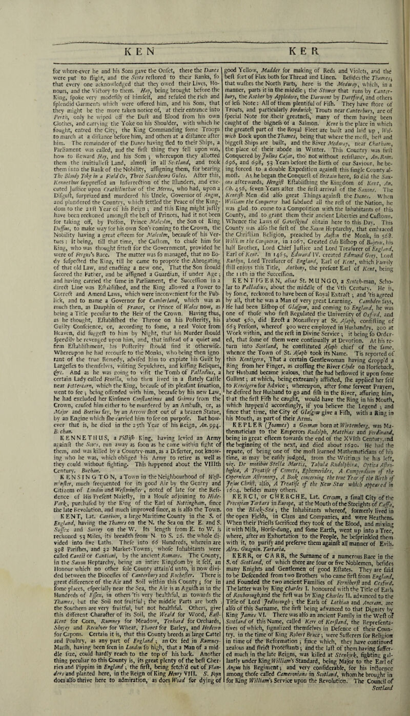 for where-ever he and his Sons gave the Onlet, there the Danes were put to flig.ht, and the Scots reftored to their Ranks, fo that every one acknowledged that they owed their Lives, Ho¬ nours, and the Virtory to tlicm. //ay, being brought before the King, fpoke very modeflly of himfelf, and refufed the rich and fplendid Garments vvliich were offered him, and his Sons, that they might be the more taken notice of, at their entrance into Perth, only he wiped off the Duff and Blood from his own Clothes, and carrying the Yoke on liis Shoulder, with which he fouglit, entred the City, the King Commanding feme Troops to march at a diCtance before him, and others at a diffance after him. The remainder of the Daves having fled to their Ships, a Parliament was called, and the firft thing tliey fell upon was, how to Reward //ay, and his Sons y whereupon they allotted them the Iruittulleft Land, almoft in all Scotland, and took them into the Rank of the Nobility, affigning them, for bearing The Bloody Take in a Field Or, Three Scutcheons Gules. After this, Kennetim fuppreffed an Infurreffion of the Iflanders, and exe¬ cuted Judice upon Crathilintkus of the Merits, who had, upon a Difgulf, furprized and murdered his Uncle, Governor of Avgw, and plundered the Country, vs Inch fettled the Peace of the King¬ dom to the 2iff Year of his Reign ; and this King might juffly have been reckoned amongff the bed of Princes, had it not been for taking off, by Poifon, Prince Malcolm, the Son of King Dujfw, to make way for his own Son’s coming to the Crown, the Nobility having a great eOeern for Malcolm, bccaufeof his Ver- tues: It being, till that time, the Cuflom, to chufe him for King, who was tliought fitteff for the Government, provided he were of Fergus's Race. The matter was fo managed, that no Bo¬ dy fufpeffed the King, till he came to propofe the Abrogating of that old Law, and enaffing a new one. That the Son fhould fucceed the Father, and be afTigned a Guardian, if under Age y and having carried the fame in Parliament, the Succeffion in a direft Line was Ediblifhed, and the King allowed a Power to Correft and Amend Laws, which were inconvenient for the Pub- lick, and to name a Governor for Cumberland, which was as much then, as Dauphin of France, or Prince of Wales now, as being a Title peculiar to the Heir of the Crown. Having thus, as he thought, Eflabliflied the Throne on his Poderity, his Guilty Confcience, or, according to fome, a real Voice from Heaven, did fugged to him by Night, that his Murder fliould fpeedilv be revenged upon liim, and, that indead of a quiet and firm Edablidimcnf, his Poderity diould find it otherwife. Whereupon he had rccourfe to tlie Monks, who being tlien igno tant of the true Remedy, advifed him to expiate liis Guilt by Largedes to themfelvcs, vifiting Sepulchres, and kiffing Reliques, tlyrc. And as he was going to vifit the Tomb of Palladius, a certain Lady called Ee/ie/Zrt, who tiien lived in a datcly Cadle near Fettercarn, which the King, becaufe of its pleafant fituation, went to fee ■, being offended with him, becaufe by his new Law, he had excluded her Kinfmen Conftantinus and Grimus from the Crown, caufed him either to be murdered by an Ambufli, or, as J^fajor and Boetius fisy, by an Arrow diot out of a brazen Statue, by an Engine which die carried him to fee on purpofe. But how¬ ever that is, he died in the 25th Year of his Reign, .^n.994. E. chan. KENNETH US, z Pi/Iifh King, having levied an Army againd the Sco'^s, run away as foon as he came within fight of them, and was killed by a Country-man, as a Dcferter, not know¬ ing who lie was, which obliged his Army to retire as well as they could without fighting. This happened about the Vlllth Century. Buchan. KENSINGTON, a Town in the Neighbourhood of Weft- rrnfler, much frequented for its good Air by the Gentry and Citizens of London and Wefiminfler , noted of late for the Refi- dence of His Prefent Majedy, in a Houfe adjoining to //ide- Pai\, purchafed by the Kmg of the Earl of Nottingham, fince the late Revolution, and much improved fince, as is alfo the Town. KENT, Lat. a large Maritime County in the S. of England, having the Thames on the N. the Sea on the E. and S. Suffex and Surrey on the W. Its length from E. to W. is reckoned 53 Miles, its breadth from N. to S. 26. the whole di¬ vided into five Laths. Thefe into 66 Hundreds, wherein are 398 Paridies, and 32 Market-Towns-, whofe In.habitants were called Cantii or Cantianr, by the ancient Romans. The County, in the Saxon Heptarchy, being an intire Kingdom by it felf, an Honour which no other foie County attain’d unto, is now divi¬ ded between the Diocedes of Canterbury and Rochefler. There is great difference of the Air and Soil within this County ^ for in fome places, efpecially near the Sea, the Air is as Aguidi as in the Hundreds of Ejjex, in others ’tis very healthful, as towards the Thames, but the Soil not fruitful; the middle Parts are both . the Southern are very fruitful, but not healthful. Others, give this different Charafter of its Soil, the Weaid for Wood, Eafl- Kent for Corn, Rumney for Meadow, Tenhard for Orchards, Shejey and Reculver for Wheat, Thanet for Barley, and /iedcorn for Capons. Certain it is, that this County breeds as large Cattcl and Poultry, as any part of England ■, an Ox fed in Rumney- Marfii, having been feen in London fo high, that a Man of a mid¬ dle fize, could hardly reach to the top of his back. Another thing peculiar to this County is, its great plenty of the befi Cher¬ ries and Pippins in England; the firff, being fetch’d out of Flan^ dcYsand planted here, in the Reign of King Henry VIIF. S. Foyn does alfo thrive here to admiration, as does Woad for dying of good Yellow, Madder for making of Reds and Violets, and the belt fort of Flax both for Thread and Linen. Befides the Thames-, that waflies the North Parts, here is the Medway, vvliich, in a manner, parts it in the middle 5 the Stower that runs by Canter¬ bury, the Rother by Apfledore, the Darwent by Dartford, and others of lefs Note; All of them plentiful of Fifli. They have fiore of Trouts, and particularly Fordwkk, Trouts near Canterbury, are of fpecial Note for their greatnefs, many of them having been caught of the bignefs of a Salmon. Kent is the place in whicli the greatefi part of the Royal Fleet are built and laid up , Wol- wich Dock upon the Thames, being that where the mofi, befi and biggefi Ships are built, and the River Medway, near Chatham, the place of their abode in Winter. This Country was tinf Conquered by C<e/ur, tho’not without refifiance. An. Rom. 6^6, and 698, 55 Years before the Birth of cur Saviour, he be¬ ing forced to a double Expedition againft this tingle County al- mofi. As he began the Conquefl of Britain here, fo did i he Sax¬ ons afterwards, Hengift Efiablifliing the Kingdom of Kent, An. C/j. 456, feven Years after the firfl arrival of the 5'a.-ron/. Tlie KentifhNlcn did alfo great Things againfi the Danes. When William the Conqueror had fubdued all the reft of the Nation, he was glad to come to a Compolition with the Inhabitants of this County, and to grant them their ancient Liberties and Cufioms. Whence the Laws of Gavelkind obtain here to this Dav. This County was alfo the firfl of the Ydaion Heptarchy, that embraced the Chriflian Religion, preached by Aujlm the Monk, in 568. Willi, m the Conqueror, in 1067, Created Odo Bifhop of Bajeux, his half Brother, Lord Chief Jufiice and Lord Treafurer of Earl of Kent. In 1465, Edward IV. created Edm.und Grey, Lor d Ruthyn, Lord Treafurer of England, Earl of Kent, which Family fiill enjoys this Title, Anthony, the prefent Earl cf Kent, being the I ith in the Succeffion. KENTIGERN, alias St. MUNGO, a Scotch-irtan, Sclio- lar to Palladius, about the middle of the Vth Century. He is, by fome, reckoned to have been of Royal Extraft ; and’tis agreed by all, that he was a Man of very grc.it Learning. Cambden lays. He had been Biflropof Glafgow, and coming to England, he was one of thofe who firfi Regulated the Univerfity of Oxf'id, and about $60, did Erefl a Monafiery at St. Afaph, confi/ling of 653 Perfons, whereof 300 were employed in'Husbandry, 300 at Work within, and the reft in Divine Service ; it being fo Order¬ ed, that fome of them were continually at Devotion. At his re¬ turn into Scotland, he conftituted Afaph chief of the fame, whence the Town of St. Afaph took its Name. ’Tis reported of this Kentigern, That a certain Gentlewoman having dropp’d a Ring from her Finger, as crofting the River Clyde on Horleback, her Husband became jealous, that fhe had beftowed it upon fome Gallant; at which, being extrcamly afflifted, ftie applied her felf to Kentigern for Advice ; whereupon, after fome fervent Prayers, hedefired her Husband to go and fifti in the River, affuring him, that the firft Filh he caught, would have the Ring in his Mouth, which happen’d accordingly, if you believe the Legend ; and fince that time, the City of Glafgow give a Fifti, with a Ring in his Mouth, as part of their Arms. KEPLER (Joannes') a German born at Wirtemberg, was Ma¬ thematician to the Emperors Rudolph, Matthias and Ferdinand, being in great efteem towards the end of the XVIth Centurv.and the beginning of the next, and died about 1620. He had the repute, of being one of the moft learned Mathematidans of his time, as may be cafily judged, from the Writings he his left, vio^. De motibus StelU Mar tis, TabuU Rudolphiisz, Optica Aflro- hgica, A Treatife of Comets, Ephemerides, A Compendium of the Copernican Aftronomy, A Book_ concerning the true Tear of the Birth of Jefw Cbrill, alfo, A Treatife of the New Star which appeared in 5 504, befides many others. KERCI, or CHERCHE, Lat. Cercum, a fmall City of the Precopian Tartars in Europe, at the Mouth of the Streights of Caffa, on the BlackySea-, the Inhabitants whereof, formerly lived in the open Fields, in Clans and Companies, and were Heathens. When their Priefts facrificed they took of the Blood, and mixing it with Milk, Horfe-dung, and fome Earth, went up into a Tree, where, after an Exhortation to the People, he befprinkled them with it, to purify and preferve them againft all manner of Evils, Alex. Guagnin. Tartaria. KERR, or CARR, the Surname of a numerous Race in (he S. of Scotland, of which there are four or five Noblemen, befides many Knights and Gentlemen of good Eftates. They are faid to be Defcended from two Brothers who came firft from England, and Founded the two ancient Families of Ferniherfl and Cesford. The latter was by King Charles I. honoured with the Title of Earls of Roxborough,and the firft was by King Charles 11. advanced to the Title of Lord Jedborough; the Earls of Lothian and Ancram, arc alfo of this Surname, the firft being advanced to that Dignity by- King James VI. There was alfo an ancient Family in the Weft oF Scotland of this Name, called Kerr of Kerfland, the Reprefenta- tives of which, fignalized thcmfelves in Defence of their Coun¬ try. in the time of King Robert Bruce; were Sufferers for Religion in time of the Reformation ; fince which, they have continued zealous and ftrift Proteftants; and the laft of them having fuffer- ed much in the late Reigns, was killed at Stenkirk, fighting gal¬ lantly under King If/Z/wm’s Standard, being Major to the Earl of Angus his Regiment; and very confiderable, for his influence among thofe called Cameronians in Scotland, whom he brought in for King Wiltiam'i Service upon the Revolution. The Council of Scotland