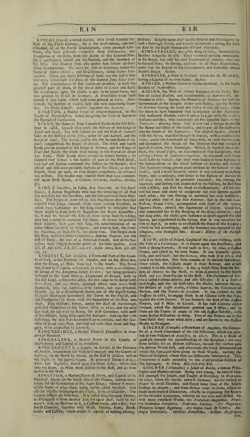 K I MC U I (David) a noted Rabbin, who lived towards the End ot the Xlltli Century, He is the moft iamous, and beA cAeemed, of all the yervijh Grammarians, even amongil Chri- - fUans, who have generally compofed their Diihonaries, and Tranjbtions oj the Bible, Irom the Books of this Learned Man. He is particularly valued for his Method, and the Neatnefs of his StiiCi The Modern alfo prefer him before all their other Grammarians. \Vc have his Hebrew Grammar, under the Name of SepLcr Mictol ■, and bis l)iHionary, ca\kd Sepber Scho- rafebim. There are many Editions of both, but the bed is that oi yeniee, which hath the Notes of the learned Jew, Elias Levi- ta. The Commentaries of this Rabbin are printed, at leaA the greated part of them, in the Great Bible of Venice and BafiL His Commentary upon the Ffalms is not to be found there, but was printed by it felf in Germany. A BenediHine Briar hath turned it into Latin, which hath been printed at Paris. Mofes Kimcbi, the Brother of David, hath alio writ concerning Gram‘ mar. See Moles Kimchi. Baillet. Jugement des Sgavaiis. K I NET ON, a Market Town ot iC/n^/on-Hundred, in the South of Warwicbfare, noted for giving tlie Title of Baron to the Marquis of Carmarthen. KINGS, the Name of Four Canonical Books in the Old Tejla- ment fo call’d, becaufe they relate the Hiflory of the Rings of Judah and Jfrael ■, Tiie firA (which we call the Fit A of Samuel) takes in the HiAory of the Jews, under Eli and Samuel, and the Reign of Saul ■, The fccond (call’d alfo the Second Book of Sa¬ muel) comprehends the Reign of David ■, The third and fourth Books give an Account of the Reign of Solomon, and the Kings of Ifrael and Judah, the whole Four taking in the Period of about 550 Years. Thefe Books were written by feveral Perlons •, 'tis fuppos’d that Samuel is tlie Author of part of the FirA Book •, that Gad and Nathan continued the HiAory in the Second •, that Aht]ah and Iddo were probably Authors of the Third ; as for tiie Fourth, there arc none, or very flendcr conjetfures, by whom it was written. The Reader may conl'ult thole that liave commen¬ ted upon thefe Books, as Cajetan, Serrarm, SarPUus, Grotius, e^'c, KING of Sacrifices, in Latin, Rex Sacrorum, or Rex Sacri- fculu's ■, A Roman MagiArate who had the Ordering of ail that was necelfary for the Sacrifices, and the Solemnities of their Holy- days. The People of Rome fet up this MagiArate after they had expell'd their Kings, (becaufe there were certain Sacrifices, in which ’twas CuAomary for the King himfelf to Officiate) that tlicre might be fome body to Reprefent the Royal Character ; or, it may be, becaufe the City of Rome being built by a King, they had a mind to continue the Name. However, to preferve their Liberty, they gave this King the AdminiCiration of no other Affairs but thofe of Religion •, and even in that, the Panti- fex Maximus, or High PricA, was above him. The People chofe this King in tbeix CimitiaCenturiata -, Manlius Papyrius was the firA of them-. He was of a Patrician Family, and all his Suc- ceAors were oblig’d to make proof of the frme (i^uality. Livii Lib. It. Aul.Gell. I.ib. XV. cap. 17. Rofin Antiq. Rom. Lib. 111. cap. 2$. K I N G S A 1. E, Lat Klnjalia, a Town and Port of the Coun¬ ty of Cor^, in the Province of Munjler, and on the River Ban, near the Ocean, 1 5 Miles from Co)\ to the South. This Town was feized by D’Aquila, a Spaniard, in i6oi, with 2000 Soldiers, in favour of the dangerous Rebel Tir-Oen • but being prefently befieged by the Lord Afontj-y, Lieutenant of Ireland, both by Sea and Land, in December after, Ttr-Oen came to its Relief with d'ooo Foot, and ■500 Horfe, amongA which were 2000 frefh Spaniards, who had landed a little before ^ but was defeated, Decemb. 24. by a Detachment drawn out of the Engliflo Camp. D’Aquila thereupon furrender’d the Town to the Engiifh, and w'as Tranfported by them, with the Remainder of his Men, into Spain. King William’s Forces, under the Earl of Marlborough, poffelTed themfelvcs of this Town, Ollob. 2. i6po, and the next Day took the old Fort by Storm, the Lifh Governor, with moA ot the Officers, being Aain upon the Rampart; And on the 17th following, the new Fort furrender’d upon Articles, and the Gar- rifon of about 1200 Men, marched out with their Arms and Bag¬ gage, to be condufted to Limerick,. K IN G’S-BR I DG E, a Market Town of Devonfhire, in Stan- borough Hundred. KING’S-C LER E, a Market Town in the County of Southampton, and Capital of its Hundred. KING ’S-C O H N T Y, a County in Ireland, in the Province of Afunjler, bounded on the WcA by Connaught and the County of Gallway, on the North by Meath, on the EaA by Kildare, and on the South by the Qjieeii s-County. Its principal Town is King’s- Tonn. Lat. Regiopolis, feated upon the River Esher, which flails into the Boyne, 20 Miles from Athlone to the EaA, and 40 from Dublin to the WeA. KINGSTON, a Market-Town of Surrey, and Capital of its Hundred, Atuate on the South fide of the Thames, famous here¬ tofore for the Coronation of the S,ixon Kings; whence it receiv¬ ed the Name of Kings-Town, being before called Moreford. And alfo for a CaAle belonging to the Clares, Earls of Gloucejler. The County-Afifizes are held here. It is called Kingflon upon Thames, to diAinguiAi it from another Kingfton upon Hull, built by Ed¬ ward I. with an Harbour to it, a CuAom houfe, and a Kev, two PariAi-Churches, together with Walls, Ditclies, Forts, Block- houfes andCaAIesj which render it capable of making a Aron g Defence. Kingfton vyion //«//has the Honour and Privilege to be both a Burrough-Town, and County-Corporate ; giving the Title ot Earl to the Right Honourable William Pierrepont. K INN ATFiLLLIS, the 48th. King ct Scots-, fuccecdcd his Brother Congallus in 568. Tliere occurred nothing memorable in his Reign, but only his civil Treatment of Aidanus, wlio was tofucceed him; he having, contrary to all Men’s ExpeAation, made him his Deputy in the Government, and died alter fifteen Months Reign. Buchan. KINROSS E, a Shire in Scotland, which lies N. W. of Fife, having a Capital of its own Name. Buchan. K I N V ER, a Market-Town of SeWoM-Hundred, in the South Borders of Stafford/hire. KIOSEM, the Wife of Achmet Emperor of the Turks, Mo¬ ther of Sultan Ibrahim, and Grandmother of Mahomet IV. de¬ throned in 1687. During the Minority of Mahomet Aie liad tlie Government of the Empire in her own Hands; but the Mother of Mahomet fearing the Craft and Policy of this old Lady, whom li e knew to have fomented tliat Confpiracy of the Janizaries who malfacred Ibrahim, enter'd into a League witli the Spabi’s, Bafhaws and Beys, who commonly are the oppolite Partv to tlie Janizaries ; alluring them, that Kiofem had a Delign to abciiAi the Name and Office of the Spabi's, and to put all the Authority into the Hands of the Janizaries. The A ft at xk.Sp.ihi’s, alarm’d with this News, marched Araight to Scutari, with a confide r..ble Army, under the Command ot Gurgi Nebi, or Nebi ibc Geoigian, and demanded the Heads of the Traytors that had conlj ire d agaiiiA Ibrahim, their Sovereign. Which fo Aartlcd Mor.,t Ba- (haw, tile Grand Vifier, an Accomplice of that Confpiracy, that getting a Force of Janizaries together, he advanced with tlieni in all haAe to Scutari ; but they were hinder’d from fighting by the Interpofition of the Chief JuAices of Natolia and Greece. The Janizaries being grown more infolent by the Retreat of the Spain’s, held a fecret Council, where it was refolved to deftroy them; and accordingly, lent Order to the Bafhaw of Natolia to kill Gurgi Nebi, which he prefently executed ; for, entring his Quarters, and finding him abandoned by his Soldiers, he lliot him with a PiAol, and lent his Head to Conflantinople. All this fer- ved but more and more to exafperate the two Qiieens againll each other; the one Ariving to maintain her own Authority, and the other that of her Son Mahomet; But in the end Siaus Bafhaw, Grand Vifer, accompanied with thofe of the young Queen's Party, enter’d the Apartment of Kiofem, feized her, and committed her to the Keeping of the King’s Eunuchs ; And not long after, the Mufti gave Sentence of Death againA the Old Queen, and reprefented to the Sultan, that it was necelfary for him to fign it, in order to re-eAablilli the Peace of the Empire ; which he did accordingly, and the Sentence was executed by the Icboglans, who Arangled her. Ricaut's Hiftory of the Turkjfr Empire. K 10 W, a City of Poland, Capital of the Lower Volhinia, with the Title of a Palatinate. It is fituate upon the Boryflhenes, and hath a Arong Fortrefs. It was built in 8.61, by Kius, a Ruffian Prince, and called by his own Name. It was formerly great, rich, and well built; but theTartars, who took it in 161$, did ruin it in fuch fort, that little remains of its ancient Splendour. Since which, the Cojfacks made it their Retreat, and at laA yielded it to the Mufeovites. It lies 4 Polifl) Miles from the Bor¬ ders of Mofeovy to the WeA, 70 from Kaminieck, to the North EaA, and 100 from Warfaw to the EaA. The Palatinate of Kio- via is called Volhinia inferior, and alfo Ukraine. It is a Part of Red Ruffia, and lies on both fides the Niefler, between Molcovy, the Defarts of Lejfer Arabia, Volhinia Superior, the Palatinate of Barlaw, and the Tartars of Orzakp^. It was yielded to the Ruffians in 16S6, to engage them in an Alliance with the Poles, againA the Crim Tartars. It was formerly the Seat of the Ru^an Empire, and 8 Miles in Circuit. It has vaA Caverns under Ground, which the Inhabitants pretend run 8 Miles; and in them are the Tombs of many of the old Ruffian Nobility, with many Bodies Aill entire in them. Two of the Princes are in the fame Habit they wore when alive ; and are fliewn by the Ruffian Monks to Strangers. K IR C H E R (Conrade) a ProteAant of Augsburg, the Compo* fer of a Greek,Concordance of the Old Teftament, which was prin¬ ted in two Volumes at Franefort, in i5o7. This is a Book of good ufe towards the underAanding of the Scripture ; and may ferve befides for an Hebrew Dillionary, becaufe the Author puts the Hebrew Words firA, and afterwards the Greek, Interpretation which the Septuagint have given to thofe Words; quoting the Places of Scripture where they are differently Interpreted. This Concordance is made according to the Complutenfian Edition of the Septuagint. M. Simon. Hijl. Crit. Vet. Teft. KIRC HER (Athanafus) a Jefuit of Fulda, a famous Philo- fopher and Mathematician. Being very young, he enter’d him- felf amongA the Jefuits, and Taught at Wirtzburg in Franconia. In 1531, when the enter d Germany, Ki/c/ier retired to France to avoid Troubles, and Aayed fome time at the Jefuits College in Avignon ; and from thence went to Rome, where he made many learned Difeoveries, chiefly in explaining the Secrets of the Oriental Languages, wherein he was very well skilled. He writ many excellent Works, viz. Prdufionis Magnetic^. Primi- tix Gnomonicx Catoptricx. Prodromus Cop thus. Ars Magnetica. Thefaurus Lingux Ngyptiacs. Ars rnagna Lucis Umbrst. Mu- furgia Univerfa'is. Obelifeus Pamphilm, Oedipus j^gypt’acus, Tom.