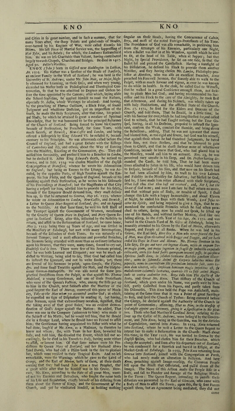 and Cities in fo great number, and in fuch a manner, that for many Years after, the fharp Points and gabel-ends of Houfes, over-turned by his Engines of War, were called Knowles his Mitres. His laft Piece of Martial Service was, the fupprefTing of Wat Tyler, and his Rebels; for which, the Londoners Enfranchis’d him. He was no lefs Charitable than Valiant, having contributed largely towards Chapels, Churches and Bridges. He died in 1407. Aged 90. Fuller’s Worthies. KNOX (JohnJ born in Gifford near Haddington in Lothian, An. 150$. His Father was a Brother of the Houfe of Ranferly, an ancient Family in the Weft of Scotland ■, he was bred in the Univerfity of St. Andrews, under Mr. Jolm Mair, or Major, high¬ ly efteemed for Learning, in thofe Days, and when very young, exceeded his Mafter both in Philofophical and Theological Con- troverfies, fo that he was admitted to Degrees and Orders be¬ fore the time appointed by the Canons; after which, laying afide the School-Sophifms, he applied himfelf to read the Fathers, efpecially St. Aiijiin, whofe Writings he admired: And having, by the preaching of Thomas Guilltam, a Black Friar, of found Judgment and wholfome Doftrine, got an impreflion of the truth, he made the Holy Scriptures, after that time, his princi¬ pal Study, by which he attained fo great a meafure of Spiritual Knowledge, that he was honoured to be the principal Reformer of the Church of Scotland. Being forced to leave his Country becaufe of Perfecution, he Preached, for fome Years, with much fuccefs, at Berwic\, New-Cajlle and London, and being offered a Biftioprick by King Edward VI. he refufed it, becaufe contrary to his Principles. He was afterwards called before the Council of England, and had a great Debate with the Biftiops of Canterbury and Ely, and others, about the Way of Entring into the Miniftry, Kneeling at the Communion, <lyyc. They dif- miffed him favourably, and preferr’d him to a Benefice in London, but he declin’d it. After King Edward's death, he retired to Geneva, and in Sept. 1554- was chofen Minifter of the Engliff Conjregation at Franeford, whence he wrote his Admonition to England; but being an Enemy to th.e Liturgy, he was Ac- cufed, by the oppofite Party, of High Treafon againft the Em¬ peror, his Son Philip, and the Queen of England, becaufe of his fpeaking againft their Perfecution, as he writes in his Difeourfe of his Proceedings at Franeford-, but the Magiftrates of that City having a refpeft for him, advifed him to provide for his fafety, becaufe if the Emperor fhould demand him, they muft deliver him up, fo that he returned to Geneva, May 26. 1555. whence he wrote an Admonition to London, Kew-Caftle, and Berwick^, a Letter to Queen Mary Regent of Scotland, Jyyc. and an Appeal to the Nobility. At that fame time, he writ his firft Blaft of the Trumpet againft the Government of Women, occafioned by the Cruelty of Queen Mary in England, and Mary Queen Re¬ gent in Scotland. Being, after this, lollicited by the Nobility to return, and affift in the Reformation of Scotland, he came home. May 2. 1559. being then 54 Years of Age, and was fettled in the Miniftery at Edinburgh, but met with many Interruptions, becaufe of the Diforders of thofe Times. He was naturally of a fervent Temper, and a moft efficacious and powerful Preacher, his Sermons being attended with more than an ordinary influence upon his Hearers, that they were, many times, forced to cry out, Doubtlefs God is here. There were few of his Sermons printed, tho’ he was botli Learned and Eloquent^ nor was he much ad- difted to Writing, being ufed to fay. That God had called him fo inftruft the Ignorant, and not to write Books 5 yet, there are feveral of his Sermons in print, upon Genefis, the Pfalms, (fyc. and fome fmall Treatifes againft the Mafs, and the blafphe- mous Germ/in-Anabaptifts. He was alfo noted for fome pro¬ phetical Prediftions from the Pulpit, as that againft Mr. Thomas Maitland, a young Gentleman, and one of thofe Proteftants who were of the Queen’s Faftion, who, among the Bills put up to him in the Church, next Sabbath after the Murther of the good Regent the Earl of Murray, conveyed this piece of Mock¬ ery, Ta\e up the Man whom you accounted another God at which, he expreffed no fign of Difpleafure in reading it, but having, after Sermon, upon that extraordinary occafion, fignified, that the taking away of that good Ruler, was an evident demon- ftration of God’s Anger againft the Nation : He added. That there was one in the Company (unknown to him) who made it the Subjeft of his Mirth ; but he would tell him, that he fhould die in a ftrange Land, where he fhould have no Friend to affift him; the Gentleman having acquainted his Sifter with what he had done, laugh’d at Mr. Knox, as a Madman, to threaten he knew not whom •, fhe, with Tears in her Eyes, bewailed his folly, and told him, fhe dreaded the Event, which fell out ac¬ cordingly, for he died in his Travels to Italy, having none either to affift, or lament him. Of that fame nature were his Pre¬ diftions to Queen Mary of Scotland, and her Husband Henry Lord Darnly, who had caft a Pfalm book in the fire to pleafure her, which were verified in their Tragical Exits. And no lefs remarkable, were the Warnings which he gave to the Laird of Grange, and the Earl of Morton, both of them, at their death owning that they had found John Knox a true Prophet, tho’ a great while after that he himfelf vvas in his Grave. How¬ ever, Mr. Knox, according to the Fate of all great Men, want¬ ed not his Enemies and Detraftors, who fought the ruine both of his Life and Reputation, chiefly becaufe of his differing from them about the Power of Kings, and the Government ®f the Church, and yet he vindicated himfelf, as holding nothing fingular on thofe Heads, having the Concurrence of Calvin, Beza, and moft of the noted Foreign-Proteftants of his Time. The Providence of God was alfo remarkable, in preferving hini from the Attempts of his Enemies, particularly one Ni^ht when a Bullet was fhot in at his Window, againft which he uied to fit, at the head of his Table, when at Supper ■, but that Night, by fpecial Providence, he fat on one fide, fo that the Bullet hit and pierced the Candleftick. Having a forcfight of his Diffolution, he defired his Flock to provide them another Minifter, and they having chofen Mr. Lawfon, Philofophy-pro- feflbr at Aberdeen, who vvas alfo an excellent Preacher, Knox preached his Farewell Sermon, tho’ fcarcely able to walk to the Pulpit, with as much fervour and vigour, as ever he vvas known to do while in health. In the clofe, he called God to Witness, that he walked in a good Confcience amongft them, not Peek¬ ing to pleafe Men but God ^ and having recommended his Suc- celTor and his Flock to the care of the Almighty, he took Bed that Afternoon, and during his Sicknefs, vvas wholly taken up with holy Meditations, and the afflifted State of .the Church. Kov. 17. 1572, he fent for the Elders and Deacons of the Church, and told them. That he ftiould, in a little time be with his Saviour for cver,which he had longthirfted for,and called God to witnefs, that he had Taught nothing but the True Go- fpel, having, in all his Doftrine, propofed to inftruft the Igno¬ rant, confirm the Weak, comfort the Humble, and bring down the Rebellious; adding. That he was not ignorant that many had blamed him, as too rigid and fevere, but God was his witnefs that againft thofe whom he had thundred Judgments, he hated their Sins, not their Perfons, and that he laboured to gain them to Chrift, and that he durft forbear none of whatfoever Condition, becaufe he knew that God, who had placed him in the Miniftry, would call him to an account. Kov. 23, he was perceived very uneafie in his fleep, and Dr. Prejlon having de¬ manded the Caufe, he told him. That lie iiad been many times affaulted by Satan in his life, who would have driven him to Defpair, becaufe of his Sins, and that now on his Death bed he had been affaulted by him, to truft to his own Labours and Fidelity in the Miniftry for Salvation ^ but blellcd be God, faid he, I liave made him retire aftiamed with thefe Scriptures’ What haft thou that thou haji not received -, and. Not I but the Grace of God in me and now I am fure he (liall return no more, and that without pain of Body, or trouble of Spirit, I ftiali change this Life with a happy Immortality •, and about Eleven at Night, he ended his Days with thefe Words, Lord Jefus re¬ ceive my Spirit-, and being required to give a Sign, that he re- membred the comfortable Promifes which he had often prea¬ ched to others, feeing now he could not fpcak, he lifted up one of his Hands, and without farther Motion, died like one falling afleep, in the <57th. Year of his Age, An. i 572. and was buried in the Church-Yard of St. Giles at Edinburgh, being ho¬ nourably attended to his Grave by the Earl of Atorton, aftervvards Regent, and People of all Ranks. When he vvas laid in his Grave, the Earl faid. Here lies a Man who never feared the face of Man, was often threatned with Dagge and Dagger, and yet hath ended his Days in Peace and Honour. Mr. Thomas Smetoun in his Life fays, De quo aut vere aut ingenue dicam, nefcio an unquam De¬ ns magis pium, aut majus ingenium in fragili fyy imbecillo corpufculo collocarit, cert'o fcio baud facile quemquam inveniri pojfe, in quoplura Spirit us fanili dona, in j'olidum Scoticana Ecclefis. gaudium illuxe- rint -, nemo in fubeundis Animi tfy Corporis laboribus minus ftbi pepercit, nemo in concreditam fibi provinciam intentior fuit, nemo ta- men dum viveret, odiis impiorum hominum magis impetitus eji, maledicorutn calumniis laceratus, quatf^vis illi ea fuit animi Magni- tudo ut contra audentior iret. Beza calls him The Apoftle of the Scots, and Great Mr. Knox. That Hiftory of the Church of Scotland, which goes under his Name, vvas partly writ by him¬ felf, partly Collefted from his Papers, and partly taken from his Difeourfes. This Knox held the Pope vvas Anfichrift, main¬ taining at the fame time that it was a Point of great Sacrilege to Rob, and fpoil the Church of Tythes: Being conven’d before the Clergy, he declar’d againft the Authority of the Church in point of Ceremonies; affirming. That no Man, in the Worjhip of God might appoint any Ceremony, giving it a Jignification to his plea¬ fure. Thofe who had Murther’d Cardinal Beton, refufing to de¬ liver up the Caftle of St. Andrews, were befieg’d by the Govern¬ ment, pd John Knox, being in the Garrifon, vvas by the Articles of Capitulation, carried into France. In 1554. Anox returned into Scotland, where he writ a Letter to the Queen Regent to intreat her to make a Reformation in the Church: Much about this time, in the Year 1555, He vvas invited to Geneva by the EnglifJ) Exiles, who had chofen him for their Preacher, which chargehe accepted ; and foon after his departure out of Scotland, he vv^s condemn’d for a Heretick and burn’d in Effigie, at the Market-Crofs of Edinburgh. In 1559, John Knox returning from Geneva into Scotland -, joined with the Congregation at Perth, who had newly made an alteration in Religion. And here Knox, preaching againft Image-worftiip, the Common People fell upon the Prieft that Officiated, and pull’d down all the Images. The News of this Aftion made the People Rife in a Body, and fall to Plunder and Ravage all the Religious Houfes in the Town : The Queen Regent, intending to punifli thefe diforders vvas prevented by the Earl of Glencarn, who came with a Body of Men to affift the Town ; upon this, the Q. fent Forces againft them, but an Agreement being mediated, they did not come