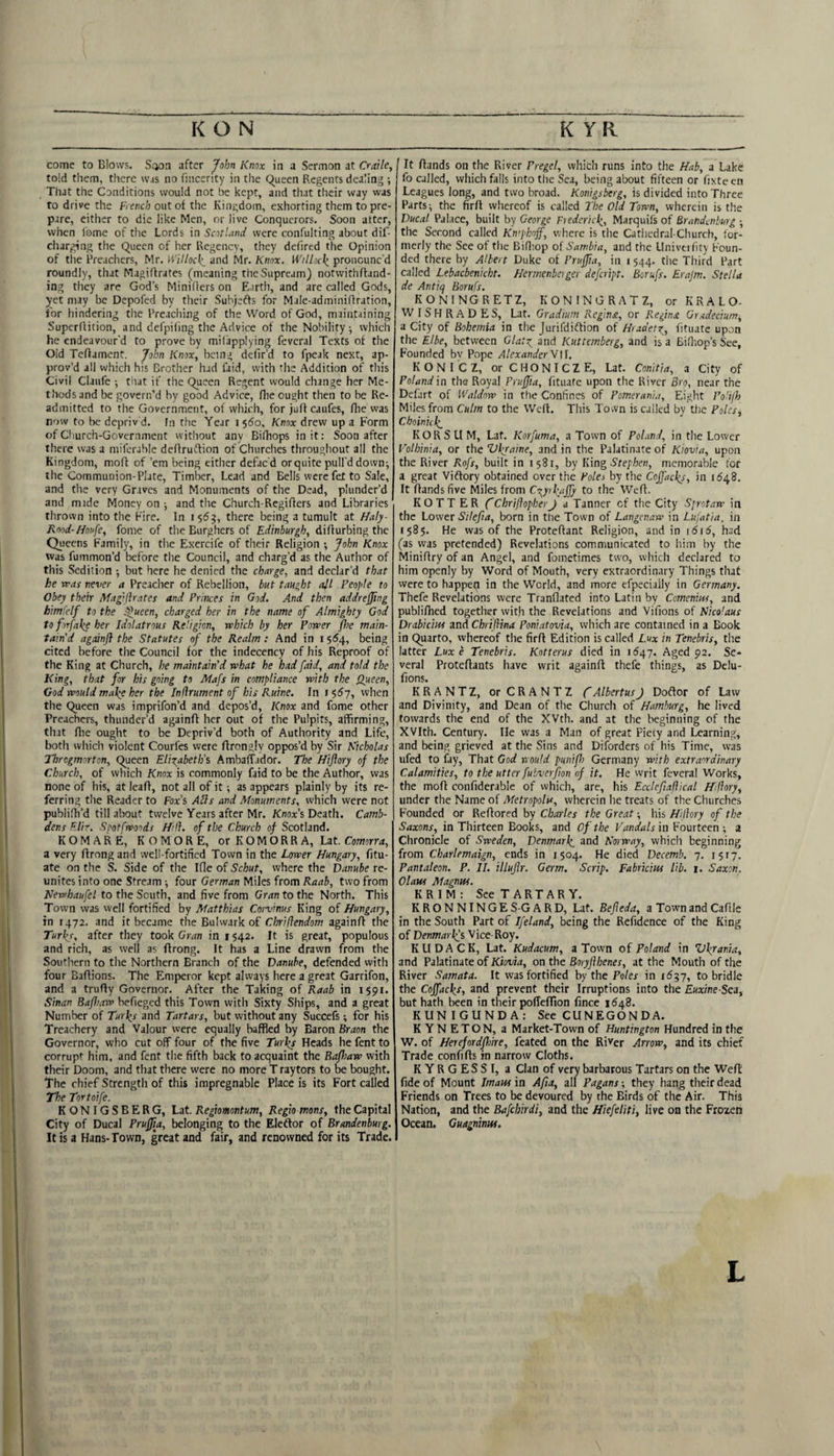 come to Blows. S(jon after John Knox in a Sermon at Craiky told them, there was no fmcerity in the (^ueen Regents dealing ; That the Conditions would not be kept, and that their way was to drive the French out of the Kingdom, exhorting them to pre¬ pare, either to die like Men, or live Conquerors. Soon atter, when I'ome of the Lords \n Scotland were confulting about dif- charging the Queen of her Regency, they defired the Opinion of the Preachers, Mr. Willocl;^ and Mr. Knox. Willick. pronounc'd roundly, that MagiRrates (meaning theSupream) notwithffand- ing they are God’s MiniRers on Earth, and are called Gods, yet may be Depofed by their Subjeffs for Male-adminiRration, for hindering the Preaching of the Word of God, maintaining SuperRition, and defpiling the Advice of the Nobilitywhich he endeavour'd to prove by mil'applying fevcral Texts of the Old TeRament. John Knox, being defir’d to fpeak next, ap¬ prov’d all which his Brother had faid, with the Addition of this Civil Claufe ; that if the Queen Regent would change her Me- tlicdsand be govern’d by good Advice, Rie ought then to be Re¬ admitted to the Government, of which, for )uR caufes, Rie was now to be depriv d. fn the Year i $6o, Knox drew up a Form of Cliurch-Goverament without any BiRiops in it: Soon after there was a miferable deRrudfion of Churches throughout all the Kingdom, moR of ’em being either defac'd or quite pull'd down^ the Communion-Plate, Timber, Lead and Bells were fet to Sale, and the very Graves and Monuments of the Dead, plunder’d and mide Money on 3 and the Church-RegiRers and Libraries thrown into the Fire. In i$6^, there being a tumult at Haly- Rood-Houfe, fome of the Burghers of Edinburgh, diRurbing the Queens Family, in the Exercife of their Religion ; John Knox was fummon’d before the Council, and charg’d as the Author of this Sedition *, but here he denied the charge, and declar’d that he was never a Preacher of Rebellion, but taught adl People to Obey their Magilhates and Princes in God. And then addreffmg himfelf to the .^ueen, charged her in the name of Almighty God to forfake her Idolatrous Religion, which by her Power /he main¬ tain'd againji the Statutes of the Realm: And in 15^4, being cited before the Council for the indecency of his Reproof of the King at Church, he maintain'd what he had faid, and told the King, that for his going to Mafs in compliance with the Queen, God would ma/e her the InUrument of his Ruine. In f^6j, when the Queen was imprifon’d and depos’d, Knox and fome other Preachers, thunder’d againR her out of the Pulpits, affirming, that Rie ought to be Depriv’d both of Authority and Life, both which violent Courfes were Rrongly oppos’d by Sir Nicholas Throgmorton, Queen Elizabeth's Ambaffador. The Hijlory of the Church, of which Knox is commonly faid to be the Author, was none of his, at leaR, not all of it 3 as appears plainly by its re¬ ferring the Reader to Fox’s AUs and Monuments, which were not publiRi’d till about twelve Years after Mr. Knox’s Death. Camb- dens Elir. Soot [woods Hill, of the Church of Scotland. KOMAR E, KOMORE, or K O M O R R A, Lat. Coworr^, a very Rrnngand well-fortified Town in the Lower Hungary, fitu- ate on the S. Side of the Ifle of Schut, where the Danube re¬ unites into one Stream 3 four German Miles from Raab, two from Newhaufel to the South, and five from Gran to the North. This Town was well fortified by Matthias Corvinus King of Hungary, in 1472. and it became the Bulwark of Chriflendom againR the Turkj, after they took Cr^n in 1542. It is great, populous and rich, as well as Rrong. It has a Line drawn from the Southern to the Northern Branch of the Danube, defended with four BaRions. The Llmperor kept always here a great Garrifon, and a truRy Governor. After the Taking of Raab in 1591. Sinan Bafhaw hefieged this Town with Sixty Ships, and a great Number of Tur\s and Tartars, but without any Succefs; for his Treachery and Valour were equally baffled by Baron Braon the Governor, who cut off four of the five Turlgs Heads he fent to corrupt him, and fent the fifth back to acquaint the Bafhaw with their Doom, and that there were no more T raytors to be bought. The chief Strength of this impregnable Place is its Fort called The Tortoife. KONIGSBERG, Lat. Regiomontum, Regio mans, the Capital City of Ducal Prufjia, belonging to the Eleftor of Brandenburg. It is a Hans- Town, great and fair, and renowned for its Trade. It Rands on the River Pregel, which runs into the Hab, a Lake fo called, which falls into the Sea, being about fifteen or fixteen Leagues long, and two broad. Konigsberg, is divided into Three Parts 3 the firR whereof is called The Old Town, wherein is the Ducal Palace, built by George Fiedericii, Marquifs of Brandenburg 3 the Second called Kn'phojf, where is the Cathedral-Church, for¬ merly the See of the BiR’.op of Sambia, and the Llniveility Foun¬ ded there by Albert Duke of Pruffia, in i 544. the Third Part called Lebacbenicht. Herrnenbeiger defeript. Borufs. Erajm. Stella de Antiq Borufs. KONINGRETZ, KONINGRATZ, or KRALO- WISHRADES, Lat. Gradiurn Reginst, or Regins. Gradecrum^ a City of Bohemia in the Jurifdiflion of Hradetx, Rtuate upon the Elbe, between Glatz and Kuttemberg, and is a BiR.op’s See, Founded bv Pope AlexanderW]]. KONI'CZ, orCHONICZE, Lat. Conitia, a City of Poland in the Royal Pruffia, fituate upon the River Bro, near the Defint of Waldow in the Confines of Pomerani.t, Eight PoUfh Miles from Culm to the WeR. This Tovvn is called by the Poles, Cboinu\ KORSU M, Lat. Korfuma, a Town of Poland, in the Lower Volhinia, or the Vfraine, and in the Palatinate of Kiovia, upon the River Rofs, built in 1581, by King Stephen, memorable for a great Viftory obtained over the Poles by the Cojfacks, in 1S48. It Rands five Miles from Czyrl'affy to the WeR. HOTTER fChriftopkerJ a Tanner of the City Sprotaw in the Lower Silefia, born in the Town of Langenaw in Lujatia, in 1585. He was of the ProteRant Religion, and in 1616, had (as was pretended) Revelations communicated to him by the MiniRry of an Angel, and fometimes two, which declared to him openly by Word of Mouth, very extraordinary Things that were to happetl in the World, and more efpeciaily in Germany. Thefe Revelations were Tranflated into Latin by Cemenim, and publiRied together with the Revelations and Vifions of Nicolaus Drabicius and Chriflina Poniatovia, which are contained in a Book in Quarto, whereof the firR Edition is called Lux in Tenebris, the latter Luxe Tenebris. Kotterus died in 1647. Aged 92. Se¬ veral ProteRants have writ againR thefe things, as Delu- fions. KRANTZ, orCRANTZ fAlbertusJ DoRor of Law and Divinity, and Dean of the Church of Hamburg, he lived towards the end of the XVth. and at the beginning of the XVIth. Century. He was a Man of great Pieiy and Learning, and being grieved at the Sins and Diforders of his Time, was ufed to fay. That God would punifs Germany with extraordinary Calamities, to the utterfubverfon of it. He vvrit feveral Works, the moR confiderable of which, are, his Ecclefiafiical Hiflory, under the Name of Metropolis, wherein he treats of the Churches Founded or ReRored by Charles the Great 3 his Hiflory of the Saxons, in Thirteen Books, and Of the Vandals in Fourteen ; a Chronicle of Sweden, Denmarl^ and Norway, which beginning from Charlemaign, ends in 1504. He died Decemb. 7. 1517. Pantaleon. P. II. illujlr. Germ. Scrip. Fabrkiiu lib. 1. Saxon. OlaHS Magnus. K R I M : See T A R T A R Y. KRONNINGES-GARD, Lat. Befleda, a TownandCaRle in the South Part of Ifeland, being the Refidence of the King of Denmarlfs Vice-Roy. KUDACK, Lat. Kudacum, a Town oi Poland in V\rania, and Palatinate of Kiovia, on the Boryfihenes, at the Mouth of the River Samata. It was fortified by the Fo/ex in to bridle the Coffacl^s, and prevent their Irruptions into the Euxine-Sca, but hath been in their poffeflion fince 1648. KUNIGUNDA: See CUNEGONDA. K YN ETON, a Market-Town of Huntington Hundred in the W. of Herefordfhire, feated on the River Arrow, and its chief Trade confiRs in narrow Cloths. KYRGESSI, a Clan of very barbarous Tartars on the WeR fide of Mount Imaus in Afta, all Pagans -, they hang their dead Friends on Trees to be devoured by the Birds of the Air. This Nation, and the Bafcbirdi, and the Hiefeliti, live on the Frozen Ocean. Guagnimu.