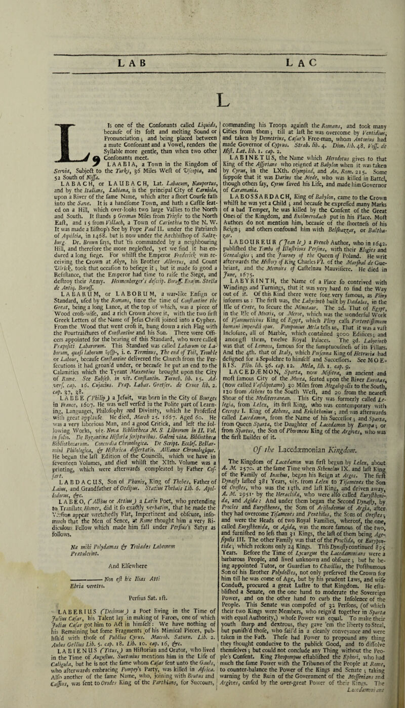 Lis one of the Confonants called Liquids, becaufe of its foft and melting Sound or Pronunciation ■, and being placed between a mute Confonantand a Vowel, renders the Syllable more gentle, than when two other A Confonants meet. 7 L A A BI A, a Town in the Kingdom of Servia, Subjeft to the Turks, ^6 Miles Weft of Vfcopia, and 52 South of Nijfa. L A B A C H, or L A U B A C H, Lat. Labacum, Nauportus, and by the Italians, Lubiana, is the principal City of Carniola, upon a River of the fame Name, which after a ftiort Courfe falls into the Save. It is a handfome Town, and hath a Caftle feat- ed on a Hill, which over-looks two large Vallies to the North and South. It ftands p German Miles from Triejie to the North Eaft, and i $ from Villach, a Town of Carinthia to the N. W. It was made a Bifhop’s See by Pope Paul II. under the Patriarch of Aquileia, in 1468. but is now under the Archbifhop of SaltT^- burg. Dr. Brorm fays, that ’tis commanded by a neighbouring Hill, and therefore the more neglefted, yet we find it has en* dured a long fiege. For whilft the Emperor Frederick was re¬ ceiving the Crown at Aken, his Brother Albertus, and Count Vlrkk, took that occafion to befiege it ■, but it made fo good a Refiftance, that the Emperor had time to raife the Siege, and deftroy their Army. Hermcnberger’s defcrip. Borujf. Erafm. Stella de Antiq. Borujf. LABARUM, or LABORUM, a war»like Enfign or Standard, ufed by the Romans, fince the time of Coiijiantine the Great, being a long Lance, at the top of which, was a piece of Wood crofs-wife, and a rich Crown above if, with the two firft Greek Letters of the Name of Jefus Chrift joined into a Cypher. From the Wood that went crofs it, hung down a rich Flag with the Pourtraiftures of Conflanthe and his Son. There were Offi¬ cers appointed for the bearing of this Standard, who were called Pr£poJiti Labarorum. This Standard was called Labarum or La- borum, quafi laborum of©-, i. e. Terminus, The end of Toil, Trouble or Labour, bccaufe Conffantine delivered the Church from the Per- fecutions it had groan’d under, or becaufe he put an end to the Calamities which the Tyrant Maxentius brought upon the City of Rome. See Eubfeb. in vit. Conjiantin. Turneb, lib. 15. Ad- verf. cap. 16. Cujacius. Prsip. Labar. Gretfer. de Cruce lib. 2. cap. 57, 48. L A B B E f Philip J a Jefuit, was born in the City of Bourges in France, 1607. He was well verfed in the Polite part of Learn¬ ing, Languages, Philofophy and Divinity, which he Profefted with great applaufe. He died, March 25. 166-]. Aged 60. He was a very laborious Man, and a good Critick, and left the fol¬ lowing Works, viz- Nova Bibliotheca M. S. Librorum in IT. Vol, in folio. De Byz/intina Hiforidi fcriptoribus. Galenivita. Bibliotheca Bibliothecarum. Concordia Ckronologica. De Script. Ecclef. Bellar- mini Philologica, tfp Hiftorica differtatio. Alliance Chronologique. He begun the laft Edition of the Councils, which we have in feventeen Volumes, and died whilft the Xlth. Volume was a printing, which were afterwards compleated by Lather Cof fart. LABDACUS, Son of Phoenix, King of Thebes, Father of I.aiuf, and Grandfather of Oedipus. Statius Thebais Lib. 6. Apol- lodorus, (l^c. L A B E O, CAblius or AttiusJ a Latin Poet, who pretending to Tranflate Homer, did it fo exaflly verbatim, that he made the Vc.-fton appear wretchedly Flat, Impertinent and obfcure, info- much that the Men of Sence, at Rome thought him a very Ri¬ diculous Fellow which made him fall under Perfius's Satyr as follows. N£ mihi Polydamas 0^ Troiades Labeonem Pratulemt. And Elfewhere Non eft hie Ilias Atti Ebria veretro. Perfius Sat. ift. LABERIUS fDecimusJ a Poet living in the Time of Julius C£far, his Talent lay in making of Farces, one of which Julias C£far got him to Aft in himfelf; We have nothing of iiis Remaining but fome Fragments ^of his Mimical Pieces, pub- lifh’d with thofe of Publius Cyrus. Macrob. Saturn. Lib. 2. Aulus Gellius Lib. 5. cap. 18. Lib. 10. cap. 16, <fyc. , LABIENUS f Titus, J an Hiftorian and Orator, w ho lived in the Time of Auguftus. Suetonius mentions him in the Life of Caligula, but he is not the fame whom Cafar fent unto the Gauls, who afterwards embracing Pompeys Party, was killed in Afica. Alfo another of the fame Name, who, joining with Brutus and Caffius, was fent to Orodes King of the Parthians, for Succours, j commanding his Troops againft the Romans, and took many Cities from them till at laft he was overcome by Ventidius, and taken by Demetrius, Cafar's Free-man, whom Antonius had made Governor of Cypius. Strab. lib. 4. Dion. lib. 48. Vo[f. de /Lift. Lat. lib. r. cap. 2. L A BIN E T U S, the Name which Herodotus gives to that King of the AJJyrians who reigned at Babylon when it was taken by Cyrus, in the LXth. Olympiad, and An. Rom. 21$. Some fuppofe that it was Darius the Mede, who was killed in Battel though others fay, Cyrus faved his Life, and made him Governor of Caramonia. LABOSSARDACH, King of Babylon, came to the Crown whilft he was yet a Child -, and becaufe he eKprefted many Marks of a bad Temper, he was killed by the Confent of the Great Ones of the Kingdom, and Evilmerodach put in his Place. Moft Authors do not mention him, becaufe of the ftiortnefs of his Reign; and others confound him with Belfhaxptar, or Baltha¬ zar. LABOUREUR fjea-n leJ 2 French Author, who in 11542. publifhed the Tmbs of Illuftrious Perfons, with their Elogies and Genealogies ; and the Journey of the C^ueen of Poland. He writ afterwards the Hifiory of King Charles F/. of the Marfhal de Gue- briant, and the Memoirs of Caftelnau Mauvifiere. He died in June, 1675. LABYRINTH, the Name of a Place fo contrived with Windings and Turnings, that it was very hard to find the Way out of it. Of this Kind there were foutvery famous, as Pliny informs us : The firft was, the Labyrinth built by D£dalus, in the Ifle of Crete, to fecure the Minotaur. The 2d. That of Egypt, in the Ilk of Moeris, or Aleroe, whicli was the wonderful Work of Pfammetichus King of Egypt, which Pliny calls Portentiftimum humani impendii opus. Pomponius Mela tells us. That it was a vaft Inclofure, all of Marble, which contained 3000 Edifices; and amongft them, twelve Royal Palaces. The 3d. Labyrinth was that of Lemnos, famous for the fumptuoufnefs of its Pillars. And the 4th. that of Italy, which Porfenna King of Hetruri* had defigned for a Sepulchre to himfelf and Succeffors. See M O E- RIS. Flin. lib. 35. cap. 12. Mela, lib. \. cap. 9. LAC ED.'EM ON, Sparta, now Mifitra, an ancient and moft famous City of the Morea, feated upon the River Eurotas, (now called Vaftlipotamo) 30 Miles from Megalopolis to the South, 120 from Athens to the South Weft, and 20 from the neareft Shoar of the Mediterranean. This City was formerly called Le- legia, from Lelex, its firft King, who was contemporary with Cecrops I. King of Athens, and Erkhthonius ; and was afterwards called Laced£mon, from the Name of his Succeffor ; and Sparta, from Queen Sparta, the Daughter of Laced£mon by Europa ; or from Spartus, the Son of Phoroneus King of the Argives, wlio was the firft Buildei of it. Of the Lacedirmonian Kingdom. The Kingdom of Laced&mon was firft begun by Lelex, about A. M. 2570. at the fame Time when Sthenelus IX. and laft King of the Family of Inachus, began his Reign at Argos. The firft Dynafty lafted 381 Years, viz- from Lelex to Tifamenes the Son of Oreftes, who was the 13th. and laft King, and driven away, A. M. 2951' by the Heraclida, who were alfo called Euryftheni- d£, and Agid£: And under them began the Second Dynafty, by Procles and Eurylihenes, the Sons of Ariftodemus of Argia, after they had overcome Tifamenes and PenthHus, the Sons of Oreftes-, and were the Heads of two Royal Families, whereof, the one* called Euryfthenida, or Agida, was the more famous of the two, and furnifhed no lefs than 31 Kings, the laft of them being Age- fipolis III. The other Family was that of the Froc/rViC, or Eurypon- tid£-, which reckons only 24 Kings. This Dynafty contimed 89$ Years. Before the Time of Lycurgus the Lacedamonians were a barbarous People, and lived unknown and obfcure ; but he be¬ ing appointed Tutor, or Guardian to Charillus, the Pofthumous Son of his Brother PolydeHes, not only preferved the Crown for him till he was come of Age, but by his prudent Laws, and wife Conduft, procured a great Luftre to that Kingdom. He efta- blifhed a Senate, on the one hand to moderate the Sovereign Power, and on the other hand to curb the Infolence of the People. This Senate was compofed of 32 Perfons, (of whicli their two Kings were Members, who reign’d together in Sparta with equal Authority,) whofe Power was equal. To make their youth fharp and dextrous, they gave ’em the liberty to Steal, but punifti’d thofe, who fail’d in a cleanly conveyance and were taken in the Faft. Thefe had Power to propound any thing they thought conducive to the publick Good, and to diftblve themfelves; but could not conclude any Thing without the Peo¬ ple’s Confent. King Theopompus eftabliftied the Ephori, who had much the fame Power with the Tribunes of the People at Rome, to counter-balance the Power of the Kings and Senate *, taking warning by the Ruin of the Government of the Meffenians and Argives, caufed by the over-great Power of their Kings. The Lacedamonians