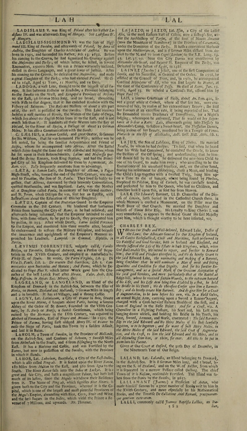 I L A H L AL LADISLAUS V. was King of after his Father !,<»- (li/!aus IV. and was afterwards King ef Hmgar^. See Lad'ijlaus Il\ of Hungary. LADISLALIS-SIGISMUND VI. was the Son of Sigf mund III. King of Sweden, and afterwards of Poland, by Anna of Auflria, the Daughter of Charles Archduke of Aujiria. He was born in 1595, andfucceeded his Father, Feb. 15. 16^2. Before his coming to the Crown, he had fignalized his Courage againft the if/K/cowter and r«)ly i of which latter, he killed, in levcral Encounters, i $ooco Men. He was a Prince vertuoully inclined, skilled in divers Languages, and a great lover of Juflice. After his coming to the Crown, he defeated the Mujeovues, and made a great Slaughter of the Iwi who had entered Hedi' cd in 1(548, Aged 52 Years, ii Months, and ii Days. Ladoga, a vaft Lake, tiiought to be the biggefi of all Eu¬ rope. It lies between Kelholm or Kexholm, a Province belonging to the Swedes on the Well, and Kergupl a Province of Mfeovy to the Eaft, ^(5 German Miles long, and 20 broad, abounding with Fifli to that degree, that it has enriched Kexholm with the Fifhery of Salmons. The Rufs are Mailers of about a 5th prt of it, the reft is poffefled by the Swedes. This Lake receives befides a vaft number of Rivers, the Waters of the Lake of Cnega, which lies about 60 Englilh Miles from it to the Eaft, and is not much left than it. It tranfmits all thefe Waters into the Bay of Finland, by the River of Spafeo, a Paffage of about 11 German Miles. It has alfo a Communication with the Smdt. C. L iE L IU S, a Roman Conful, and great Orator, fo famous for his Wifdom, that he was furnamed The Wife •, neither was he left noted, for being the familiar Acquaintance and Friend of Scipio, vvliom he accompanied into Africa. After the Battel which Scibio fought the fame day with Afdrubalzni Scyphax,whom he fet upon in their Retrenchments, L&lius and Mafmiffa pur- fued the flying Enemy, took King Scyphax, and had the Princi¬ pal City of In's Kingdom delivered to them by Agreement, An. Rom.'y^i. D(//y frequently mentions him to advantage. L^ET A, a Roman Lady, the Daughter of Albmw, a Pagan High-Priefl, who, toward the end of the IVth Century, was mar¬ ried to Toxatiw, the Son of St. Paula. They lived fo holily to¬ gether., that Albinus, convinced by their heavenly Converfation, quitted Heathenifm, and was Baptized. Lata, was the Mother of a Daughter called P4M/4, in memory of her Grand mother ^ and St. Jerom, whofe Difciple fhe vvas, fent her an Epiflle, with Inflruflions about the Education of this her Daughter. L^TLIS, Captain of the Fr^efonan Guard to the Emperor Commodns in the lid Century. He hindered that barbarous Prince from burning the City of Rome, as he had refolved; and afterwards being informed, that the Emperor intended to caufe him, with fome others, to be put to Death, they prevented him by poifon, in 19^. After whofe Death, Lxtw raifed Ferf/«i?a: to the Empire, and murdered him three montlis after, becaufe he endeavoured to reflore the Military Difeipline, and becaufe the innocence and uprightneft of the Emperor’s Manners re- proached his Leudnefs. Lamprid. in Commod. Xiphilin. in Pertifi. L.-EVINUS TORRENTIUS, vulgarly call’d, Vander Becfen, or Torrentin, Bifhop of Antwerp, was a Perfon of Repu¬ tation in the XVIth Century, and employ’d as AmbalTadorby Philip II. of Spain. He wrote, De Partu Virginis, Lib. 5. De Vita D, Pauli, Lib. 2. De eruento Dei Sacrifcio, Lib. 5. Com¬ mentaries upon Suetonius and Horace 5 And Poems, which he De¬ dicated to Pope Pius V. which latter Work gave him the Cha- raflerof the befl Lyrick Poet after.//brdce. Valer. Andr. Bibl. Belg. Poffevin. in Appar. Sac. Mirsius, fyyc. LAGELAND, or LANGELAND, an Ifland of the Kingdom of Denniarl^ in the S<i/ric)^-Sea, between the Ifles of Fionia, or Fuenen, Zealand and Hallandt, 7 German Miles in length and 2 in breadth. It has i(5VilIages, and a flrong Caflle. L AGN Y, Lat. Latiniacum, a City of France in Brie, fituate upon the River Afarne, 6 Leagues above Paris, having a famous Abbey of the Order of St. Eennet, Founded in the Vllth Cen¬ tury, by S. Furfy or Fourfy, a Scotch Gentleman, which being ruined by the Normans in the IXth Century, was repaired by Herbert of Verniandois, Earl of Troyes and Meaux. In 1 590, the Prince of Parma, having firft obliged Henry IV. of France to raife the Siege of Paris, took this Town by a fudden AlTaulf, and laid it in Ruins. L A H O L M, a Town of Sweden, in the Province of Hallandt, on the Baltick:Sez, and Confines of Schonen, 7 Swedifh Miles from HelmHadt to the South, and 6 from Elfmgburg to the North Eafl. It has a Harbour and Caftle, and was Fortified by tlie Danes, but now in poffelfion of the Swedes, with the Province in which it Hands. LABOR, Lat. Lahorium, Bucephala, a City of the Eafl-Indies, which is alfo called Peng-ab. It is feated upon the River Ravee, 180 Miles from Mult.m to the Ealt, and 2,60 from Agra to the South. The River Ravee falls into the Indus at Luckjr. It is a great and fair City, and hath a magnificent Palace, but hath lofl much of its luHrc, fince the Moguls withdrew their Refidencc from it. The Name of Peng ab, whicli fignifies Fiue Rivers, is given both to the City and the Province, whereof it is the Ca¬ pital, which is one of the largeH and mofl plentiful Provinces of the .Wn^«/’s Empire, abounding with Rice, Corn, Fruit and Wine, and the bed Sugars in the Indies, which vield the Prince a Re¬ venue of 7 Millions, and upwards. Mr, Thevenet. LAJAZZO, or JAZZO, Lat. l£lu, a City of tiic LcITcf Afia, in the mofl Eaftern Part of Cilida, now a Bi/liop’sScc, un¬ der the Archbilhop of Tarfus, at the foot of Mount Amanin (now the Mountain of Scandemn) in the Province of Carainania, under the Dominion of the Turks. It hath a convenient H.trboiir upon the Mediterranean, and is 6 German Miles diflant from An¬ tioch to the N. and 70 Irom Cogni [Iconium)t.o the S.E. Long. 69. 4$. Lat. 37. 00. Near this City Darius was overthrown by Alexander tbi Great, and II. Emperor of the Tiukj, was Defeated by the Sultan of Eg)pt, in 1485. L A I N E Z (Jacobus) a jefuit, one of the firfl Companions of Loyola, and his Succelfor, as General of the Order. In i 5 $5, he affiflecl at the Council of Trent, and, in 1561, he accompanied Cardinal Hippolytus of Ej}, who wms font Legate to France, at the time of the Conference of Poijfy. He died at Rome, Jan. i 9. 15^5, Aged 53. He refufed a Cardinal’s Hat, offered him by Pope Paul IV. LAIS, a famous Courtezan of Sicily, about >ln. Fwn. 420, li¬ ved a great while at Corinth, where all that faw her, were ena¬ moured of her, by reafon of her eKtraordinary Bcautv ; fire fold her Favours at an exceffive rate, it being reported of her. That fhe Demanded 10000 Drachma’s of DemnJJhenes, for a Night’s lodging; whereupon he anftvercd. That he would not buy Repen¬ tance at fo dear a Rate. Lais, afterwards going into Theffaly to Alexander^ Cimp, to follow a Sweet-heart, the Theffalian Domes, being jealous of her Beauty, murdered her in a Temple of Venus. Plutarch in the life of Alcibiades, Aull. Gell. Ncbl. Attic, lib. 1. cap. 8. L A J LI S, the Son of King of Thebes. lie married Jocajta, by whom he had Oea'/pHf. ’Tisfaid, that when he heard that his Wife had Conceived, he confulted the Oracle, to know theDedinyof the Off fpring ; and underflaiuiing that he him- felf diould fall by its hand, he delivered the new-horn Child to one of his Guard, to make him away ; who unwilling to be the Executioner of his unnatural Injudice, and, on the other hand, fearing his refentment for difobeying, chofe a Mean, and binding the Child’s Legs together with a twilled Twig, hung him up¬ on a Tree to die of hunger, vvl*ere being found by Phorbas, Shepherd to Polybiw, King of Corinth, he was carefully tended, and prefented by him to the Queen, who had no Children, and therefore look’d upon this, as fent her from Heaven. LAKE (Sir Edward) Baronet, LLD. Chancellor of the Dio- ceft of Lincoln, lieth buried in the Cathedral Church there, in whofe Memory is eretled a Monument, on the Pillar near the Well Door of that Church. He married the Daughter and Heireft of Simon Bibye Efq-,. His Loyalty to King Charles I. was very remarkable, as appears by the Royal Grant His faid Majefly gave him, which is thought worthy to be here inferted, vi^j, CHARLES REX. Hercas Our Trufty and Well-beloved, Edward Lake, Doflor of the Laws, Our Advocate General for Our Kingdom of IreUnd, in all Caufes Ecclejiaflical, Civil and Maritime, hath performed to Vs Faithful and Good Service, both in Ireland and England, and thereby Jujfered the Lofs of his E flate in both Kingdoms, which, when God fhalI enable Vs, We intend to repair, and further to Reward him ; Our Will and Pleafure therefore is, and We do hereby Grant to the faid Edward Lake, the nominating and making of a Baronet, being Confident that he will nominate a Man of meet and fitting Qualities and Condition for that Dignity. And for his further En¬ couragement, and as a fpecial Mark of Our Gracious Acceptation of his faid good Services, and more particularly that at the Battel at Edge-hill, where he received fixteen Wounds, to the extream haxard of his Life, and his Left Arm being then d fabled by a (hot, he held bis Bridle in his Teeth ; We do therefore Confer upon him a Barenct- (hip ; and do hereby create him Baronet. And do give him for a CoaV of Augmentation, to be born before his own, viz. In a Field Gules, an armed Right Arm, carrying upon a Sword a Banner^rgent, charged with a Croft betwixt fixteen Shields of the firfl, and a Lion of England in the Felfe Point: And for a Crefl, viz. A Chevalier in a Fighting PoHure, his Scarf red, his Left Arm hanging down ufeleft, and holding his Bridle in his Teeth, his Face, Sword, Armour, and Horfe, cruentated : The faid Baronet- fhip to the faid Edward and his Heirs Males of his Body lawfully begotten, or to be begotten ; and for want of fuch Heirs Males, to the Heirs Males of the faid Edward, the faid Coat of Augmenta¬ tion, and the Crefl, to him the faid Edward and his Heirs, and to all defeending from him, or them, for ever. All this to be put in Form into his Patent. Given at Our Court at Oxford, the 30th Day of December, in the Nineteenth Year of Our Reign. LALAND, Lat. Lalandia, an Ifland belonging to Denmark, in the Baltick-Sea. It is 8 German Miles long, and t broad, ly¬ ing on the S. of Zealand, and on the W.of Falfier, from which it is frparated by a narrow Pjlfage called Gulburg. The chief Town of it is Nafiow, reafonablv Fortified. This Ifland was ta¬ ken from the n.tnej by the in 1^57. L A L 1. A M A N T (Joannes) a Phyfician of Autun, wlio made himfelf famous by a great number of Books writ by him in the XVIth Century, and more efpecially by his Mathematical Books, and the TteaxWeDe CoUatione Anni Romani, prscipuarum- cjue gent'um extearum. L A L L I, commonly call’d Joannes Baptifla Lallius, an Ita-