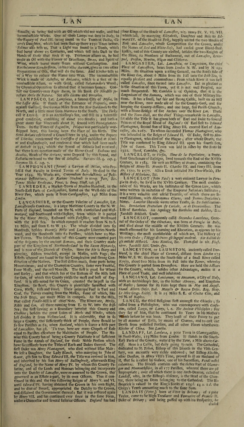 tinually, as bein^ fed with an Oil which did notwafte, and had incombufliWe Wieks. One of thcfe Lamps was feen in Italy, in the Papacy of Paul IFF. being found in tlie Tomb of Ci¬ cero's Daughter, wliich had been fliut up there 1550 Years before. Solinus alfo tells us, Tiiat a Light was found in a Tomb, whicli had burnt above 15 Centuries, and which fell into. Dull in the Hands of tliofe that took it up. Trithemlm alTurcs us, he had made an Oil with the b'lower of Brimftone, Borax, and Spirit of Wine, which burnt many Years without Confumption. And Bartholomew Korndorfferen, in Iiis Vellus Aureum, gives us two other Preparations of Oils, that will do the fame. And Kircher tells us of a Way to reduce the Flame into Wax. The incombuFFiblc Wick is made of Asbeflos, or Amiantos, which is a fort of in- combuflible Allum, or with Gold, called Salamander's Wooll; by Chymical Operation fo altered that it becomes fpongy. Con- fult our Country-man Koge\- Bacon, in his Book De Mirabili po- tejhte Artis (fyr Saturn. See alfo Licetus and Ferrartus. LAMPSACO, Lat. Lampfacus, a famous City of Myfia, in the Lejjer Afta. Ft ftands at the Entrance of Propontis, over- againfl Gallipoli, nveGe» m/i;! Miles from the New Dardanels to the North, and a little more from Marmora to the South. The Turks call it Lepfe-k. Ft is an Archbifliop’s See, and flill in a tolerable good condition, confiFling of about 200 Houfes; and hath a great many fine Vineyards about it, fenced with Pomegranate- Trees. In the Times of Paganifm, Priapus was particularly wor- fhipped here, this liaving been the Place of his Birth. The Semi-Arrians celebrated a Council here in 5^4, under the Papacy of L’be ius, condemned the Confe^on of Faith publilhed at Rimi¬ ni and Conflantinople, and confirmed that which had been made ■dt Antioch in 341, which the Synod of S'e/ewcw had received; but there is no mention made of the Nicene Creed. Eudoxus and Acacius, Headsof the/1/Tmnr, were Depos’d by this Synod, and Eujlatius reftored to the See of Sebajlia. Socrates lib. 4. cap. 4. Soxpmen lib. 6. cap. 7. LAMPLFGNANI {Jerom) a Lawyer of Milan, whoPro- fefs’d that Faculty in feveral Towns of Italy. He died in the Year 1544. His Works are, Compendium Introdullionis adju^i- niansas Infiitutiones, de Rationc Studendi in utroq-. Jure, &c. Janus Nidus Erythrnus, Pinac. 2. Imag. Illuff. cap. -^8. LANBEDER, a Market-Town of Moython-Umdred, in the South-Eafl Parts of Cardiganfhire, feated on the Weft-fide of the River TTry, which parts it from Cardiganfhire, 14^ Miles from London. LANCASHIRE, or the County Palatine of Lancajler, Lat. Tancaftrienfis Comitatus, is a large Maritime County in the N. W. Parts of England, bounded on the N. with Cumberland and Wefl- morland, and Southward with Chefhire, from which it is parted by the River Merfey, Eaftward with Torkjlnre, and Weffward with the IriJ) Sea. In which compafs it reaches from N. to S. 5? Miles, and from E. to W. 31. The whole divided into fix Hundreds, befides Fournefs Fells and Lancajler Liberties North¬ ward, and the Hundreds into 62 I’arifhes, which have 25 Mar¬ ket-Towns. The Inhabitants of this County were counted part of the Brig.rntes by the ancient Romans, and their Country made part of the Kingdom of Northumberland in the Saxon Heptarchy, and is now of the.Diocels of Chejler. Here the Air is Iharp and piercing, feldom troubled, except in Moffes, with Fogs-, the Effefts whereof are found in the fair Complexion and ftrong Con- ffitution of the Natives. The Soil differs much, fome parts being Mountainous; and of the Champion Country, fome very Fruitful, fome Moffy, and the reft Moorifh. The firft is good for Wheat and Barley; and that which lies at the Bottom of the Hills bell for Oats, of which this County yields the moff and belt of Eng¬ land. It is alfo noted for its Oxen, counted the largeft in the Kingdom. In fhort, this County is plentifully furnifhed with Corn, Plefli, Fifh and Fowl. Their principal Fuel is Turf and Coal, the Turves coming from the MoiTes, fome of which, like the Irifh Bogs, are many Miles in compafs. As for the Hills, that called Pendle-HiW is of chief Note. The Rivers are, Merfey, Rible and Lon, all three running from E. to W. into the friflj Sea; the firfi ferving as a Boundary betwixt this County and Chefhire ; befides the great Lakes of Merlo and Winder, which laft divides it from Weflmorland. It is obfervable, that in fo large a County, tho’ futficiently thick of People, there Ihould be fo few Pariflies as 62, when Rutland, which is fcarce a fifth part of Lancafhire, has 48. ’Tis true, here are many Chapels of Eafe equal to Parifhes clfewhere for Multitudes, of People. The Ho¬ nour this County has of being a County Palatinate is of fufficient Fame in the Annals of England, for thofe Noble Perfons which have fuccefltvcly born the Titles of Earls and Dukes thereof. The firfl: Duke was Henry Plantagenet, who died without Iffue Male : He left a Daughter, the Lady Blanch, who marrying to John of Gaunt, 4th Son to King Edward III. the Title was revived in him, and inherited by his Son Henry of Bullingbrookj, afterwards King of England, by the Name of Henry IV. by whom this County Pa¬ latine, and all the Lands and Honours belonging and incorporate into the Dutchy of Lunc^/fer, were re-annexed to the Crown, tho’ governed as an Eftate a-part, by its own Oificers. Thus it con¬ tinued in this and the two following Reigns of Henry V. and VI. until Edward IV. having obtained the Crown in his own Right, and bv dint of Sword, appropriated the Dutchy to the Crown, and dilTolved the Government thereof < But it was reflored again by Henry VII. and has continued ever fince in the fame Form, under a Chancellor and feveral Inferior Officers. England has had four Kings of the Houfe of Lanc.tJ}er, viz. Henry IV. V. VI. VII. which laft, by marrying Eliz^abeth, Daughter and Heir to Ed¬ ward IV. of the Houfe of Torkj happily united the two Houfes of Torlz and L.tncajier, whofe Competition for the Crown, under the Names of R.ed and White-Kofe, had caufed great Blood-ftied, Laftly, out of this County are elefted, befides the two Knights of the Shire, 12 Members of Parliament, out of Lancajler, Leier- pool, Prejhn, Newton, Wigan and Clitheroe. LANCASTER, Lat. Lancaftria, or Longovicum, the chief Place of Ltncaflnre, baits from London N. W. and by N 1^0 Miles. Its fituation upon a rifing Ground, on the South fide of the River Lon, about 6 Miles from its Fall into the Irido Sea, is equally pleafant and commodious: From which River it was firft railed Loncafler, fince turned into Lancajler. But as pleafant as is the fituation of this Town, yet it is not well Peopled, nor much frequented. Mr. Cambden is of Opinion, that it is the Longovicum of the Romans, which was one of their Military Sta¬ tions. It has afmall, but fair and ftrongCaftle, built on an Hill near the River, now made ufe of for the County-Gaol, and for keeping the County-Afftzes; and one large, fair Parilh-Church; with a Stone-Bridge of five Arches over the River Lon. Thefe and the Town-Hall, are the chief Things remarkable in Lancajler, fet afide the Title it has given both of Earl and Duke to feveral I’rinccs of the Royal Blood of England : Of Earl firft to Edmond Plantagenet, fecond Son of King Henry IFF. created Earl of Lan¬ cajler, An. 12S7. To whom fucceeded Thomas plantagenet, who was beheaded in the Reign of Edward II. Of Duke, firft to Hen¬ ry Plantagenet, who died of the Plague ; after whofe Death, the Title was conferred by King Edward III. upon his fourth Son, John of Gaunt. This Town was laid in Alhes by the Scots in 1322. Speed, Cambden, (fpyc. LANCELOT, or Voefin, Sieur de la Popeliniere, a Prote- ftant Gentleman oiGafeoigne, lived towards the End of the XVItli Century, in 1584. I-le writ an Hi'ftory of France, containing the Reigns of Henry 11. Francis 11. Charles IX. and Henrj'Ilf. from An. 1550. to 1577. Alfo a Book intituled The Three Worlds, The Hiftory cf Hijlorians, &c. LANCELOT (John Paul) a very eminent Lawyer in Peru¬ gia in Italy; he liv’d in the XVIth Century. The moft confide- rableof his Works, are his Inftitutes of the Canon Law, which were written in imitation of the Emperor Juftinians Inftitutes; it is a very valuable and ufeful Treatife, of which there arc fe¬ veral Editions, with Hieronymus Clarus, and Joannes Doufatius's Notes. L/ince/ot likewife wrote other Trads, as De Subilitutioni- bus. Breviarium Pr&torium fpy Curiale, ac de Decurionibus. The Life of Bartholus. An Apology for Bartholus and Baldus, &c. Jacobilli Biblioth. Vmbr. LANCELOT, commonly call’d Secundus Lancelotus, Gene¬ ral of the Order of the Olivetans, was horn at Perugia in Italy, and died about the middle of the XVIIth Century. He was much efteemed for his Learning and Elocution, as appears by his VVritings; the moft confidefable of which are, The Hiftory of his own Order ; I'Hoggi di Overo gli ingegni moderni. Far Falloni de gli antichi Hiflorici. Acus Nautica, &c. Tbom.tfini in vit. lUuJl. virnr. Jacobilli Bibl. Vmbr. cfyyc. LANCESTON, or LAIINSTON, anciently called Dun- hived, is the chief Place of Cornwal, diftant from London 175 Miles W. S. W. fituate on the South-fide of a fmall River called Kenfey, about two Miles from its Fall into the Tamer, whereby this County is parted from Devonfhire. Here are held the Affizes for the County, which, befides other Advantages, makes it a Place of good Trade, and well inhabited. L A N CIA N O, Lat. Laudanum, or Anxanum, a City of Italy, with an Archbifhop’s See, in the hither Abruzzp, and Kingdom of Naples ; famous for its Fairs kept there in May and Augufl. l.eand. Albert. Defer. Ital. Maxello & Baccon Defer. Reg. Neap. Le Mire Geogr. Ecclef. It is i $ Miles S. E. of Civita Chie, and j6 N. of Naples. L A NCIF, the third Religious Seft amongft the Chinefes ; fo called from a Philofopher, who was contemporary with Confu- etpu, called Lan^u, or Lan^u, i. e. The Ancient Philofopher: For they fay of him, that he continued 80 Years in his Mother's VWSmb before he was born. They boaft of their Power to put by all manner of Evils, by means of Charms, and to caft out Devils from poftefted Perfons, and all other Places vvhatfocvcr. Kircher of China. See Lanthu. L AND A FF, Lat. Landava, a poor Town in Glamorgan flare, in South-Wales, 123 Miles from London. It Hands in theSouth- Eaft Parts of the County, water’d by the Tave, a Mile above diff. Here is a Caftle, but daily going to ruin. The Cathedral, dedicated to St. Telian, Biftiop of this Diocefs in the Vlth Cen¬ tury, was anciently very richly endowed but BiFliop Kitchin, alias Dunjlan, in Henry VIIl’sTime, proved fo ill an Husband of it, that he is called by Godwin, one of his SucceFTors, Fundi noltri calamitas. The Diocefs contains only the richer Part of Glamor¬ gan and Monmouthfhire, in all 177 Parifhes, whereof there are 98 Impropriate ; over all which there is one Arch-Deacon, called of Landajf, who, in the Bifhop’s Abfence, is the Head of the Chap¬ ter, there being no Dean belonging to the CatFiedral. TheBi- Ihoprick is valued in the King’s Books at 154/. 14 1 rf. the Clergy’s Tenth amounting much to the fame Sum. L A N D A IS (Peter,) born at I'itre in Britany ; of a poor Taylor, rame to be High-Treafurer and Favourite of Fr.’.ncis FI. Duke of Britany ; and being puffed up with his Profperity, he abufed