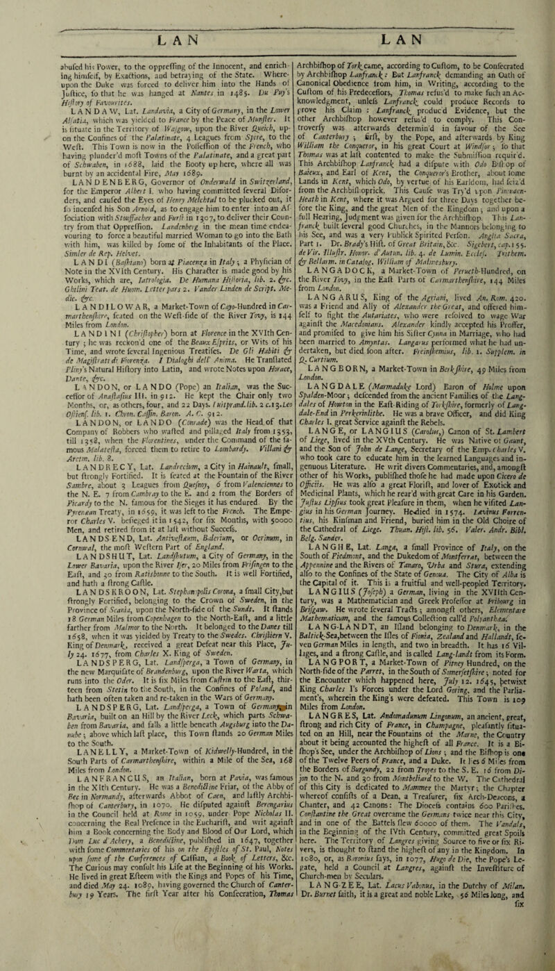 ahufed lii^ Power, to the opprefTing of the Innocent, and enrich¬ ing hinifeif, by Exactions, and betraying of the State. Where¬ upon the Duke was forced to deliver him into the Hands of Juftice, fo that he was hanged at Nantes in 1485. Du Fu/s Hifiory of Favourites. L A N D A W, Lat. Land avia, a City of Germany, in the Lower Alfatia, which was yielded to France hy the Peace of Munjier. It is htuate in the Territory of Wajgorv, upon the River fluekh, up¬ on the Confines of the Falatinate, 4 Leagues from Spire, to tlie Weft. This Town is now in the PoliefTion of the French, who having plunder’d moft Towns of the Palatinate, and a great part of Schwaben, in n588, laid the Booty up here, where all was burnt by an accidental Fire, May idSp. LANDENBERG, Governor of Onderwald m Swit overland, for the Emperor Albert I. who having committed feveral Difor- ders, and caufed the Eyes of f/enry Melchtal to be plucked out, it fo incenfed his Son Anoid, as to engage him to enter into an Af fociation with Stouffacher and Furj} in 1307, to deliver their Coun¬ try from that Oppreffion. Landenberg in the mean time endea¬ vouring to force a beautiful married Woman to go into the Bath with him, was killed by fome of the Inhabitants of the Place. Simler de Rep, Helvet. L A N DI (Bafhiano) born af Piaceni^a in Italy -, a Phyfician of Note in the XVlth Century. His Charafter is made good by his Works, which are, latrologia. De Humana HiHoria, lib. 2. (yyc. Ghilini Teat, de Huom. Letter pars 2. Vander Linden de Script. Me¬ dic. tfye LANDILOWAR, a Market-Town of Ca^'o-Hundred in Car- tnarthenpnre, feated on the Weft-fide of the River Tovy, is 144 Miles from London. L A N D 1 N I (Chrifiopher) born at Florence in the XVlth Cen¬ tury ; he was reckon'd one of the Beaux Efprits, or Wits of his Time, and wrote feveral Ingenious Treatifes. De Gli Habiti ipy de Magiflratt di F'orenxa. I Dialoghi dell' Anima. HeTranflated Pliny i Natural Hifiory into Latin, and wrote Notes upon Horace, Dante, <pyc. L XNDON, or LANDO (Pope) an Italian, was the Suc- ce[\ox of Anaflafius \\\. in 912.' He kept the Chair only two Months, or, as others, four, and 22 Days. Iuitprand,lib. 2 c.i^.Leo Ojiienf. lib. i. Thron. Caffin. Baron. A. C. 912. LANDON, or LANDO (Conrade) was the Head.of that Company of Robbers who wafted and pillaged /tij/y from 1553, till 1358, when the Florentines, under the Command of the fa¬ mous Malatefia, forced tliem to retire to Lombardy. Villani dj Aretm. lib. 8. LANDRECY, Lat. Landrecium, a City in Hainault, fmall, but ftrongly Fortified. It is feared at the Fountain of the River i'amire, about 3 Leagues from Quefnoy, 6 from Valenciennes to the N. E. 7 from Cambray to the E. and 2 from the' Borders of Picardy to the N. famous for the Sieges it has endured. By the Pyrenaan Treaty, in it was left to the French. The Empe¬ ror Charles V. befteged it in 1542, for fix Months, with 50000 Men, and retired from it at lafl without Succefs, LANDS END, Lat. Antiveftaum, Balerium, or Ocrinum, in Cornwal, the mofl Weflern Part of England. LANDSHUT, Lat. Landjhutum, a City of Germany, in the Lower Bavaria, upon the River Ijer, 20 Miles from Friftngen to the Eafl, and 30 from Kattsbonne to the South, it is well Fortified, and hath a flrong Caflle. LANDSKROON, Lat. Stephanipolis Corona, a fmall City,but flrongly Fortified, belonging to t.he Crown of Sweden, in the Province of Scania, upon the North-fide of the Sundt. It Hands 18 German Miles from Copenhagen to the North-Eafl, and a little farther from Malmor to the North. It belonged to the Danes till 1^58, when it was yielded by Treaty to the Swedes. Chrijliern V. King of Denmai\, received a great Defeat near this Place, Ju¬ ly 24. 1677, from Charles X. King of Sweden. LANDSPERG, Lat. Landfperga, n Town of Germany, in the new Marquifate of Brandenburg, upon the River Warta, which runs into tlie Oder. It is fix Miles from Cuftnn to the Eafl, thir¬ teen from Stetin to the South, in the Confines of Poland, and hath been often taken and re-taken in the Wars of Germany. LANDSPERG, Lat. Landfperga, a Town of Germany^n B.tvaria, built on an Hill by the River Lec\, which parts Schwa- ben from Bavaria, and falls a little beneath Augsburg into the Da¬ nube ■, above which lafl place, this Town Hands 20 German Miles fo the South. LANELLY, a Market-Town of Kidwelly-Hmite^, in the Soudi Parts of Carmarthenfliire, within a Mile of the Sea, 168 Miles from London. LANFRANCUS, an Italian, born at Fijuirf, was famous in the Xltli Century. He was a BenediBine Friar, of the Abby of Bee in Normandy, afterwards Abbot of Caen, and laHly Archbi- Hiop of Canterbury, in 1070. He difputed againH Berengarius in the Council held at Rome in 1059, under Pope Nicholas II. concerning the Real Prefence in the EuchariH, and writ againH him a Book concerning the Body and Blood of Our Lord, which Dorn Luc d'Achery, a Bcnedifline, publiflicd in 1^47, together with fome Commentirner of his on the Epijfles of St. Paul, Notes upon fome of the Conferences of Calfian, a Book^ of Letters, Scc. The Curious may confult his Life at the Beginning of his Works. He lived in great EHeem with the Kings and Popes of his Time, and died .’ffoy 24. 1089, having governed the Church of Canter¬ bury 19 Years. The firH Year after his Confecration, Thomas ArchbiHiop of Tbri^came, according toCuHom, to be Confccrated by Archbifliop Bat Lanfrancl^ demanding an Oath of Canonical Obedience from him, in Writing, according to the CuHom of his Predecefiors, Thomas refus’d to make fuch an Ac¬ knowledgment, unlefs Lanfrancli could produce Records to prove his Claim : Lanfranck^ produed Evidence, but the other ArchbiHiop however refus’d to comply. This Con- troverfy was atterwards determin’d in favour of the Sec of Canterbury ■, firH, by the Pope, and afterwards by King William the Conqueror, in his great Court at Windfor 5 lb that Thomas was at lall contented to make the SubmifTion requir'd. This ArchbiHiop Lanfranck. had a difpute with Odo Bfil op of Baieux, and Earl of Kent, the Conquerors Brother, about lome Lands in Kent, which Odo, by vertue of his Earldom, had feiz’d from the Archbifl.oprick. This Caufe was Try’d upon Pinmacn- Heath in Kent, where it was Argued for three Days together be¬ fore the King, and the great Men of the Kingdom ; and upon a full Hearing, Judgment was given for the Archbifliop. This Lan- franck^ built leveral good Churches, in the Manners belonging to bis See, and was a very I'ublick Spirited Perfon. Anglia Sacra, Part I. Dr. Brady’s Hifl. of Great Britain, Scc. Sigebert, cap. i 5 5. deVir. Iltuflr. Honor. d’Autun. lib. 4. de Lumin. Edlej. Jrithem. dpyBellarm. in Catalog. William of Malmesbury. LANGADOCK, a Market-Town of PerHft/j-Hundred, on the River f-ouy, in the EaH Parts of Carmarthenfme, 1^4 Miles from London. LANGARUS, King of the Agriani, lived An. Rom. c^io. was a Friend and Ally of Alexander the Great, and offered him- felf to fight the Autariates, who were refolvcd to wage War againH the Macedonians. Alexander kindly accepted his Proffer, and promifed to give him his SiHer Cynna in Marriage, who had been married to Amyntas. Langarus performed what he had un¬ dertaken, but died foon after. Freinfhemius, lib. 1. Supplem. in Curtium. LANGBORN, a Market-Town in Berlifliire, 49 Miles from London. LANGDALE (Marmaduke Lord) Baron of Holme upon Spalden-Moor ■, defeended from the ancient Families of the Lang- dales of Howton in the EaH-Riding of Torhjhire, formerly of Lang- dale-End in Perherinlithe. He was a brave Officer, and did King Charles I. great Service againH the Rebels. LANGE, or LANGIUS (Carolw,) Canon of St. Lambert of Liege, lived in the XVth Century. He was Native 01 Gaunt, and the Son of John de Lange, Secretary of the Emp. Charles V. who took care to educate him in the learned Languages and in¬ genuous Literature. He writ divers Commentaries, and, amongH other of his Works, publiHed thofe he had made upon Cicero de Officiis. He was alfo a great FloriH, and lover of Exotkk and Medicinal Plants, which he rear’d with great Care in his Garden. Jujius Lipfius took great Pleafure in them, when he vifited Lan- gius in his German Journey. He.died in 1574. lavinus Forren- tius, his Kinfman and Friend, buried him in the Old Choire of the Cathedral of Liege. Thuan. Hiji. lib. 5b. Valer. Andr. Bibl. Belg. Sander. L A N G H E, Lat. Langa, a fmall Province of Italy, on the South of Piedmont, and the Dukedom of Montferrat, between the Appennine and the Rivers of Tanaro, Vrba and Stura, extending alfo to the Confines of the State of Genoua. The City of Alba is the Capital of it. This is a fruitful and well-peopled Territory. LANGIUS (Jofeph) a German, living in the XVIIth Cen¬ tury, was a Mathematician and Greek Profeffor at Fribourg in Brifgaw. He wrote feveral Trafls 5 amongH others, Elementare Mathematicum, and the famous Colletlion call’d Polyanthaal LANG-LANDT, an Ifland belonging to Denmarl(, in the BalticI(:Sea,between the Ifles of Fionia, Zealand and Hallandt, fe- ven German Miles in length, and two in breadth. It has \6 'Vil¬ lages, and a Hrong CaHle, and is called Lang-landt from its Form. LANG PORT, a Market-Town of Pitney Hundred, on the North-fide of the Parret, in the South of Somerfetfhire ■, noted for the Encounter which happened here, July 12. 1545, {^etwixt King Charles I’s Forces under the Lord Goring, and the Parlia¬ ment’s, wherein the King's were defeated. This Town is X09 Miles from London. LAN GRES, Lat. Andomadunum Lingonum, an ancient, great, Hrong and rich City of France, in Champagne, picafantly fitua- ted on an Hill, near the Fountains of the Marne, the Country about it being accounted the higheH of all Prance. It is a Bi- Hop’s See, under the ArchbiHiop of Lions -, and the BiHop is on« of the Twelve Peers of France, and a Duke. It 1 es 6 Mi es from the Borders of Burgundy, 22 from Iroyes to the S. E. \6 from Di¬ jon to the N. and 30 from Montbeliard to the W. The Cathedral of this City is dedicated to Mammer the Martyr-, the Chapter whereof confiHs of a Dean, a Treafurer, fix Arch-Deacons, a Chanter, and 42 Canons: The Diocefs contains 600 Parilhes. Conflantine the Great overcame the Germans twice near this City, and in one of the Battels Hew boooo of them. The Vandals, in the Beginning of the IVth Century, committed great Spoils here. The Territory of Langres giving Source to five or fix Ri¬ vers, is thought to Hand the higheH of any in the Kingdom. In 1080, or, as Baronius fays, in 1077, Hugo de Die, the Pope’s Le¬ gate, held a Council at Langres, againH the InveHiturc of Church-men bv Seculars. L A N G-ZEE, Lat. Lacus Vabonus, in the Dutchy of Milan. Dr. Burnet faith, it is a great and noble Lake, $6 Miles long, and fix