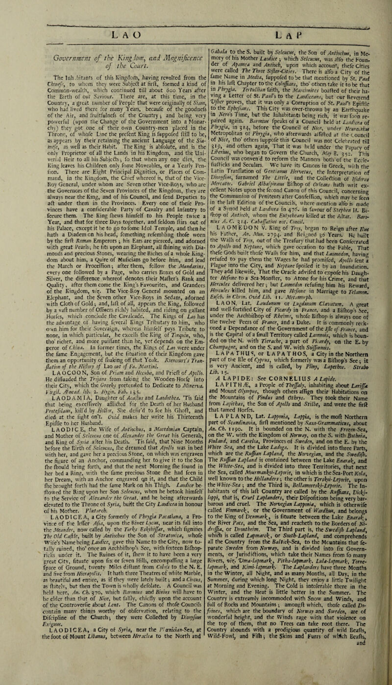 Government of the King.Iom, and Magnificence oj the Court. The Inh .bitjnfs of this Kingdo/n, having revolted from the Chivef', to whom they were Subjett at firft, formed a kind of Common-wealth, which continued till about 600 Years after the Birtli of our Saviour. There are, at this time, in the Country, a great number of People that were originally of Siam, who had lived there for many Years, becaufe of the goodnefs of the Air, and fruitfulnefs of the Country 5 and being very powerful (upon tlie Change of the Government into a Monar¬ ch;,) they got one of their own Country-men placed in the Throne, of whofe Line the prefent King is fuppofed ffill to be, as appears by their retaining the ancient Language of the Sia- tnefe, as well as their Habit. The King is abfolute, and is the only Proprietor of all the Lands in his Kingdom, and the Uni- verfa] Heir to all his Subjcdls ^ fo that when any one dies, the King leaves his Children only fome Moveables, or a Yearly Pen- fion. There are Eight Principal Dignities, or Places of Com¬ mand, in the Kingdom, the Chief whereof is, that of the Vice- Roy General, under whom arc Seven other Vice-Ro)s, who are the Governors of the Seven Provinces of the Kingdom, they are always near the King, and of his Council, and fend Deputies to aft under them in the Provinces. Every one of thefe Pro¬ vinces have a confidcrable Party of Cavalry and Infantry to fecurc them. The King fliews himfelf to his People twice a Year, and that for three Days together, and feldom ftirs out of liis Palace, except it be to go to fome Idol Temple, and then he hath a Diadem on his head, fomething refembling thofe worn by the firff Roman Emperors; his Ears are pierced, and adornec with great Pearls ^ he fits upon an Elephant, all Iliining with Dia¬ monds and precious Stones, wearing the Riches of a whole King¬ dom about him, a Quire of Muficians go before him, and leac the March or Procefiion •, after them, fellow the Mandarms, every one followed by a Page, who carries Boxes of Gold anc Silver, the difference whereof denotes their Maffer’s Rank anc Quality, after them come the King’s Favourites, and Grandees of the Kingdom, The Vice-Roy General mounted on an Elephant, and the Seven other Vicc-Roys in Sedans, adorned with cloth of Gold; and, laff of all, appears the King, followec by a vafi number of Ofheers richly habited, and riding on gallant Horfes, whicii conclude the Cavalcade. The Kings of Lao has the advantage of having fevcral Kings Tributary to him, who ov»n him for their Soveraign, whereas himfelf pays Tribute to none, in which p.irticular, he excells the King of Tonquin, who, tho’ richer, and more puilfant than he, yet depends on the Em¬ peror of China. In former times, the Kings of Lao were under the fame Engagement, but the lituation of their Kingdom gave them an opportunity of fliaking off that Ycak. Rienmre’s Tran¬ slation of the Hiflory of Lao out of Fa. Martini. L AOCOON, Son of Priam and Hecuba, and Prieff of Apollo. He dilfuaded the Trojans from taking the Wooden-Horfe into their City, wliich the Greeks pretended to Dedicate to Minerva. Virgil. /Tnead. lib. 2. Hygm. Fab. 155, LAODAMIA, Daughter of Acalhs zml Laodothea. ’Tis faid that being exceffively afflitfed for the Death of her Husband Frotefilaiu, kill’d by Heller, She defr’d to fee his Ghofi, and died at the fight on’t. Ovid makes her write his Thirteenth Epifilc to her Husband. LAODIC E, the Wife of Antiochus, a Macedonian Captain, and Mother of Seleitcus one ot Alexander the Great his Generals, and King of Syria after liis Death. ’Tis faid, that Nine Months before the Birth of Seleucus, llie dreamed that Apollo was in bed with her, and gave her a precious Stone, on which was engraven the figure of an Anchor, commanding her to give it to the Son fhe fiiould bring forth, and that the next Morning Ihe found in her bed a Ring, with the fame precious Stone fhe had feen in her Dream, with an Anchor engraved cyt it, and that the Child flic brought forth had the fame Mark on his Thigh. Laodice be¬ llowed the Ring upon her Son Seleucus, when he betook himfelf fo the Service of Alexander the Great, and he being afterwards elevated to the Throne of Syria, burtt the City Laodkea in honour of his Mother. Plutarch. LAODICE A, a City formerly of Phrygia Pacatiana, a Pro¬ vince of the Icffer Afia, upon the River Lkj«, near its fall into the Meander, now called by the Turks Eskihijfar, which fignifies The Old Cajile, built by Antiochus the Son of Stratonica, whofe Wife’s Name being Laodice, gave this Name to the City, now to¬ tally ruined, tho’once an Archbifhnp’s Sec, witli fixteen Bifhop- ricks under it. The Ruines of it, fhew it to have been a very great Citv, fituate upon fix or feven Hills, encompaffing a large fpace of Ground, twenty Miles diffant from Cohfs to the N. E. and five from Hkrapolis. It liath three Theatres of white Marble, as beautiful and entire, as if they were lately built; and a Circus, as flntelv, but then the Town is wliolly dcfolatc. A Council was Iicid here. An. Ch. 570, which Baronius and Binius will have to be elder than tliat of Nice, but falfly, chicliy upon the account of the Controverfie about Lent. The Canons of thofe Councils contain many things worthy of obfervation, relating fo the Difeipline of the Churchy they were Collefted by Dionyfntt Ex^guiff. LAODICEA, a City of Syria, near the P! oenician-Sci, at the foot of Mount Libanus, between Heraclea to the North and Gabala to the S. built by Seleucus, the Son of Antiochm, in Me¬ mory of his Mother Laodice ; which Seleucw, was alfo the Foun¬ der of Apamea and Antioch, upon which account, thefe Cities were called The Three Stfier-Cities. There is alfo a City of the fame Name in Media, fuppofed to be that mentioned by St. Paul in his lafi Chapter to the Colojftans, tho’ others take if to be that in Phrygia. Tertullian faith, the Marcionites boafted of their ha¬ ving a Letter of St. Paul’s, to the Laodicean.!, but our Reverend Vjher proves, tliat it was only a Corruption of St. Paul's Epifilc to the Ephefians. This City was over-thrown by an Earthquake m Aero’s Time, but the Inhabitants being rich, it was foon re¬ paired again. Baronins fpeaksofa Council held at Landicea o{ Phrygia, in 5r4, before the Council of Nice, under Neune^Phts Metropolitan ot Phrygia, who afterwards alfificd at the council of Nice, tho’ others luppofe this Council was not Celebrated till 3i9,_ and others again. That it was lit Id under the Papacy of Liberitss, who began to Govern the Church, May 8. 552. This Council was conven'd to reform the Manners botli of the Eccle- fiafiicks and Seculars. 'We have its Canons in Greek, wiih the Latin Tranflation of Gent/anus Hervetus, the Interpretation of Dionyfius, furnamed The Little, and the CoJIeftion of Ifidoruj Mercator. Gabriel Albafpinxits Bifhop of Orleans hath writ ex¬ cellent Notes upon thefecond Canon of this Council, concerning the Communion of Penitents after Confeffion, which m.iy be feen in thelafi Edition of the Councils, where mention alfo is made of a Synod held at Laodicea in 47S. in favour of Stephen If. Bi- fiiop of Antioch, whom the Eutyebeans killed at the Altar. Baro¬ nius A.C. 514. Cahaffutius not. Cnncil. LAOMEDON V. King of Troy, began to Reign after Hus his Father, An. Mun. 2794. Reigned 55 Years, He built the Walls of Troy, out of ihe Treafury that had been Conferrated to Apollo and Neptune, which gave occafion to the Fable, That thefe Gods built thofe Walls for him, and that Laomedon, havin'-* refufed to pay them the Wages he had promifed, Apollo fent a Plague into the City, and fpoiled it by an Inundation. They add likewife. That the Oracle advifed to expofe his Daugh¬ ter Hefionetoa Sea-Monfier, to Atone for his Crime, and that Hercules delivered her; but Laomedon refufing him his Reward, Hercules killed him, and gave Heftone in Marriage to Telamon. Eufeb. in Chron. Ovid Lib. 11. Metamorpb. L A O N, Lat. Laudunum or Lugdunum Clavatum. A great and well-fortified City of Picardy in France, and a Bifirop’s See, under the Archbifhop of Rheims, whofe Bifliop is always one of the twelve Peers of France, and a Duke. It is commonly reck¬ oned a Dependance of the Government of the IJle of France, and is tire Capital of a fmall Territory called Laonnois, which is boun¬ ded on fhe N, with Tierache, a part of Picardy, on the E. by Champagne, and on the S. and W. with Soijfonnois. LAPaTHUS, orLAPATHOS, a City in the Northern part of the Ille of Cyprus, which formerly was a Bifliop’s See; it is very Ancient, and is called, by Pliny, Lapethos. Strabo Lib. 1 5. ^ LAPIDE: See CORNELIUS >1 Ldpi*. L A PIT H yE, a People of Thejfaly, inhabiting alxjut Larijftt and Mount Olympus, though others aflfign their Habitations on the Mountains of Pindus and Othrys. They took their Name from Lapithas, the Son of Apollo and Stilbe, and were the firft that tamed Horfes. LA P L A N D, Lat. Lapponia, Lappia, is the moft Northern part of Scandinavia, firfi mentioned by Saxo-Grammaticus, about An. Ch. 1190. It is bounded on the N. with the Froxen-Sca, on the W. with the Kingdom of Norway, on the S. with Bothnia, Finland, and Carelia, Provinces of Sweden, and on the E. by the White Sea, and the Lake Ladoga. It is divided into three Parts, which are the Ruffian Lapland, the Norvegian, and the Swedifh. The Ruffian Lapland is contained between the Lake Enarak,, and the White-Sea, and is divided into three Territories, that next the Sea, called Mourmankai-Leporie, in which is the Sea-Port Ao/rf, well known to the Hollanders; the other is Terskpi-Leporie, upon the White-Sea ; and the Third is, Bellamoreskj-Leporie. The In- habitants of this laft Country are called by the Ruffians, Dickj- loppi, that is, Cruel Laplanders, their Difpofitions being very bar¬ barous and cruel. The Norvegian Lapponia, which is otherwife called Finmarck., or the Government of Wardbus, and belongs i to the King of Denmark,, is fituate between the Lake Enarak., the River Pacs, and the Sea, and rcacheth to the Borders of Ni- I drcffia, or Drontheim. The Third part is, the Swediflj Lapland, I which is called Lapmarck., or South-Lapland, and comprehends j all the Country from the Baltick-Sea, to the Meuntains that fe- I parate Sweden from Norway, and is divided into fix Govern- 1 ments, or Jurisdiftions, whicli take their Names from fo many Rivers, viX’ Vma-lapmark,, Pitha-lapmark, Luta-lapmark, Tome- ] lapmark, tind Kimi-tapmark’ The Laplanders \uvc three Months in the Winter, all Night, and as many Montlis, all Day, in the ! Summer, during which long Night, they enjoy a little Twilight 5 at Morning and Evening. The Cold is intolerable there in the Winter, and the Heat is little better in the Summer. The Country is extreamly incommoded with Snow and Winds, and full of Rocks and Mountains; amongfi which, thofe called Do- fyines, whicli are the boundary of Norway and Sweden, are of , wonderful height, and the Winds rage with that violence on ' the top of them, that no Trees can take root there. The Country abounds with a prodigious quantity of wild Beafis, Wild-Fowl, and Fifli; tlic Skins and Furrs of wWch Beafis, and