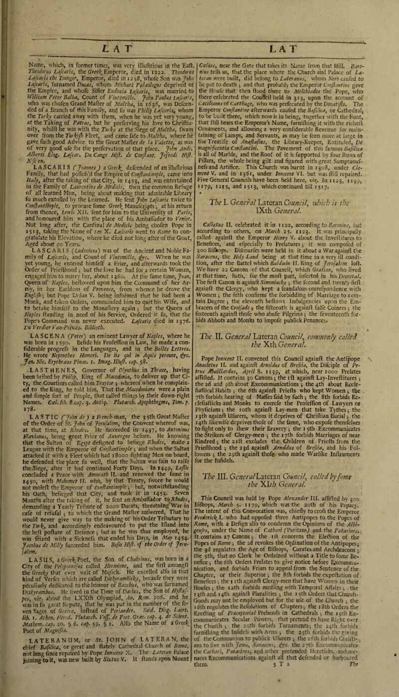 Name, which, in former times, was very illuflrious in the Eafl. Theodorus Lafcaris, tile Greei^Emperor, died in 1222. Theodorus Lajcaris the Tmnger, Emperor, died in 1258, wliofe Son was John Lajcar'ts, furnamed Ducas, whom Michael PaUologus deprived of the Empire, and whofc Sifter Eudoxia Lafearis, was married to H'illinm Peter Baiba, Count of I'intemille. John Paidus Lafearis, who was chofen Grand Mafter of Maltha, in 16-^6, was Defcen- ded of a Brandi of this Family, and fo was Philip Lafearis, whom the Turl^s carried away with them, when he was yet very young, at the Taking of Patras, but he preferving his love to Chriftia- nity, vvhilft he was with the Tw\s at the Siege of Maltha, fwam over from the Turkj/h Fleet, and came fafe to Maltha, where he gave fuch good Advice to the Great Mafter de la Valette, as was of very good ufe for the prefervation ot that place. John Andr. Alberti Elog. Lafcar. Dh Cange Hifi. de Conjlant. Jofredi Hijh Kfc'en, LASCARIS C Joannes J a Greek,, defeended of an illuftrious Family, that had poftefs’d tlie Empire of Conjiantinople, came into Italy, after the taking of thatCity, in 1453, and was entertained in the Family of Laurentius de Medicis, then the common Refuge of all learned Men, being about making that admirable Library fo much extolled by the Learned. He fent John Lafearis twice to Conflantihople, to procure fome Greek. Manuferipts •, at his return from thence, Lerris XII. fent for him to the LIniverfity of Paris, and honoured him with the place of his Ambaft’ador to Venice. Not long after, the Cardinal de Medicis being chofen Pope in 1513, taking the Name of Leo X. Lafearis went to Kome to con¬ gratulate liis Elevation, where he died not long after of the Gout, Aged aboirt 90 Years. LASCARIS (Lndovicus) was of the Ancient and Noble Fa¬ mily of Lafearis, and Count of Vintemille, tfyfc. When he was yet young, he entered himfelf a Friar, and afterwards took the Order of Priefthood ^ but the love he had for a certain Woman, engaged him to marry Iier, about 13^0. At the fame time, Joan, 9ueen of Naples, beftowed upon him the Command of her Ar¬ my, in her Earldom of Provence, from whence he drove the Engliff) •, but Pope Vrban V. being informed that he had been a Monk, and taken Orders, commanded him to quit his Wife, and to betake himfelf to the Monaftery again j but the C^ueen of Naples ftanding in need of his Service, Ordered it fo, that the Pope’s Command was never executed. Lafearis died in 1376. r« Verdier Van-Privas- Biblioth. LA SC ENA (Peter) an eminent Liwyer of Naples, where he was born in 1590. Befidc his Profeftlon in Law, he made a con- fiderable progrefs in the Languages, and in the Belles Lettres. He wrote Nepenthes Homeri. De its qui in Aquis pereunt, iyyc, _ jan. Nic. Erythraus Pinac. i, Imag. Illufl. cap, 58. LASTHENES, Governor of Olynthus in Thrace, having been bribed by Philip, King of Macedonia, to deliver up that Ci¬ ty, the Courtiers called him Traytor whereof when he complain¬ ed to the King, he told him. That th.e Macedonians^ were a plain and fimple fort of People, that called things by their down-right Names. Gael, fb. S.cap. 3. Antiq. Plutarch. Apophthegms, Tom. p. 178. L A S TIC CJohn de ) z French-min, the 3 Sth Great Mafter of the Order of St. John of Jerufalcm, the Convent whereof was, at that time, at Rhodes. He fucceeded in 1437, to Antoninus Flavianus, being great Prior of Auvergne before. He knowing that the Sultan of Egypt deftgned to beliegc itWer, made a League with the Emperor of Conjiantinople •, and wiicn the Sultan attacked it with a Fleet which had 18000 fighting Men on board, he defended the place fo well, that the Sultan was fain to raife the Siege, after it had continued Forty Days. In 1449, Lajlic concluded a Peace with Amurath U. and renewed the fame in 1450, with Mahomet II. who, by that Treaty, fwore he would not moleft the Emperor of Confiantinople-, but, notwithftanding his Oath, befieged that City, and took it in 1453. Seven Months after the taking of it, he fent an Ambalfador to Rhodes, demanding a Yearly Tribute of 2000 Ducats, threatning War in cafe of refufal ; to which the Grand Mafter anfwered. That he would never give way to the making of his Order Tributary to the Tu> kt 2nd accordingly endeavoured to put the Iftand into the beft pofture of Defence; but as he ayas thus employed, he was feiaed with a Sicknefs that ended his Days, in May 14^4. Jacobus de Afilly fucceeded him. Bofio Hif. of the Order of Jeru- Jalem. LASUS, aGwi^Poet, the Son of Chabrinus, was born in a City of the Peloponnefus called Hermione, and the firft amongft the Greek/ that ever writ of Miifick. He excelled alfo in that kind of Verfes which are called Ditkyrambick/, becaufe they were peculiarly dedicated to the honour of Bacchus, who was furnamed Dithyrdmbus. He lived in the Time of Daiius, the Son of Hyfaf- pes, viz. about the LXXth Olympiad, An. Rom. 206. and he was in fo great Repute, that he was put in the number of the fe- ven Sages of Gieece, inftead of Periander. Suid. Diog. Laert. lib. I. Athen. Iterod. Plutarch. Voff. de Poet. Gr&c. cap. 4. de Scient. Mathem. tap. 20. § 6. cap. 59. §1. Alfo the Name of z Greek Poet of Magnefa. LATERANUM, or St. JOHN of LA TER AN, the chief Baftlica, or great and ftately Cathedral Church ot Rome, not long fince repaired by Pope Innocent X. The Lateran Palace joining to it, was new built by Sixtus V. It ftands apon Mount Coelius, near the Gate that takes its Name from that Hill. Barc’ nius tells us, that the place where the Church and Palace of La- tcran were built, did belong to Later anus, whom Nero caufed to be put to death j and that probably the Emperor Conjiantine gave the Houfe that then ftood there to Melchiades the Pope, who there celebrated the Couffcil held in 313, upon the account of L'jtcilianus of Carthage, who was perfecuted by the Donatijis. The Emperor Conjiantine afterwards caufed the B.tfilica, or Cathedra),- to be Luilt there, which now is in being, together with the Font, that ftill bears the Emperor’s Name, furniftiing it with the richeft Ornaments, and allowing a very confiderable Revenue for main¬ taining of Lamps, and Servants, as may be feen more at large in the Treatifc of Anajiafius, the Library-Keeper, Entituled, De magnificentia Conflantini. The Pavement of this famous Bafilica is all of Marble, and the Roof of it is fupported by four Rows of Pillars, the whole being gilt and figured with great Sumptuouf- nefs and Artifice. This Church was burnt in 1308, under Cle¬ ment W. and in 1351, under Innocent yi. but was ftill repaired. Five General Councils have been held here, viz- 1111123, tij?* 1179, 1215, and 1513, which continued till 1517. The I. General Lateran Council, which is ihe IXth General. Calixtus II. celebrated it in 1122, according to B.tronius, but according to others, on March 25. 1123. It was principally called againft the Emperor Henry V. about the Inveftitures to Benefices, and efpecially to Prelatures ■, it was compofed of 300 Bilkops. Difeourfes were held in it about a War againft the Saracens, the Holy Land being at that time in-a very ill condi¬ tion, after the Battel which Baldwin II. King of Jcrufalem loft. We have 22 Canons of that Council, which Gratian, who lived at that time, hath, for the moft part, inferted in his Decretal. The firft Canon is againft Simoniacks -, the lecond and twenty firft againft the Clergy, who kept a fcandalous correfpondence with Women 5 the fifth confirms the forbidding of Marriage to a cer¬ tain Degree -, the eleventh beftows Indulgencies upon the Em¬ bracers of the Croifade y the fifteenth is againft falfe Coiners; the fixteenth againft thofc who abufe Pilgrims the feventeenth for¬ bids Abbots and Monks to impofe publick Penances. The II. General Lateran Council, commonly called the Xth General. Pope Innocent II. convened this Council againft the Antipope Anacletus II. and zgainfi Arnoldus of Brefcia, theDifcipIe of Pe¬ trus Abaillardus, Aprils. 1139, at which, near 1000 Prelates affifted. It contains 30 Canons; the ift againft Lay-Inveftitures; the 2d and 9th about Excommunications; the 4th about Eccle- fiaftical Habits ; the 5th againft Priefts who kept Women ; the 7th forbids hearing of Maffes faid by fuch; the 8th forbids Ec- clefiafticks and Monks to exerefe the Profeflton of Lawyers or Phyficians; the 10th againft Lay-men that take Tythes; the 13th againft Ufurers, whom it deprives of Chriftian Burial; the 14th likewife deprives thofe of the fame, who expofe themfelves to fight only to fliew their Bravery ; the 15th Excommunicates the Strikers of Clergy-men ; the 17th forbids Marriages of near Kindred; the 21ft excludes the Children of Priefts from the Priefthood ; the 23d againft Arnoldus of Brefcia, and his Fol¬ lowers ; the 29th againft thofe who made Warlike Inftruments for the Infidels. The III. General Lateran Council, called byfome the Y>lth General. This Council was held by Pope Alexander III. affifted by goo Bifiiops, March 5. 1179, which was the 20th of his Papacy. The intent of this Convocation was, chiefly to crofs the Emperor Frederick L who had oppofed three Antipopes to the Popes of Rome, with a Defign alfo to condemn the Opinions of the Albi- genfes, under the Name of Cathari fPuritans; and the Patarines. It contains 27 Canons; the ift concerns the Eleftion of the Popes of Rome; the 2d revokes the Ordination of the Antipopes; the 3d regulates the Age of Biftiops, 'Curates and Archdeacons; the 5th, that no Clerk be Ordained without a Title to fome Be¬ nefice; the 5th Orders Prelates to give notice before Excommu¬ nication, and forbids Friars to appeal from the Sentence of the Chapter, or their Suj^rior; the 8th forbids the expeftation of Benefices; the i jth againft Clergy-men that have Women in their Houfes; the 12th forbids medling with Temporal Affairs; the r 3th and i4tli againft Pluralities ; the 15th Orders that Church- Goods may not be employed but for the ufe of the Church ; the 15th regulates the Refolutions of Chapters; the 18th Orders the Erefting of Preceptorial Prebends in Cathedrals ; the 19th Ex¬ communicates Secular Powers, that pretend to have Right over the Church ; the 20th forbids Turnaments; the 24th forbids furniftiing the Infidels with Arms ; the 25tii forbids the giving of the Communion to publick Ufurers; the 25th forbids Clirifti-. ans to live with Jews, Saracens, (fyc. the aytli Excommunicates the Cathari, Pataiines, and other pretended Ikrcticks, and me¬ naces Excommunications againft all that defended or harboured them. 5 T 2 The k
