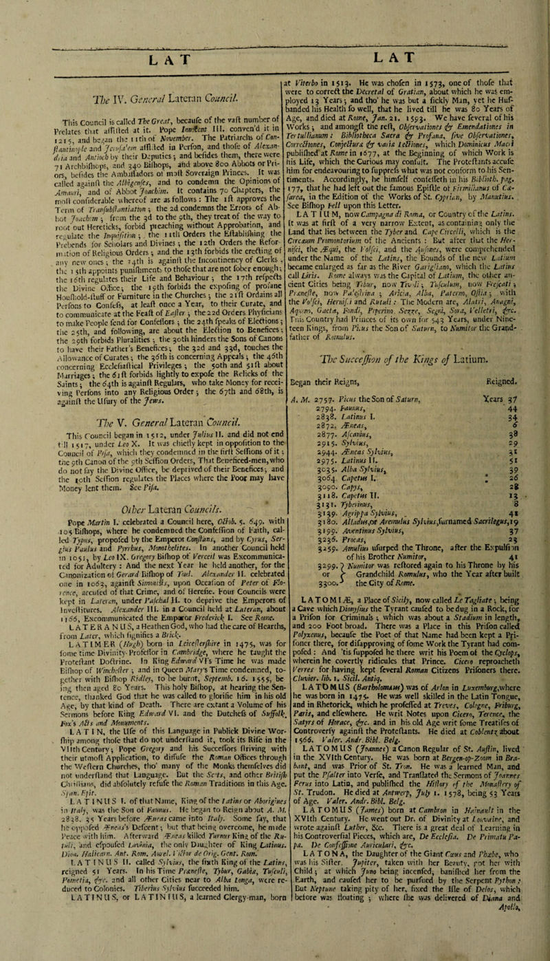 The IV. General Larcran Council. This Council is called neGrc.it, becaufe of the vaft number of Prelates tli.it afTilted at it. Pope innofent IH. conven’d it m 1215 and beg.! 11 the iithof Sovember. The Patriarchs of Can- jlantmj lc and Jei.WbV/r! allliled in Perfon, and thole of Akx.in- r/,hi and Antioch \>y tiKir Deputies-, and befides them, there were 7! Archbifliops, and 34^ Biihops, ahd above 800 Abbots or I ti¬ ers, bclides the Amb.ilfadors of mod Soveraign Princes. It was called againA the Albigcnfes, and to condemn the Opinions of A'nauri° and of Abbot Joachim. It contains 70 Chapters, the moA confidcrable vvhe-reof are as follows: The ift approves the Term of n,wfublhmtiatm ; the 2d condemns the Errors of Ab- l;ot Jor.cb:m ; from the 3d to the 9th, they treat of the way to root'out Hereticks, forbid preaching without Approbation, and re- ulate the Jnquifithn ■, the i itli Orders the Eftablifting the Prebends for Sef,olars and Divines; the 12th Orders the Refor- iiMtion of Religious Orders; and the 13th forbids the erefting of any new ones; the 74th is againA the Incontincncy of Clerks, tlic 15th appoints puniAiments to thofe that are not fober enough-, the 16th regulates their Life and Behaviour 5 the 17th refpefts the Divine OSce; the 19th forbids the expofing of profane Houfliold-Auff or Furniture in the Churches -, the 21A Ordains all Perfons to Confefs, at leaA once a Year, to their Curate, and to communicate at the FcaA of Eafia 5 the22d Orders Phyficians to make People fend for Confefiors ; the 24th fpeaks of Elctfions; the 25th, and following, are about the Eleflion to Benefices-, the 29th forbids Pluralities the 30th hinders the Sons of Canons to have their Father’s Benefices-, the 32d and 33d, touches the Allowance of Curates; the 36th is concerning Appeals 5 the 46th concerning EcclehaAical Privileges 5 the 50th and 51A about Marriages; the 6j A forbids lightly toexpofe the Rclicks of the Saints; the 64tli is againA Regulars, who take Money for recei¬ ving Perfons into any Religious Order; the 67th and 68th, is agauiA the Ufury of the Jews. The V. General'LtiiQXtiw Council. This Council began in 1512, under JI. and did not end tdl 1517, under Leo X. It was chiefly kept in oppofition to the Council of Fifii, which they condemned in the firA SeAions of it -, tne 9th Canon of the oth ScAion Orders, That Beneficed-men,who do not fay the Divine Oflice, be deprived of their Benefices-, and the |oth Seffion regulates the Places where the Poor may have Money lent them. See Pifa, Other Lateran Councils. Pope Martin I. celebrated a Council here, OM. 5. 649. with losEifliops, where he condemned theConfcAion of Faith, cal¬ led Tyfins, propofed by the Emperor Conjtans, and by Cyrus, Ser¬ gius Paulus and Pyrrhus, Momtkelites. In another Council held in 1051, by Leo IX. Gregory BiAiop of Verceil was Excommunica¬ ted for Adultery : And the next Year lie held another, for the Ciaonization ei Geoirif BiAiop of Tout. AlexanJer ll. celebrated one in 1063, againA 5/m'wiffj-, upon Occaflon of Peter oi P'.o- ictice, arculed of that Crime, and of Herefic. Four Councils were kept in Laleren, mdet Palchal iL to deprive the Emperors of InvcAitures. Alexander Ill. in a Council held 3t Lateran, about 1166, Excommunicated the Emparor Frederick I. See Rome. LATERAN US, a Heathen God, who had the care of Hearths, from Later, which fignifies a Brick,. LATIMER {Hugh) born in l.eiceflerfhire in 1475, was for fome time Divinity-ProfeAor in Cambridge, where he taught the ProteAant Doftrine. In King Eifw-niiif VF’s Time he was made BiAiop of Winchcller ■, and in (^cen A/arys Time condemned, to¬ gether with BiAiop Ridley, to be burnt, Septemb. 16. 1555, be ing then aged 80 Years. This holy BiAiop, at hearing the Sen¬ tence, thanked God tliat he was called to glorifie him in his old Age, by that kind of Death. There arc extant a Volume of his Sermons before King Edward VI. and the Dutchefs of Suffolk, Fax’s AHs itnd Monuments. LATIN, the Life of this Language in Publick Divine Wor- fliip among thol'c that do not underfiand it, took its Rife in the Vllth Century; Pope Gregory and his Succelfors driving with their utmoA Application, to diffufe the Aaiwnn Offices through the WeAern Churches, tlio’ many of the Monks thcmfclves did not undcrAand that Language. Cut the Sc'ts, and other Britifh ChiiAians, did abfolutely reAife the Penman Traditions in this Age. Sjan. Ffit. L A T 1 N U S I. of that Name, King of the latins or Aborigines in Italy, was tlic Son oi Faunus. He began to Reign about A. M. 2838, 35 Years before came into Italy. Some fay, that lie opp.ofed -^ne.u’s Defcenr; but that being overcome, lie nude Peace with him. Afterward .^.neas killed Turnus King of the Ru- tuli, and cfpoufed Lavinia, tlie only Diughter of King Latlnus. Dion. Halicarn. Ant. Rom. Aiael. I 'lihr de Grig. Gent. Rom. L A T I N U S n. called Sylxius, the fixth King of the Latins, reigned 51 Years. In hisTime Fr<rnf/?e, Tybur, Gabia, Tufeuli, Pometia, ippe. and all other Cities near to Alba tonga, were re¬ duced to Colonies. Tiberius Sylvius fuccceded him. L A TINU S, or L.A T IN I ll S, a learned Clergy man, born at Piterbo in 1513* He was chofen in 1573, owe of were to correft the Decretal of Grattan, about which he was em¬ ployed 13 Years-, and Iho’ he was but a fickly Man, yet he Huf- banded his Health fo well, that he lived till he was 80 Years of Age, and died at Rome, Jan. 21. 1593. We have fcveral of his Works; and amongA the reA, Obfervationes iyy Emendathnes in Tertullianum: Bibliotheca Sacra iyy Prof ana, five Obfervationes, CorrcHiones, Conyellursi dyf vaiirt LeUiones, which Dominkus Maoi publiAiecTat Ko/we in 1677, at the Beginning of which Work is his Life, which the Curious may confult. The ProteAants accufc him for endeavouring to fupprefs what was not conform to his Sen¬ timents. Accordingly, he himfelf confcAeth in his Cii/iot/;. Tii. 177, that he had left out the famous EpiAle of firmilianus of Cse- {area, in the Edition of the Works of Sc. Cyprian, by Maniitius. See Bifhop Fell upon this Letter. L A T IU M, now Campagna di Roma, or Country of tlie Latins. [t was at firA of a very narrow Extent, as containing only the Land that lies between the Tyber and Cape Chcelli, which is the Circaum Promontorium of the Ancients : But after tlut the Her- nifei, the .'Tqui, the I’olfci, and the Aufnes, were comprehended under the Name of the Latins, the Bounds of the new Latium became enlarged as far as tlic River Garigti.mo, which the Latins call Liris. Home always was the Capital of Latium, the otiicr an¬ cient Cities being Tibur, now Tiv di; Tufculum, now Feefcati; Prxnejie, now Palejhina ; Aricia, Alba, Paterno, Ojii.t with the Po'fci, Hernifi and RutuU : Tlie Modern are, Alatri, Anagni, Aqumo, Gueta, Fondi, Piperino. Segni, Sora, Tel let ri, ^yrc. Piiii Country had Princes of its own for 543 Years, under Nine¬ teen Kings, from Pius the Son of Saturn, to Kumitor the Grand¬ father of Romulus. The SucccJJion of the Kings of Latium. Began their Reigns, Reigned, A. M. 2757. PicHs the Son o{ Saturn, Xears 37 2794. Ertunus, 44 2838. l.atinus I. 2872, Mueas, 6 2877. Afeanius, 38 2915. Sylvius, 29 2944. /¥jieas Sylvius, 3* 2975. LatinusW. 51 3035. Alba Sylvius, 39 3064. Capetw I. : 26 3090. Capys, 2S 3118. CapetwW, *3 3131. Tyberinus, 8 ziip. Agrippa Sylvius, . 4* 3180. Alladw,or Aremulus Sylvm,\u\mmcn Saailegus,i<) 3199. Aventinus Sylvius, 37 3236. Procas, 3259. Amuliui ufurped the Throne, 23 after the ExpuIAin of liis Brother Kumitor, . 4‘ 3299.7 Kumitor was rcAored again to his Throne by his or ^ Grandchild Romulus, wlio the Year after built 3 300. ^ the Ci ty of Rome. L A T O MI tE, a Place of Sicily, now called Le Tagliate -, being a Cave which the Tyrant caufed to be dug in a Rock, for a Prifon for Criminals ; which was about a Stadium in length, and 200 Foot broad. There was a Place in this Prifon called Polyxcim, becaufc the Poet of that Name had been kept a Pri- foner there, for difapproving of fome Work the Tyrant had com- pofed ; And ’tis fuppofed he there writ his Poem of the Cyclops, wherein he covertly ridicules that Prince. Cicero reproacheth Terres for having kept fcveral Roman Citizens Prifoners there. Cluvier. lib. i. Sicil. Antiq. LA TDM US (Bartholomew) was of Arlon in Luxemburg,where he was born in 147$. He was well skilled in the Latin Tongue, and in Rhctorick, which he profeffed at Treves, Cologne, Friburg, Paris, and clfewhere. He writ Notes upon Cicero, Terence, the Satyrs of Horace, tfye. and in his old Age writ fome Treatifesof Controverfy againA the ProteAants. He died at Coblent^zhant 1566. Taler. Atidr. Bibl. Belg. LATOM US (Joannes) a Canon Regular of St. Auftin, lived in the XVIth Century. He was Iwrn at Bergen-op-Zoom in Bra¬ bant, and was Prior of St. Tron. He was a learned Man, and put the Pfalter into Verfe, and Tranflated the Sermons of Joannes Ferus into Latin, and publiAied the Hilhry of the Mnn.afirry of St. Trudon. He died at Antwerp, July i. i 578, being 53 Yeats of Age. Taler. Andr. Bibl. Belg. LATOMUS (James) born it Cambron in Hahtaultin the XVIth Century. He went out Dr. of Divinity at ioi.tini/ie, and wrote againA Luther, &c. There is a great deal of Learning in his Controverfial Pieces, which are, De Ecclcjia. De Primatu Pa¬ pa. De Coififfione Auricular!, fyc. L A T O N A, tlie Daugliter of the Giant Coens and Phoebe, who was iiis SiAer. Jupiter, taken with her Beauty, got her with Child j at which Juno being incenfed, baniAied her from the Earth, and caufed her to be purfued by the Serpent Python; But Keptune taking pity of her, fixed the Kle of Delos, which before was floating -, where Aic vyas delivered of Diana and Apollo, I